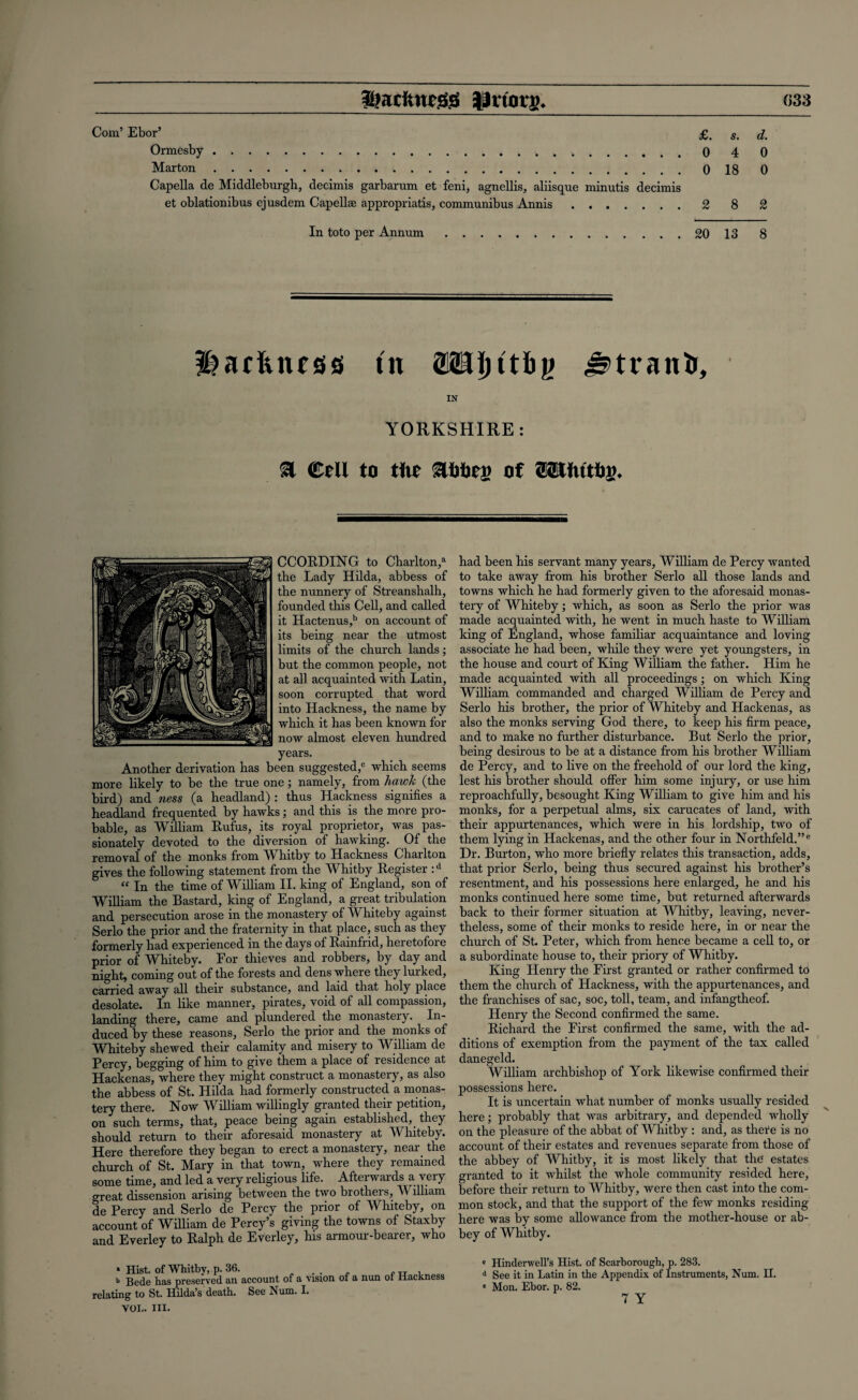 Slackness JUttots. 033 Com’ Ebor’ £. s. d. Ormesby.. 4 0 Marton.018 0 Capella de Middleburgh, decimis garbarum et feni, agnellis, aliisque minutis decimis et oblationibus ejusdem Capellae appropriate, communibus Annis.2 8 2 In toto per Annum.20 13 8 INcftiuss tit IN YORKSHIRE: & €tU to tilt SUrttj) of mtiitbv. CCOEDING to Charlton/ the Lady Hilda, abbess of the nunnery of Streanshalh, founded this Cell, and called it Hactenus,b on account of its being near the utmost limits of the church lands; but the common people, not at all acquainted with Latin, soon corrupted that word into Hackness, the name by which it has been known for now almost eleven hundred years. Another derivation has been suggested,0 which seems more likely to be the true one; namely, from hawk (the bird) and ness (a headland) : thus Hackness signifies a headland frequented by hawks; and this is the more pro¬ bable, as William Eufus, its royal proprietor, was pas¬ sionately devoted to the diversion of hawking. Of the removal of the monks from Whitby to Hackness Charlton gives the following statement from the Whitby Eegister :d “ In the time of William II. king of England, son of William the Bastard, king of England, a great tribulation and persecution arose in the monastery of Whiteby against Serlo the prior and the fraternity in that place, such as they formerly had experienced in the days of Eainfrid, heretofore prior of Whiteby. For thieves and robbers, by day and night, coming out of the forests and dens where they luiked, carried away all their substance, and laid that holy place desolate. In like manner, pirates, void of all compassion, landing there, came and plundered the monasteiy. In¬ duced by these reasons, Serlo the prior and the monks of Whiteby shewed their calamity and misery to William de Percy, begging of him to give them a place of residence at Hackenas, where they might construct a monastery, as also the abbess of St. Hilda had formerly constructed a monas¬ tery there. Now William willingly granted their petition, on such terms, that, peace being again established, they should return to their aforesaid monastery at Whiteby. Here therefore they began to erect a monastery, near the church of St. Mary in that town, where they remained some time, and led a very religious life. Afterwards a very sjreat dissension arising between the two brothers, William de Percy and Serlo de Percy the prior of Whiteby, on account of William de Percy’s giving the towns of Staxby and Everley to Ealph de Everley, his armour-bearer, who had been his servant many years, William de Percy wanted to take away from his brother Serlo all those lands and towns which he had formerly given to the aforesaid monas¬ tery of Whiteby; which, as soon as Serlo the prior was made acquainted with, he went in much haste to William king of England, whose familiar acquaintance and loving associate he had been, while they were yet youngsters, in the house and court of King William the father. Him he made acquainted with all proceedings; on which King William commanded and charged William de Percy and Serlo his brother, the prior of Whiteby and Hackenas, as also the monks serving God there, to keep his firm peace, and to make no further disturbance. But Serlo the prior, being desirous to be at a distance from his brother William de Percy, and to live on the freehold of our lord the king, lest his brother should offer him some injury, or use him reproachfully, besought King William to give him and his monks, for a perpetual alms, six carucates of land, with their appurtenances, which were in his lordship, two of them lying in Hackenas, and the other four in Northfeld.”e Dr. Burton, who more briefly relates this transaction, adds, that prior Serlo, being thus secured against his brother’s resentment, and his possessions here enlarged, he and his monks continued here some time, but returned afterwards back to their former situation at Whitby, leaving, never¬ theless, some of their monks to reside here, in or near the church of St. Peter, which from hence became a cell to, or a subordinate house to, their priory of Whitby. King Henry the First granted or rather confirmed to them the church of Hackness, with the appurtenances, and the franchises of sac, soc, toll, team, and infangtheof. Henry the Second confirmed the same. Eichard the First confirmed the same, with the ad¬ ditions of exemption from the payment of the tax called danegeld. William archbishop of York likewise confirmed their possessions here. It is uncertain what number of monks usually resided here; probably that was arbitrary, and depended wholly on the pleasure of the abbat of Whitby : and, as there is no account of their estates and revenues separate from those of the abbey of Whitby, it is most likely that the estates granted to it whilst the whole community resided here, before their return to Whitby, were then cast into the com¬ mon stock, and that the support of the few monks residing here was by some allowance Lorn the mother-house or ab¬ bey of Whitby. » Hist, of Whitby, p. 36. b Bede has preserved an account of a vision relating to St. Hilda’s death. See Num. I. of a nun of Hackness von. hi. c Hinderwell’s Hist, of Scarborough, p. 283. 4 See it in Latin in the Appendix of Instruments, Num. II. * Mon. Ebor. p. 82.