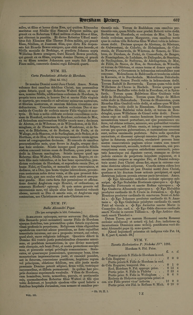 miles, ut Alius et hsres diets Eva?, qui quidem Edmundus maritatus erat Sibills Alis Simonis Perpoint militis, qui genuit ex ea Robertum UfFord militem et alios filios et Alias, qui obierunt in pueritia. Et dictus Robertus UAord mari¬ tatus fuit Elionors Alis Thoms Felton militis, qui genuit Elam, Sibillam, et Joannam Alias, qus dicta Ela despon- sata fuit Ricardo Bowes armigero, quae obiit sine haerede, et Sibilla monialis de Berkinge, et prsedicta Johanna nupta Willielmo Bowes armigero, fratri Ricardi Bowes prsdicti, qui genuit ex ea Aliam, nuptarn domino Dacres, et genuit ex ea Aliam nomine Johannam quae nupta fuit Ricardo Fines militi, camerario domini regis Edwardi quarti. NUM. III. Carta Fundationis Abbatice de Horsham. [Ibid. fol. 175.] In nomine Domini nostriJesu Christi. Amen. Notum volumus Aeri omnibus Adelibus Christi, tarn praesentibus quam futuris, quod ego Robertus Walteri Alius, et uxor mea, nomine Sibilla, ediAcavimus ecclesiam de Horsham, in propria terra nostra, in honore Dei et sanctae Fidis virginis et martyris, pro remedio et salvatione animarum nostrarum, et Aliorum nostrorum, et omnium Adelium viventium sive defunctorum. Concedimus eandem ecclesiam Deo et rno- nachis de Conchis de ecclesia sanctae Fidis virginis et mar¬ tyris. Et huic a nobis ediAcatae ecclesiae concedimus eccle¬ siam de Horsford, ecclesiam de Reydone, ecclesiam de Mor, ad faciendum anniversarium Sibillse uxoris mes; decimam de Alreton, et de Wibetone, et de Wilverdeston, et de Hel- mingham, et de Flemeworth, et de Woodetone, et de Se- mer, et de Bikebrom, et de Resham, et de Forle, et de W alingo, et de Shan ton, et de Surlingham, et de Stokes, et de Hertham, et de Hoa, et de unoquoque manerio unum agrum terrae ad congregandam decimam. Et concedo de omnibus procurationibus meis, quas fecero in Anglia, semper deci- mas huic ecclesiae. Sciatis insuper quod prsdicta Sibilla eisdem concessit terram suam de Rudham, quam pater suus dedit in liberum maritagium. Sciatis insuper quod ego Robertus Alius Walteri, Sibilla uxore mea, Rogero, et cs- teris Aliis meis volentibus, et in hoc bono operantibus, prs- dictam ecclesiam de Horsham, et supradicta omnia Deo, et beatae Fidei, et Conchis, et monachis ejus concessimus, et dedimus, ut a Deo, ipsa beata virgine intercedente, peccato- rum nostrorum nobis detur venia, et ilia quae promisit Ade¬ libus suis, quae nec oculus vidit, nec auris audivit assequa- mur gaudia. Haec carta facta fuit permissione et affirma- tione domini Anglorum regis Henrici, et ordinatione, et consensu Herbertia episcopi. Si quis autem generis vel successionis meae, vel aliquis alius huic donationi voluerit obesse, noverit se Deo et sanctis suis, et Anglorum regi contrarium, nec Christianum sed ante-Christum esse. NUM. IY. t Bulla Alexandri Papce. [Ex ipso autographo in bibl. Cottoniana.] Alexander episcopus, servus servorum Dei, dilectis Allis Bernardo priori monasterii sanctae Fidis de Horsham ejusque fratribus, tarn praesentibus quam futuris regularem vitam professis in perpetuum. Religiosam vitarn eligentibus apostolicum convenit adesse praesidium, ne forte cujuslibet temeritatis incursus, aut eos a proposito revocet, aut robur, quod absit, sacrs religionis infringat. Quocirca dilecti in Domino Alii vestris justis postulationibus clementer annui- mus, et prsefatum monasterium, in quo divino mancipati estis obsequio, sub beati Petri, et nostra protectione suscipi- mus, et praesentis scripti privilegio communimus. Statu- entes, ut quascunque possessiones, quscunque bona, idem monasterium impraesentiarum juste, et canonice possidet, aut in futurum, concessione pontiAcum, largitione regum vel principum, oblatione Adehum, seu aliis justis modis pirsstante Domino poterit adipisci, Arnra vobis, vestrisque successoribus, et ilhbata permaneant. In quibus haec pro- priis duximus exprimenda vocabulis. Viliam de Horsham, cum hominibus, terris, nemoribus, pascuis, et pertinentiis suis, quemadmodum Robertus Alius Walteri et Alii ejus vobis dederunt, et hospitale ejusdem villae quod habetis a fratribus hospitalis Jerusalem, cum nemore et omnibus per¬ tinentiis suis. Terram de Ruddaham cum omnibus per¬ tinentiis suis, quam Sibilla uxor prsfati Roberti vobis dedit. Ecclesiam de Horsforda, et ecclesiam de Mor. In Lun- doniis ecclesiam sanctae Margaretae, cum omnibus terris quas in eadem villa Robertus Alius Walteri vobis in helemo- sinam dedit. Decimas quoque de Alretuna, de Sibetuna, de Gulwerstuni, de Colerbo, de Helmigaham, de Colo- stunia, de Flemewrda, de Wdetuna, de Semera, de Tike- bron, de Dersham, de Forlei, de Cranesforda, de Benges, de Framingaham, de Ludaham, de Dalingaho, de Stan tuna, de Saxlingaham, de Sutburna, de Adelingetuna, de Mor, de Filibi, de Stocos, de Hoa, de Stotesham, de Wituella, et terram de Odetuna, et omnes terras et domos quae vobis in Norwico, et Gernamuta in helemosina rationabiliter sunt concesss. Molendinum de Baldrusella et tresdecim solidos in Kareseia, et in Buccheshala. Molendinum Dalraforda. Terram quam Symon Pecchi vobis in helemosinam dedit. Terram RadulA de Berveswrda. Terram quam vobis dedit Willielmus de Chorzo in Bischele. Terras quoque quas Willielmus Bardulfus vobis dedit in Frecaham, et in Spica- furda. Terram quam Baldwinus Alius Guidonis vobis dedit in Huchingaham. Terram quam Hugo de Millers vobis dedit in Halaxaforda. Terram de Hunterston, quam Ricardus Alius Gaufridi vobis dedit, et salinas quas Williel¬ mus Strabo, vobis dedit in Rimnaham. Redditum quern Radulfus Alius Baldwini vobis dedit, et terram de Hen- dringlat, quam Willielmus de Gisnel vobis dedit. Decer- nimus ergo ut nulli omnino hominum liceat supradictum monasterium temere perturbare, aut ejus possessiones au- ferre, vel oblatas retinere, minuere, seu quihuslibet vexatio- nibus fatigare, sed illibata omnia, et integra conserventur eorum pro quorum gubernatione, et sustentatione concessa sunt, usibus omnimodis profutura. Salva sedis apostolics auctoritate, et diocesani episcopi canonica justitia. Si qua igitur in futurum ecclesiastica, secularisve persona hanc nostrs consecrationis paginam sciens contra earn temere venire temptaverit, secundo, tertiove commonita, nisi prs- sumptionem suam congrua satisfactione correxerit, potes- tatis honorisque sui dignitate careat, reamque se divino judicio existere de perpetrata iniquitate cognoscat, et a sacratissimo corpore ac sanguine Dei, et Domini redemp- toris nostri Jesu Christi aliena Aat, atque in extremo exa¬ mine districts ultioni subjaceat. Cunctis autem eidem loco sua jura servantibus sit pax Domini nostri Jesu Christi, quatinus et hie fructum bonae actionis percipiant, et apud districtum judicem prsmia sterns pacis inveniant. Amen. ►p Ego Alexander catholics ecclesis episcopus sub- scripsi. ►£< Ego Stubaldus Hostiensis episcopus s. ►£< Ego Bernardus Portuensis et sancts RuAns episcopus s. ►J* Ego Gualterus Albanensis episcopus s. ^ Ego Hubaldus presbyter cardinalis tit. S. Crucis in Jerusalem s. ^ Ego Henricus presbyter cardinalis tit. sanctorum Nerei et Achi- lei s. Ego Johannes presbyter cardinalis tit. S. Anas- tasis s. kJh Ego Gulielmus presbyter cardinalis tit. sancti Petri ad vincula s. ^ Ego Jacinctus sancts Maris in Cosmydyn diac. card. s. ^ Ego Oddo diaconus cardinalis sancti Nicolai in carcere Tulliano s. ^ Ego Ardrico diac. card, sancti Theodori s. Datum Turon. per manum Hermanni sancts Romans ecclesis subdiaconi et notarii vij. kal. Jun. indictione xj. incarnationis Dominies anno Mclxiij. pontiAcatus verb do¬ mini Alexandri paps iij. anno quarto. [Quod hujusmodi prioratus sit indigena vide Pat. 14, R. 2, part 2, memb. 89.] NUM. Y. Taxatio Ecclesiastica P. Ntchokii IV1'. 1291. Horsham S. Fid. Prior. £. s. d. Portio prioris S. Fidis de Horsham in eccl. de Coin Engayne.. 2 0 0 Portio prioris S. Fidis de Horsham in eccl. de Coin Engayne, temporal, ibm ..... 0 1 0 Eccl. Horsham S. Fid. appropr. prior. . 8 13 4 Portio prior. S. Fidis in Phileby . . . 2 13 4 Portio prior. S. Fidis in Welingham ..068 Ecclesia de Helyeton appropriata priori et con. scs Fidis prster vicar’ inclecim .... 12 0 0 Portio prior, scs Fid. in Refham S. Mich. 0 10 0 • Ob. 19. H. 1.