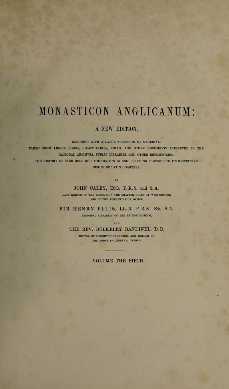 MONASTICON ANGLICANUM A NEW EDITION, ENRICHED WITH A LARGE ACCESSION OF MATERIALS TAKEN FROM LEIGER BOOKS, CHARTULARIES, ROLLS, AND OTHER DOCUMENTS PRESERVED IN THE NATIONAL ARCHIVES, PUBLIC LIBRARIES, AND OTHER REPOSITORIES; THE HISTORY OF EACH RELIGIOUS FOUNDATION IN ENGLISH BEING PREFIXED TO ITS RESPECTIVE SERIES OF LATIN CHARTERS. BY JOHN CALEY, ESQ. E. R. S. and S. A. LATE KEEPER OF THE RECORDS IN THE CHAPTER HOUSE AT WESTMINSTER AND IN THE AUGMENTATION OFFICE, SIR HENRY ELLIS, LL. B. E.R.S. Sec. S.A. PRINCIPAL LIBRARIAN OF THE BRITISH MUSEUM, AND THE REV. BULKELEY BANDINEL, D. D. RECTOR OF HAUGHTON-LE-SKERNE, AND KEEPER OF THE BODLEIAN LIBRARY, OXFORD. VOLUME THE FIFTH