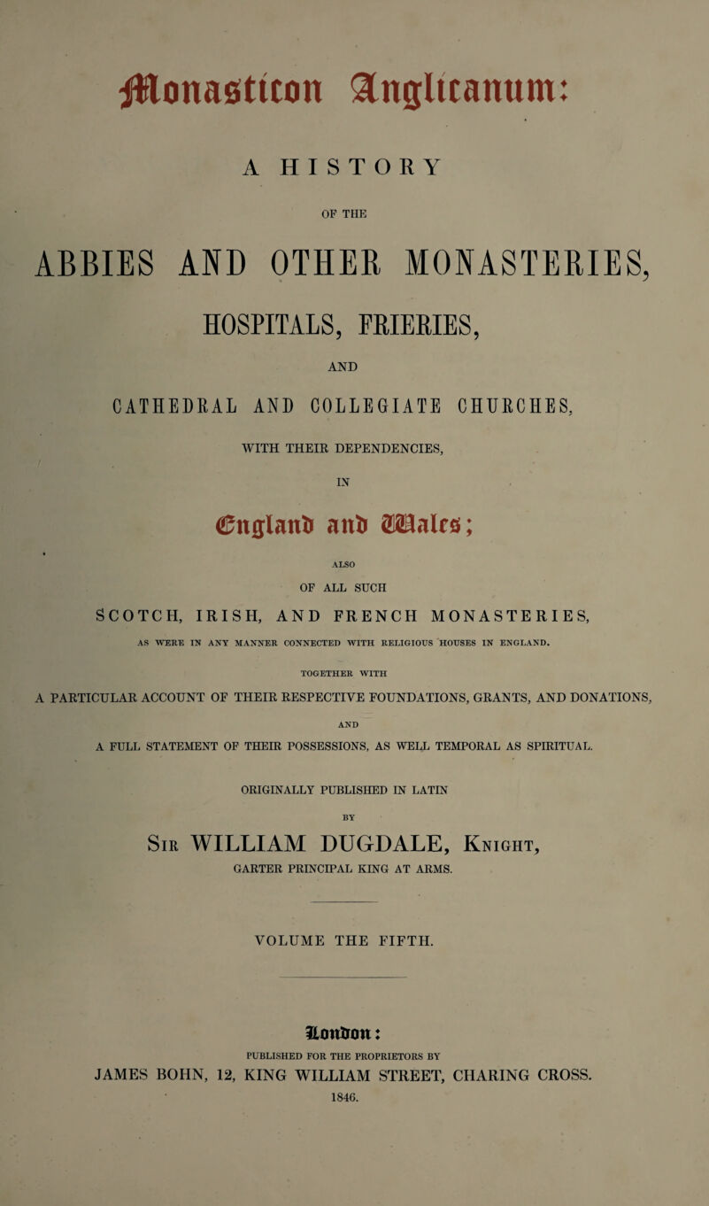 A HISTORY OF THE ABBIES AND OTHER MONASTERIES, HOSPITALS, FRIERIES, AND CATHEDRAL AND COLLEGIATE CHURCHES, WITH THEIR DEPENDENCIES, IN <25nglan& ani» OTalrs; ALSO OF ALL SUCH SCOTCH, IRISH, AND FRENCH MONASTERIES, AS WERE IN ANY MANNER CONNECTED WITH RELIGIOUS HOUSES IN ENGLAND. TOGETHER WITH A PARTICULAR ACCOUNT OF THEIR RESPECTIVE FOUNDATIONS, GRANTS, AND DONATIONS, AND A FULL STATEMENT OF THEIR POSSESSIONS, AS WELL TEMPORAL AS SPIRITUAL. ORIGINALLY PUBLISHED IN LATIN BY Sir WILLIAM DUGDALE, Knight, GARTER PRINCIPAL KING AT ARMS. VOLUME THE FIFTH. Hmtijou: PUBLISHED FOR THE PROPRIETORS BY JAMES BOHN, 12, KING WILLIAM STREET, CHARING CROSS. 1846.