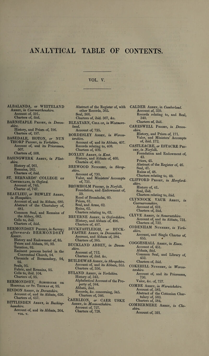 ANALYTICAL TABLE OF CONTENTS yol. v. ALBALANDA, or WHITELAND Abbey, in Caermarthenshire. Account of, 591. Charters of, ibid. BARNSTAPLE Priory, in Devon¬ shire. History, and Priors of, 196. Charters of, 197. BASEDALE, HOTON, or NUN THORP Priory, in Yorkshire. Account of, and its Prioresses, 507. Charters of, 508. BASINGWERK Abbey, in Flint¬ shire. History of, 261. Remains, 262. Charters of, ibid. ST. BERNARDS’ COLLEGE of Cistercians, in Oxford. Account of, 745. Charter of, 747. BEAULIEU, or BEWLEY Abbey, in Hampshire. Account of, and its Abbats, 680. Abstract of the Chartulary of, 681. Common Seal, and Remains of the Abbey, 682. Cells to, ibid. Charters of, ibid. BERMONDSEY Priory, in Surrey; afterwards BERMONDSEY Abbey. History and Endowment of, 85. Priors and Abbats, 90, 92. Taxation, 92. Eminent persons buried in the Conventual Church, 94. Chronicle of Bermondsey, 94, Seals, 95. Fabric, and Remains, 95. Cells to, ibid. 104. Charters of, 95. BERMONDSEY, Almshouse or Hospital of St. Thomas at, 95. BINDON Abbey, in Dorsetshire. Account of, and its Abbats, 656. Charters of, 657. BITTLESDEN Abbey, in Bucking¬ hamshire. Account of, and its Abbats, 364. VOL. v. Abstract of the Register of, with other Records, 365. Seal, 366. Charters of, ibid. 367, &c. BLEATARN, Cell of, in Westmore¬ land. Account of, 735. BORDESLEY Abbey, in Worces¬ tershire. Account of, and its Abbats, 407. Records relating to, 408. Charters of, 409. BOXLEY Abbey, in Kent. History, and Abbats of, 460. Charters of, 461. BREWOOD Nunnery, in Shrop¬ shire. Account of, 730. Valor, and Ministers’ Accompts of, 731. BROMHOLM Priory, in Norfolk. Foundation, and.Endowment of, 59. Rood of Bromholm, 60. Priors, 61. Seal, and Arms, 62. Ruins, 62. Charters relating to, 63. BRUERNE Abbey, in Oxfordshire. History, and Abbats of, 496. Charters of, 497. BUCKFASTLEIGH, or BUCK- FASTRE Abbey, in Devonshire. Account, and Abbats of, 384. Charters of, 385. BUCKLAND ABBEY, in Devon¬ shire. Account of, 712. Charters of, ibid. &c. BUILDEWAS Abbey, in Shropshire. Account of, and its Abbats, 355. Charters of, 356. BYLAND Abbey, in Yorkshire. History of, 343. Alphabetical Account of the Pro¬ perty of, 344. Abbats, ibid. Records, &c. concerning, 345. Charters of, 346. CAERLEON, or CAER USKE Abbey, in Monmouthshire. Account of, 727. Charters of, 728. CALDER Abbey, in Cumberland. Account of, 339. Records relating to, and Seal, 340. Charters of, ibid. CARESWELL Priory, in Devon¬ shire. History, and Priors of, 171. Valor, and Ministers’ Accompts of, ibid. .172. CASTLEACRE, or ESTACRE Pri¬ ory, in Norfolk. Foundation and Endowment of, 43. Priors, 45. Abstract of the Register of, 46. Seal, 47. Ruins of, 48. Charters relating to, 49. CLIFFORD Priory, in Hereford¬ shire. History of, 41. Seal, ibid. Charters relating to, ibid. CLYNNOCK VAUR Abbey, in Caernarvonshire. Account of, 631. Charters of, ibid. CLYVE Abbey, in Somersetshire. Account of, and its Abbats, 731. Charters of, 732. CODENHAM Nunnery, in York¬ shire. Account, and Single Charter of 655. • COGGESHALL Abbey, in Essex. Account of, 451. Abbats, ibid. Common Seal, and Library of 452. J Charters of, ibid. COKEHILL Nunnery, in Worces¬ tershire. Account of, and its Prioresses, 736. Valor, &c. of, 737. COMBE Abbey, in Warwickshire. Account of, 582. Abstract of the Cottonian Char¬ tulary of, 583. Charters of, 584. COMBERMERE Abbey, in Che¬ shire. Account of, 321.