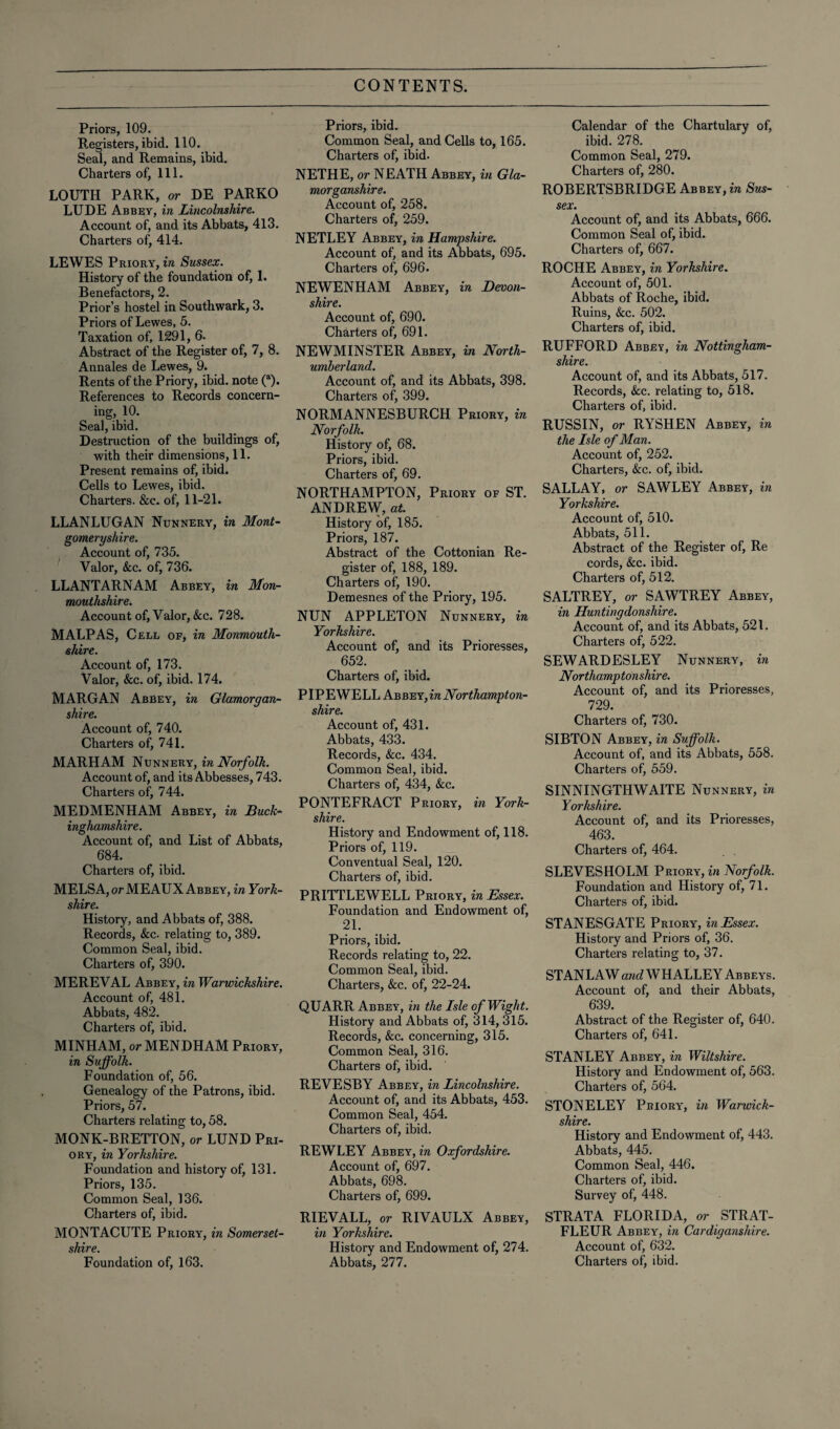 Priors, 109. Registers, ibid. 110. Seal, and Remains, ibid. Charters of, 111. LOUTH PARK, or DE PARKO LUDE Abbey, in Lincolnshire. Account of, and its Abbats, 413. Charters of, 414. LEWES Priory, in Sussex. History of the foundation of, 1. Benefactors, 2. Prior’s hostel in Southwark, 3. Priors of Lewes, 5. Taxation of, 1291, 6. Abstract of the Register of, 7, 8. Annales de Lewes, 9. Rents of the Priory, ibid, note (a). References to Records concern¬ ing, 10. Seal, ibid. Destruction of the buildings of, with their dimensions, 11. Present remains of, ibid. Cells to Lewes, ibid. Charters. &c. of, 11-21. LLANLUGAN Nunnery, in Mont¬ gomeryshire. Account of, 735. Valor, &c. of, 736. LLANTARNAM Abbey, in Mon¬ mouthshire. Account of, Valor, &c. 728. M ALP AS, Cell of, in Monmouth¬ shire. Account of, 173. Valor, &c. of, ibid. 174. MARGAN Abbey, in Glamorgan¬ shire. Account of, 740. Charters of, 741. MARHAM Nunnery, in Norfolk. Account of, and its Abbesses, 743. Charters of, 744. MEDMENHAM Abbey, in Buck¬ inghamshire. Account of, and List of Abbats, 684. Charters of, ibid. MELS A, or ME AUX Abbey, in York¬ shire. History, and Abbats of, 388. Records, &c. relating to, 389. Common Seal, ibid. Charters of, 390. MEREVAL Abbey, in Warwickshire. Account of, 481. Abbats, 482. Charters of, ibid. MINHAM, or MENDHAM Priory, in Suffolk. Foundation of, 56. Genealogy of the Patrons, ibid. Priors, 57. Charters relating to, 58. MONK-BRETTON, or LUND Pri¬ ory, in Yorkshire. Foundation and history of, 131. Priors, 135. Common Seal, 136. Charters of, ibid. MONTACUTE Priory, in Somerset¬ shire. Foundation of, 163. Priors, ibid. Common Seal, and Cells to, 165. Charters of, ibid. NETHE, or NEATH Abbey, in Gla¬ morganshire. Account of, 258. Charters of, 259. NETLEY Abbey, in Hampshire. Account of, and its Abbats, 695. Charters of, 696. NEWENHAM Abbey, in Devon¬ shire. Account of, 690. Charters of, 691. NEWMINSTER Abbey, in North¬ umberland. Account of, and its Abbats, 398. Charters of, 399. NORMANNESBURCH Priory, in Norfolk. History of, 68. Priors, ibid. Charters of, 69. NORTHAMPTON, Priory of ST. ANDREW, at. History of, 185. Priors, 187. Abstract of the Cottonian Re¬ gister of, 188, 189. Charters of, 190. Demesnes of the Priory, 195. NUN APPLETON Nunnery, in Yorkshire. Account of, and its Prioresses, 652. Charters of, ibid. PIPEWELL kv&T!.Y,in Northampton¬ shire. Account of, 431. Abbats, 433. Records, &c. 434. Common Seal, ibid. Charters of, 434, &c. PONTEFRACT Priory, in York¬ shire. History and Endowment of, 118. Priors of, 119. Conventual Seal, 120. Charters of, ibid. PRITTLEWELL Priory, in Essex. Foundation and Endowment of, 21. Priors, ibid. Records relating to, 22. Common Seal, ibid. Charters, See. of, 22-24. QUARR Abbey, in the Isle of Wight. History and Abbats of, 314, 315. Records, &c. concerning, 315. Common Seal, 316. Charters of, ibid. REVESBY Abbey, in Lincolnshire. Account of, and its Abbats, 453. Common Seal, 454. Charters of, ibid. REWLEY Abbey, in Oxfordshire. Account of, 697. Abbats, 698. Charters of, 699. RIEVALL, or RIVAULX Abbey, in Yorkshire. History and Endowment of, 274. Abbats, 277. Calendar of the Chartulary of, ibid. 278. Common Seal, 279. Charters of, 280. ROBERTSBRIDGE Abbey, in Sus¬ sex. Account of, and its Abbats, 666. Common Seal of, ibid. Charters of, 667. ROCHE Abbey, in Yorkshire. Account of, 501. Abbats of Roche, ibid. Ruins, &c. 502. Charters of, ibid. RUFFORD Abbey, in Nottingham¬ shire. Account of, and its Abbats, 517. Records, &c. relating to, 518. Charters of, ibid. RUSSIN, or RYSHEN Abbey, in the Isle of Man. Account of, 252. Charters, &c. of, ibid. SALLAY, or SAWLEY Abbey, in Yorkshire. Account of, 510. Abbats, 511. Abstract of the Register of, Re cords, &c. ibid. Charters of, 512. SALTREY, or SAWTREY Abbey, in Huntingdonshire. Account of, and its Abbats, 521. Charters of, 522. SEWARDESLEY Nunnery, in Northamp ton shire. Account of, and its Prioresses, 729. Charters of, 730. SIBTON Abbey, in Suffolk. Account of, and its Abbats, 558. Charters of, 559. SINNINGTHWAITE Nunnery, in Yorkshire. Account of, and its Prioresses, 463. Charters of, 464. SLEVESHOLM Priory, in Norfolk. Foundation and History of, 71. Charters of, ibid. STANESGATE Priory, in Essex. History and Priors of, 36. Charters relating to, 37. STANLAW and WHALLEY Abbeys. Account of, and their Abbats, 639. Abstract of the Register of, 640. Charters of, 641. STANLEY Abbey, in Wiltshire. History and Endowment of, 563. Charters of, 564. STONELEY Priory, in Warwick¬ shire. History and Endowment of, 443. Abbats, 445. Common Seal, 446. Charters of, ibid. Survey of, 448. STRATA FLORIDA, or STRAT- FLEUR Abbey, in Cardiganshire. Account of, 632. Charters of, ibid.
