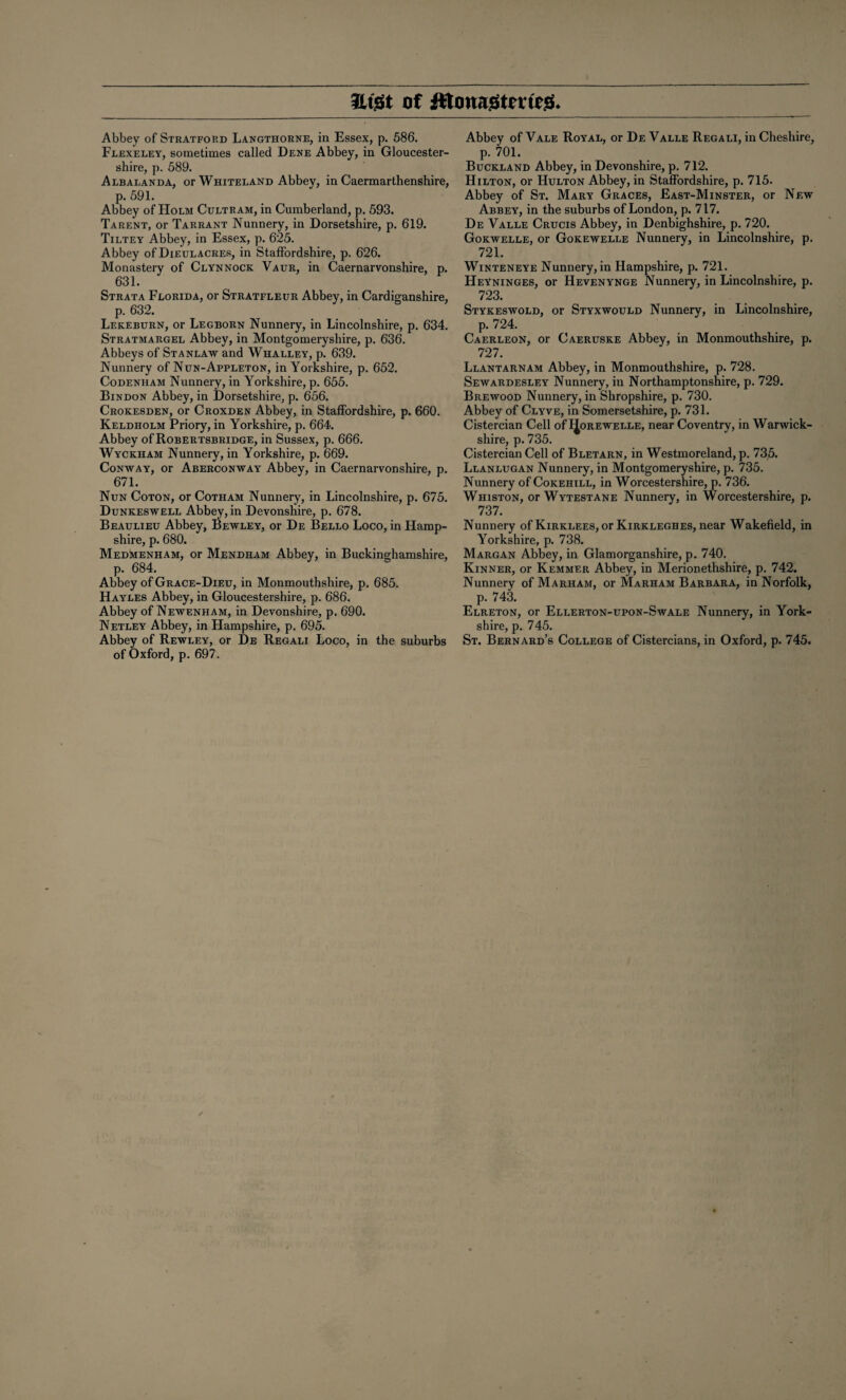 ILtSt of ittonnstmca. Abbey of Stratford Langthorne, in Essex, p. 586. Flexeley, sometimes called Dene Abbey, in Gloucester¬ shire, p. 589. Albalanda, or Whiteland Abbey, in Caermarthenshire, p. 591. Abbey of Holm Cultram, in Cumberland, p. 593. Tarent, or Tarrant Nunnery, in Dorsetshire, p. 619. Tiltey Abbey, in Essex, p. 625. Abbey of Dieulacres, in Staffordshire, p. 626. Monastery of Clynnock Vaur, in Caernarvonshire, p. , 63L Strata Florida, or Stratfleur Abbey, in Cardiganshire, p. 632. Lekeburn, or Legborn Nunnery, in Lincolnshire, p. 634. Stratmargel Abbey, in Montgomeryshire, p. 636. Abbeys of Stanlaw and Whalley, p. 639. Nunnery of Nun-Appleton, in Yorkshire, p. 652. Codenham Nunnery, in Yorkshire, p. 655. Bindon Abbey, in Dorsetshire, p. 656. Crokesden, or Croxden Abbey, in Staffordshire, p. 660. Keldholm Priory, in Yorkshire, p. 664. Abbey of Robertsbridge, in Sussex, p. 666. Wyckham Nunnery, in Yorkshire, p. 669. Conway, or Aberconway Abbey, in Caernarvonshire, p. 671. Nun Coton, or Cotham Nunnery, in Lincolnshire, p. 675. Dunkeswell Abbey, in Devonshire, p. 678. Beaulieu Abbey, Bewley, or De Bello Loco, in Hamp¬ shire, p. 680. Medmenham, or Mendham Abbey, in Buckinghamshire, p. 684. Abbey of Grace-Dieu, in Monmouthshire, p. 685. Hayles Abbey, in Gloucestershire, p. 686. Abbey of Newenham, in Devonshire, p. 690. Netley Abbey, in Hampshire, p. 695. Abbey of Rewley, or De Regali Loco, in the suburbs of Oxford, p. 697. Abbey of Vale Royal, or De Valle Regali, in Cheshire, p. 701. Buckland Abbey, in Devonshire, p. 712. Hilton, or Hulton Abbey, in Staffordshire, p. 715. Abbey of St. Mary Graces, East-Minster, or New Abbey, in the suburbs of London, p. 717. De Valle Crucis Abbey, in Denbighshire, p. 720. Gokwelle, or Gokewelle Nunnery, in Lincolnshire, p. 721. Winteneye Nunnery, in Hampshire, p. 721. HeYninges, or Hevenynge Nunnery, in Lincolnshire, p. 723. Stykeswold, or Styxwould Nunnery, in Lincolnshire, p. 724. Caerleon, or Caeruske Abbey, in Monmouthshire, p. 727. Llantarnam Abbey, in Monmouthshire, p. 728. Sewardesley Nunnery, in Northamptonshire, p. 729. Brewood Nunnery, in Shropshire, p. 730. Abbey of Clyve, in Somersetshire, p. 731. Cistercian Cell of IJorewelle, near Coventry, in Warwick¬ shire, p. 735. Cistercian Cell of Bletarn, in Westmoreland, p. 735. Llanlugan Nunnery, in Montgomeryshire, p. 735. Nunnery of Cokehill, in Worcestershire, p. 736. Whiston, or Wytestane Nunnery, in Worcestershire, p. 737. Nunnery of Kirklees, or Kirkleghes, near Wakefield, in Yorkshire, p. 738. Margan Abbey, in Glamorganshire, p. 740. Kinner, or Kemmer Abbey, in Merionethshire, p. 742. Nunnery of Marham, or Marham Barbara, in Norfolk, p. 743. Elreton, or Ellerton-upon-Swale Nunnery, in York¬ shire, p. 745. St. Bernard’s College of Cistercians, in Oxford, p. 745.
