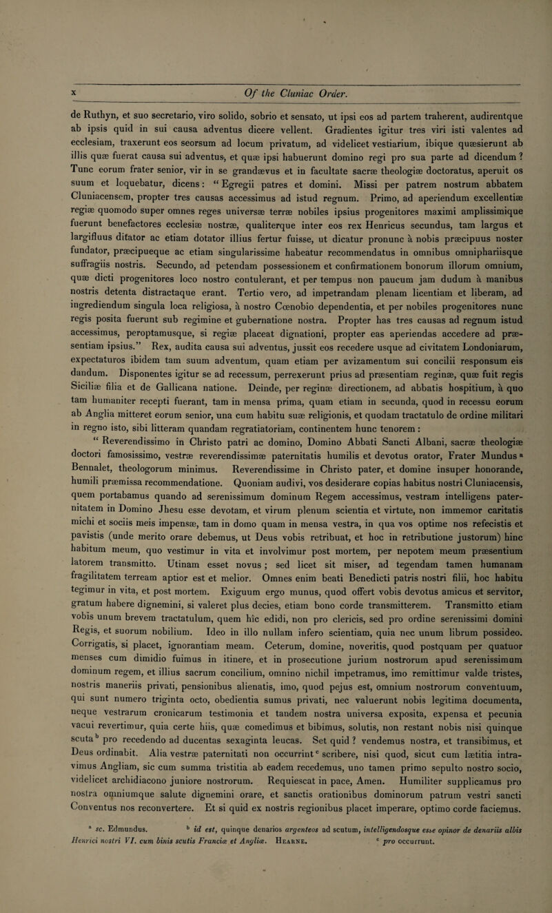 de Ruthyn, et suo secretario, viro solido, sobrio et sensato, ut ipsi eos ad partem traherent, audirentque ab ipsis quid in sui causa adventus dicere vellent. Gradientes igitur tres viri isti valentes ad ecclesiam, traxerunt eos seorsum ad locum privatum, ad videlicet vestiarium, ibique quaesierunt ab illis quae fuerat causa sui adventus-, et quae ipsi habuerunt domino regi pro sua parte ad dicendum ? Tunc eorum frater senior, vir in se grandaevus et in facultate sacrae theologiae doctoratus, aperuit os suum et loquebatur, dicens: “ Egregii patres et domini. Missi per patrem nostrum abbatem Cluniacensem, propter tres causas accessimus ad istud regnum. Primo, ad aperiendum excellentiae regiae quomodo super omnes reges universae terrae nobiles ipsius progenitores maximi amplissimique fuerunt benefactores ecclesias nostrae, qualiterque inter eos rex Henricus secundus, tarn largus et largifluus ditator ac etiam dotator illius fertur fuisse, ut dicatur pronunc a nobis praecipuus noster fundator, praecipueque ac etiam singularissime habeatur recommendatus in omnibus omniphariisque suflragiis nostris. Secundo, ad petendam possessionem et confirmationem bonorum illorum omnium, quae dicti progenitores loco nostro contulerant, et per tempus non paucum jam dudum a manibus nostris detenta distractaque erant. Tertio vero, ad impetrandam plenam licentiam et liberam, ad ingrediendum singula loca religiosa, a nostro Ccenobio dependentia, et per nobiles progenitores nunc regis posita fuerunt sub regimine et gubernatione nostra. Propter has tres causas ad regnum istud accessimus, peroptamusque, si regiae placeat dignationi, propter eas aperiendas accedere ad prae- sentiam ipsius.” Rex, audita causa sui adventus, jussit eos recedere usque ad civitatem Londoniarum, expectaturos ibidem tarn suum adventum, quam etiam per avizamentum sui concilii responsum eis dandum. Disponentes igitur se ad recessum, perrexerunt prius ad praesentiam reginae, quae fuit regis Siciliae filia et de Gallicana natione. Deinde, per reginae directionem, ad abbatis hospitium, a quo tarn humaniter recepti fuerant, tarn in mensa prima, quam etiam in secunda, quod in recessu eorum ab Anglia mitteret eorum senior, una cum habitu suae religionis, et quodam tractatulo de ordine militari in regno isto, sibi litteram quandam regratiatoriam, continentem hunc tenorem: “ Reverendissimo in Christo patri ac domino, Domino Abbati Sancti Albani, sacrae theologiae doctori famosissimo, vestrae reverendissimae paternitatis humilis et devotus orator, Frater Mundus8 Bennalet, theologorum minimus. Reverendissime in Christo pater, et domine insuper honorande, humili praemissa recommendatione. Quoniam audivi, vos desiderare copias habitus nostri Cluniacensis, quern portabamus quando ad serenissimum dominum Regem accessimus, vestram intelligens pater- mtatem in Domino Jhesu esse devotam, et virum plenum scientia et virtute, non immemor caritatis michi et sociis meis impensae, tarn in domo quam in mensa vestra, in qua vos optime nos refecistis et pavistis (unde merito orare debemus, ut Deus vobis retribuat, et hoc in retributione justorum) hinc habitum meum, quo vestimur in vita et involvimur post mortem, per nepotem meum praesentium latorem transmitto. Utinam esset novus; sed licet sit miser, ad tegendam tamen humanam fragilitatem terream aptior est et melior. Omnes enim beati Benedicti patris nostri filii, hoc habitu tegimur in vita, et post mortem. Exiguum ergo munus, quod offert vobis devotus amicus et servitor, gratum habere dignemini, si valeret plus decies, etiam bono corde transmitterem. Transmitto etiam vobis unum brevem tractatulum, quern hie edidi, non pro clericis, sed pro ordine serenissimi domini Regis, et suorum nobilium. Ideo in illo nullam infero scientiam, quia nec unum librum possideo. Corrigatis, si placet, ignorantiam meam. Ceterum, domine, noveritis, quod postquam per quatuor menses cum dimidio fuimus in itinere, et in prosecutione jurium nostrorum apud serenissimum dominum regem, et illius sacrum concilium, omnino nichil impetramus, imo remittimur valde tristes, nostris maneriis privati, pensionibus alienatis, imo, quod pejus est, omnium nostrorum conventuum, qui sunt numero triginta octo, obedientia sumus privati, nec valuerunt nobis legitima documenta, neque vestrarum cronicarum testimonia et tandem nostra universa exposita, expensa et pecunia vacui revertimur, quia certe hiis, quae comedimus et bibimus, solutis, non restant nobis nisi quinque scuta'3 pro recedendo ad ducentas sexaginta leucas. Set quid ? vendemus nostra, et transibimus, et Deus ordinabit. Alia vestrae paternitati non occurrintc scribere, nisi quod, sicut cum lsetitia intra- vimus Angliam, sic cum summa tristitia ab eadem recedemus, uno tamen primo sepulto nostro socio, videlicet archidiacono juniore nostrorum. Requiescat in pace, Amen. Humiliter supplicamus pro nostra omniumque salute dignemini orare, et sanctis orationibus dominorum patrum vestri sancti Conventus nos reconvertere. Et si quid ex nostris regionibus placet imperare, optimo corde faciemus. 1 sc. Edmundus. b id est, quinque denarios argenteos ad scutum, intelligendosque esse opinor de denuriis albis Henrici nostri VI. cum binis scutis Francice et Anglice. Hearne. c pro occurrunt.