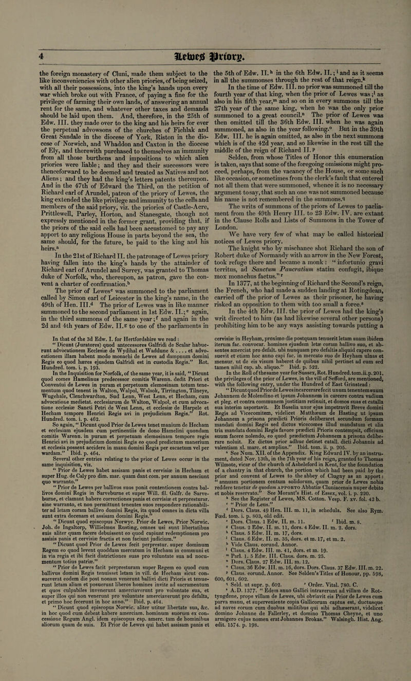 the foreign monastery of Cluni, made them subject to the like inconveniencies with other alien priories, of being seized, with all their possessions, into the king’s hands upon every war which broke out with France, of paying a fine for the privilege of farming their own lands, of answering an annual rent for the same, and whatever other taxes and demands should be laid upon them. And, therefore, in the 25th of Edw. III. they made over to the king and his heirs for ever the perpetual advowsons of the churches of Fichlak and Great Sandale in the diocese of York, Riston in the dio¬ cese of Norwich, and Whaddon and Caxton in the diocese of Ely, and therewith purchased to themselves an immunity from all those burthens and impositions to which alien priories were liable; and they and their successors were thenceforward to be deemed and treated as Natives and not Aliens; and they had the king’s letters patents thereupon. And in the 47th of Edward the Third, on the petition of Richard earl of Arundel, patron of the priory of Lewes, the king extended the like privilege and immunity to the cells and members of the said priory, viz. the priories of Castle-Acre, Prittlewell, Parley, Horton, and Stanesgate, though not expressly mentioned in the former grant, providing that, if the priors of the said cells had been accustomed to pay any apport to any religious House in parts beyond the sea, the same should, for the future, be paid to the king and his heirs.a In the 21st of Richard II. the patronage of Lewes priory having fallen into the king’s hands by the attainder of Richard earl of Arundel and Surrey, was granted to Thomas duke of Norfolk, who, thereupon, as patron, gave the con¬ vent a charter of confirmation .b The prior of Lewes® was summoned to the parliament called by Simon earl of Leicester in the king’s name, in the 49th of Hen. III.d The prior of Lewes was in like manner summoned to the second parliament in 1st Edw. II.;e again, in the third summons of the same year;f and again in the 2d and 4th years of Edw. II.s to one of the parliaments in In that of the 3d Edw. I. for Hertfordshire we read : “ Dicunt (Juratores) quod antecessores Galfridi de Scalar hahue- runt advocationem Ecclesiae de Wydihal et Waddune & .... et advo- cationem illam habent modo monachi de Lewes ad dampnum domini Regis eo quod haeres ejusdem Galfridi est in custodia Regis.” Rot. Hundred, tom. i. p. 193. In the Inquisition for Norfolk, of the same year, it is said, “ Dicunt quod comes Hamelinus predecessor comitis Warenn. dedit Priori et Conventui de Lewes in puram et perpetuam elemosinam totum tene- mentum quod tenent in Walton, Walpol, Walsok, Tirrington, Tilneye, Wugehale, Clenchwardton, Sud Lenn, West Lenn, et Hecham, cum advocatione medietat. ecclesiarum de Walton, Walpol, et cum advoca- tione ecclesiae Sancti Petri de West Lenn, et ecclesiae de Harpele et Hecham tempore Henrici Regis avi in prejudicium Regis.” Rot. Hundred, tom. i. p. 462. So again, “ Dicunt quod Prior de Lewes tenet manium de Hecham et ecclesiam ejusdem cum pertinentiis de dono Hamelini quondam comitis Warenn. in puram et perpetuam elemosinam tempore regis Henrici avi in prejudicium domini Regis eo quod predictum manerium et ecclesia possent accidere in manu domini Regis per escaetum vel per wardam.” Ibid. p. 464. Several other entries relating to the prior of Lewes occur in the same inquisition, viz. “ Prior de Lewes habet assisam panis et cervisise in Hecham et super Hug. de Caly pro dim. mar. quam dant com. per annum nesciunt quo warranto.” “ Prior de Lewes per ballivos suos ponit contentionem contra bal- livos domini Regis in Sarveburne et super Will. fil. Galfr. de Sarve- burne, et clamant habere correctiones panis et cervisise et perpresturar. sine warranto, et non permittunt tenentes suos respondere rationabili- ter ad letam coram ballivo domini Regis, ita quod omnes in dicta villa sunt extra decenam et assisam domini Regis.” “ Dicunt quod episcopus Norwyc. Prior de Lewes, Prior Norwic. Joh. de Ingaltorp, Willielmus Rusting, omnes usi sunt libertatibus suis aliter quam facere debuissent eo quod capiunt redemptionem pro assisis panis et cervisise fractis et non faciunt judicium.” “Dicunt quod Prior de Lewes fecit perprestur. super dominum Regem eo quod levent quoddatn mercatum in Hecham in communi et in via regia et ibi facit districtiones suas pro voluntate sua ad nocu- mentum totius patrise.” “ Prior de Lewes facit perpresturam super Regem eo quod cum ballivus domini Regis tenuisset letam in vill. de Hecham sicut con- sueverat eodem die post nonavn venerunt hallivi dicti Prioris et tenue- runt letam aliam et posuerunt liberos homines invite ad sacramentum et quos culpabiles invenerunt amerciaverunt pro voluntate sua, et super illos qui non venerunt pro voluntate amerciaverunt pro defalta, et primo hoc fecerunt in hoc anno.” Ibid. p. 464. “ Dicunt quod episcopus Norwic. aliter utitur libertate sua, &c. in hoc quod cum debeat habere amerciam. hominum suorum ex con- cessione Regum Angl. idem episcopus cap. amerc. tarn de hominibus aliorum quam de suis. Et Prior de Lewes qui habet assisam panis et the 5th of Edw. II.h in the 6th Edw. II.;1 and as it seems in all the summonses through the rest of that reign .k In the time of Edw. III. no prior was summoned till the fourth year of that king, when the prior of Lewes was ;* as also in his fifth year,01 and so on in every summons till the 27th year of the same king, when he was the only prior summoned to a great council.11 The prior of Lewes was then omitted till the 36th Edw. III. when he was again summoned, as also in the year following.0 But in the 39th Edw. III. he is again omitted, as also in the next summons which is of the 42d year, and so likewise in the rest till the middle of the reign of Richard II. P Selden, from whose Titles of Honor this enumeration is taken, says that some of the foregoing omissions might pro¬ ceed, perhaps, from the vacancy of the House, or some such like occasion, or sometimes from the clerk’s fault that entered not all them that were summoned, whence it is no necessary argument to say, that such an one was not summoned because his name is not remembered in the summons.'! The writs of summons of the priors of Lewes to parlia¬ ment from the 49th Henry III. to 23 Edw. IY. are extant in the Clause Rolls and Lists of Summons in the Tower of London. We have very few of what may be called historical notices of Lewes priory. The knight who by mischance shot Richard the son of Robert duke of Normandy with an arrow in the New Forest, took refuge there and became a monk : “ infortunio gravi territus, ad Sanctum Pancratium statim confugit, ibique mox monachus factus.” r In 1377, at the beginning of Richard the Second’s reign, the French, who had made a sudden landing at Rotingdean, carried off the prior of Lewes as their prisoner, he having risked an opposition to them with too small a force.® In the 4th Edw. III. the prior of Lewes had the king’s writ directed to him (as had likewise several other persons) prohibiting him to be any ways assisting towards putting a cervisise in Heyham, proximo die postquam tenuerit letam suam ibidem iterum fac. convocar. homines ejusdem letse coram ballivo suo, et ab- sentes amerciat pro defalt. ubi nunquam pro defaltis aliquid capere con- suevit et etiam hoc anno capi fac. in mercato suo de Heyham ulnas et mensur. ut de eis visum haberet de quibus nihil pertinet ad eum sed tamen nihil cap. ab. aliquo.” Ibid. p. 522. In the Rollofthesame year for Sussex, Rot. Hundred, tom.ii.p. 201. the privileges of the prior of Lewes, in the vill of Sefford, are mentioned, with the following entry, under the Hundred of East Grinstead : “Dicunt quod Prior de Lewes incarcerare fecit unum tenentem suum Johannem de Molendino et ipsum Johannem in carcere contra vadium et pleg. et contra communem justitiam retinuit, et domos suas et catalla sua interim asportavit. Et Baselia uxor ejus impetravit Breve domini Regis ad Vicecomitem, videlicet Matthseum de Hasting ut ipsum Johannem a prisona prsedicti Prioris deliberaret secundum formam mandati domini Regis sed dictus vicecomes illud mandatum et alia tria mandata domini Regis favore prsedicti Prioris contempsit, officium suum facere nolendo, eo quod prsedictum Johannem a prisona delibe- rare noluit. Ex dictus prior adhuc detinet catall. dicti Johannis ad valentiam xl. marc, et amplius.” Ibid. tom. ii. p. 205. * See Num. XII. of the Appendix. King Edward IV. by an instru¬ ment, dated Nov. 13th, in the 7th year of his reign, granted to Thomas Wilmote, vicar of the church of Asheleford in Kent, for the foundation of a chantry in that church, the portion which had been paid by the prior and convent of Lewes to the abbey of Clugny as an apport: “ annuam portionem centum solidorum, quam prior de Lewes nobis reddere tenetur de quodam apporto Abbatise Cluniacensis nuper debito et nobis reservato.” See Morant’s Hist, of Essex, vol. i. p. 220. b See the Register of Lewes, MS. Cotton. Vesp. F. xv. fol. 42 b. c “ Prior de Leus.” d Dors. Claus. 49 Hen. III. m. 11, in schedula. See also Rym. Feed. tom. i. p. 803, old edit. e Dors. Claus. 1 Edw. II. m. 11. f Ibid. m. 8. £ Claus. 2 Edw. II. m. 11, dors. 4 Edw. II. m. 2. dors. h Claus. 5 Edw. II. m. 17, dors. ' Claus. 6 Edw. II. m. 35, dors, et m. 17, et m. 2. k Vide Claus, eorund. Annor. 1 Claus. 4 Edw. III. m. 41, dors, et m. 19. m Pari. 1. 5 Edw. III. Claus, dors. m. 25. ” Dors. Claus. 27 Edw. III. m. 12. ° Claus. 36 Edw. III. m. 16, dors. Dors. Claus. 37 Edw. III. m. 22. p Claus, eorund. Annor. See Selden’s Titles of Honour, pp. 598, 600, 601, 602. Seld. ut supr. p. 602. 1 Order. Vital. 780. C. 8 A.D. 1377- “ Edetn anno Gallici intraverunt ad villain de Rot- tyngdene, prope villam de Lewes, uhi obviavit eis Prior de Lewes cum parva manu, et superveniente copia Gallicorum captus est, ductusque ad naves eorum cum duobus militibus qui sibi adhaeserant, videlicet domino Johanne de Fallerley, et domino Thomas Cheyne, et uno armigero cuius nomen erat Johannes Brokas.” Walsingh. Hist. Ang. edit. 1574. p. 198.
