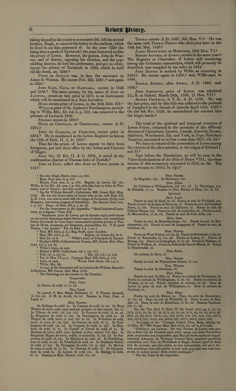 taking himself in his youth to a monastic life, left his second brother, Hugh, to succeed his father in the earldom, which he lived to see him possessed of. In the year 1330 (he being then a monk of Tavistock) the pope bestowed on him the priory of Lewes. However, the patron, John de War¬ ren earl of Surrey, opposing his election, and the pope yielding thereto, he lost his preferment, and got no other, except the abbacy of Tavistock in 1333, which he held till his death, an. 1348.a Peter de Joceaux was, in fact, the successor to Adam de Winton. He occurs Feb. 23d, 1329 ;b and again in 1336.c John Gain, Cana, or Gaincaria, occurs in 1343 and 1349.d The same person, by the name of John de Janitura, occurs as late prior in 1351, in an Instrument which will be mentioned in a Note hereafter. Hugh occurs prior of Lewes, in the 25th Edw. III.e William prior of St. Andrew’s Northampton, accord¬ ing to Willis, Mit. Ab. vol. ii. p. 159, was removed to the priorate of Lewes in 1358. Stephen occurs in 1360.f Hugh de Chyntaco, or Chintracoia, occurs A. D. 1361.s John de Cariloco, or Cherlewe, occurs prior in 1364.h He is mentioned in the Lewes Register as late as the 16th of Rich. II. A. D. 1393.1 Thus far the priors of Lewes appear to have been foreigners, put into their office by the Abbat and Convent of Clugni. John Ok, 21 Ric. II. A. D. 1398, is noted in the confirmation charter of Thomas duke of Norfolk.k John de Teny, called also John de Tring, occurs in 1417.1 “ See also Dugd. Baron, tom. i. p. 638. * Rym. Feed. tom. iv. p. 376. c Rymer, Feed. tom. iv. p. 376. Registr. de Lewes, fol. 161. Willis, in his Mit. Ab. tom. i. p. 238, calls him heir to John de War- renne, earl of Surrey; but this could not be. d See Sir William Burrell’s Collections, MS. Donat. Brit. Mus. 5706. He was the John prior of Lewes who in the 19th Edw. III. A. D. 1345, was sent to treat with the kings of Jerusalem, Sicily, and Hungary, concerning leagues of friendship. See Rymer, Feed. tom. v. p. 451. Franc. 19 Edw. III. p. 1, m. 19. e See the Instrument in the Appendix, “ Quod hujusmodi prio- ratus sit indigena,” Num. XII. 1 “ Stephanus prior de Lewes qui de licentia regis profecturus est ad curiam Romanam habet litteras regis de attorn, sub nominibus fratris Guicliardi de Caro Loco commonachi ejusdem prioris et Tho- mse de Holm, duraturas per biennium, prsesentibus, &c. T. R. apud Westm. 7 die Aprilis.” Pat. 33 Edw. I. p. 1, m. 7. g Harl. MS. 6955, p. 6, e Reg. Sudb. episc. London. h Harl. MS. 6972, p. 50. ‘ Registr. de Lewes, fol. 98 b. k Ibid. fol. 42 b. 1 Willis’s Lists of Principals in Tanner. m Hayley’s MSS. Collections for Sussex, MS. Donat. Brit. Mus. 6344. vol. ii. col. 69. n Willis’s Lists, ut supr. 0 Hayley’s MSS. Collections, vol. i. col. 517. p Ibid. vol. ii. col. 70. q Mit. Ab. vol. i. p. 159. r Pat. 37 Hen. VI. p. 2. Compare Harl. MS. 6963, p. 113. 8 Lists, ut supr. * Wood, Fasti Oxon. vol. i. p. 9. u Willis, Mit. Ab. x A copy of the Surrender will be found in Sir William Burrell’s Collections, MS. Donat. Brit. Mus. 5706. 7 The following are the entries in the Taxation : Temporalia. Dioc. Cant. In Dovor. de redd, lb Is. 8d. Dioc. Lond. In parocli. S. Mar. Magd. Melkstret, lb S. Thomse Apostoli, 3b 13s. 4cb B. M. de Arcub. 6s. 8tb Summa in Dioc. Cant, et Lond. 5b Dioc. Norwic. In Dallinge de redd. 5s. In Castone de redd. 6s. 8d. In West Walton de terra, redd. cons, molend. perquis. et fetu animal. 48b Is. In Tilneye de redd. 15b 15s. 1 leb In Geytone de redd, lb 4s. 4d. In Illingtone de redd, lb 12s. In Dersingham de redd. Is. In Walpol de redd, terra, et mol. 34b 3s. 3d. In Walsokne de redd, terra, et cons. 6b 12s. 8Job In Santone de redd. 4b 5s. In Dud- lingtone de redd. 13s. 4cb In Corpesty de redd. 3s. 45c/. In Hey- done de redd, lb 7s. In Upwell et Utwell de redd. 3b Is. In Hecham de terra, redd. cons, molend. et fetu animal. 75b 9id. In Ringstede Magna de terris, reddit. et molendin. 2b 18s. Id. In Sar- neburn de redd. 2b 10s. In Matelasck de redd. 4d. In Northbing- ham de redd. Is. 4rb In Taterford de redd. 2s. In Brunham Sutton de redd, lb 10s. In Tyrington de redd. 12b 3s. 2\d. In Merton de terra et redd. 2b Is. 3d. In Derham de redd. 2b In Schyped- ham de redd. 6s. In Lecton de redd. 12s. In Risingg de redd. 2b Is. Summa in Dioc. Norwic. 218b 17$. \d. Thomas occurs A.D. 1421, 9th Hen. V.m He tvas the same with Thomas Nelond who died prior here on the 14th kal. May, 1429“ James Honeywood, or Honiwode, 12th Hen. VI.° Robert Auncell, or Ansell, occurs in the same year.P The Register or Chartulary of Lewes still remaining among the Cottonian manuscripts, which will presently be described, was compiled by his order in 1444. John Danyel is noticed by Willis as occurring in 1450.9 He occurs again in 1458;r and, Willis says, in 1460. Thomas Atwell, alias Awell, A. D. 1486, and 1493.® John Ashdowne, prior of Lewes, was admitted LL. B. at Oxford, March 29th, 1506, 21 Hen. YII.* Robert Crowham, S. T.B., A.D. 1526. He was the last prior, and by this title was collated to the prebend of Langford in the church of Lincoln April 11th, 1537.“ On the 6th Nov. 1538, he surrendered his convent into the king’s hands.x The total of the spiritual and temporal revenues of Lewes Priory, returned in the accounts of the different dioceses of Canterbury, London, Lincoln, Norwich, Exeter, Salisbury, Winchester, Ely, and York, in Pope Nicholas’s Taxation, amounted to no less a sum than 361/. 12s. 3dJ We have no return of the possessions of Lewes among the extents of the alien priories, in the reigns of Edward 1. and II.Z Just before the Dissolution, as will be seen in the Valor Ecclesiasticus of the 26th of Henry VIII., the clear income of this monastery amounted to 920/. 4s. 6d. The gross revenue to 1091/. 9s. 6fc/.a Dioc. Sarum. In Mapudre, 10s. In Melebury, 12s. Dioc. Elien. In Carleton et Willingeham, 59b 15s. 7d. In Wrottinge, 11s. In Brinkele, 1/. Is. Summa in Dioc. Sarum et Elien. 6lb 7s. 7d. Spiritual. Dioc. Lond. Pensio in eccl. de Reed, 6s. 8cb Pensio in eccl. de Wydihall, 10s. Porcio in eccl. de Eystan ad Montem, lb Pensio in eccl. de Canefeud Parva, lb 10s. Porcio in eccl. de Tillebury, lb Porcio in eccl. de Gelham Magna, 10s. Pensio in eccl. de Assyndon, 5b Porcio in eccl. de Manewedon, lb 6s. 8c/. Pensio in eccl. de Coin Alba, 12s. Dioc. Line. Porcio in eccl. de MaPeldureham, 15s. Pensio in eccl. de Ber- chamstede, 10s. Pensio in eccl. de Langeport, 2b Pensio in eccl. de Carleton, 6s. Dioc. Norwic. Porcio in West Walton, 2b 13s. Ad. Porcio in Schirforde, lb 6s.8c/. Porcio in Bonewelle, 6b 13s. 4eb Porcio in Letton, lb Porcio in Rysing, 10s. Porcio in Gymygham, 3/. 6s. 8d. Porcio in Fuldone, 5b Porcio in Wellton, 2b Porcio in Feltewelle SanctEe Mariae, 5b Porcio in Meyelwodde, 2/. Dioc. Exon. De ecclesia de Bory, 2b Dioc. Sarum. Pensio in eccl. de Wynterburn Basset, lb 10s. Dioc. Winton. Pensio in eccl. de Dorkinge, 6b Dioc. Elien. Pensio in eccl. de Elm, 5/. Porcio in ecclesia de Trumpiton, 3/. Porcio in ecclesia de Wyllyngham, 1/. 6s. 8d. Porcio in ecclesia de Weston, 3b 6s. 8d. Pensio ejusdem in ecclesia, 2s. 6c/. Prior de Lewes in pens, de eccl. de Willingham, Is. Item in ecclesia de Carleton, Is. Dioc. Ebor. Porcio in eccl. de Birton, 3s. Pens, de eccl. de Dewesbyry, 2b 13s. 4d. Pens, in eccl. de Wakefeld, 3b Pens, in eccl. de San- dale, 2b Pens, in eccl. de Roderham, lb 6s. 8d. Summa Spiritual. 76b 7s. 2d. See the Tax. Eccl. P. Nich. IV. fol. Lond. 1802, pp. 5, 12, 18, IS b, 22 b, 23, 30, 37, 39, 61 b, 80, 81, 84, 85 b, 86, 88, 95, 95 b, 96, 96 b, 97, 99, 99 b, 100 b, 101, 105, 105 b, 106, 107, 108, 112, 146 b, 184, 184 b, 185, 189 b, 208, 265 b, 267,267 b, 269 b, 298b, 300. 1 In a copy of the “Compot. Custod. Dom. Relig. alienig. an. 18 Edw. II.” MS. Donat. Mus. Brit. 6164, fol. 467 b, it is said, “Priorat. de Lewes. De exit. Priorat. de Lewes cum per- tin. a dicto viij. die Octobris anno xviij0. usque xiij. diem Novembris prox. sequentem non respondent, quia Rex per breve suum ad suppli- cationem Johannis de Warenna Comitis Surr. mandavit praedictis custodibus {soil. Petr, de Worldham et Steph. Power) quod de dicto exit, de prioratu aut ejus pertin. se non intromittent, sed quod dic¬ tum prioratum cum suis pertin. et exit, inde perceptis una cum bon. et cat. in eodem invent, dicto comiti restituant.” a See the Valor in the Appendix.
