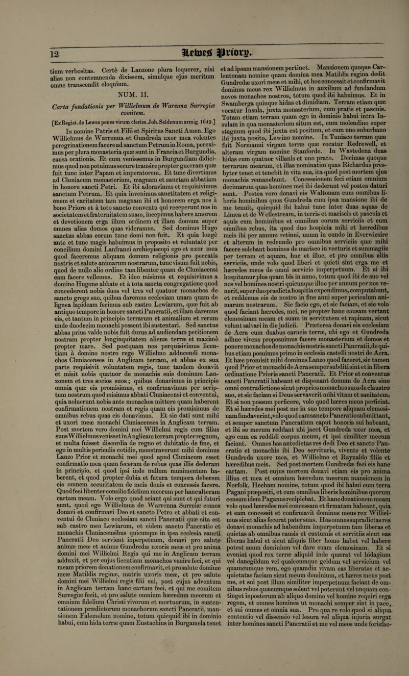 tium verbositas. Cert£ de Lanzone plura loquerer, nisi alias non contemnenda dixissem, simulque ejus meritum omne transcendit eloquium. NUM. II. Carta fundationis per Willielmum de Warenna Surregice comitem. [ExRegist.de Lewes penes virura clariss.Joh.Seldenum armig.1649.] In nomine Patris et Filii et Spiritus Sancti Amen. Ego Willielmus de Warrenna et Gundreda uxor mea volentes peregrinationemfaceread sanctum PetruminRoma, perexi- mus per plura monasteria quae sunt in FranciaetBurgundia, causa orationis. Et cum venissemus in Burgundiam didici- mus quod non potuimus secure transire propter guerram quae fuit tunc inter Papam et imperatorem. Et tunc divertimus ad Cluniacum monasterium, magnam et sanctam abbatiam in honore sancti Petri. Et ibi adoravimus et requisivimus Sanctum Petrum. Et quia invenimus sanctitatem et religi- onem et caritatem tam magnam ibi et honorem erga nos a bono Priore et a toto sancto conventu qui receperunt nos in societatemetfraternitatem suam, incepimus habere amorem et devotionem erga ilium ordinem et illam domum super omnes alias domos quas videramus. Sed dominus Hugo sanctus abbas eorum tunc domi non fuit. Et quia longe ante et tunc magis habuimus in proposito et voluntate per concilium domini Lanfranci archiepiscopi ego et uxor mea quod faceremus aliquam domum religionis pro peccatis nostris et salute animarum nostrarum, tunc visum fuit nobis, quod de nullo alio ordine tam libenter quam de Cluniacensi earn facere vellemus. Et ideo misimus et requisivimus a domino Hugone abbate et a tota sancta congregatione quod concederent nobis duos vel tres vel quatuor monachos de sancto grege suo, quibus daremus ecclesiam unam quam de lignea lapideam fecimus sub castro Lewiarum, quae fuit ab antiquo tempore in honore sancti Pancratii,et illam daremus eis, et tantum in principio terrarum et animalium et rerum unde duodecim monachi possent ibi sustentari. Sed sanctus abbas prius valde nobis fuit durus ad audiendam petitionem nostram propter longinquitatem alienee terrse et maxime propter mare. Sed postquam nos perquisivimus licen- tiara a domino nostro rege Willielmo adducendi mona¬ chos Cluniacenses in Anglicam terrain, et abbas ex sua parte requisivit voluntatem regis, tunc tandem donavit et misit nobis quatuor de monachis suis dominum Lan- zonem et tres socios suos ; quibus donavimus in principio omnia quse eis promisimus, et confirmavimus per scrip- turn nostrum quod misimus abbati Cluniacensi et conventui, quia noluerunt nobis ante monachos mittere quam haberent confirmationem nostram et regis quam eis promisimus de omnibus rebus quas eis donavimus. Et sic dati sunt mihi et uxori mese monachi Cluniacenses in Anglicam terrain. Post mortem vero domini mei Willielmi regis cum filius suusWillielmusvenissetinAnglicamterram propter regnum, et multa fuisset discordia de regno et dubitatio de fine, et ego in multis periculis cotidie, monstraverunt mihi dominus Lanzo Prior et monachi mei quod apud Cluniacum esset confirmatio mea quam feceram de rebus quas illis dederam in principio, et quod ipsi inde nullum munimentum ha¬ berent, et quod propter dubia et futura tempora deberem eis omnem securitatem de meis donis et concessis facere. Quod feci libenter consiliofidelium meorum per hanc alteram cartam meam. Yolo ergo quod sciant qui sunt et qui futuri sunt, quod ego Willielmus de Warrenna Surreise comes donavi et confirmavi Deo et sancto Petro et abbati et con¬ ventui de Cluniaco ecclesiam sancti Pancratii quse sita est sub castro meo Lewiarum, et eidem sancto Pancratio et monachis Cluniacensibus quicunque in ipsa ecclesia sancti Pancratii Deo servient inperpetuum, donavi pro salute animse meae et animse Gundredse uxoris mese et pro anima domini mei Willielmi Regis qui me in Anglicam terram adduxit, et per cujus licentiam monachos venire feci, et qui meam priorem donation era confirmavi t, et pro salute dominae mese Matildis reginse, matris uxoris mese, et pro salute domini mei Willielmi regis filii sui, post cujus adventum in Anglicam terram hanc cartam feci, et qui me comitem Surregise fecit, et pro salute omnium hseredum meorum et omnium fidelium Christi vivorum et mortuorum, in susten- tationem prsedictorum monachorum sancti Pancratii, man- sionem Falemelum nomine, totum quicquid ibi in dominio habui, cum hida terrse quam Eustachius in Burgamela tenet et ad ipsam mansionem pertinet. Mansionem quoque Car- lentonam nomine quam domina mea Matildis regina dedit Gundredse uxori mese et mihi, et hoc concessit etconfirmavit dominus meus rex Willielmus in auxilium ad fundandum novos monachos nostros, totum quod ibi habuimus. Et in Swamberga quinque hidas et dimidiam. Terram etiam quse vocatur Insula, juxta monasterium, cum pratis et pascuis. Totam etiam terram quam ego in dominio habui intra In- sulam in qua monasterium situm est, cum molendino super stagnum quod ibi juxta est positum, et cum uno suburbano ibi juxta posito, Lewino nomine. In Tuniaco terram quse fuit Normanni virgam terrse quse vocatur Redrewell, et alteram virgam nomine Stanforde. In AVastedena duas hidas cum quatuor villanis et uno prato. Decimas quoque terrarum mearum, et illas nominatim quas Richardus pres¬ byter tenet et tenebit in vita sua, ita quod post mortem ejus monachis remanebunt. Concessionem feci etiam omnium decimarum quas homines mei ibi dederunt vel postea daturi sunt. Postea vero donavi eis Waltonam cum omnibus li- beris hominibus quos Gundreda cum ipsa mansione ibi de me tenuit, quicquid ibi habui tunc inter duas aquas de Limea et de AYellestream, in terris et mariscis et pascuis et aquis cum hominibus et omnibus eorum serviciis et cum omnibus rebus, ita quod duo hospicia mihi et hseredibus meis ibi per annum retinui, unum in eundo in Everwicsire et alterum in redeundo pro omnibus serviciis quse mihi facere solebant homines de marisco in vecturis et sunnnagiis per terram et aquam, hue et illuc, et pro omnibus aliis serviciis, unde volo quod liberi et quieti sint erga me et haeredes meos de omni servicio imperpetuum. Et si ibi hospitamur plus quam bis in anno, totum quod ibi de suo vel nos vel homines nostri quicunque illuc per annum per nos ve- nerit, super duo prsedicta hospi tia expendimus, computabunt, et reddemus eis de nostro in fine anni super periculum ani- marum nostrarum. Sic facio ego, et sic faciam, et sic volo quod faciant haeredes, mei, ne propter hanc causam vertant elemosinam meam et suam in servitutem et rapinam, sicut volunt salvari in die judicii. Prseterea donavi eis ecclesiam de Acra cum duabus carucis terrse, ubi ego et Gundreda adhuc vivens proposuimus facere monasterium et domos et ponere monachos de monachis nostris sancti Pancratii,de qui¬ bus etiam posuimus primo in ecclesia castelli nostri de Acra. Et haec promisit mihi dominus Lanzo quod faceret,sic tamen quod Prior et monachi de A era semper subditi sint et in libera ordinatione Prioris sancti Pancratii. Et Prior et conventus sancti Pancratii habeant et disponant domum de Acra sine omni contradictione sicut proprios monachos suos declaustro suo, et sic faciam si Deus servaverit mihi vitam et sanitatem. Et si non possum perficere, volo quod hseres meus perficiat. Et si haeredes mei post me in suo tempore aliquam elemosi¬ nam fundaverint ,volo quod earn sancto Pancratio submittant, et semper sanctum Pancratium caput honoris sui habeant, et ibi se mecum reddant ubi jacet Gundreda uxor mea, et ego cum ea reddidi corpus meum, et ipsi similiter mecum faciant. Omnes has antedictas res dedi Deo et sancto Pan¬ cratio et monachis ibi Deo servituris, vivente et volente Gundreda uxore mea, et AYillielmo et Raynaldo filiis et hseredibus meis. Sed post mortem Gundredse feci eis hanc cartam. Post cujus mortem donavi etiam eis pro anima illius et mea et omnium haeredum meorum mansionem in Norfolk, Hecham nomine, totum quod ibi habui cum terra Pagani prsepositi, et cum omnibus liberis hominibus quorum censumidem Paganusrecipiebat. Et hanc donationem meam volo quod haeredes mei concessam et firmatam habeant, quia et earn concessit et confirmavit dominus meus rex Williel¬ mus sicut alias fecerat patersuus. Hasomnessupradictasres donavi monachis ad habendum imperpetuum tam liberas et quietas ab omnibus causis et custumis et servitiis sicut eas liberas habui et sicut aliquis liber homo habet vel habere potest suum dominium vel dare suam elemosinam. Et si eveniat quod rex terrse aliquid inde quserat vel hidagium vel danegildum vel qualecumque geldum vel servicium vel quamcumque rem, ego quamdiu vivam eas liberatas et ac- quietatas faciam sicut meum dominium, et hseres meus post me, et sui post ilium similiter imperpetuum faciant de om¬ nibus rebus qusecumque solent vel poterunt vel unquam con- tinget inposterum ab aliquo domino vel homine requiri erga regem, et omnes homines ut monachi semper sint in pace, et sui omnes et omnia sua. Pro qua re volo quod si aliqua contentio vel dissensio vel lesura vel aliqua injuria surgat inter homines sancti Pancratii et me vel meos unde forisfac-