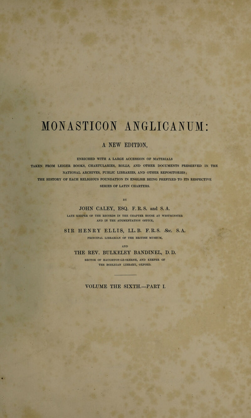 MONASTICON ANGLICANUM A NEW EDITION, ENRICHED WITH A LARGE ACCESSION OF MATERIALS TAKEN FROM LEIGER BOOKS, CHARTULARIES, ROLLS, AND OTHER DOCUMENTS PRESERVED IN THE NATIONAL ARCHIVES, PUBLIC LIBRARIES, AND OTHER REPOSITORIES; THE HISTORY OF EACH RELIGIOUS FOUNDATION IN ENGLISH BEING PREFIXED TO ITS RESPECTIVE SERIES OF LATIN CHARTERS. BY JOHN CALEY, ESQ. F. R. S. and S. A. LATE KEEPER OF THE RECORDS IN THE CHAPTER HOUSE AT WESTMINSTER AND IN THE AUGMENTATION OFFICE, SIR HENRY ELLIS, LL. B. F.R.S. Sec. S.A. PRINCIPAL LIBRARIAN OF THE BRITISH MUSEUM, AND THE REV. BULKELEY BANDINEL, D. E>. RECTOR OF HAUGHTON-LE-SKERNE, AND KEEPER OF THE BODLEIAN LIBRARY, OXFORD.