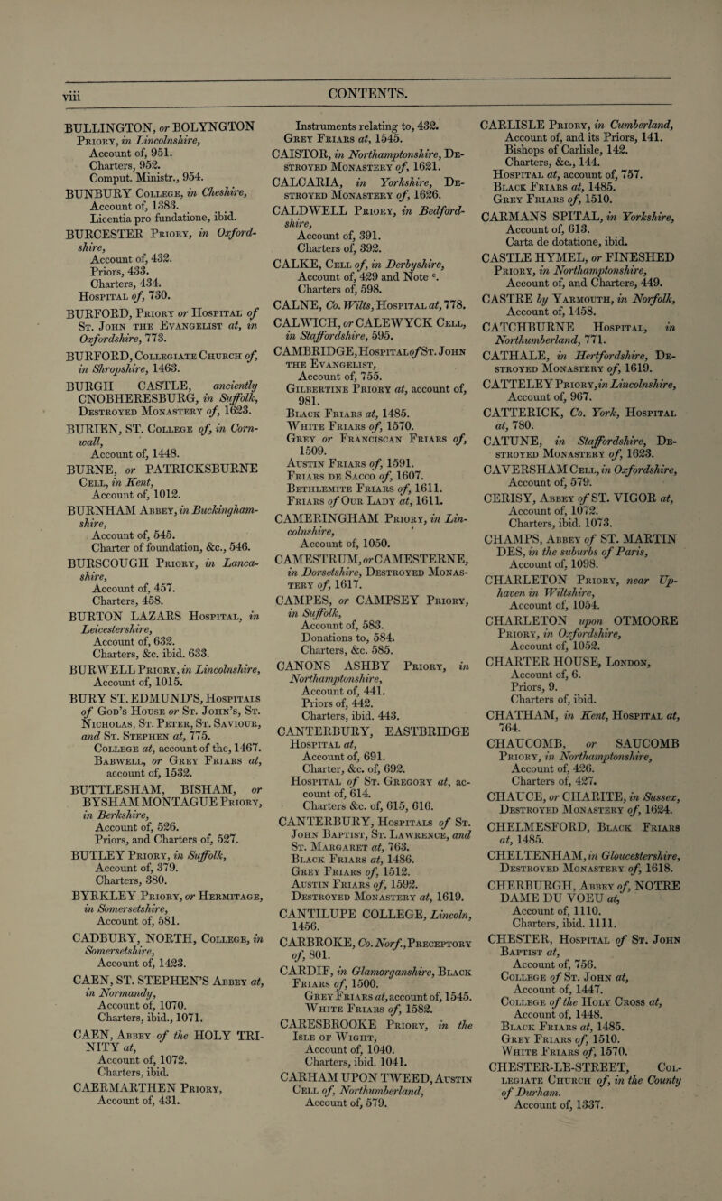 BURLINGTON, or BOLYNGTON Priory, in Lincolnshire, Account of, 951. Charters, 952. Comput. Ministr., 954. BUNBUBY College, in Cheshire, Account of, 1383. Licentia pro funclatione, ibid. BURCESTER Priory, in Oxford¬ shire, Account of, 432. Priors, 433. Charters, 434. Hospital of, 730. BURFORD, Priory or Hospital of St. John the Evangelist at, in Oxfordshire, 773. BURFORD, Collegiate Church of, in Shropshire, 1463. BURGH CASTLE, anciently CNOBHERESBURG, in Suffolk, Destroyed Monastery of, 1623. BURIEN, ST. College of, in Corn¬ wall, Account of, 1448. BURNE, or PATRICKSBURNE Cell, in Kent, Account of, 1012. BURNHAM Abbey, in Buckingham- shire, Account of, 545. Charter of foundation, &c., 546. BURSCOUGH Priory, in Lanca¬ shire, Account of, 457. Charters, 458. BURTON LAZARS Hospital, in Leicestershire, Account of, 632. Charters, &c. ibid. 633. BURWELL Priory, in Lincolnshire, Account of, 1015. BURY ST. EDMUND’S, Hospitals of God’s House or St. John’s, St. Nicholas, St. Peter, St. Saviour, and St. Stephen at, 775. College at, account of the, 1467. Babwell, or Grey Friars at, account of, 1532. BUTTLESHAM, BISHAM, or BYSHAM MONTAGUE Priory, in Berkshire, Account of, 526. Priors, and Charters of, 527. BUTLEY Priory, in Suffolk, Account of, 379. Charters, 380. BYRKLEY Priory, or Hermitage, in Somersetshire, Account of, 581. CADBURY, NORTH, College, in Somersetshire, Account of, 1423. CAEN, ST. STEPHEN’S Abbey at, in Normandy, Account of, 1070. Charters, ibid., 1071. CAEN, Abbey of the HOLY TRI¬ NITY at, Account of, 1072. Charters, ibid. CAERMARTHEN Priory, Account of, 431. Instruments relating to, 432. Grey Friars at, 1545. CAISTOR, in Northamptonshire, De¬ stroyed Monastery of, 1621. CALCARIA, in Yorkshire, De¬ stroyed Monastery of, 1626. CALDWELL Priory, in Bedford¬ shire, Account of, 391. Charters of, 392. CALKE, Cell of, in Derbyshire, Account of, 429 and Note e. Charters of, 598. CALNE, Co. Wilts, Hospital at, 778. CALWICH, or CALEWYCK Cell, in Staffordshire, 595. CAMBRIDGE, Hospitalo/St. John the Evangelist, Account of, 755. Gilbertine Priory at, account of, 981. Black Friars at, 1485. White Friars of, 1570. Grey or Franciscan Friars of, 1509. Austin Friars of, 1591. Friars de Sacco of, 1607. Bethlemite Friars of, 1611. Friars o/Our Lady at, 1611. CAMERINGHAM Priory, in Lin¬ colnshire, Account of, 1050. CAMESTRUM, or CAMESTERNE, in Dorsetshire, Destroyed Monas¬ tery of, 1617. CAMPES, or CAMPSEY Priory, in Suffolk, Account of, 583. Donations to, 584. Charters, &c. 585. CANONS ASHBY Priory, in Northamptonshire, Account of, 441. Priors of, 442. Charters, ibid. 443. CANTERBURY, EASTBRIDGE Hospital at, Account of, 691. Charter, &c. of, 692. Hospital of St. Gregory at, ac¬ count of, 614. Charters &c. of, 615, 616. CANTERBURY, Hospitals of St. John Baptist, St. Lawrence, and St. Margaret at, 763. Black Friars at, 1486. Grey Friars of, 1512. Austin Friars of, 1592. Destroyed Monastery at, 1619. CANTILUPE COLLEGE, Lincoln, 1456. CARBROKE, Cb.A7or/'.,PRECEPTORY of, 801. CARDIF, in Glamorganshire, Black Friars of, 1500. Grey Friars at, account of, 1545. White Friars of, 1582. CARESBROOKE Priory, in the Isle of Wight, Account of, 1040. Charters, ibid. 1041. CARHAM UPON TWEED, Austin Cell of, Northumberland, Account of, 579. CARLISLE Priory, in Cumberland, Account of, and its Priors, 141. Bishops of Carlisle, 142. Charters, &c., 144. Hospital at, account of, 757. Black Friars at, 1485. Grey Friars of, 1510. CARMANS SPITAL, in Yorkshire, Account of, 613. Carta de dotatione, ibid. CASTLE HYMEL, or FINESHED Priory, in Northamptonshire, Account of, and Charters, 449. CASTRE by Yarmouth, in Norfolk, Account of, 1458. CATCHBURNE Hospital, in Northumberland, 771. CATHALE, in Hertfordshire, De¬ stroyed Monastery of, 1619. C ATTELE Y Priory, fra Lincolnshire, Account of, 967. CATTERICK, Co. York, Hospital at, 780. CATUNE, in Staffordshire, De¬ stroyed Monastery of, 1623. CAYERSHAM Cell, in Oxfordshire, Account of, 579. CERISY, Abbey o/ST. VIGOR at. Account of, 1072. Charters, ibid. 1073. CHAMPS, Abbey of ST. MARTIN DES, in the suburbs of Paris, Account of, 1098. CHARLETON Priory, near Up- haven in Wiltshire, Account of, 1054. CHARLETON upon OTMOORE Priory, in Oxfordshire, Account of, 1052. CHARTER HOUSE, London, Account of, 6. Priors, 9. Charters of, ibid. CHATHAM, in Kent, Hospital at, 764. CHAUCOMB, or SAUCOMB Priory, in Northamptonshire, Account of, 426. Charters of, 427. CHAUCE, or CHARITE, in Sussex, Destroyed Monastery of, 1624. CHELMESFORD, Black Friars at, 1485. CHELTENHAM, in Gloucestershire, Destroyed Monastery of, 1618. CHERBURGH, Abbey of, NOTRE DAME DU YOEU at. Account of, 1110. Charters, ibid. 1111. CHESTER, Hospital of St. John Baptist at, Account of, 756. College o/St. John at, Account of, 1447. College of the Holy Cross at, Account of, 1448. Black Friars at, 1485. Grey Friars of, 1510. White Friars of, 1570. CHESTER-LE-STREET, Col¬ legiate Church of, in the County of Durham. Account of, 1337.