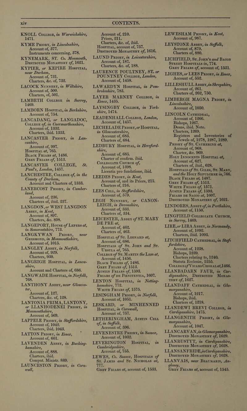 KNOLL College, in Warwickshire, 1471. KYME Priory, in Lincolnshire, Account of, 377. Instruments concerning, 378. KYNEMARK, ST. Co. Monmouth, Destroyed Monastery of, 1621. KYPIER, or KEPIRE Hospital, near Durham, Account of, 731. Charters, &c. of, 732. LACOCK Nunnery, in Wiltshire, Account of, 500. Charters, of, 501. LAMBETH College in Surrey, 1469. LAMBORN Hospital, in Berkshire, Account of, 754. LANCADANC, or LANGADOC, College of, in Caermarthenshire, Account of, 1332. Charters, ibid. 1333. LANCASTER Priory, in Lan¬ cashire, Account of, 997. Hospital at, 765. Black Friars at, 1486. Grey Friars of, 1513. LANCASTER COLLEGE, St. Paul's, London, 1457. LANCHESTRE, College of in the County of Durham, Account and Charters of, 1333. LANERCOST Priory, in Cumber¬ land, Account of, 236. Charters of, ibid. 237. LANGDON,or WEST LANGDON Abbey, in Kent, Account of, 897. Charters, &c. 898. LANGEPORT, House of Lepers at, in Somersetshire, 773. LANGKYWAN Priory, near Gresmond, in Monmouthshire, Account of, 1015. LANGLEY Abbey, in Norfolk, Account of, 929. Charters, 930. LANGRIGH Hospital, in Lanca¬ shire, Account and Charters of, 686. LANG WADE Hospital, in Norfolk, 768. LANTHONY Abbey, near Glouces¬ ter, Account of, 127. Charters, &c. of, 128. LANTONIA PRIMA, LANTONY, or LLANHODENEI Priory, in Monmouthshire, Account of, 569. LAPPELE Priory, in Staffordshire, Account of, 1042. Charters, ibid. 1043. LATTON Priory, in Essex, Account of, 601. LAVENDEN Abbey, in Bucking¬ hamshire, Account of, 888. Charters, ibid. Comput. Ministr. 889. LAUNCESTON Priory, in Corn- xcall, Account of, 210. Priors, 211. Charters, &c. of, ibid. Hospital, account of, 757. Destroyed Monastery of, 1616. LATJND Priory, in Leicestershire, Account of, 187. Charters, &c. of, 188. LAURENCE POULTNEY, ST. or POUNTNEY College, London, Account of, 1458. LAWARDYN Hospital, in Pem¬ brokeshire, 783. LAYER MARNEY College, in Essex, 1435. LAYSINGBY College, in York¬ shire, 1474. LEADENHALL College, London, Account of, 1457. LECHELADE Priory, or Hospital, in Gloucestershire, Account of, 683. Charters of, 684. LEDBURY Hospital, in Hereford¬ shire, Account of, 685. Charter of confirm, ibid. Collegiate Church of, Account of, 1398. Licentia pro fundatione, ibid. LEEDES Priory, in Kent, Account of, and its Priors, 215. Charters of, 216. LEES Cell, in Staffordshire, Account of, 579. LEGH Nunnery, or CANON- LEIGH, in Devonshire, Account of, 333. Charters of, 334. LEICESTER, Abbey of ST. MARY DE PRE at, Account of, 462. Charters of, 463. Hospital of St. Leonard at, Account of, 686. Hospitals of St. John and St. Ursula at, 765. College of St. Martin the Less at, Account of, 1456. Black Friars of, 1486. Grey Friars of, 1513. Austin Friars of, 1593. Friars of de Pcenitentia, 1607. LENTON Hospital, in Notting¬ hamshire, 772. White Friars of, 1575. LESINGHAM Priory, in Norfolk, Account of, 1051. LESKARD, or MINHENNED Hospital, in Cornwall, Account of, 757. LETHERINGHAM, Austin Cell of, in Suffolk, Account of, 596. LEVENESTRE Priory, in Sussex, Account of, 1032. LEYERINGTON Hospital, in Cambridgeshire, Account of, 755. LEWES, Co. Sussex, Hospitals of St. James and St. Nicholas at, 777. Grey Friars at, account of, 1533. LEWESHAM Priory, in Kent, Account of, 987. LEYSTONE Abbey, in Suffolk, Account of, 879. Charters of, 880. LICHFIELD, St. John’s and Bacon Street Hospitals in, 774. Grey Friars of, account of, 1531. LIGHES, or LEES Priory, in Essex, Account of, 552. LILLESHULL Abbey, in Shropshire, Account of, 261. Charters of, 262, 750. LIMBERGH MAGNA Priory, in Lincolnshire, Account of, 1050. LINCOLN Cathedral, Account of, 1266. Bishops, 1267. Deans, ibid. Note. Charters, 1269. Registers and Inventories of Jewels of, 1278, 1287, 1289. Priory of St. Catherine at, Account of, 968. Charter, &c. 969. Holy Innocents Hospital at, Account of, 627. Charters of, ibid., 628. Hospitals of St. Giles, St. Mary, and the Holy Sepulchre m,766. Black Friars at, 1487. Grey Friars of, 1513. White Friars of, 1571. Austin Friars of, 1593. Friars de Sacco at, 1607. Destroyed Monastery of, 1621. LINDORES, Abbey of, in Pei tlishire, Account of, 1150. LINGFIELD Collegiate Church, in Surrey, 1469. LIRE,or LIRA Abbey, in Normandy, Account of, 1092. Charters, ibid. 1093. LITCHFIELD Cathedral, in Staf¬ fordshire, Account of, 1238. Bishops, 1239. Charters relating to, 1240. Statuta Ecclesite, 1255. CoLLEGEo/VlCARS CHORALdtf,1466. LLANBADARN FAUR, in Car¬ diganshire, Destroyed Monas¬ tery of, 1627. LLANDAFF Cathedral, in Gla- morganshire, Account of, 1217. Bishops, ibid. Charters of, 1218. LLANDEWI BREYI College, in Cardiganshire, 1475. LLANGENITH Priory, in Gla¬ morganshire, Account of, 1047. LL AN CARY AN, in Glamorganshire, Destroyed Monastery of, 1629. LLANRUSTYT, in Cardiganshire, Destroyed Monastery of, 1628. LEAN SANFRIDEpw Cardiganshire, Destroyed Monastery of, 1628. LLANYAIS, near Beaumaris, An¬ glesey, Grey Friars at, account of, 1545.