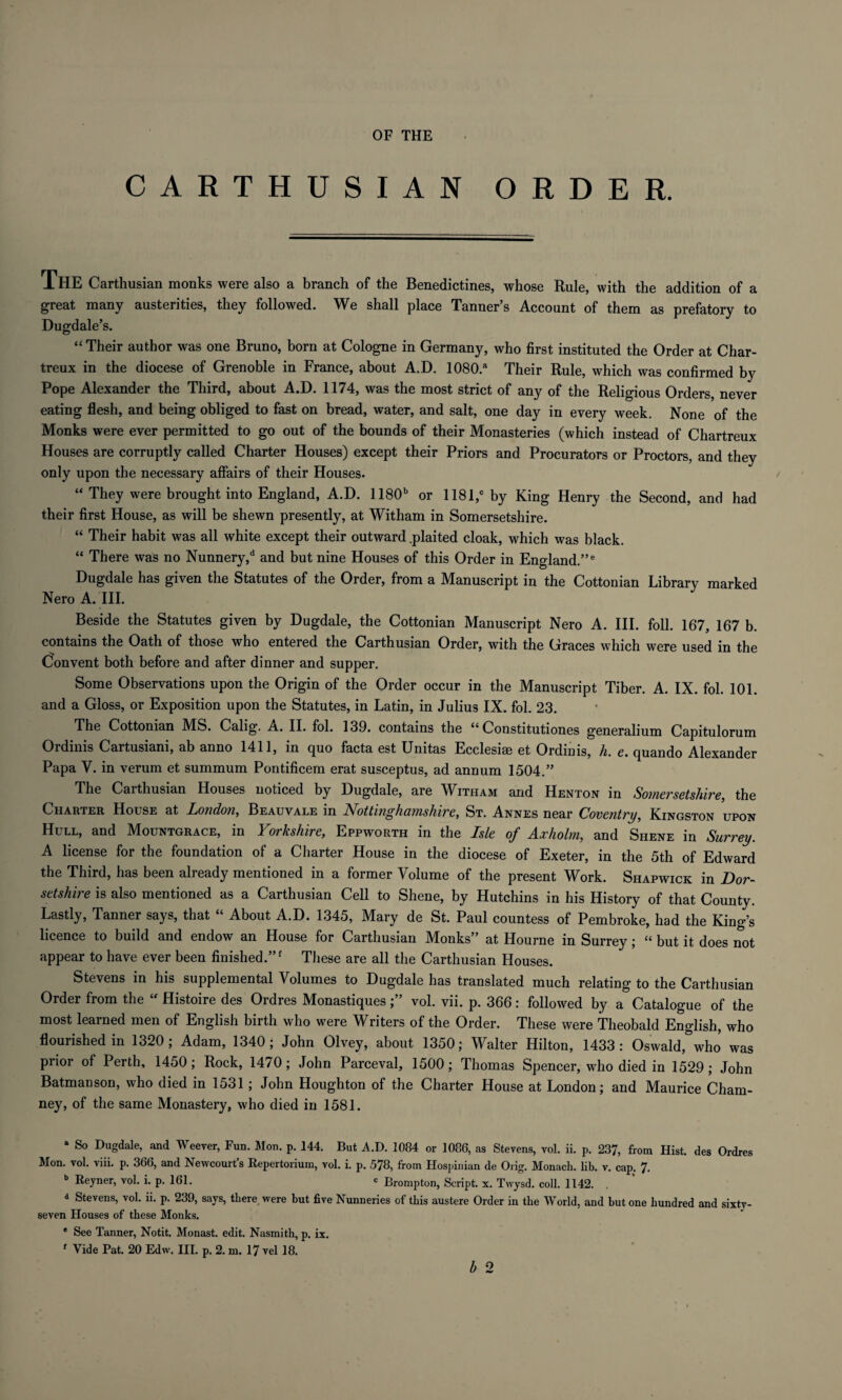 OF THE CARTHUSIAN ORDER. THE Carthusian monks were also a branch of the Benedictines, whose Rule, with the addition of a great many austerities, they followed. We shall place Tanner’s Account of them as prefatory to Dugdale’s. “ Their author was one Bruno, born at Cologne in Germany, who first instituted the Order at Char- treux in the diocese of Grenoble in France, about A.D. 1080.a Their Rule, which was confirmed by Pope Alexander the Third, about A.D. 1174, was the most strict of any of the Religious Orders, never eating flesh, and being obliged to fast on bread, water, and salt, one day in every week. None of the Monks were ever permitted to go out of the bounds of their Monasteries (which instead of Chartreux Houses are corruptly called Charter Houses) except their Priors and Procurators or Proctors, and they only upon the necessary affairs of their Houses. “ They were brought into England, A.D. 1180b or 1181,c by King Henry the Second, and had their first House, as will be shewn presently, at Witham in Somersetshire. “ Their habit was all white except their outward .plaited cloak, which was black. “ There was no Nunnery,d and but nine Houses of this Order in England.”6 Dugdale has given the Statutes of the Order, from a Manuscript in the Cottonian Library marked Nero A. III. Beside the Statutes given by Dugdale, the Cottonian Manuscript Nero A. III. foil. 167, 167 b. contains the Oath of those who entered the Carthusian Order, with the Graces w’hich were used in the Convent both before and after dinner and supper. Some Observations upon the Origin of the Order occur in the Manuscript Tiber. A. IX. fol. 101. and a Gloss, or Exposition upon the Statutes, in Latin, in Julius IX. fol. 23. The Cottonian MS. Calig. A. II. fol. 139. contains the “ Constitutiones generalium Capitulorum Ordinis Cartusiani, ab anno 1411, in quo facta est Unitas Ecclesiee et Ordinis, h. e. quando Alexander Papa Y. in verum et summum Pontificem erat susceptus, ad annum 1504.” The Carthusian Houses noticed by Dugdale, are Witham and Henton in Somersetshire, the Charter House at London, Beauvale in Nottinghamshire, St. Annes near Coventry, Kingston upon Hull, and Mountgrace, in Yorkshire, Eppworth in the Isle of Axliolm, and Shene in Surrey. A license for the foundation of a Charter House in the diocese of Exeter, in the 5th of Edward the Third, has been already mentioned in a former Volume of the present Work. Shapwick in Dor¬ setshire is also mentioned as a Carthusian Cell to Shene, by Hutchins in his History of that County. Lastly, Tanner says, that “ About A.D. 1345, Mary de St. Paul countess of Pembroke, had the King’s licence to build and endow an House for Carthusian Monks” at Hourne in Surrey; “ but it does not appear to have ever been finished.”f These are all the Carthusian Houses. Stevens in his supplemental Volumes to Dugdale has translated much relating to the Carthusian Order from the “ Histoire des Ordres Monastiquesvol. vii. p. 366: followed by a Catalogue of the most learned men of English birth who were Writers of the Order. These were Theobald English, who flourished in 1320; Adam, 1340; John Olvey, about 1350; Walter Hilton, 1433: Oswald,° who was prior of Perth, 1450; Rock, 1470; John Parceval, 1500; Thomas Spencer, who died in 1529; John Batmanson, who died in 1531 ; John Houghton of the Charter House at London; and Maurice Cham- ney, of the same Monastery, who died in 1581. a So Dugdale, and Weever, Fun. Mon. p. 144. But A.D. 1084 or 1086, as Stevens, vol. ii. p. 237, from Hist, des Ordres Mon. vol. viii. p. 366, and Newcourt’s Repertorium, vol. i. p. 578, from Hospinian de Orig. Monach. lib. v. cap. 7. b Reyner, vol. i. p. 161. c Brompton, Script, x. Twysd. coll. 1142. d Stevens, vol. ii. p. 239, says, there were but five Nunneries of this austere Order in the World, and but one hundred and sixty- seven Houses of these Monks. e See Tanner, Notit. Monast. edit. Nasmith, p. ix. f Tide Pat. 20 Edw. III. p. 2. m. 17 vel 18.
