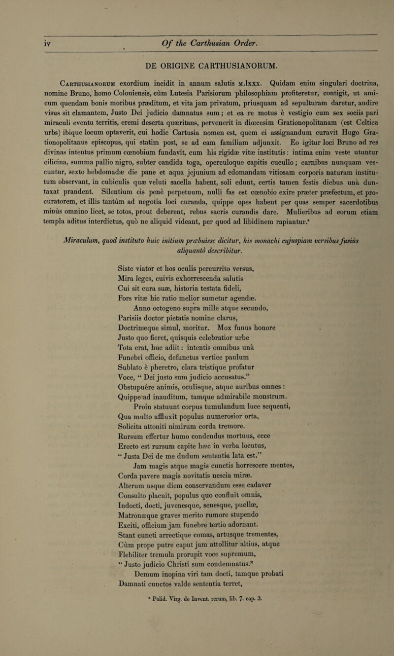 DE ORIGINE CARTHUSIANORUM. Carthusianorum exordium incidit in annum salutis m.Ixxx. Quidam enim singulari doctrina, nomine Bruno, homo Coloniensis, cum Lutesia Parisiorum philosophiam profiteretur, contigit, ut ami* cum quendam bonis moribus praeditum, et vita jam privatum, priusquam ad sepulturam daretur, audire visus sit clamantem, Justo Dei judicio damnatus sum; et ea re motus e vestigio cum sex sociis pari miraculi eventu territis, eremi deserta quseritans, pervenerit in dicecesim Grationopolitanam (est Celtica urbs) ibique locum optaverit, cui hodie Cartusia nomen est, quem ei assignandum curavit Hugo Gra- tionopolitanus episcopus, qui statim post, se ad earn familiam adjunxit. Eo igitur loci Bruno ad res divinas intentus primum ccenobium fundavit, cum his rigidae vitae institutis: intima enim veste utuntur cilicina, summa pallio nigro, subter Candida toga, operculoque capitis cucullo; camibus nunquam ves- cuntur, sexto hebdomadae die pane et aqua jejunium ad edomandam vitiosam corporis naturam institu- tum observant, in cubiculis quae veluti sacella habent, soli edunt, certis tamen festis diebus una dun- taxat prandent. Silentium eis pene perpetuum, nulli fas est ccenobio exire praeter praefectum, et pro- curatorem, et illis tantum ad negotia loci curanda, quippe opes habent per quas semper sacerdotibus minus omnino licet, se totos, prout deberent, rebus sacris curandis dare. Mulieribus ad eorum etiam templa aditus interdictus, quo ne aliquid videant, per quod ad libidinem rapiantur.* Miraculum, quod institute huic initium prcebuisse dicitur, his monachi cujuspiam versibus fusius aliquanto describitur. Siste viator et hos oculis percurrito versus, Mira leges, cuivis exhorrescenda salutis Cui sit cura suae, historia testata fideli, Fors vitae hie ratio melior sumetur agendae. Anno octogeno supra mille atque secundo, Parisiis doctor pietatis nomine clarus, Doctrinaeque simul, moritur. Mox funus honore Justo quo fieret, quisquis celebratior urbe Tota erat, hue adiit: intends omnibus una Funebri officio, defunctus vertice paulum Sublato e pheretro, clara tristique profatur Voce, “ Dei justo sum judicio accusatus.” Obstupuere animis, oculisque, atque auribus omnes : Quippe ad inauditum, tamque admirabile monstrum. Proin statuunt corpus tumulandum luce sequenti, Qua multo affluxit populus numerosior orta, Solicita attoniti nimirum corda tremore. Rursum effertur humo condendus mortuus, ecce Erecto est rursum capite haec in verba locutus, “ Justa Dei de me dudum sententia lata est.” Jam magis atque magis cunctis horrescere mentes, Corda pavere magis novitatis nescia mirae. Alterum usque diem conservandum esse cadaver Consulto placuit, populus quo conduit omnis, Indocti, docti, juvenesque, senesque, puellae, Matronaeque graves merito rumore stupendo Exciti, officium jam funebre tertio adornant. Stant cuncti arrectique comas, artusque trementes, Cum prope putre caput jam attollitur altius, atque Flebiliter tremula prorupit voce supremum, “ Justo judicio Christi sum condemnatus.” Demum inopina viri tam docti, tamque probati Damnati cunctos valde sententia terret., a Polid. Virg. de Invent, rerum, lib. 7- cap. 3.