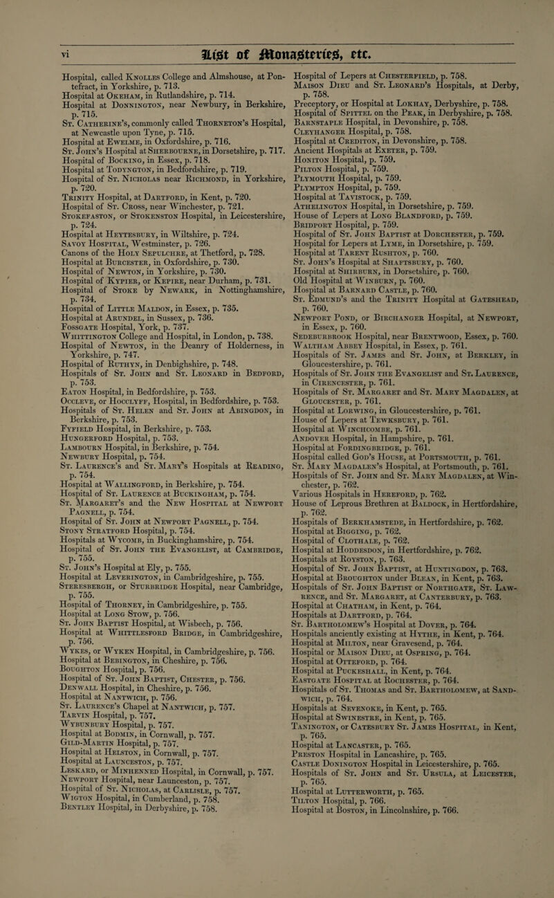 Hospital, called Knolles College and Almshouse, at Pon¬ tefract, in Yorkshire, p. 713. Hospital at Okeham, in Rutlandshire, p. 714. Hospital at Donnington, near Newbury, in Berkshire, p. 715. St. Catherine’s, commonly called Thorneton’s Hospital, at Newcastle upon Tyne, p. 715. Hospital at Ewelme, in Oxfordshire, p. 716. St. John’s Hospital at Sherbourne, in Dorsetshire, p. 717. Hospital of Booking, in Essex, p. 718. Hospital at Todyngton, in Bedfordshire, p. 719. Hospital of St. Nicholas near Richmond, in Yorkshire, p. 720. Trinity Hospital, at Dartford, in Kent, p. 720. Hospital of St. Cross, near Winchester, p. 721. Stokefaston, or Stokenston Hospital, in Leicestershire, p. 724. Hospital at Heytesbury, in Wiltshire, p. 724. Savoy Hospital, Westminster, p. 726. Canons of the Holy Sepulchre, at Thetford, p. 728. Hospital at Burcester, in Oxfordshire, p. 730. Hospital of Newton, in Yorkshire, p. 730. Hospital of Kypier, or Kepire, near Durham, p. 731. Hospital of Stoke by Newark, in Nottinghamshire, p. 734. Hospital of Little Maldon, in Essex, p. 735. Hospital at Arundel, in Sussex, p. 736. Fossgate Hospital, York, p. 737. Whittington College and Hospital, in London, p. 738. Hospital of Newton, in the Deanry of Holderness, in Yorkshire, p. 747. Hospital of Ruthyn, in Denbighshire, p. 748. Hospitals of St. John and St. Leonard in Bedford, p. 753. Eaton Hospital, in Bedfordshire, p. 753. Occleve, or Hocclyff, Hospital, in Bedfordshire, p. 753. Hospitals of St. Helen and St. John at Abingdon, in Berkshire, p. 753. Eyfield Hospital, in Berkshire, p. 753. Hungerford Hospital, p. 753. Lambourn Hospital, in Berkshire, p. 754. Newbury Hospital, p. 754. St. Laurence’s and St. Mary's Hospitals at Reading, p. 754. Hospital at Wallingford, in Berkshire, p. 754. Hospital of St. Laurence at Buckingham, p. 754. St. Margaret’s and the New Hospital at Newport Pagnell, p. 754. Hospital of St. John at Newport Pagnell, p. 754. Stony Stratford Hospital, p. 754. Hospitals at Wycomb, in Buckinghamshire, p. 754. Hospital of St. John the Evangelist, at Cambridge, p. 755. St. John’s Hospital at Ely, p. 755. Hospital at Leverington, in Cambridgeshire, p. 755. Steresbergh, or Sturbridge Hospital, near Cambridge, p. 755. Hospital of Thorney, in Cambridgeshire, p. 755. Hospital at Long Stow, p. 756. St. John Baptist Hospital, at Wisbech, p. 756. Hospital at Whittlesford Bridge, in Cambridgeshire, p. 756. Wykes, or Wyken Hospital, in Cambridgeshire, p. 756. Hospital at Bebington, in Cheshire, p. 756. Boughton Hospital, p. 756. Hospital of St. John Baptist, Chester, p. 756. Denwall Hospital, in Cheshire, p. 756. Hospital at Nantwich, p. 756. St. Laurence’s Chapel at Nantwich, p. 757. Tarvin Hospital, p. 757. Wybunbury Hospital, p. 757. Hospital at Bodmin, in Cornwall, p. 757. Gild-Martin Hospital, p. 757. Hospital at Helston, in Cornwall, p. 757. Hospital at Launceston, p. 757. Leskard, or Minhenned Hospital, in Cornwall, p. 757. Newport Hospital, near Launceston, p. 757. Hospital of St. Nicholas, at Carlisle, p. 757. Wigton Hospital, in Cumberland, p. 758. Bentley Hospital, in Derbyshire, p. 758. Hospital of Lepers at Chesterfield, p. 758. Maison Dieu and St. Leonard’s Hospitals, at Derby, p. 758. Preceptory, or Hospital at Lokhay, Derbyshire, p. 758. Hospital of Spittel on the Peak, in Derbyshire, p. 758. Barnstaple Hospital, in Devonshire, p. 758. Cleyilanger Hospital, p. 758. Hospital at Crediton, in Devonshire, p. 758. Ancient Hospitals at Exeter, p. 759. Honiton Hospital, p. 759. Pilton Hospital, p. 759. Plymouth Hospital, p. 759. Plympton Hospital, p. 759. Hospital at Tavistock, p. 759. Athelington Hospital, in Dorsetshire, p. 759. House of Lepers at Long Blandford, p. 759. Bridport Hospital, p. 759. Hospital of St. John Baptist at Dorchester, p. 759. Hospital for Lepers at Lyme, in Dorsetshire, p. 759. Hospital at Parent Rushton, p. 760. St. John’s Hospital at Shaftsbury, p. 760. Hospital at Shirburn, in Dorsetshire, p. 760. Old Hospital at Win burn, p. 760. Hospital at Barnard Castle, p. 760. St. Edmund’s and the Trinity Hospital at Gateshead, p. 760. Newport Pond, or Birchanger Hospital, at Newport, in Essex, p. 760. Sedeburbrook Hospital, near Brentwood, Essex, p. 760. Waltham Abbey Hospital, in Essex, p. 761. Hospitals of St. James and St. John, at Berkley, in Gloucestershire, p. 761. Hospitals of St. John the Evangelist and St. Laurence, in Cirencester, p. 761. Hospitals of St. Margaret and St. Mary Magdalen, at Gloucester, p. 761. Hospital at Lorwing, in Gloucestershire, p. 761. House of Lepers at Tewksbury, p. 761. Hospital at Winchcombe, p. 761. Andover Hospital, in Hampshire, p. 761. Hospital at Fordingbridge, p. 761. Hospital called God’s House, at Portsmouth, p. 761. St. Mary Magdalen’s Hospital, at Portsmouth, p. 761. Hospitals of St. John and St. Mary Magdalen, at Win¬ chester, p. 762. Various Hospitals in Hereford, p. 762. House of Leprous Brethren at Baldock, in Hertfordshire, p. 762. Hospitals of Berkiiamstede, in Hertfordshire, p. 762. Hospital at Bigging, p. 762. Hospital of Clothale, p. 762. Hospital at Hoddesdon, in Hertfordshire, p. 762. Hospitals at Koyston, p. 763. Hospital of St. John Baptist, at Huntingdon, p. 763. Hospital at Broughton under Blean, in Kent, p. 763. Hospitals of St. John Baptist or Northgate, St. Law¬ rence, and St. Margaret, at Canterbury, p. 763. Hospital at Chatham, in Kent, p. 764. Hospitals at Dartford, p. 764. St. Bartholomew’s Hospital at Dover, p. 764. Hospitals anciently existing at Hythe, in Kent, p. 764. Hospital at Milton, near Gravesend, p. 764. Hospital or Maison Dieu, at Ospring, p. 764. Hospital at Otteford, p. 764. Hospital at Puckeshall, in Kent, p. 764. Eastgate Hospital at Rochester, p. 764. Hospitals of St. Thomas and St. Bartholomew, at Sand¬ wich, p. 764. Hospitals at Sevenoke, in Kent, p. 765. Hospital at Swinestre, in Kent, p. 765. Tanington, or Catesbury St. James Hospital, in Kent, p. 765. Hospital at Lancaster, p. 765. Preston Hospital in Lancashire, p. 765. Castle Donington Hospital in Leicestershire, p. 765. Hospitals of St. John and St. Ursula, at Leicester, p. 765. Hospital at Lutterworth, p. 765. Tilton Hospital, p. 766. Hospital at Boston, in Lincolnshire, p. 766.