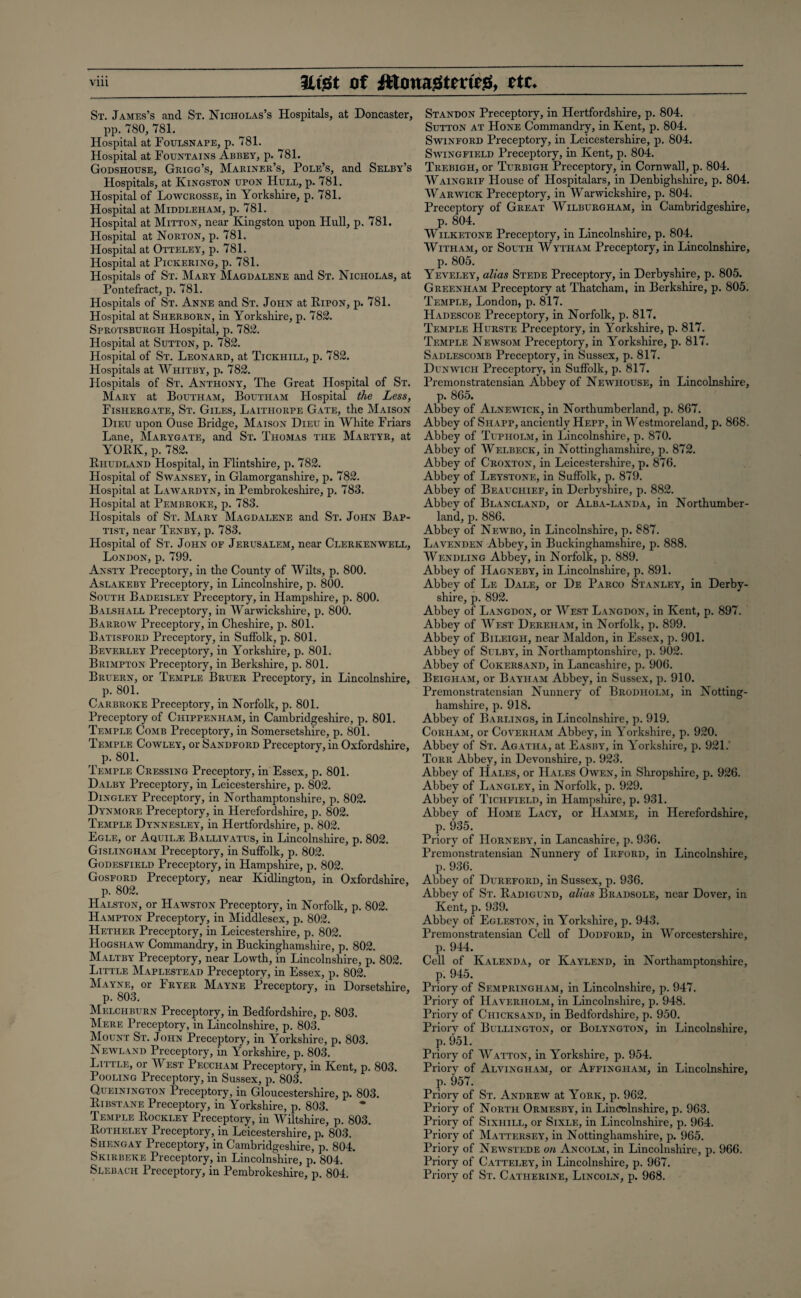 St. James’s and St. Nicholas’s Hospitals, at Doncaster, pp. 780, 781. Hospital at Foulsnape, p. 781. Hospital at Fountains Abbey, p. 781. Godshouse, Grigg’s, Mariner’s, Pole’s, and Selby’s Hospitals, at Kingston upon Hull, p. 781. Hospital of Lowcrosse, in Yorkshire, p. 781. Hospital at Middleham, p. 781. Hospital at Mitton, near Kingston upon Hull, p. 781. Hospital at Norton, p. 781. Hospital at Otteley, p. 781. Hospital at Pickering, p. 781. Hospitals of St. Mary Magdalene and St. Nicholas, at Pontefract, p. 781. Hospitals of St. Anne and St. John at Ripon, p. 781. Hospital at Sherborn, in Yorkshire, p. 782. Sprotsburgh Hospital, p. 782. Hospital at Sutton, p. 782. Hospital of St. Leonard, at Tickhill, p. 782. Hospitals at Whitby, p. 782. Hospitals of St. Anthony, The Great Hospital of St. Mary at Boutham, Boutham Hospital the Less, Fishergate, St. Giles, Laithorpe Gate, the Maison Dieu upon Ouse Bridge, Maison Dieu in White Friars Lane, Marygate, and St. Thomas the Martyr, at YORK, p. 782. Rhudland Hospital, in Flintshire, p. 782. Flospital of Swansey, in Glamorganshire, p. 782. Hospital at Lawardyn, in Pembrokeshire, p. 783. Hospital at Pembroke, p. 783. Hospitals of St. Mary Magdalene and St. John Bap¬ tist, near Tenby, p. 783. Hospital of St. John of Jerusalem, near Clerkenwell, London, p. 799. Ansty Preceptory, in the County of Wilts, p. 800. Aslakeby Preceptory, in Lincolnshire, p. 800. South Badeisley Preceptory, in Hampshire, p. 800. Balshall Preceptory, in Warwickshire, p. 800. Barrow Preceptory, in Cheshire, p. 801. Batisford Preceptory, in Suffolk, p. 801. Beverley Preceptory, in Yorkshire, p. 801. Brimpton Preceptory, in Berkshire, p. 801. Bruern, or Temple Bruer Preceptory, in Lincolnshire, p. 801. Carbroke Preceptory, in Norfolk, p. 801. Preceptory of Chippenham, in Cambridgeshire, p. 801. Temple Comb Preceptory, in Somersetshire, p. 801. Temple Cowley, or Sandford Preceptory, in Oxfordshire, p. 801. Temple Cressing Preceptory, in Essex, p. 801. Dalby Preceptory, in Leicestershire, p. 802. Dingley Preceptory, in Northamptonshire, p. 802. Dynmore Preceptory, in Herefordshire, p. 802. Temple Dynnesley, in Hertfordshire, p. 802. Egle, or Aquil-ZE Ballivatus, in Lincolnshire, p. 802. Gislingham Preceptory, in Suffolk, p. 802. Godesfield Preceptory, in Hampshire, p. 802. Gosford Preceptory, near Kidlington, in Oxfordshire, p. 802. Halston, or Hawston Preceptory, in Norfolk, p. 802. Hampton Preceptory, in Middlesex, p. 802. Hether Preceptory, in Leicestershire, p. 802. Hogshaw Commandry, in Buckinghamshire, p. 802. Maltby Preceptory, near Lowth, in Lincolnshire, p. 802. Little Maplestead Preceptory, in Essex, p. 802. Mayne, or Fryer Mayne Preceptory, in Dorsetshire, p. 803. Melchburn Preceptory, in Bedfordshire, p. 803. Mere Preceptory, in Lincolnshire, p. 803. Mount St. John Preceptory, in Yorkshire, p. 803. Newland Preceptory, in Yorkshire, p. 803. Little, or West Peccham Preceptory, in Kent, p. 803. Pooling Preceptory, in Sussex, p. 803. Queinington Preceptory, in Gloucestershire, p. 803. Ribstane Preceptory, in Yorkshire, p. 803. Temple Rockley Preceptory, in Wiltshire, p. 803. Rotheley Preceptory, in Leicestershire, p. 803. Shengay Preceptory, in Cambridgeshire, p. 804. Skirbeke Preceptory, in Lincolnshire, p. 804. Slebach Preceptory, in Pembrokeshire, p. 804. Standon Preceptory, in Hertfordshire, p. 804. Sutton at Hone Commandry, in Kent, p. 804. Swinford Preceptory, in Leicestershire, p. 804. Swing field Preceptory, in Kent, p. 804. Trebigh, or Turbigh Preceptory, in Cornwall, p. 804. Waingrif House of Hospitalars, in Denbighshire, p. 804. Warwick Preceptory, in Warwickshire, p. 804. Preceptory of Great Wilburgham, in Cambridgeshire, p. 804. Wilketone Preceptory, in Lincolnshire, p. 804. With am, or South Wytham Preceptory, in Lincolnshire, p. 805. Yeveley, alias Stede Preceptory, in Derbyshire, p. 805. Greenham Preceptory at Thatcham, in Berkshire, p. 805. Temple, London, p. 817. Hadescoe Preceptory, in Norfolk, p. 817. Temple Hurste Preceptory, in Yorkshire, p. 817. Temple Newsom Preceptory, in Yorkshire, p. 817. Sadlescomb Preceptory, in Sussex, p. 817. Dunwich Preceptory, in Suffolk, p. 817. Premonstratensian Abbey of Newhouse, in Lincolnshire, p. 865. Abbey of Alnewick, in Northumberland, p. 867. Abbey of Shapp, anciently Hepp, in Westmoreland, p. 868. Abbey of Tupholm, in Lincolnshire, p. 870. Abbey of Welbeck, in Nottinghamshire, p. 872. Abbey of Croxton, in Leicestershire, p. 876. Abbey of Leystone, in Suffolk, p. 879. Abbey of Beauciiief, in Derbyshire, p. 882. Abbey of Blancland, or Alba-land a, in Northumber¬ land, p. 886. Abbey of Newbo, in Lincolnshire, p. 887. Lavenden Abbey, in Buckinghamshire, p. 888. Wendling Abbey, in Norfolk, p. 889. Abbey of Hagneby, in Lincolnshire, p. 891. Abbey of Le Dale, or De Parco Stanley, in Derby¬ shire, p. 892. Abbey of Langdon, or West Langdon, in Kent, p. 897. Abbey of West Dereiiam, in Norfolk, p. 899. Abbey of Bileigh, near Maldon, in Essex, p. 901. Abbey of Sulby, in Northamptonshire, p. 902. Abbey of Cokersand, in Lancashire, p. 906. Beigham, or Bayham Abbey, in Sussex, p. 910. Premonstratensian Nunnery of Brodholm, in Notting¬ hamshire, p. 918. Abbey of Barlings, in Lincolnshire, p. 919. Corham, or Coverham Abbey, in Yorkshire, p. 920. Abbey of St. Agatha, at Easby, in Yorkshire, p. 921. Torr Abbey, in Devonshire, p. 923. Abbey of Hales, or Hales Owen, in Shropshire, p. 926. Abbey of Langley, in Norfolk, p. 929. Abbey of Tichfield, in Hampshire, p. 931. Abbey of Home Lacy, or Hamme, in Herefordshire, p. 935. Priory of Horneby, in Lancashire, p. 936. Premonstratensian Nunnery of Irford, in Lincolnshire, p. 936. Abbey of Dureford, in Sussex, p. 936. Abbey of St. Radigund, alias Bradsole, near Dover, in Kent, p. 939. Abbey of Egleston, in Yorkshire, p. 943. Premonstratensian Cell of Dodford, in Worcestershire, p. 944. Cell of Kalenda, or Kaylend, in Northamptonshire, p. 945. Priory of Sempringham, in Lincolnshire, p. 947. Priory of Haverholm, in Lincolnshire, p. 948. Priory of Chicksand, in Bedfordshire, p. 950. Priory of Bullington, or Bolyngton, in Lincolnshire, p. 951. Priory of Watton, in Yorkshire, p. 954. Priory of Alvingham, or Affingham, in Lincolnshire, p. 957. Priory of St. Andrew at York, p. 962. Priory of North Ormesby, in Lincolnshire, p. 963. Priory of Sixhill, or Sixle, in Lincolnshire, p. 964. Priory of Mattersey, in Nottinghamshire, p. 965. Priory of Newstede on Ancolm, in Lincolnshire, p. 966. Priory of Catteley, in Lincolnshire, p. 967. Priory of St. Catherine, Lincoln, p. 968.