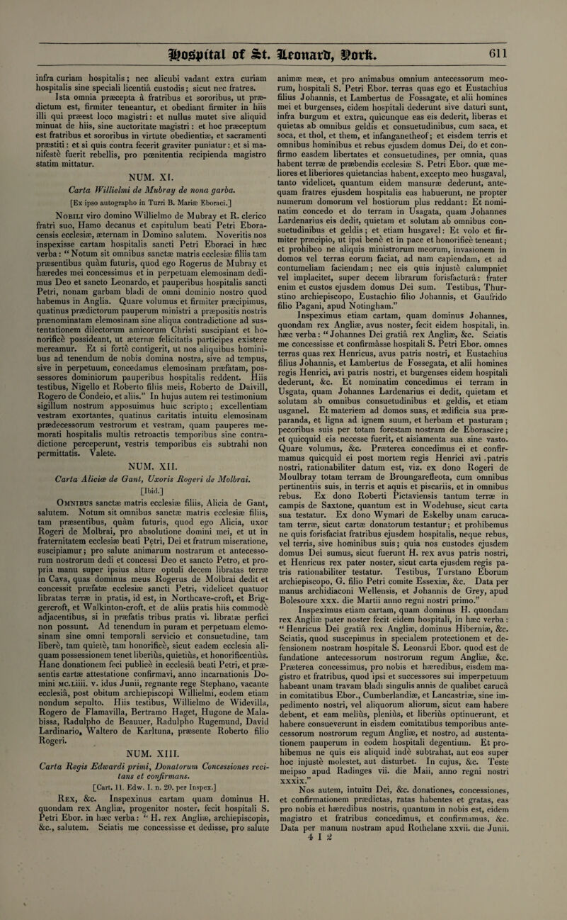 infra curiam hospitalis; nec alicubi vadant extra curiam hospitalis sine speciali licentia custodis; sicut nec fratres. Ista omnia praecepta a fratribus et sororibus, ut prse- dictum est, firmiter teneantur, et obediant firmiter in hiis illi qui prseest loco magistri: et nullus mutet sive aliquid minuat de hiis, sine auctoritate magistri: et hoc praeceptum est fratribus et sororibus in virtute obedientiae, et sacramenti praestiti: et si quis contra fecerit graviter puniatur: et si ma¬ nifest^ fuerit rebellis, pro pcenitentia recipienda magistro statim mittatur. NUM. XI. Carta Willielmi de Mubray de nona garba. [Ex ipso autographo in Turri B. Marise Eboraci.] Nobili viro domino Willielmo de Mubray et R. clerico fratri suo, Hamo decanus et capitulum beati Petri Ebora- censis ecclesiae, aeternam in Domino salutem. Noveritis nos inspexisse cartam hospitalis sancti Petri Eboraci in haec verba: “ Notum sit omnibus sanctas matris ecclesiae filiis tam praesentibus quam futuris, quod ego Rogerus de Mubray et haeredes mei concessimus et in perpetuam elemosinam dedi- mus Deo et sancto Leonardo, et pauperibus hospitalis sancti Petri, nonam garbam bladi de omni dominio nostro quod habemus in Anglia. Quare volumus et firmiter praecipimus, quatinus praedictorum pauperum ministri a praepositis nostris praenominatam elemosinam sine aliqua contradictione ad sus- tentationem dilectorum amicorum Christi suscipiant et ho¬ norifice possideant, ut aeternae felicitatis participes existere mereamur. Et si forte contigerit, ut nos aliquibus homini- bus ad tenendum de nobis domina nostra, sive ad tempus, sive in perpetuum, concedamus elemosinam praefatam, pos- sessores dominiorum pauperibus hospitalis reddent. Hiis testibus, Nigello et Roberto filiis meis, Roberto de Daivill, Rogero de Condeio, et aliis.” In hujus autem rei testimonium sigillum nostrum apposuimus huic scripto; excellentiam vestram exortantes, quatinus caritatis intuitu elemosinam praedecessorum vestrorum et vestram, quam pauperes me- morati hospitalis multis retroactis temporibus sine contra¬ dictione perceperunt, vestris temporibus eis subtrahi non permittatis. Valete. NUM. XII. Carta Alicice de Gant, Uxoris Rogeri de Molbrai. [Ibid.] Omnibus sanctae matris ecclesiae filiis, Alicia de Gant, salutem. Notum sit omnibus sanctae matris ecclesiae filiis, tam praesentibus, quam futuris, quod ego Alicia, uxor Rogeri de Molbrai, pro absolutione domini mei, et ut in fraternitatem ecclesiae beati Petri, Dei et fratrum miseratione, suscipiamur; pro salute animarum nostrarum et antecesso- rum nostrorum dedi et concessi Deo et sancto Petro, et pro¬ pria manu super ipsius altare optuli decern libratas terra; in Cava, quas dominus meus Rogerus de Molbrai dedit et concessit praefatae ecclesiae sancti Petri, videlicet quatuor libratas terrae in pratis, id est, in Northcave-croft, et Brig- gercroft, et Walkinton-croft, et de aliis pratis hiis commode adjacentibus, si in praefatis tribus pratis vi. libratae perfici non possunt. Ad tenendum in puram et perpetuam elemo¬ sinam sine omni temporali servicio et consuetudine, tam libere, tam quiete, tam honorifice, sicut eadem ecclesia ali- quam possessionem tenet liberius, quietius, et honorificentius. Hanc donationem feci publice in ecclesifi beati Petri, etprae- sentis cartae attestatione confirmavi, anno incarnationis Do¬ mini MC.Liiii. v. idus Junii, regnante rege Stephano, vacante ecclesia, post obitum archiepiscopi Willielmi, eodem etiam nondum sepulto. Hiis testibus, Willielmo de Widevilla, Rogero de Flamavilla, Bertramo Haget, Hugone de Mala- bissa, Radulpho de Beauuer, Radulpho Rugemund, David Lardinario, Waltero de Karltuna, prmsente Roberto filio Rogeri. NUM. XIII. Carta Regis Edwardi primi, Donatorum Concessiones reci- tans et confirmans. [Cart. 11. Edw. I. n. 20. per Inspex.] Rex, &c. Inspexinus cartam quam dominus H. quondam rex Angliae, progenitor noster, fecit hospitali S. Petri Ebor. in haec verba: “ H. rex Angliae, archiepiscopis, &c., salutem. Sciatis me concessisse et dedisse, pro salute animae meae, et pro animabus omnium antecessorum meo- rum, hospitali S. Petri Ebor. terras quas ego et Eustachius filius Johannis, et Lambertus de Fossagate, et alii homines mei et burgenses, eidem hospitali dederunt sive daturi sunt, infra burgum et extra, quicunque eas eis dederit, liberas et quietas ab omnibus geldis et consuetudinibus, cum saca, et soca, et thol, et them, et infanganetheof; et eisdem terris et omnibus hominibus et rebus ejusdem domus Dei, do et con- firmo easdem libertates et consuetudines, per omnia, quas habent terrae de prsebendis ecclesiae S. Petri Ebor. quae me- liores et liberiores quietancias habent, excepto meo husgaval, tanto videlicet, quantum eidem mansurae dederunt, ante- quam fratres ejusdem hospitalis eas habuerunt, ne propter numerum domorum vel hostiorum plus reddant: Et nomi- natim concedo et do terram in Usagata, quam Johannes Lardenarius eis dedit, quietam et solutam ab omnibus con¬ suetudinibus et geldis ; et etiam husgavel: Et volo et fir¬ miter prsecipio, ut ipsi benti et in pace et honorifice teneant; et prohibeo ne aliquis ministrorum meorum, invasionem in domos vel terras eorum faciat, ad nam capiendam, et ad contumeliam faciendam; nec eis quis injustt: calumpniet vel implacitet, super decern librarum forisfactura: frater enim et custos ejusdem domus Dei sum. Testibus, Thur- stino archiepiscopo, Eustachio filio Johannis, et Gaufrido filio Pagani, apud Notingham.” Inspeximus etiam cartam, quam dominus Johannes, quondam rex Angliae, avus noster, fecit eidem hospitali, in haec verba: “Johannes Dei gratia rex Angliae, &c. Sciatis me concessisse et confirmasse hospitali S. Petri Ebor. omnes terras quas rex Henricus, avus patris nostri, et Eustachius filius Johannis, et Lambertus de Fossegata, et alii homines regis Henrici, avi patris nostri, et burgenses eidem hospitali dederunt, &c. Et nominatim concedimus ei terram in Usgata, quam Johannes Lardenarius ei dedit, quietam et solutam ab omnibus consuetudinibus et geldis, et etiam usganel. Et materiem ad domos suas, et mdificia sua prae- paranda, et ligna ad ignem suum, et herbam et pasturam; pecoribus suis per totam forestam nostram de Eborascire; et quicquid eis necesse fuerit, et aisiamenta sua sine vasto. Quare volumus, &c. Prseterea concedimus ei et confir- mamus quicquid ei post mortem regis Henrici avi .patris nostri, rationabiliter datum est, viz. ex dono Rogeri de Moulbray totam terram de Broungarefleota, cum omnibus pertinentiis suis, in terris et aquis et piscariis, et in omnibus rebus. Ex dono Roberti Pictaviensis tantum terras in campis de Saxtone, quantum est in Wodehuse, sicut carta sua testatur. Ex dono Wymari de Eskelby unam caruca- tam terra;, sicut cartae donatorum testantur; et prohibemus ne quis forisfaciat fratribus ejusdem hospitalis, neque rebus, vel terris, sive hominibus suis; quia nos custodes ejusdem domus Dei sumus, sicut fuerunt H. rex avus patris nostri, et Henricus rex pater noster, sicut carta ejusdem regis pa¬ tris rationabiliter testatur. Testibus, Turstano Eborum archiepiscopo, G. filio Petri comite Essexiae, &c. Data per rnanus archidiaconi Wellensis, et Johannis de Grey, apud Bolesoure xxx. die Martii anno regni nostri primo.” Inspeximus etiam cartam, quam dominus H. quondam rex Angliae pater noster fecit eidem hospitali, in haec verba: “ Henricus Dei gratia rex Angliae, dominus Hiberniae, &c. Sciatis, quod suscepimus in specialem protectionem et de- fensionem nostram hospitale S. Leonardi Ebor. quod est de fundatione antecessorum nostrorum regum Angliae, &c. Praeterea concessimus, pro nobis et haeredibus, eisdem ma¬ gistro et fratribus, quod ipsi et successores sui imperpetuum habeant unam travam bladi singulis annis de qualibet caruca in comitatibus Ebor., Cumberlandiae, et Lancastriae, sine im¬ pedimenta nostri, vel aliquorum aliorum, sicut earn habere debent, et earn melius, plenius, et liberius optinuerunt, et habere consueverunt in eisdem comitatibus temporibus ante¬ cessorum nostrorum regum Angliae, et nostro, ad sustenta- tionem pauperum in eodem hospitali degentium. Et pro¬ hibemus ne quis eis aliquid inde subtrahat, aut eos super hoc injust£ molestet, aut disturbed In cujus, &c. Teste meipso apud Radinges vii. die Maii, anno regni nostri xxxix.” Nos autem, intuitu Dei, &c. donationes, concessiones, et confirmationem praedictas, ratas habentes et gratas, eas pro nobis et haeredibus nostris, quantum in nobis est, eidem magistro et fratribus concedimus, et confirmamus, &c. Data per manum nostram apud Rothelane xxvii. die Junii. 4 I ^