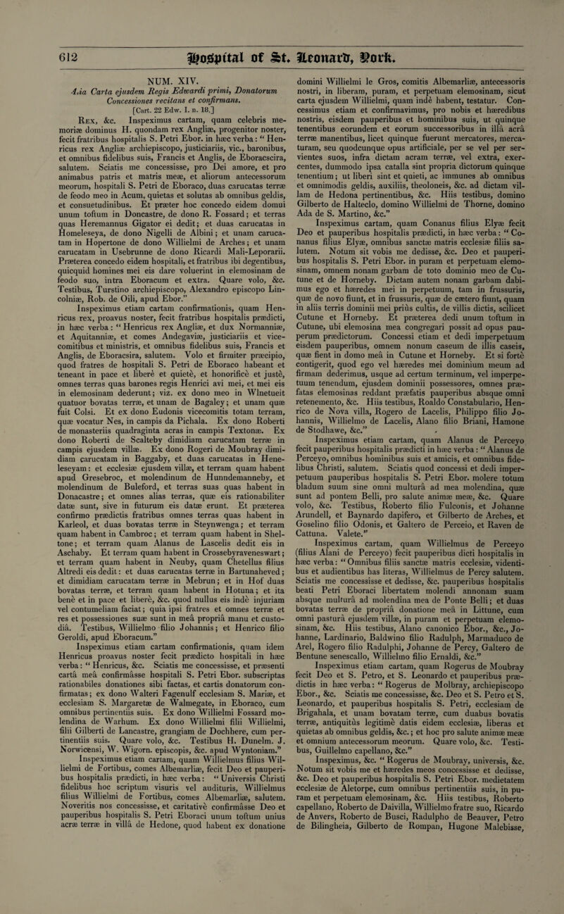 NUM. XIV. 4aa Carta ejusdem, Regis Edwardi primi, Donatorum Concessiones recitans et confirmans. [Cart. 22 Edw. I. n. 18.] Rex, &c. Inspeximus cartam, quam Celebris me¬ morise dominus H. quondam rex Angliae, progenitor noster, fecit fratribus hospitalis S. Petri Ebor. in haec verba: “Hen- ricus rex Angliae archiepiscopo, justiciariis, vie., baronibus, et omnibus fidelibus suis, Francis et Anglis, de Eboracscira, salutem. Sciatis me concessisse, pro Dei amore, et pro animabus patris et matris meae, et aliorum antecessorum meorum, hospitali S. Petri de Eboraco, duas carucatas terrae de feodo meo in Acum, quietas et solutas ab omnibus geldis, et consuetudinibus. Et praeter hoc concedo eidem domui unum toftum in Doncastre, de dono R. Fossard; et terras quas Heremannus Gigator ei dedit; et duas carucatas in Homeleseya, de dono Nigelli de Albini; et unam caruca- tam in Hopertone de dono Willielmi de Arches; et unam carucatam in Usebrunne de dono Ricardi Mali-Leporarii. Praeterea concedo eidem hospitali, et fratribus ibi degentibus, quicquid homines mei eis dare voluerint in elemosinam de feodo suo, intra Eboracum et extra. Quare volo, &c. Testibus, Turstino archiepiscopo, Alexandro episcopo Lin- colniae, Rob. de Oili, apud Ebor.” Inspeximus etiam cartam confirmationis, quam Hen- ricus rex, proavus noster, fecit fratribus hospitalis praedicti, in haec verba: “ Henricus rex Angliae, et dux Normanniae, et Aquitanniae, et comes Andegaviae, justiciariis et vice- comitibus et ministris, et omnibus fidelibus suis, Francis et Anglis, de Eboracsira, salutem. Volo et firrniter praecipio, quod fratres de hospitali S. Petri de Eboraco habeant et teneant in pace et libere et quiete, et honorifice et juste:, omnes terras quas barones regis Henrici avi mei, et mei eis in elemosinam dederunt; viz. ex dono meo in Wlnetueit quatuor bovatas terrae, et unam de Bagaley; et unam quae fuit Colsi. Et ex dono Eudonis vicecomitis totam terram, quae vocatur Nes, in campis da Pichala. Ex dono Roberti de monasteriis quadraginta acras in campis Textonae. Ex dono Roberti de Scalteby dimidiam carucatam terrae in campis ejusdem villae. Ex dono Rogeri de Moubray dimi¬ diam carucatam in Baggaby, et duas carucatas in Hene- leseyam: et ecclesiae ejusdem villae, et terram quam habent apud Gresebroc, et molendinum de Hunndemanneby, et molendinum de Buleford, et terras suas quas habent in Donacastre; et omnes alias terras, quae eis rationabiliter datae sunt, sive in futurum eis datae erunt, Et praeterea conlirmo praedictis fratribus omnes terras quas habent in Karleol, et duas bovatas terrae in Steynwenga; et terram quam habent in Cambroc; et terram quam habent in Shel- tone; et terram quam Alanus de Lascelis dedit eis in Aschaby. Et terram quam habent in Crossebyraveneswart; et terram quam habent in Neuby, quam Chetellus filius Altredi eis dedit: et duas carucatas terrae in Bartunaheved; et dimidiam carucatam terrae in Mebrun; et in Hof duas bovatas terrae, et terram quam habent in Hotuna; et ita bene et in pace et libere, &c. quod nullus eis inde injuriam vel contumeliam faciat; quia ipsi fratres et omnes terrae et res et possessiones suae sunt in mea propria manu et custo¬ dial. Testibus, Willielmo filio Johannis; et Henrico filio Geroldi, apud Eboracum.” Inspeximus etiam cartam confirmationis, quam idem Henricus proavus noster fecit praedicto hospitali in haec verba: “ Henricus, &c. Sciatis me concessisse, et praesenti carta mea confirmasse hospitali S. Petri Ebor. subscriptas rationabiles donationes sibi factas, et cards donatorum con- firmatas; ex dono Walteri Fagenulf ecclesiam S. Mariae, et ecclesiam S. Margaretae de Walmegate, in Eboraco, cum omnibus pertinentiis suis. Ex dono Willielmi Fossard mo- lendina de Warhum. Ex dono Willielmi filii Willielmi, filii Gilberti de Lancastre, grangiam de Dochhere, cum per¬ tinentiis suis. Quare volo, &c. Testibus H. Dunelm. J. Norwicensi, W. Wigorn. episcopis, &c. apud Wyntoniam.” Inspeximus etiam cartam, quam Willielmus filius Wil¬ lielmi de Fortibus, comes Albemarliae, fecit Deo et pauperi- bus hospitalis praedicti, in haec verba: “ Universis Christi fidelibus hoc scriptum visuris vel audituris, Willielmus filius Willielmi de Fortibus, comes Albemarliae, salutem. Noveritis nos concessisse, et caritative confirmasse Deo et pauperibus hospitalis S. Petri Eboraci unum toftum unius acrae terrae in villa de Hedone, quod habent ex donatione domini Willielmi le Gros, comitis Albemarliae, antecessoris nostri, in liberam, puram, et perpetuam elemosinam, sicut carta ejusdem Willielmi, quam inde habent, testatur. Con- cessimus etiam et confirmavimus, pro nobis et haeredibus nostris, eisdem pauperibus et hominibus suis, ut quinque tenentibus eorundem et eorum successoribus in ilia acra terrae manentibus, licet quinque fuerunt mercatores, merca- turam, seu quodcunque opus artificiale, per se vel per ser- vientes suos, infra dictam acram terrae, vel extra, exer- centes, dummodo ipsa catalla sint propria dictorum quinque tenendum; ut liberi sint et quieti, ac immunes ab omnibus et omnimodis geldis, auxiliis, theoloneis, &c. ad dictam vil- lam de Hedona pertinentibus, &c. Hiis testibus, domino Gilberto de Halteclo, domino Willielmi de Thorne, domino Ada de S. Martino, &c.” Inspeximus cartam, quam Conanus filius Elyae fecit Deo et pauperibus hospitalis praedicti, in haec verba: “ Co¬ nanus filius Elyae, omnibus sanctae matris ecclesiae filiis sa¬ lutem. Notum sit vobis me dedisse, &c. Deo et pauperi¬ bus hospitalis S. Petri Ebor. in puram et perpetuam elemo¬ sinam, omnem nonam garbam de toto dominio meo de Cu- tune et de Horneby. Dictam autem nonam garbam dabi- mus ego et haeredes mei in perpetuum, tam in frussuris, quae de novo fiunt, et in frussuris, quae de caetero fiunt, quam in aliis terris dominii mei prius cultis, de villis dictis, scilicet Cutune et Horneby. Et praeterea dedi unum toftum in Cutune, ubi elemosina mea congregari possit ad opus pau- perum praedictorum. Concessi etiam et dedi imperpetuum eisdem pauperibus, omnem nonum caseum de illis caseis, quae fient in domo mea in Cutune et Horneby. Et si forte contigerit, quod ego vel haeredes mei dominium meum ad firmam dederimus, usque ad certum terminum, vel imperpe¬ tuum tenendum, ejusdem dominii possessores, omnes prae- fatas elemosinas reddant praefatis pauperibus absque omni retenemento, &c. Hiis testibus, Roaldo Constabulario, Hen¬ rico de Nova villa, Rogero de Lacelis, Philippo filio Jo¬ hannis, Willielmo de Lacelis, Alano filio Briani, Hamone de Stodhawe, &c.” Inspeximus etiam cartam, quam Alanus de Perceyo fecit pauperibus hospitalis praedicti in haec verba : “ Alanus de Perceyo, omnibus hominibus suis et amicis, et omnibus fide¬ libus Christi, salutem. Sciatis quod concessi et dedi imper¬ petuum pauperibus hospitalis S. Petri Ebor. molere totum bladum suum sine omni multura ad mea molendina, quae sunt ad pontem Belli, pro salute animae meae, &c. Quare volo, &e» Testibus, Roberto filio Fulconis, et Johanne Arundell, et Baynardo dapifero, et Gilberto de Arches, et Goselino filio Odonis, et Galtero de Perceio, et Raven de Cattuna. Valete.” Inspeximus cartam, quam Willielmus de Perceyo (filius Alani de Perceyo) fecit pauperibus dicti hospitalis in haec verba: “ Omnibus filiis sanctae matris ecclesiae, videnti- bus et audientibus has literas, Willielmus de Percy salutem. Sciatis me concessisse et dedisse, &c. pauperibus hospitalis bead Petri Eboraci libertatem molendi annonam suam absque multura ad molendina mea de Ponte Belli; et duas bovatas terrae de propria donatione mea in Littune, cum omni pastura ejusdem villae, in puram et perpetuam elemo¬ sinam, &c. Hiis testibus, Alano canonico Ebor., &c., Jo¬ hanne, Lardinario, Baldwino filio Radulph, Marmaduco de Arel, Rogero filio Radulphi, Johanne de Percy, Galtero de Bentune senescallo, Willielmo filio Ernaldi, &c.” Inspeximus etiam cartam, quam Rogerus de Moubray fecit Deo et S. Petro, et S. Leonardo et pauperibus prae¬ dictis in haec verba:“ Rogerus de Molbray, archiepiscopo Ebor., &c. Sciatis me concessisse, &c. Deo et S. Petro et S. Leonardo, et pauperibus hospitalis S. Petri, ecclesiam de Brigahala, et unam bovatam terrae, cum duabus bovatis terrae, antiquitus legitime datis eidem ecclesiae, liberas et quietas ab omnibus geldis, &c.; et hoc pro salute animae meae et omnium antecessorum meorum. Quare volo, &c. Testi¬ bus, Guillelmo capellano, &c.” Inspeximus, &c. “ Rogerus de Moubray, universis, &c. Notum sit vobis me et haeredes meos concessisse et dedisse, &c. Deo et pauperibus hospitalis S. Petri Ebor. medietatem ecclesiae de Aletorpe, cum omnibus pertinentiis suis, in pu¬ ram et perpetuam elemosinam, &c. Hiis testibus, Roberto capellano, Roberto de Daivilla, Willielmo fratre suo, Ricardo de Anvers, Roberto de Busci, Radulpho de Beauver, Petro de Bilingheia, Gilberto de Rompan, Hugone Malebisse,