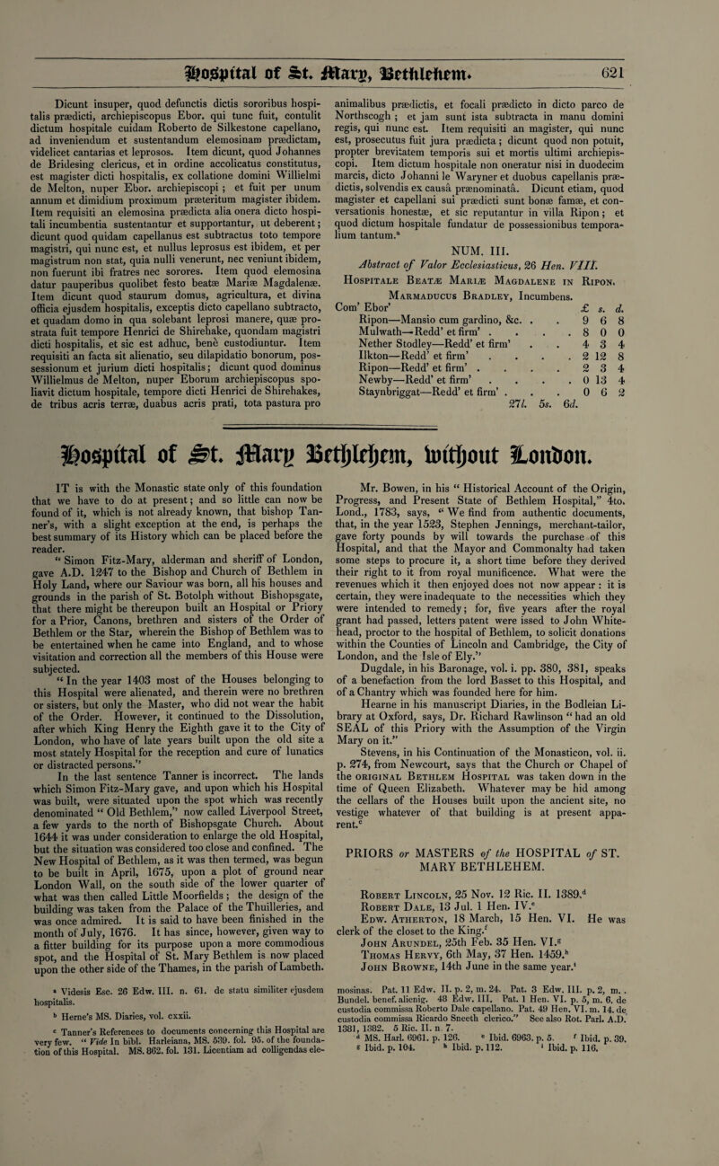 Dicunt insuper, quod defunctis dictis sororibus hospi¬ tals praedicti, archiepiscopus Ebor. qui tunc fuit, contulit dictum hospitale cuidam Roberto de Silkestone capeliano, ad inveniendum et sustentandum elemosinaro praedictam, videlicet cantarias et leprosos. Item dicunt, quod Johannes de Bridesing clericus, et in ordine accolicatus constitutus, est magister died hospitalis, ex collatione domini Willielmi de Melton, nuper Ebor. archiepiscopi ; et fuit per unum annum et dimidium proximum praeteritum magister ibidem. Item requisiti an elemosina prsedicta alia onera dicto hospi- tali incumbentia sustentantur et supportantur, ut deberent; dicunt quod quidam capellanus est subtractus toto tempore magistri, qui nunc est, et nullus leprosus est ibidem, et per magistrum non stat, quia nulli venerunt, nec veniunt ibidem, non fuerunt ibi fratres nec sorores. Item quod elemosina datur pauperibus quolibet festo beatse Mariae Magdalenae. Item dicunt quod staurum domus, agricultura, et divina officia ejusdem hospitalis, exceptis dicto capeliano subtracto, et quadam domo in qua solebant leprosi manere, quae pro¬ strata fuit tempore Henrici de Shirehake, quondam magistri died hospitalis, et sic est adhuc, ben& custodiuntur. Item requisiti an facta sit alienatio, seu dilapidatio bonorum, pos- sessionura et jurium dicti hospitalis; dicunt quod dominus Willielmus de Melton, nuper Eborum archiepiscopus spo- liavit dictum hospitale, tempore dicti Henrici de Shirehakes, de tribus acris terrae, duabus acris prati, tota pastura pro animalibus praedictis, et focali praedicto in dicto parco de Northscogh ; et jam sunt ista subtracta in manu domini regis, qui nunc est. Item requisiti an magister, qui nunc est, prosecutus fuit jura praedicta ; dicunt quod non potuit, propter brevitatem temporis sui et mortis ultimi archiepis¬ copi. Item dictum hospitale non oneratur nisi in duodecim marcis, dicto Johannile Waryneret duobus capellanis prae¬ dictis, solvendis ex causa prasnominata. Dicunt etiam, quod magister et capellani sui praedicti sunt bonae famae, et con- versationis honestae, et sic reputantur in villa Ripon; et quod dictum hospitale fundatur de possessionibus tempora- lium tantum.a NUM. III. Abstract of Valor Ecclesiasticus, 26 Hen. VIII. Hospitale Beat,e Marine Magdalene in Ripon. Marmaducus Bradley, Incumbens. Com’ Ebor’ £ s. d. Ripon—Mansio cum gardino, &c. . . 9 6 8 Mulwath—Redd’ et firm’ . . . .800 Nether Stodley—Redd’ et firm’ . . 4 3 4 Ilkton—Redd’ et firm’ . . . . 2 12 8 Ripon—Redd’ et firm’ . . . . 2 3 4 Newby—Redd’ et firm’ . . . . 0 13 4 Staynbriggat—Redd’ et firm’ . . . 0 6 2 271. 5s. 6d. hospital of Jst. tfflarg Bctljlrijcm, Untfjout Hontion. IT is with the Monastic state only of this foundation that we have to do at present; and so little can now be found of it, which is not already known, that bishop Tan¬ ner’s, with a slight exception at the end, is perhaps the best summary of its History which can be placed before the reader. “ Simon Fitz-Mary, alderman and sheriff of London, gave A.D. 1247 to the Bishop and Church of Bethlem in Holy Land, where our Saviour was born, all his houses and grounds in the parish of St. Botolph without Bishopsgate, that there might be thereupon built an Hospital or Priory for a Prior, Canons, brethren and sisters of the Order of Bethlem or the Star, wherein the Bishop of Bethlem was to be entertained when he came into England, and to whose visitation and correction all the members of this House were subjected. “ In the year 1403 most of the Houses belonging to this Hospital were alienated, and therein were no brethren or sisters, but only the Master, who did not wear the habit of the Order. However, it continued to the Dissolution, after which King Henry the Eighth gave it to the City of London, who have of late years built upon the old site a most stately Hospital for the reception and cure of lunatics or distracted persons.” In the last sentence Tanner is incorrect. The lands which Simon Fitz-Mary gave, and upon which his Hospital was built, were situated upon the spot which was recently denominated “ Old Bethlem,” now called Liverpool Street, a few yards to the north of Bishopsgate Church. About 1644 it was under consideration to enlarge the old Hospital, but the situation was considered too close and confined. The New Hospital of Bethlem, as it was then termed, was begun to be built in April, 1675, upon a plot of ground near London Wall, on the south side of the lower quarter of what was then called Little Moorfields ; the design of the building was taken from the Palace of the Thuilleries, and was once admired. It is said to have been finished in the month of July, 1676. It has since, however, given way to a fitter building for its purpose upon a more commodious spot, and the Hospital of St. Mary Bethlem is now placed upon the other side of the Thames, in the parish of Lambeth. » Videsis Esc. 26 Edw. III. n. 61. de statu similiter ejusdem hospitalis. b Herne’s MS. Diaries, vol. exxii. c Tanner’s References to documents concerning this Hospital are very few. “ Vide In bibl. Harleiana, MS. 639. fol. 95. of the founda¬ tion of this Hospital. MS. 862. fol. 131. Licentiam ad colligendas ele- Mr. Bowen, in his “ Historical Account of the Origin, Progress, and Present State of Bethlem Hospital,” 4to. Lond., 1783, says, “ We find from authentic documents, that, in the year 1523, Stephen Jennings, merchant-tailor, gave forty pounds by will towards the purchase of this Hospital, and that the Mayor and Commonalty had taken some steps to procure it, a short time before they derived their right to it from royal munificence. What were the revenues which it then enjoyed does not now appear : it is certain, they were inadequate to the necessities which they were intended to remedy; for, five years after the royal grant had passed, letters patent were issed to John White- head, proctor to the hospital of Bethlem, to solicit donations within the Counties of Lincoln and Cambridge, the City of London, and the Isle of Ely.” Dugdale, in his Baronage, vol. i. pp. 380, 381, speaks of a benefaction from the lord Basset to this Hospital, and of a Chantry which was founded here for him. Hearne in his manuscript Diaries, in the Bodleian Li¬ brary at Oxford, says, Dr. Richard Rawlinson “ had an old SEAL of this Priory with the Assumption of the Virgin Mary on it.” Stevens, in his Continuation of the Monasticon, vol. ii. p. 274, from Newcourt, says that the Church or Chapel of the original Bethlem Hospital was taken down in the time of Queen Elizabeth. Whatever may be hid among the cellars of the Houses built upon the ancient site, no vestige whatever of that building is at present appa¬ rent.0 PRIORS or MASTERS of the HOSPITAL of ST. MARY BETHLEHEM. Robert Lincoln, 25 Nov. 12 Ric. II. 1389.d Robert Dale, 13 Jul. 1 Hen. IV.® Edw. Atherton, 18 March, 15 Hen. VI. He was clerk of the closet to the King/ John Arundel, 25th Feb. 35 Hen. VI.g Thomas Hervy, 6th May, 37 Hen. 1459/ John Browne, 14th June in the same year/ moslnas. Pat. 11 Edw. II. p. 2, m. 24. Pat. 3 Edw. III. p. 2, m. . Bundel. benef. alienig. 48 Edw. III. Pat. 1 Hen. VI. p. 5, m. 6. de custodia commissa Roberto Dale capeliano. Pat. 49 Hen. VI. m. 14. de custodia commissa Ricardo Sneeth clerico.” See also Rot. Pari. A.D. 1381,1382. 5 Ric. II. n. 7- d MS. Harl. 6961. p. 126. * Ibid. 6963. p. 5. f Ibid. p. 39. e Ibid. p. 104. h Ibid. p. 112. * Ibid. p. 116.