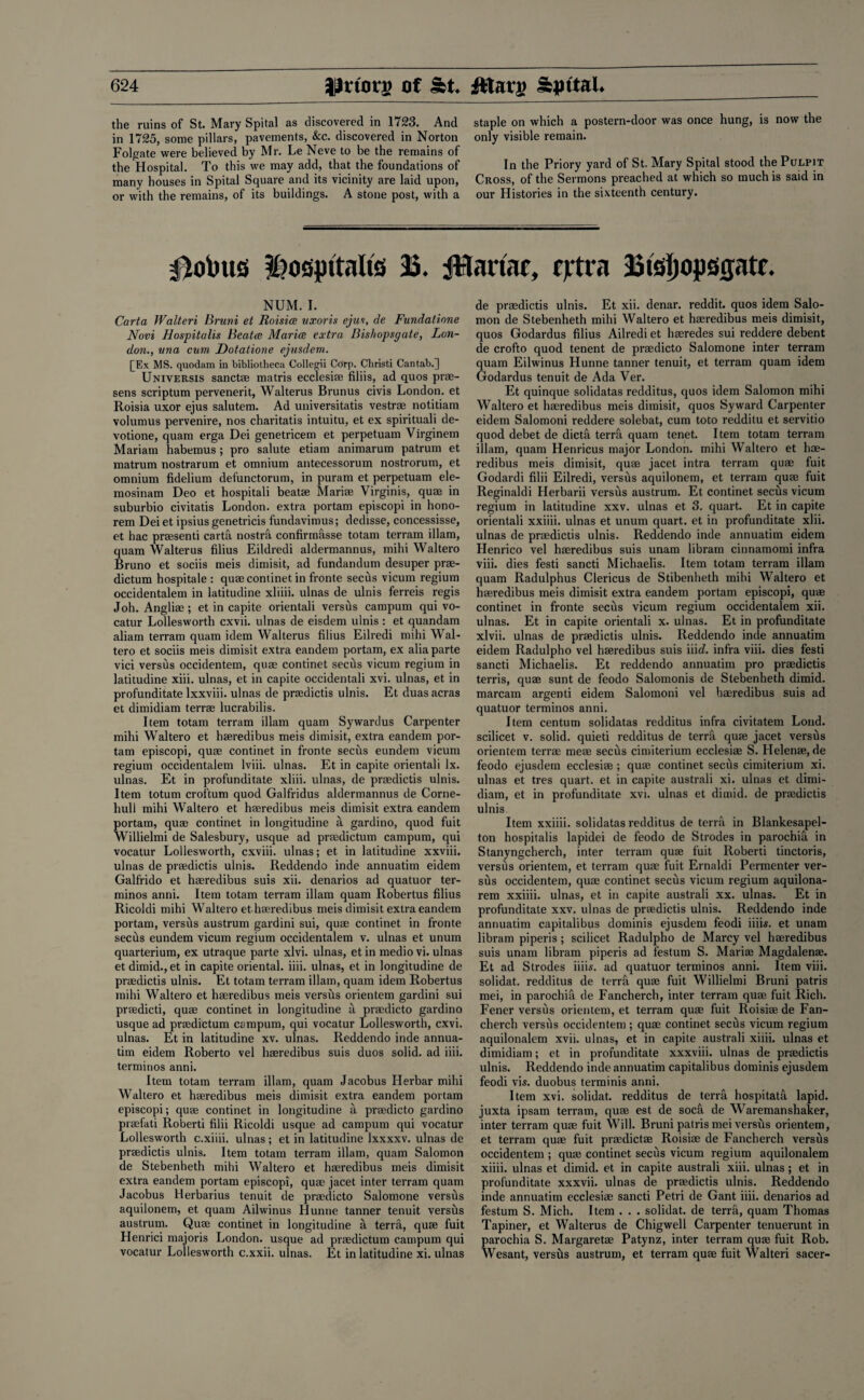 the ruins of St. Mary Spital as discovered in 1723. And in 1725, some pillars, pavements, &c. discovered in Norton Foliate were believed by Mr. Le Neve to be the remains of the Hospital. To this we may add, that the foundations of many houses in Spital Square and its vicinity are laid upon, or with the remains, of its buildings. A stone post, with a staple on which a postern-door was once hung, is now the only visible remain. In the Priory yard of St. Mary Spital stood the Pulpit Cross, of the Sermons preached at which so much is said in our Histories in the sixteenth century. joints hospitalis 23. ftlartac, fjrtra 23tsi)(ipsgatf. NUM. I. Carta Walteri Bruni et Roisiae uxoris ejut, de Fundatione Novi Hospitalis Beatae Marioe extra Bishopsgate, Lon¬ don., una cum, Dotatione ejusdem. £Ex MS. quodam in bibliotheca Collegii Corp. Christi Cantab.] Universis sanctae matris ecclesiae filiis, ad quos prae- sens scriptum pervenerit, Walterus Brunus civis London, et Roisia uxor ejus salutem. Ad universitatis vestrae notitiam volumus pervenire, nos charitatis intuitu, et ex spirituali de- votione, quam erga Dei genetricem et perpetuam Virginem Mariam habemus ; pro salute etiam animarum patrum et matrum nostrarum et omnium antecessorum nostrorum, et omnium fidelium defunctorum, in puram et perpetuam ele- mosinam Deo et hospitali beatae Mariae Virginis, quae in suburbio civitatis London, extra portam episcopi in hono- rem Dei et ipsius genetricis fundavimus; dedisse, concessisse, et hac praesenti carta nostril confirmasse totam terram illam, quam Walterus filius Eildredi aldermannus, mihi Waltero Bruno et sociis meis dimisit, ad fundandum desuper prae- dictum hospitale : quae continet in fronte seeds vicum regium occidentalem in latitudine xliiii. ulnas de ulnis ferreis regis Joh. Angliae; et in capite orientali versus campum qui vo- catur Lollesworth cxvii. ulnas de eisdem ulnis : et quandam aliam terram quam idem Walterus filius Eilredi mihi Wal¬ tero et sociis meis dimisit extra eandem portam, ex alia parte vici versus occidentem, quae continet secus vicum regium in latitudine xiii. ulnas, et in capite occidentali xvi. ulnas, et in profunditate lxxviii. ulnas de praedictis ulnis. Et duas acras et dimidiam terrae lucrabilis. Item totam terram illam quam Sywardus Carpenter mihi Waltero et haeredibus meis dimisit, extra eandem por¬ tam episcopi, quae continet in fronte seeds eundem vicum regium occidentalem lviii. ulnas. Et in capite orientali lx. ulnas. Et in profunditate xliii. ulnas, de praedictis ulnis. Item totum croftum quod Galfridus aldermannus de Corne- hull mihi Waltero et haeredibus meis dimisit extra eandem portam, quae continet in longitudine a gardino, quod fuit Willielmi de Salesbury, usque ad praedictum campum, qui vocatur Lollesworth, cxviii. ulnas; et in latitudine xxviii. ulnas de praedictis ulnis. Reddendo inde annuatim eidem Galfrido et haeredibus suis xii. denarios ad quatuor ter- minos anni. Item totam terram illam quam Robertus filius Ricoldi mihi Waltero et haeredibus meis dimisit extra eandem portam, versus austrum gardini sui, quae continet in fronte seeds eundem vicum regium occidentalem v. ulnas et unum quarterium, ex utraque parte xlvi. ulnas, et in medio vi. ulnas et dimid.,et in capite oriental, iiii. ulnas, et in longitudine de praedictis ulnis. Et totam terram illam, quam idem Robertus mihi Waltero et haeredibus meis versus orientem gardini sui praedicti, quae continet in longitudine a praedicto gardino usque ad praedictum campum, qui vocatur Lollesworth, cxvi. ulnas. Et in latitudine xv. ulnas. Reddendo inde annua¬ tim eidem Roberto vel haeredibus suis duos solid, ad iiii. terminos anni. Item totam terram illam, quam Jacobus Herbar mihi Waltero et haeredibus meis dimisit extra eandem portam episcopi; quae continet in longitudine a praedicto gardino praefati Roberti filii Ricoldi usque ad campum qui vocatur Lollesworth c.xiiii. ulnas; et in latitudine lxxxxv. ulnas de praedictis ulnis. Item totam terram illam, quam Salomon de Stebenheth mihi Waltero et haeredibus meis dimisit extra eandem portam episcopi, quae jacet inter terram quam Jacobus Herbarius tenuit de praedicto Salomone versits aquilonem, et quam Ailwinus Hunne tanner tenuit versus austrum. Quae continet in longitudine a terra, quae fuit Henrici majoris London, usque ad praedictum campum qui vocatur Lollesworth c.xxii. ulnas. Et in latitudine xi. ulnas de praedictis ulnis. Et xii. denar, reddit. quos idem Salo¬ mon de Stebenheth mihi Waltero et haeredibus meis dimisit, quos Godardus filius Ailredi et haeredes sui reddere debent de crofto quod tenent de praedicto Salomone inter terram quam Eilwinus Hunne tanner tenuit, et terram quam idem Godardus tenuit de Ada Ver. Et quinque solidatas redditus, quos idem Salomon mihi Waltero et haeredibus meis dimisit, quos Syward Carpenter eidem Salomoni reddere solebat, cum toto redditu et servitio quod debet de dicta terra quam tenet. Item totam terram illam, quam Henricus major London, mihi Waltero et hae¬ redibus meis dimisit, quae jacet intra terram quae fuit Godardi filii Eilredi, versus aquilonem, et terram quae fuit Reginaldi Herbarii versus austrum. Et continet secus vicum regium in latitudine xxv. ulnas et 3. quart. Et in capite orientali xxiiii. ulnas et unum quart, et in profunditate xlii. ulnas de praedictis ulnis. Reddendo inde annuatim eidem Henrico vel haeredibus suis unam libram cinnamomi infra viii. dies festi sancti Michaelis. Item totam terram illam quam Radulphus Clericus de Stibenheth mihi Waltero et haeredibus meis dimisit extra eandem portam episcopi, quae continet in fronte secus vicum regium occidentalem xii. ulnas. Et in capite orientali x. ulnas. Et in profunditate xlvii. ulnas de praedictis ulnis. Reddendo inde annuatim eidem Radulpho vel haeredibus suis iiid. infra viii. dies festi sancti Michaelis. Et reddendo annuatim pro praedictis terris, quae sunt de feodo Salomonis de Stebenheth dimid. marcam argenti eidem Salomoni vel haeredibus suis ad quatuor terminos anni. Item centum solidatas redditus infra civitatem Loud, scilicet v. solid, quieti redditus de terra quae jacet versus orientem terrae meae secus cimiterium ecclesiae S. Helenae, de feodo ejusdem ecclesiae ; quae continet secus cimiterium xi. ulnas et tres quart, et in capite australi xi. ulnas et dimi¬ diam, et in profunditate xvi. ulnas et dimid. de praedictis ulnis. Item xxiiii. solidatas redditus de terra in Blankesapel- ton hospitalis lapidei de feodo de Strodes in parochia in Stanyngcherch, inter terram qua? fuit Roberti tinctoris, versus orientem, et terram quae fuit Ernaldi Permenter ver¬ sus occidentem, quae continet secus vicum regium aquilona- rem xxiiii. ulnas, et in capite australi xx. ulnas. Et in profunditate xxv. ulnas de praedictis ulnis. Reddendo inde annuatim capitalibus dominis ejusdem feodi iiiis. et unam libram piperis ; scilicet Radulpho de Marcy vel haeredibus suis unam libram piperis ad festum S. Mariae Magdalenae. Et ad Strodes iim. ad quatuor terminos anni. Item viii. solidat. redditus de terra quae fuit Willielmi Bruni patris mei, in parochifi. de Fancherch, inter terram quae fuit Rich. Fener versus orientem, et terram quae fuit Roisiae de Fan¬ cherch versus occidentem ; quae continet seeds vicum regium aquilonalem xvii. ulnas, et in capite australi xiiii. ulnas et dimidiam; et in profunditate xxxviii. ulnas de praedictis ulnis. Reddendo inde annuatim capitalibus dominis ejusdem feodi vis. duobus terminis anni. Item xvi. solidat. redditus de terra hospitata lapid. juxta ipsam terram, quae est de socti de Waremanshaker, inter terram quae fuit Will. Bruni patris mei versus orientem, et terram quae fuit praedictae Roisiae de Fancherch versus occidentem ; quae continet secus vicum regium aquilonalem xiiii. ulnas et dimid. et in capite australi xiii. ulnas ; et in profunditate xxxvii. ulnas de praedictis ulnis. Reddendo inde annuatim ecclesiae sancti Petri de Gant iiii. denarios ad festum S. Mich. Item . . . solidat. de terra, quam Thomas Tapiner, et Walterus de Chigwell Carpenter tenuerunt in parochia S. Margaretae Patynz, inter terram quae fuit Rob. Wesant, versvls austrum, et terram quae fuit Walteri sacer-