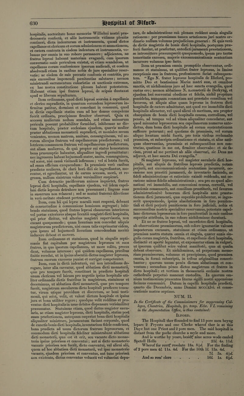 hospitalis, auctoritate bonae memorise Willielmi nostri prae- decessoris confecta, et aliis instruments vidimus plenius contiueri, dicta indenturam et instrumenta, quoad dictos capellanos et clericum et eorum admissionem et ammotionem, et caetera contenta in eisdem indentura et instruments, vo- lumus per omnia in suo robore permanere; adjicientes, ne fratres leprosi habeant materiam evagandi, cum ipsorum conversatio sanis periculosa existat, et etiam scandalosa, ut capellanus eorum confessiones ipsorum audiendi, et eosdem absolvendi etiam in casibus nobis de jure specialiter reser- vatis; ac eisdem de suis peccatis confessis et contritis, pro suis excessibus imponendi poenitentias salutares; necnon ministrandi sacramentum eukaristiae et unctionis extremae, ex hac nostra constitutione plenam habeat potestatem. Habeant etiam ipsi fratres leprosi, de seipsis duntaxat apud se liberam sepulturain. Item ordinamus, quod dicti leprosi seorsim a capellanis et clerico supradictis, in quantum eorundem leprosorum in- firmitas patitur, dormiant et comedant in communi, quod in dictis capellanis statim cum ad hoc domus competens fuerit ordinata, praecipimus firmiter observari. Quia ex accessu mulierum nedum scandala, sed etiam animarum pericula possunt probabiliter formidari, inhibemus ne dic¬ tum hospitale, pneter ecclesiam ejusdem, quaevis mulier praeter abbatissam monasterii supradicti, et moniales secum venientes, necnon matrem, amitam, consanguineam, vel so- rorem alicujus fratrum vel capellanorum praedictormn ; vel lotricem communem fratrum vel capellanorum praedictorum, aut aliam mulierem, de qua propter sui status honestatem bona praesumptio habeatur, aliqualiter ingredi permittatur: nee ingressum habeat hujusmodi mater, amita, consanguinea, vel soror, nisi causa visitandi infirmum ; vel si lotrix fuerit, ad suum officium exequendum: In praemissis verb casibus praedictae mulieres, de clara hora diei sic ingrediantur, mo- rentur, et egrediantur, ut de earum accessu, mora, et re- gressu, nullum sinistrum valeat versimiliter suspicari. Cum detractio pacificorum animos inquietet, fratres leprosi dicti hospitalis, capellanis ejusdem, vel iidem capel- lani dictis leprosis detrahere non praesumant; linguas suas in susurrum non relaxent; sed se mutuo fraterna dilectione in vera earitate studeant pertractare. Item, cum hii qui leprae macula sunt respersi, debeant de consuetudine a communione hominum segregari; _ inlii- bendo statuimus, quod fratres leprosi clausurum interiorem vel portas exteriores absque licentia magistri dicti hospitalis, qui prior dicitur, vel alterius magistri supervisoris, non exeant quoquomodo ; quam licentiam non concedat aliquis magistrorum praedictorum, nisi causa talis exprimatur eidem, quae ipsum ad hujusmodi licentiam concedendam merito inducere debeat et movere. Item ordinamus et statuimus, quod in singulis septi- mani3 fiat capitulum per magistrum leprosum et suos fratres, in quo ipsorum capellanum, ut more solito, preces dicat, volumus interesse: qui quidem capellanus, precibus finitis recedat, ut in ipsius absentia dictus magister leprosus, fratrum suorum excessus j>uniat et corrigat competenter. Item, cum in dicta indentura, cui non intendimus de- rogare, inter alia caveatur, quod abbatissa dicti monasterii, quae pro tempore fuerit, constituet in praedicto hospitali unum clericum vel laicum pro negotiis ipsius hospitalis uti- liter ordinandis dictis fratribus in magistrum, statuimus et decernimus, ut abbatissa dicti monasterii, quae pro tempore fuerit, magistrum saecularem dicto hospitali praeficere tcnea- tur, virum utique providum et discretum, ac boni testi- monii, qui scint, velit, et valeat dictum hospitale et ipsius jura et bona utiliter regere; quodque velit redditus et pro- ventus dicti hospitalis in usus debitos dispensare verisimiliter praesumatur. Statuimus etiam, quod dictus magister saecu- laris, ac etiam magister leprosus, dicti hospitalis, statim post suam praefectionem, antequam coeperint bona dicti hospitalis aliqualiter ministrare, juramentum faciant corporale, quod de cunctis bonis dicti hospitalis, inventarium fidele conficient, bona praedicta ad usum dictorum fratrum leprosorum, et commodum dicti hospitalis fideliter ministrabunt abbatissae dicti monasterii, quae est et erit, seu vacante dicto monas- terio ipsius priorissae et conventui; aut si dicto monasterio vacante priorissa non fuerit, dicto conventui, vel alicui alii, quern ad hoc abbatissa dicti monasterii, vel ipso monasterio vacante, ejusdem priorissa et conventus, aut tunc priorissa non existente, dictus conventus voluerit vel voluerint depu- tare, de administratione sua plenam reddent annis singulis rationem : per praemissam tamen artationem juri nostro or- dinario nullum volumus prsejudicium generari: Si quis verb de dictis magistris de bonis dicti hospitalis, postquam prae- fecti fuerint, ut praefertur, antedicti juramenti praestationem, se intromittere praesumpserit quoquomodo, ipsum pro tantae temeritatis excessu, majoris excommunicationis sententiam incurrere volumus ipso facto. Item ut praemissa omnia promptius observentur, ordi¬ namus et statuimus, ut quilibet frater leprosus, in limine receptionis suae in fratrem, professionem faciat subsequen- tem. “ Ego N. frater leprosus hospitalis de Illeford, pro- mitto Deo et beatissimae Mariae matri suae, et omnibus sanctis, et nichilominus juro ad haec sancta evangelia, quod castus ero; necnon abbatissae N. monasterii de Berkyng, et ejusdem loci conventui obediens et fidelis, nichil proprium possidebo, nunquam consentiam aut praestabo consilium vel favorem, ut aliquis alius quam leprosus in fratrem dicti hospitalis de caetero admittatur, aut quod res immobilis dicti hospitalis alienetur, vel quod alicui ob meritum, seu propter obsequium de bonis dicti hospitalis census, corrodium, vel pensio, ad tempus vel ad vitam aliqualiter concedatur, aut quod minuatur leprosorum seu capellanorum numerus ante- dictus, dum bona dicti hospitalis ad eorum sustentationem sufficere poterunt; sed quotiens de praemissis, vel eorum aliquo locutum rnichi fuerit, pro totis viribus reclamabo praemissa, et subscripta ordinationes et statuta, et alias anti- quas observantias, praemissis et subsequentibus non con- trarias, quatinus in me est, firmiter observabo: et sic fa- ciam, prout ad me pertinet ab aliis observari, sic Deus me adjuvet, et haec sancta Dei evangelia.” Si magister leprosus, vel magister saecularis dicti hos¬ pitalis, aut aliquis de fratribus leprosis praedictis, notam perjurii, aut excommunicationis sententiam incurrerit, oc- casione non praestiti juramenti, de inventario faciendo, ac fideli administratione et ratiocinio exinde reddendo, aut oc- casione minus fidelis administrationis ; seu pro eo quod alie- nationi rei immobilis, aut concessioni census, corrodii, vel pensionis consenserit, aut consilium praestiterit, vel favorem administrationive bonorum dicti hospitalis ante praesta¬ tionem dicti juramenti, quae superiusprohibentur, se inges- serit quoquomodo, ipsius absolutionem in foro poeniten- tiali et dicti perjurii punitionem in foro judiciali, nobis et successoribus nostris specialiter reservamus, potestate capel- lano dictorum leprosorum in foro pcenitentiali in suis casibus superius attributa, in suo robore nichilominus duratura. Et ne se fratres leprosi, vel sacerdotes dicti hospitalis, ab observatione praemissorum, sub colore ignorantiae valeant imposterum excusare, statuimus et etiam ordinamus, ut praemissa nostra statuta omnia et singula, quater annis sin¬ gulis coram magistris, fratribus, et capellanis dicti hospitalis, distincte et aperte legantur, et exponantur etiam in vulgari, ut ipsorum quilibet scire valeat manifeste, quae et qualia debeat observare. Et nichilominus, ad perpetuam memo- riam praemissorum, volumus et praecipimus, quod praemissa omnia, in forma subscript;!, in tribus originalibus conscri- bantur; quorum unum penes dictam abbatissam et con- ventum; secundum penes dictos magistrum et fratres in dicto hospitali; et tertium in thesauraria ecclesiae nostrae cathedralis perpetuo maneant custodita. In quorum om¬ nium testimonium praesentes literas sigilli nostri appensione fecimus communiri. Datum in capella hospitalis praedicti, quarto die Decembris, anno Domini MCCCxlvi. et conse- crationis nostrae septimo. NUM. II. In the Certificate of the Commissioners for suppressing Col¬ leges, Chantries, Hospitals, Sfc. temp. Edw. VI. remaining in the Augmentation Office, is thus contained: Ilford. The Hospitali ther ffounded to find 13 pore men beyng lepars 2 Pryests and one Clerke wherof ther is at this Daye but one Priest and 2 pore men. The said hospitali is distant from the poche churche a myle and more. And is worthe by yeare, besidf nine acres wode cauled Spetell Helle ..... 23/. 4s. lid. Wherof for rentf resolute 18s. Sffi. For the finding of 2 pore men 47. 11s. 4d. For the 10th 17. 13s. 4d. 77. 3s. 4Jd. And so rem’ clere . . . 167. Is. 6|d.