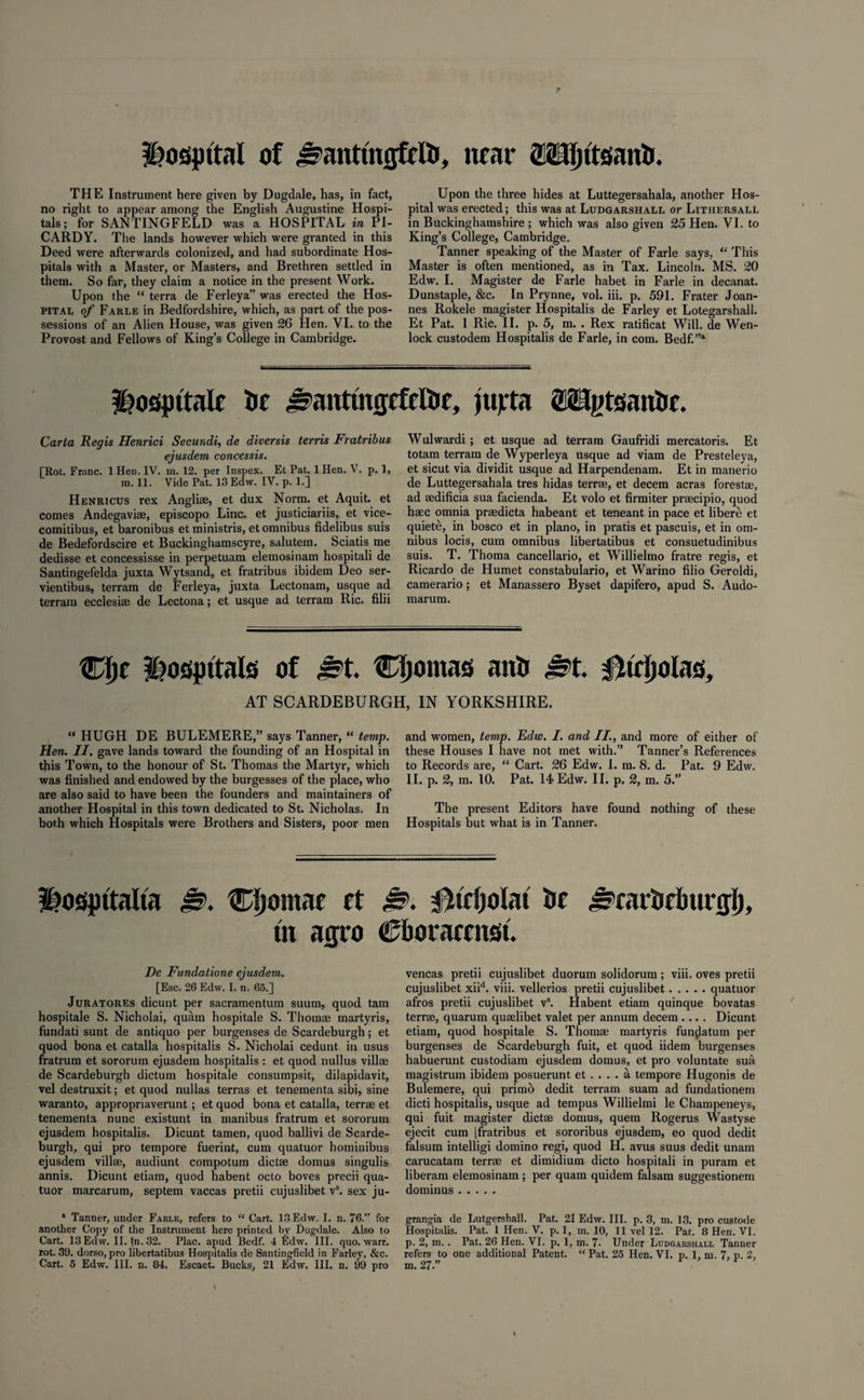 Hosjpttal of j^anttngfelti, near OTJjtteanfc. THE Instrument here given by Dugdale, has, in fact, no right to appear among the English Augustine Hospi¬ tals; for SANTINGFELD was a HOSPITAL in PI¬ CARDY. The lands however which were granted in this Deed were afterwards colonized, and had subordinate Hos¬ pitals with a Master, or Masters, and Brethren settled in them. So far, they claim a notice in the present Work. Upon the “ terra de Ferleya” was erected the Hos¬ pital of Farle in Bedfordshire, which, as part of the pos¬ sessions of an Alien House, was given 26 Hen. VI. to the Provost and Fellows of King’s College in Cambridge. Upon the three hides at Luttegersahala, another Hos¬ pital was erected; this was at Ludgarshall or Lithersall in Buckinghamshire; which was also given 25 Hen. VI. to King’s College, Cambridge. Tanner speaking of the Master of Farle says, “ This Master is often mentioned, as in Tax. Lincoln. MS. 20 Edw. I. Magister de Farle habet in Farle in decanat. Dunstaple, &c. In Prynne, vol. iii. p. 591. Frater Joan¬ nes Rokele magister Hospitalis de Farley et Lotegarshall. Et Pat. 1 Ric. II. p. 5, m. . Rex ratificat Will, de Wen- lock custodem Hospitalis de Farle, in com. Bedf.”a hospitale lit ^anttngcfcltie, jujrta OTgtsaniif. Carta Regis Henrici Secundi, de diversis terris Fratribus ejusdem concessis. [Rot. Franc. 1 Hen. IV. m. 12. per Inspex. Et Pat. 1 Hen. V. p. 1, m. 11. Vide Pat. 13 Edw. IV. p. 1.] Henricus rex Angli®, et dux Norm, et Aquit. et comes Andegavi®, episcopo Line, et justiciariis, et vice- comitibus, et baronibus et ministris, et omnibus fidelibus suis de Bedefordscire et Buckinghamscyre, salutem. Sciatis me dedisse et concessisse in perpetuam elemosinam hospitali de Santingefelda juxta Wytsand, et fratribus ibidem Deo ser- vientibus, terram de Ferleya, juxta Lectonam, usque ad terrain ecclesise de Lectona; et usque ad terram Ric. filii Wulwardi ; et usque ad terram Gaufridi mercatoris. Et totam terram de Wyperleya usque ad viam de Presteleya, et sicut via dividit usque ad Harpendenam. Et in manerio de Luttegersahala tres hidas terra, et decern acras forestae, ad aedificia sua facienda. Et volo et firmiter pracipio, quod h®c omnia pradicta habeant et teneant in pace et libere et quiete, in bosco et in piano, in pratis et pascuis, et in om¬ nibus locis, cum omnibus libertatibus et consuetudinibus suis. T. Thoma cancellario, et Willielmo fratre regis, et Ricardo de Humet constabulario, et Warino filio Geroldi, camerario; et Manassero Byset dapifero, apud S. Audo- marum. Wl)( ^ospttals of &t. Cljontas anti 4&t. Dtrijolas, AT SCARDEBURGH, IN YORKSHIRE. “ HUGH DE BULEMERE,” says Tanner, “ temp. Hen. II. gave lands toward the founding of an Hospital in tjiis Town, to the honour of St. Thomas the Martyr, which was finished and endowed by the burgesses of the place, who are also said to have been the founders and maintainers of another Hospital in this town dedicated to St. Nicholas. In both which Hospitals were Brothers and Sisters, poor men and women, temp. Edw. I. and II., and more of either of these Houses I have not met with.” Tanner’s References to Records are, “ Cart. 26 Edw. I. m. 8. d. Pat. 9 Edw. II. p. 2, m. 10. Pat. 14 Edw. II. p, 2, m. 5.” The present Editors have found nothing of these Hospitals but what is in Tanner. ifospftalta J?. Cljomae ft &. 0trl)olat 5>f JstaiDrimrtji), in agro Cborarmst. De Fundatione ejusdem. [Esc. 26 Edw. I. n. 65.] Juratores dicunt per sacramentum suum, quod tam hospitale S. Nicholai, quam hospitale S. Thomas martyris, fundati sunt de antiquo per burgenses de Scardeburgh; et quod bona et catalla hospitalis S. Nicholai cedunt in usus fratrum et sororum ejusdem hospitalis : et quod nullus villae de Scardeburgh dictum hospitale consumpsit, dilapidavit, vel destruxit; et quod nullas terras et tenementa sibi, sine waranto, appropriaverunt; et quod bona et catalla, terrae et tenementa nunc existunt in manibus fratrum et sororum ejusdem hospitalis. Dicunt tamen, quod ballivi de Scarde¬ burgh, qui pro tempore fuerint, cum quatuor hominibus ejusdem villae, audiunt compotum dictse domus singulis annis. Dicunt etiam, quod habent octo boves precii qua¬ tuor marcarum, septem vaccas pretii cujuslibet Vs. sex ju- * Tanner, under Farle, refers to “ Cart. 13 Edw. I. n. 76.” for another Copy of the Instrument here printed by Dugdale. Also to Cart. 13 Edw. II. !n.32. Plac. apud Bedf. 4 Edw. III. quo. warr. rot. 39. dorso, pro libertatibus Hospitalis de Santingfield in Farley, &c. Cart. 5 Edw. III. n. 84. Escaet. Bucks, 21 Edw. III. n. 99 pro vencas pretii cujuslibet duorum solidorum ; viii. oves pretii cujuslibet xiid. viii. vellerios pretii cujuslibet.quatuor afros pretii cujuslibet vs. Habent etiam quinque bovatas terra, quarum quselibet valet per annum decern .... Dicunt etiam, quod hospitale S. Thomae martyris funjlatum per burgenses de Scardeburgh fuit, et quod iidem burgenses habuerunt custodiam ejusdem domus, et pro voluntate sua magistrum ibidem posuerunt et . . . . a tempore Hugonis de Bulemere, qui primd dedit terram suam ad fundationem dicti hospitalis, usque ad tempus Willielmi le Champeneys, qui fuit magister diet® domus, quern Rogerus Wastyse ejecit cum [fratribus et sororibus ejusdem, eo quod dedit falsum intelligi domino regi, quod H. avus suus dedit unam carucatam terr® et dimidium dicto hospitali in puram et liberam elemosinam ; per quam quidem falsam suggestionem dominus. grangia de Lutgershall. Pat. 21 Edw. III. p. 3, m. 13. pro custode Hospitalis. Pat. L Hen. V. p. 1, m. 10, 11 vel 12. Pat. 8 Hen. VI. p. 2, m. . Pat. 26 Hen. VI. p. 1, m. 7. Under Ludgarshall Tanner refers to one additional Patent. “ Pat. 25 Hen. VI. p. 1, m. 7, p. 2, m. 27.”