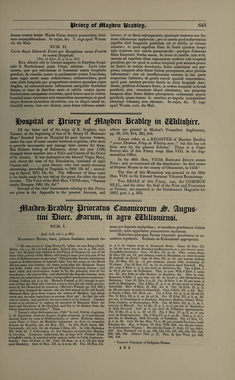 domus nostrse beatae Marise Oxon. tenore prsesentium tluxi- mus exemplificandura. In cujus, &c. T. regeapud Westm. vii. die Maii. NUM. II. Carta lieyis Edwardi Tertii pro Receptione unius Fratris in eodem Hospitali. [Pat. 14 Edw. II. p. 2, m. 10.] Rex dilectis sibi in Christo magistro et fratribus hospi- talis S. Bartholomaei juxta Oxon. salutem. Licet inter caetera, quae pro relevatione et honestate status hospitalis praedicti, de consilio nostro in parliamento nostro Lincolniae, anno regni nostri nono ordinavimus; ordinaverimus, quod cum idem hospitale per progenitores nostros quondam reges Angliae, ad sustentationem infirmorum antiquitus fundatum fuisset, et tunc de fratribus sanis et validis contra ipsam fundationem occupatum existebat, quod fratres sani in eodem hospitali nunc existentes suis temporibus morerentur, etquod aliquo fratrum eorundem decedente, seu ex aliqua caush ra- tionabili amoto, loco suo ibidem, unus frater infirmus admit- teretur, et sic fieret subsequenter, quousque numerus sex fra¬ trum infirmorum impleretur ; pro eotamenquodmaheremium capellee dicti hospitalis putridum est et debile, ac ruinam minatur; et quod capellam illam de bonis ejusdem hospi¬ talis reparare non valetis quoquomodo; quodque Johannes filius Laurencii Serthe sanus, de bonis et catallis suis xviii. marcas ad capellam illam reparandam conferre vult hospitali praedicto, per sic quod in eodem hospitali post mortem proxi- mi fratris in eodem decedentis, frater admittatur suo per- petuo, tanquam alius frater ibidem percepturus, sicut plenius informamur: nos ad insufficient am vestram in hac parte respectum habentes, de gratia nostra speciali concessimus, quod post mortem proximi fratris in dicto hospitali dece¬ dentis, pnefatus Johannes frater, in eodem hospitali in forma prsedicta, sine occasione aliqua admittatur, suo perpetuo tanquam alius frater ibidem percepturus ordinatione nostrfi praedicti, quam extunc in omnibus et singulis inviolabiliter observari volumus, non obstante. In cujus, &c. T. rege apud Westm. xviii. die Maii. hospital or IJriorg of JBagfcm 3Bra&lrg tit 2UtItsl)ttt. IN the latter end of the reign of K. Stephen, says Tanner, or the beginning of that of K. Henry II. Manasser Biseta founded here an Hospital for poor leprous women, under the care of some secular brethren or priests, who were to provide necessaries and manage their estates for them. But Hubert bishop of Salisbury, about the year 1190, changed those seculars into a Prior and Canons of the Order of St. Austin. It was dedicated to the blessed Virgin Mary, and, about the time of the Dissolution, consisted of eight Canons and.poor Sisters, who had yearly revenues amounting, according to Dugdale, to 180/. 10s. 4d. : accord¬ ing to Speed, 197/. 18s. 8c?. The difference of these sums is no doubt made by one taking the gross, the other the clear income. The Valor of the 26th Hen. VII Ith says, “ Summa totalis Receptae 198/. 18s. 8d.” Several of the chief Instruments relating to this Priory are given in the Appendix to the present Account, and others are printed in Madox’s Formulare Anglicanum, pp. 22, 255, 314, 362,368. Tanner refers to a REGISTER of Mayden Bradley “ penes Thomam Foley de Whitley arm.but this has not been seen by the present Editors.11 There is a Paper Survey also of this Priory temp. Hen. VIII. in the Aug¬ mentation Office. In the 26th Hen. Vlllth Richard Jenvn occurs Prior: and so continued till the dissolution: he died rector of Shipton Moyne in the county of Gloucester, in 1553.c The Site of this Monastery was granted in the 29th Hen. VIII. to Sir Edward Seymour Viscount Beauchamp. Two SEALS of this Priory, one, the COMMON SEAL, and the other the Seal of the Prior and Procurator or Proctor, are engraved in the Gentleman’s Magazine for 1823, part. i. p. 305. BratiRg iprioratus Canonicorum &. 9tttfus tint Btorr. jharum, m atjro OTfltomntst. NUM. I. [Lei. Coll. vol. i. p. 80.] Manserus Byset, baro, primus fundator, instituit do- 3 “ He was sewer to King Henry II. before he was King (Dugd. Baron, vol. i. p. 39.) as well as after. Leland, Itin. vol. iv. p. 105. saith, that ‘ this Hospital was builded to the Priory of Chanons by one of the three heirs general of the Bisets, who being a lazar gave her part of the town of Kidderminster in pios mus.’ This probably was the traditionary report at Kidderminster in Leland’s time, but the estate of the Bisets did not come into females till many years after this Religious House was built, which was originally an Hospital for leprous women ; and their relief and maintenance seems to be the principal view of the foundation ; the priests first, and afterward the Regular Canons, were added to be subservient to them, (being called ‘procuratores mulierum,’ Leland, Collect, vol. ii. p. 84. Madox’s Formul. p. 23.) though in pro¬ cess of time the Prior and Convent seem to have got the whole govern¬ ment of the House and its revenues, (Madox’s Formul. pp. 314, 362.) and to have dropped the sisters, who are first named in the old Deeds. Manasser Biset gave these women the manor of Bradley, ‘pro Alicia uxore sua, de cujus hsereditate manerium illud est.’ So that his wife was an heiress, and probably the leper hinted at by Leland. Camden seems to be mistaken in making the daughter of Manasser Biset the leper and foundress of the Hospital, and this to be distinct from the Priory founded by her father.’’ Tann. Tanner’s other References are. Vide “In cod. Cotton. Augustus, ii. 12. F.pistolam Alianorse Reginse Anglite escaetori, ne inquisitionem aliquam faciat de terra in Kidderminster, et advoc. Ecclesise ibidem, quam Prior et Conv. de Bradeley habuerunt ex dono et excambio Joannis de Rypariis, dat. 54 Hen. III. In bibl. Bodl. Oxon. MS. Dodsworth, vol. xxiv. fol. 45. Cartam 2 Edw. III. In bibl. Harleiana MS. 2044, fol. 7. Collectanea de hoc Prioratu ex rotulo diet. Rotulus de Crendon. Computos ballivorum, &c. in baga intit. Peryent Duke of Suffolk’s lands, in superiori archa quintae archse in Curia Augmenta- tionum. Cart. 15 Joan. n. 59. Cart. 16 Joan. m. 4, n. 76. pro feria apud Bradeley. Cart. 11 Hen. III. m. 4 et m. 40. Pat. 13 Hen, III. mum pro leprosis mulieribus ; et seculares presbiteros ibidem instituit, quos appellabat procuratores mulierum. Hubertus episcopus Sarum transtulit presbiteros in ca- nonicos regulares. Ecclesia de Kidermister appropriata. m. 4 d. de virgata terrrn in Hamstede Berks. Claus. 13 Hen. III. m. 19. de bosco suo de Bradeley deafforestando et l. acr. brueras vocat. Jernefield claudendo. Cart. 13 Hen. III. m. 11. Plac. coram Rege. 25 Hen. III. rot. 19. pro carucat. terrse in Huminton, ex dono Joannis fil. Galfridi de Nevil. Cart. 52 Hen. III. m. 12. pro mercat. ibidem. Pat. 53 Hen. III. m. . d. pro commun. pastur. infra dominium de Wytham. Pat. 56 Hen. III. m. 55. de domibus apud Totehull. Fin. div. com. 1 Edw. I. n. 2. pro terris in Bekinton, &c. Pat. 4 Edw. I. m. 33 d. pro ten. in Netherton. Plac. in com. Wilt. 8 Edw. I. assis! rot. 52. pro feria et aliis libertat. in Bradeley, &c. Plac. in com. Somerset. 8 Edw. I. quo war. rot. 65. de furcis et aliis libertatibus in Bekinton. Cart. 13. Edw. I. n. 21. Pat. 18 Edw. I. m. 22. pro mess, et terris in Honington. Pat. 3 Edw. II. p. 1, m. 43. pro mess, et terris in Jernefeld. Brev. 8 Edw. II. Hill. rot. 9. Pat. 10 Edw. II. p. 2, m. 23. pro mess, et terris in Grenefeld. Cart. 2 Edw. III. n. 24. Rec.' in Scacc. 5 Edw. III. Mich. rot.. Pat. 9 Edw. III. p. 1, m. 12 vel IS Pat. 11 Edw. HI. p. 3, m. 24 vel 25. Pat. 37 Edw. III. p. 2, m. 36.’ pro ten. in Frombranch et Raddene, Somerset, Shafton, Dorset. Whit- born, Corsley, et Horningham, Wilt. Pat. 43 Edw. III. p. ], m. 1. pro ten. in Bristoll. Pat. 14 Ric. II p. 1, in. 2. pro ten. in Bayleclive et Hull Deverell. Ibid. m. 3. pro eccl. de Fisherton approprianda. Pat. 17 Ric. II. p. 2, m. 36 vel 37. Pat. 1 Hen. IV. p. 3, m. 9. pro eccl. de Kidderminster. Pat. 3 Hen. IV. p. 1, m. 31. Ibid. p. 2, m. 5. pro ten. in Bradlegh, Hull Deverell, et Yernfield. Pat. 11 Hen. VI. p. 1, m. 18. Cart. 26, &c. Hen. VI. n. 46. pro returnis Brevium, bonis felonum, &c. Rec. in Scacc. 13 Hen. VIII. Hill. rot. 48. pro maner. de Kiddermister Wigorn.” See also the Taxat. P. Nich. IV. pp. 192 b 203. Rot. Hundred, vol. ii. pp. 120, 124,129, 137,138,139, 233, 248’ 262, 284, 335. Abbrev. Plac. p. 17. Plac. de Quo Warr. pp. 689' 700, 799. 11 ’ 0 Tanner’s Principals of Religious Houses. 4 N 2