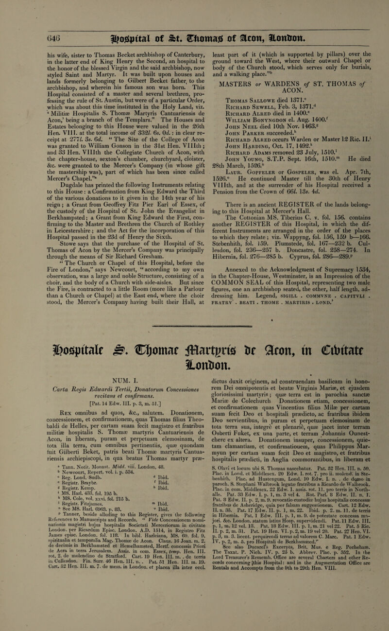 his wife, sister to Thomas Becket archbishop of Canterbury, in the latter end of King Henry the Second, an hospital to the honor of the blessed Virgin and the said archbishop, now styled Saint and Martyr. It was built upon houses and lands formerly belonging to Gilbert Becket father, to the archbishop, and wherein his famous son was born. This Hospital consisted of a master and several brethren, pro¬ fessing the rule of St. Austin, but were of a particular Order, which was about this time instituted in the Holy Land, viz. * Militi® Hospitalis S. Thom® Martyris Cantuariensis de Aeon,’ being a branch of the Templars.” The Houses and Estates belonging to this House were valued in the 26th Hen. VIII. at the total income of 332/. 6s. 0d.: in clear re¬ ceipt at 277/. 3s. 6d. “ The Site of the College of Aeon was granted to William Gonson in the 31st Hen. VUIth ; and 33 Hen. VUIth the Collegiate Church of Aeon, with the chapter-house, sexton’s chamber, churchyard, cloister, &c. were granted to the Mercer’s Company (in whose gift the mastership was), part of which has been since called Mercer’s Chapel.”4 Dugdale has printed the following Instruments relating to this House : a Confirmation from King Edward the Third of the various donations to it given in the 14th year of his reign; a Grant from Geoffrey Fitz Pier Earl of Essex, of the custody of the Hospital of St. John the Evangelist in Berkhampsted; a Grant from King Edward the First, con¬ firming to the Master and Brethren the Church of Rothley in Leicestershire; and the Act for the incorporation of this Hospital passed in the 23d of Henry the Sixth. Stowe says that the purchase of the Hospital of St. Thomas of Aeon by the Mercer’s Company was principally through the means of Sir Richard Gresham. “ The Church or Chapel of this Hospital, before the Fire of London,” says Newcourt, “according to my own observation, was a large and noble Structure, consisting of a choir, and the body of a Church with side-aisles. But since the Fire, is contracted to a little Room (more like a Parlour than a Church or Chapel) at the East end, where the choir stood, the Mercer’s Company having built their Hall, at least part of it (which is supported by pillars) over the ground toward the West, where their outward Chapel or body of the Church stood, which serves only for burials, and a walking place.”b MASTERS or WARDENS of ST. THOMAS of ACON. Thomas Sallowe died 137l.c Richard Sewell, Feb. 3, 1371.d Richard Alred died in 1400.® William Bonyngdon el. Aug. 1400.f John Neel died 10th Nov. 1463.® John Parker succeeded.11 Richard Alred occurs Warden or Master 12 Ric. II.1 John Harding, Oct. 17, 1492.k Richard Adams removed 23 July, 1510.' John Young, S.T.P. Sept. 16th, 1510.™ He died 28th March, 1526. Laur. Gopfeler or Gospeler, was el. Apr. 7t.h, 1526.° He continued Master till the 30th of Henry VUIth, and at the surrender of his Hospital received a Pension from the Crown of 66/. 13s. 4d. There is an ancient REGISTER of the lands belong¬ ing to this Hospital at Mercer’s Hall. The Cottonian MS. Tiberius C. v. fol. 156. contains another REGISTER of this Hospital, in which the dif¬ ferent Instruments are arranged in the order of the places to which they relate ; viz. Wappyng, fol. 156, 159 b—166. Stebenhilh, fol. 159. Plumstede, fol. 167—232 b. Cul- lesdon, fol. 236—257 b. Doncastre, fol. 258—274. In Hibernia, fol. 276—285 b. Cyprus, fol. 286—289.p Annexed to the Acknowledgment of Supremacy 1534, in the Chapter-House, Westminster, is an Impression of the COMMON SEAL of this Hospital, representing two male figures, one an archbishop seated, the other, half length, ad¬ dressing him. Legend, sigill . commvne . capitvli . FRATRV’ . BEATI . THOME . MARTIRIS . LOND.’ |)0Qjptta(f 0. Cljomnc JHattgris tif 3ron, tn Ctbitate Hon&ott. NUM. I. Carta Regis Edwardi Tertii, Donatorum Concessiones recitans et confirvians. [Pat. 14 Edw. III. p. 3, m. 51.]] Rex omnibus ad quos, &c., salutem. Donationem, concessionem, et confirmationem, quas Thomas filius Theo- baldi de Helles, per cartam suam fecit magistro et fratribus militiae hospitalis S. Thomae martyris Cantuariensis de Aeon, in liberam, puram et perpetuam elemosinam, de tota ilia terra, cum omnibus pertinentiis, quae quondam fuit Gilberti Beket, patris beati Thomae martyris Cantua¬ riensis archiepiscopi, in qua beatus Thomas martyr prae- a Tann. Notit. Monast. Midd. viii. London, 48. b Newcourt, Repert. vol. i. p. 534. c Reg. Lond. Sudb. d Ibid. e Registr. Braybr. f Ibid, s Registr. Kemp. h Ibid. 1 MS. Harl. 433. fol. 195 b. k MS. Cole, vol. xxvi. fol. 215 b. 1 Registr. Fitzjames. m Ibid.  See MS. Harl. G9G3. p. 83. ° Ibid. p Tanner, beside alluding to this Register, gives the following References to Manuscripts and Records. “ Vide Concessionem nomi- nationis magistri hujus hospitalis Societati Merceriorum in civitate London, per Ricardum Episc. London. A.D. 1514, in Registro Fitz James episc. London, fol. 118. In bibl. Harleiana, MS. GO. fol. 9. spiritualia et temporalia Mag. Thomae de Aeon. Claus. 16 Joan. m. 2. de decimis in Berkhamsted et Hemelhamsted, Hertf. concessis Priori de Acra in terra Jerusalem. Assis. in com. Essex, temp. Hen. III. rot. 2. de molendino de Stratford. Cart. 19 Hen. III. m. . de terris iu Cullesdon. Fin. Surr. 46 Hen. III. n. . Pat. 51 Hen. III. in. 19. Cart. 52 Hen. III. m. 7- de mess, in London, et placea ilia inter eccl. dictus duxit originem, ad construendam basilicam in hono- rem Dei omnipotentis et beat® Virginis Mari®, et ejusdem gloriosissimi martyris; qu® terra est in parochia sanct® Mari® de Colechurch Donationem etiam, concessionem, et confirmationem quas Vincentius filius Mil® per cartam suam fecit Deo et hospitali pr®dicto, ac fratribus ibidem Deo servientibus, in puram et perpetuam elemosinam de tota terra sua, integre et plenarie, qu® jacet inter terram Osberti Fuket, ex una parte, et terram Johannis Ounest- cherc ex altera. Donationem insuper, concessionem, quie- tam clamantiam, et confirmatiouem, quas Philippus Mar- myun per cartam suam fecit Deo et magistro, et fratribus hospitalis pr®dicti, in Anglia commorantibus, in liberam et S. Olavi et locum ubi S. Thomas nascebatur. Pat. 52 Hen. III. n. 50. Plac. in Lond. et Middlesex. 20 Edw. I. rot. 7. pro ii. molend. in Ste- benhith. Plac. ad Hustengum, Lond. 10 Edw. I. n. . de dorno in parocli. S. Stephani Walbrook legatee fratribus a Ricardo de Walbrook. Plac. in com. Middlesex. 22 Edw. I. assis. rot. 11. pro terris in Nortli- alle. Pat. 33 Edw. I. p. 1, m. 3 vel 4. Rot. Pari. 8 Edw. II. n. 1. Pat. 8 Edw. II. p. 2, m. 9. revocatio custodia- hujus hospitalis concessse fratribus de Asheridge, quia per falsam suggestionem. Cart. 12 Edw. II. n. 35. Pat. 17 Edw. II. p. 1, m. 22. Ibid. p. 2. m. 11. de terris in Hibernia. Pat. 1 Edw. III. p. 1, m. 9. de potestate concessa ma- jori. &c. London, statum istius Hosp. supervidendi. Pat. 11 Edw. III. p. 1, m. 12 vel. 13. Pat. 18 Edw. III. p. 1, m. 21 vel 22. Pat. 5 Ric. II. p. 2, m. 31. Pat. 19 Hen. VI. p. 2, m. 19 vel 20. Pat. 27 Hen. VI. . 3, m. 3. licent. perquirendi terras ad valorem C. Marc. Pat. 1 Edw. V. p. 2, m. 5. pro Hospitali de Berkhamsted.” See also Ducarels Excerpts, Brit. Mus. e Reg. Pecheham. The Taxat. P. Nich. IV. p. 25 b. Abbrev. Plac. p. 362. In the Lord Treasurer’s Rememb. Office are several Charters and other Re¬ cords concerning [this Hospital: and in the Augmentation Office are Rentals and Accompts from the 9th to 29th Hen. VIII.