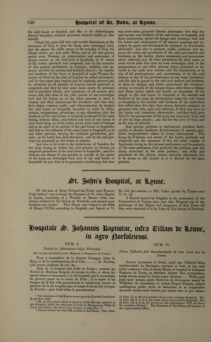 the said house or hospital, and like to be disheritaunce thereof hereafter, withoute graciouse remedie hadde yn this behalfe. Please hit youre full wise and worthi discrecions, at the reverence of God, to pray the kyng oure soveraigne lord, that hit please his noble grace, to the worship of God, his blissid moder our lady saint Marie, and of the said glorius martir seint Thomas, yn supportacion and sustenance of divyne service yn the said hous or hospitalle, by th’ assent of his lordes spirituell and temporell, and by the auctorite of this present parliament, to ordeigne, stablishe and ap¬ prove ; and that the maister and brethern thereof; the maister and brethren of the hous or hospitall of saint Thomas the martyr of Acres in the citee of London be called and repute: and by that name may enpleet and be enpleted, onswere and be onswered in all manner of courtees aswell spirituell as temporell, and they by that same name mowe be persones able to purchase londez and tenementz of all manere per¬ sones, and take hem of the yifte, aswele of our soveraigne lord and his heires, as of any other persone, to have to theyme and their successours for evermore: and that they have thaire common sealle : and whensumevere hit happen the said house or hospitalle hereafter to voitle by dethe, cession, resignacione, privacione, or any otherwyse, that the brethern of the said house or hospitall professid for the tyme beyng, without delay, and without any suyt of any licenc of oure lorde king, or of his heires mowe chese oone of theyme self or an other to be maister of the said house or hospitalle, and him to the ordinarie of the same house or hospitalle, or to any other persone, havyng the ordinarie jurisdiction, pre¬ sent ; as hit hathe ben used aforetyme; and he the said per¬ sone soe presentid yn due forme to admitte. And also to do write to the archedecon of London, for the tyme beyng, to induct the seid persone so chosen, yn corporell possession of the seid house or hospitalle; and also without any charge of any pension or corodie at the praier of the kyng our soveraigne lord, oute of the said house or hospitalle yn any wise to be graunted, consideryng that ther was never none graunted therein aforetyme; bot that the said maister and brethern of the said house or hospitall, and there successours, ayenst the kynge oure soverayn lord and his heires and successours of all manere pensians and co- rodyes be quyte and discharged for evermore by th’auctorite abovesaid: and also to graunte, ratifie, conferme and ap¬ prove the estate and possession of the said now maister and brethern, yn the londes, places, tenements, and possessions above rehersed, and all other possessions by what name so evere hit be afore this tyme by oure soveraigne lord or his progenitours, or any other persone yevyn, graunted, or de- vysed to the saide now maister and his successours, or to any of his predecessours and successours, or by the seid maister or any of his predecessours yn any wyse recovered: and alle this to graunt to the seid now maister and brethern, to have to theyme and theire successours for evermore: savyng to everych of the kynges lieges, other then to theime and thaire heires which any londes or tenements of fee simple to the seid house or hospitall, or the maister and brethern of the same, by whatsumever name the seid house or hospitall, or the maister and brethern of the same have ben called afore this time, have yeven, devysed, assigned, or graunted their title, right and interesse, if they any have yn the londes and tenements abovesaide: and they shall pray God for the prosperitee of the kyng our soverayne lord, and of alle his liege people ; and this for the love of God, and in the way of charitee. Qua quidem petitione in parliamento praedicto lecta, audita, et plenius intellecta, de avisamento et assensu prae- dictis respondebatur eidem in forma subsequenti. The kyng, by th’advyse and assent of the lordes spirituell and temporell, and the commens of this his noble roialme of Ingelonde, beyng in this present parliament, and be auctorite of the same parlement, hath graunted this petition, and alle thyng conteyned in the same petition; and wille and graunteth be the advyse, assent, auctorite abovesaid, that it be doone in alle poyntz as it is desired by the same petition. Jst. Soljn’s hospital, at lignite. IN the time of King Edward the First,3 says Tanner, if not before,b was in being the Hospital of St. John Baptist at Lynne, consisting of a Warden or Master (who was always collated by the bishop of Norwich) and several poor brothers and sisters.0 This House was valued in the 26th of Henry VUIth, according to Dugdale and Speed, at 71. 6s. llrf. per annum ; a MS. Valor quoted by Tanner says 71. 7s. 1 (l. A Record quoted by Dugdale in the possession of the Corporation of Lynne, says that this Hospital was in the patronage of the Mayor and burgesses of that Town till they were deprived of it by John de Ely bishop of Norwich. ¥?odpttalr Js>. Stoljanms Baptisstac, infra tbTllam tic Haute, m aijro 0orfolrtensi. NUM. I. Notula de Advocatione hitjus Prioratus. [Ex vetusta membrana penes Majorem et Burgenses de Lenne.] Fait a remembrer de la chartre l’evesque John le Grey, et de la confirmacioun de le Cha.de Norwiz, q’ils soyent conferme de roy, &c. Item de la hospital sent John en Lenne; coment un Nichol de Bricham burgeys de mesme la ville, et altres, te- nerent terres et tenementz a le dit hospital, pur la sustenance de poverez gentz en la noum de Dieu ; et le maire et les burgiys de la dite ville presenterent et establerent mestre et gardeyn de la dit hospital jeks al temps John de Ely evesque de Norwiz ; quel John tolast la presentement. a The admission of the Masters occur upon the Norwich Institution Books from 1302. b Mr. Le Neve had a deed of lands in Little Riburgh granted to this Hospital, which was witnessed by Fulk de Muntpenzon, Philip de Pavel, and others, who lived as he thought in temp. Hen. I. c Tanner notices but three MS. records of this House, “Rot. claus. NUM. II. Carta Ulfketeli filii Sanctimonialis de tota terra sua in Linna. Sciant praesentes et futuri, quod ego Ulfketel filius sanctimonialis de Sceringes, concessi et dedi, et hac mea carta confirmavi Deo et beatae Marite et hospitali S. Johannis Baptistae de Linna, et fratribus ibidem Deo servientibus, totam terram meam in Linna super calcetam . . . Wdiae, quae jacet inter terram, quam Robertus de Jernemunt tenuit de Willielmo de Jernemunt, et terram Rogeri Pistoris, scilicet quadraginta pedes terrae in latitudine, et in longitudine quantum vicin® terras durant, pro anima mea et pro anima¬ ls Edw. II. m. 39. pro quadam placea terrae contigua Hospitali. Pat. 34 Edw. III. p. 2, m. 9. pro mess, tribus concessis huic Hospitali. >Pat. 43 Edw. III. p. 2, m. 30. pro ten. in villa exMonatione Will, de Swin- flet archidiac. Norwic.” The Surrender of this House still remains in the Augmentation Office.