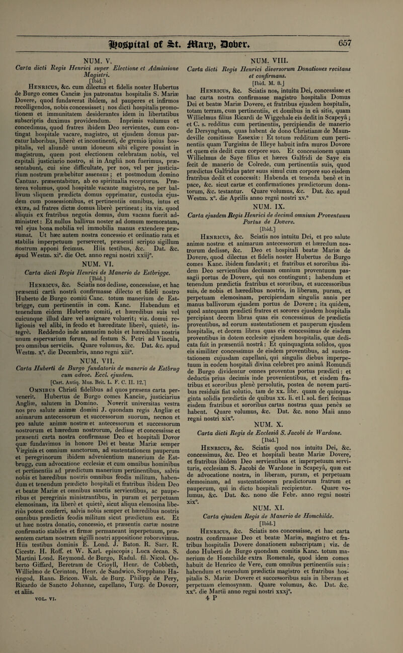 $tog|Htai of St* Jftarg, !3obtv. 65 7 NUM. V. Carta dicti Regis Henrici super Electione et Admissione Magistri. [Ibid.] Henricus, &c. cum dilectus et fidelis noster Hubertus de Burgo comes Cancias jus patronatus hospitalis S. Mariae Dovere, quod fundaverat ibidem, ad pauperes et infirmos recolligendos, nobis concessisset; nos dicti hospitalis promo- tionem et immunitatem desiderantes idem in libertatibus subscripts duximus providendum. Inprimis volumus et concedimus, quod fratres ibidem Deo servientes, cum con- tingat hospitale vacare, magistro, ut ejusdem domus par- catur laboribus, liberei et incontinent, de gremio ipsius hos¬ pitalis, vel aliunde unum idoneum sibi eligere possint in magistrum, quem post electionem celebratam nobis, vel capitali justiciario nostro, si in Anglia non fuerimus, pr®- sentabunt, cui sine difficultate, per nos, vel per justicia- rium nostrum pr®bebitur assensus ; et postmodum domino Cantuar. praesentabitur, ab eo spiritualia recepturus. Pr®- terea volumus, quod hospitale vacante magistro, ne per bal- livum aliquem praedicta domus opprimatur, custodia ejus¬ dem cum possessionibus, et pertinentiis omnibus, intits et extra, ad fratres dictae domus. libere pertineat; ita viz. quod aliquis ex fratribus negotia domus, dum vacans fuerit ad- ministret: Et nullus ballivus noster ad domum memoratam, vel ejus bona mobilia vel immobilia manus extendere pr®- sumat. Ut h®c autem nostra concessio et ordinatio rata et stabilis imperpetuum perseveret, pr®senti scripto sigillum nostrum apponi fecimus. Hiis testibus, &c. Dat. &c. apud Westm. xi°. die Oct. anno regni nostri xxiij0. NUM. VI. Carta dicti Regis Henrici de Manerio de Estbrigqe. [Ibid.] Henricus, &c. Sciatis nosdedisse, concessisse, et hac pr®senti carta nostra confirmasse dilecto et fideli nostro Huberto de Burgo comiti Cane, totum manerium de Est- brigge, cum pertinentiis in com. Kane. Habendum et tenendum eidem Huberto comiti, et h®redibus suis vel cuicunque illud dare vel assignare voluerit; viz. domui re- ligionis vel alibi, in feodo et haereditate libere, quiete, in- tegre. Reddendo inde annuatim nobis et hseredibus nostris unum espervarium forum, ad festum S. Petri ad Vincula, pro omnibus serviciis. Quare volumus, &c. Dat. &c. apud Westm. x°. die Decembris, anno regni xiii0. NUM. VII. Carta Huberti de Burgo fundatoris de manerio de Estbrug cum advoc. Eccl. ejusdem. [Cart. Antiq. Mus. Brit. L. F. C. II. 12.] Omnibus Christi fidelibus ad quos prtesens carta per- venerit. Hubertus de Burgo comes Kanci®, justiciarius Angliae, salutem in Domino. Noverit universitas vestra nos pro salute animae domini J. quondam regis Angliae et animarum antecessorum et successorum suorum, necnon et pro salute animae nostrae et antecessorum et successorum nostrorum et haeredum nostrorum, dedisse et concessisse et praesenti carta nostra confirmasse Deo et hospitali Dovor quae fundavimus in honore Dei et beat® Mari® semper Virginis et omnium sanctorum, ad sustentationem pauperum et peregrinorum ibidem advenientium manerium de Est- brugg, cum advocatione ecclesi® et cum omnibus hominibus et pertinentiis ad pr®dictum manerium pertinentibus, salvis nobis et h®redibus nostris omnibus feodis militum, haben¬ dum et tenendum pr®dicto hospitali et fratribus ibidem Deo et beat® Mari® et omnibus sanctis servientibus, ac paupe- ribus et peregrinis ministrantibus, in puram et perpetuam elemosinam, ita libere et quiete, sicut aliqua elemosina libe- rius potest conferri, salvis nobis semper et h®redibus nostris omnibus pr®dictis feodis militum sicut pr®dictum est. Et ut h®c nostra donatio, concessio, et pr®sentis cart® nostr® confirmatio stabiles et firm® permaneant inperpetuum, pr®- sentem cartam nostram sigilli nostri appositione roboravimus. Hiis testibus dominis E. Lond. J. Baton. R. Sarr. R. Cicestr. H. Roff. et W. Karl, episcopis; Luca decan. S. Martini Lond. Reymond. de Burgo, Radul. fil. Nicol. Os- berto Giffard, Beretram de Crioyll, Henr. de Cobbeth, Willielmo de Cerinton, Henr. de Sandwico, Stepphano Ha- ringod, Rann. Bricon. Walt, de Burg. Philipp de Pery, Ricardo de Sancto Johanne, capellano, Turg. de Dovorr, et aliis. NUM. VIII. Carta dicti Regis Henrici diversorum Donationes recitans et confirmans. [Ibid. M. 8.J Henricus, &c. Sciatis nos, intuitu Dei, concessisse et hac carta nostra confirmasse magistro hospitalis Domus Dei et beat® Mari® Dovere, et fratribus ejusdem hospitalis, totam terram, cum pertinentiis, et domibus in efi sitis, quam Willielmus filius Ricardi de Wiggehale eis deditin Scapeya; et C. s. redditus cum pertinentiis, percipiendis de manerio de Dersyngham, quas habent de dono Christian® de Maun- deville comitiss® Essexi®: Et totum redditum cum perti¬ nentiis quam Turgisius de Illeye habuit infra muros Dovore et quem eis dedit cum corpore suo. Et concessionem quam Willielmus de Saye filius et h®res Galfridi de Saye eis fecit de manerio de Colrede, cum pertinentiis suis, quod pr®dictus Galfridus pater suus simul cum corpore suo eisdem fratribus dedit et concessit: Habenda et tenenda bene et in pace, &c. sicut cart® et confirmationes pr®dictorum dona- torum, &c. testantur. Quare volumus, &c. Dat. &c. apud Westm. x°. die Aprilis anno regni nostri xv.° NUM. IX. Carta ejusdem Regis Henrici de decima omnium Proventuum Portus de Dovere. [Ibid.] Henricus, &c. Sciatis nos intuitu Dei, et pro salute anim® nostr® et animarum antecessorum et h®redum nos¬ trorum dedisse, &c. Deo et hospitali beat® Mari® de Dovere, quod dilectus et fidelis noster Hubertus de Burgo comes Kane, ibidem fundavit; et fratribus et sororibus ibi¬ dem Deo servientibus decimam omnium proventuum pas- sagii portus de Dovere, qui nos contingunt; habendum et tenendum pr®dictis fratribus et sororibus, et successoribus suis, de nobis et h®redibus nostris, in liberam, puram, et perpetuam elemosinam, percipiendam singulis annis per manus ballivorum ejusdem portus de Dovere; ita quidem, quod antequam praedicti fratres et sorores ejusdem hospitalis percipiant decern libras quas eis concessimus de pr®dictis proventibus, ad eorum sustentationem et pauperum ejusdem hospitalis, et decern libras quas eis concessimus de eisdem proventibus in dotem ecclesi® ejusdem hospitalis, qu® dedi- cata fuit in pr®sentifi nostril: Et quinquaginta solidos, quos eis similiter concessimus de eisdem proventibus, ad susten¬ tationem cujusdam capellani, qui singulis diebus imperpe¬ tuum in eodem hospitali divina celebret pro anima Romundi de Burgo dividentur omnes proventus portus pr®dicti: et deductis prius decimis inde provenientibus, et eisdem fra¬ tribus et sororibus plene persolutis, postea de novem parti- bus residuis fiat solutio, tam de xx. libr. quam de quinqua¬ ginta solidis pr®dictis de quibus xx. li. et 1. sol. fieri fecimus eisdem fratribus et sororibus cartas nostras quas penes se habent. Quare volumus, &c. Dat. &c. nono Maii anno regni nostri xix°. NUM. X. Carta dicti Regis de Ecclesia S. Jacobi de Wardone. [Ibid.] Henricus, &c. Sciatis quod nos intuitu Dei, &c. concessimus, &c. Deo et hospitali beat® Mari® Dovere, et fratribus ibidem Deo servientibus et imperpetuum servi- turis, ecclesiam S. Jacobi de Wardone in Scapeya, qu® est de advocatione nostra, in liberam, puram, et perpetuam elemosinam, ad sustentationem pr®dictorum fratrum et pauperum, qui in dicto hospitali recipientur. Quare vo- lumus, &c. Dat. &c. nono die Febr. anno regni nostri xix°. NUM. XI. Carta ejusdem Regis de Manerio de Homchilde. [Ibid.] Henricus, &c. Sciatis nos concessisse, et hac carta nostra confirmasse Deo et beat® Mari®, magistro et fra¬ tribus hospitalis Dovere donationem subscriptam ; viz. de dono Huberti de Burgo quondam comitis Kane, totum ma¬ nerium de Homchilde extra Romenale, quod idem comes habuit de Henrico de Vere, cum omnibus pertinentiis suis: habendum et tenendum pr®dictis magistro et fratribus hos¬ pitalis S. Mari® Dovere et successoribus suis in liberam et perpetuam elemosynam. Quare volumus, &c. Dat. &c. xx°. die Martii anno regni nostri xxxj0. 4 P