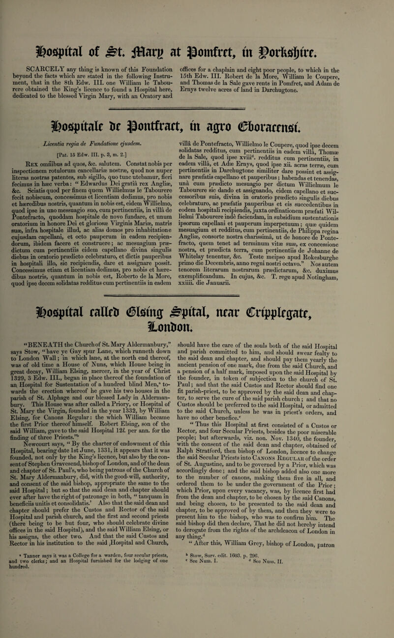 SCARCELY any thing is known of this Foundation beyond the facts which are stated in the following Instru¬ ment, that in the 8th Edw. III. one William le Tabou- rere obtained the King’s licence to found a Hospital here, dedicated to the blessed Virgin Mary, with an Oratory and offices for a chaplain and eight poor people, to which in the 15th Edw. III. Robert de la More, William le Coupere, and Thomas de la Sale gave rents in Pomfret, and Adam de Ernys twelve acres of land in Darchugtone. Hospttale Or -pontfrart, fit acjro C&oramtsi. Licentia regia de Fundatione ejusdem. [Pat. 15 Edw. III. p. 3, m. 2.] Rex omnibus ad quos, &c. salutem. Constat nobis per inspectionem rotulorum cancellarioe nostrae, quod nos nuper literas nostras patentes, sub sigillo, quo tunc utebamur, fieri fecimus in haec verba: “ Edwardus Dei gratia rex Angliae, &c. Sciatis quod per finem quern Willielmus le Tabourere fecit nobiscum, concessimus et licentiam dedimus, pro nobis et haeredibus nostris, quantum in nobis est, eidem Willielmo, quod ipse in uno messuagio suo, cum pertinentiis, in villa de Pontefracto, quoddam hospitale de novo fundare, et unum oratorium in honore Dei et gloriosae Virginis Marise, matris suae, infra hospitale illud, ac alias domos pro inhabitation e cujusdam capellani, et octo pauperum in eadem recipien- dorum, ibidem facere et construere; ac mesuagium prae- dictum cum pertinentiis eidem capellano divina singulis diebus in oratorio praedicto celebraturo, et dictis pauperibus in hospitali illo, sic recipiendis, dare et assignare possit. Concessimus etiam et licentiam dedimus, pro nobis et haere- dibus nostris, quantum in nobis est, Roberto de la More, quod ipse decern solidatas redditus cum pertinentiis in eadem villa de Pontefracto, Willielmo le Coupere, quod ipse decern solidatas redditus, cum pertinentiis in eadem villa, Thomae de la Sale,^ quod ipse xviiid. redditus cum pertinentiis, in eadem villa, et Adae Ernys, quod ipse xii. acras terrae, cum pertinentiis in Darchugtone similiter dare possint et assig¬ nare praefatis capellano et pauperibus; habendas et tenendas, una cum praedicto mesuagio per dictum Willielmum le Tabourere sic dando et assignando, eidem capellano et suc- cessoribus suis, divina in oratorio praedicto singulis diebus celebraturo, ac praefatis pauperibus et eis succedentibus in eodem hospitali recipiendis, juxta ordinationem praefati Wil- lielmi Tabourere inde faciendam, in subsidium sustentationis ipsorum capellani et pauperum imperpetuum; quae quidem mesuagium et redditus, cum pertinentiis, de Philippa regina Angliae, consorte nostra charissima, ut de honore de Ponte¬ fracto, quern tenet ad terminum vitae suae, ex concessione nostra, et preedicta terra, cum pertinentiis de Johanne de Whitelay tenentur, &c. Teste meipso apud Rokesburghe primo die Decembris, anno regni nostri octavo.” Nos autem tenorem literarum nostrarum praedictarum, &c. duximus exemplificandum. In cujus, &c. T. rege apud Notingham, xxiiii. die Januarii. hospital rallctj <£5lstmj ^pttal, near CnppRgate, Honticm. “BENEATH the Church of St. Mary Aldermanbury,” says Stow, “ have ye Gay spur Lane, which runneth down to London Wall; in which lane, at the north end thereof, was of old time a House of Nuns, which House being in great decay, William Elsing, mercer, in the year of Christ 1329, 3 Edw. III., began in place thereof the foundation of an. Hospital for Sustentation of a hundred blind Men,a to¬ wards the erection whereof he gave his two houses in the parish of St. Alphage and our blessed Lady in Alderman¬ bury. This House was after called a Priory, or Hospital of St. Mary the Virgin, founded in the year 1332, by William Elsing, for Canons Regular: the which William became the first Prior thereof himself. Robert Elsing, son of the said William, gave to the said Hospital 12/. per ann. for the finding of three Priests.’”1 Newcourt says, “ By the charter of endowment of this Hospital, bearing date 1st June, 1331, it appears that it was founded, not only by the King’s licence, but also by the con¬ sent of Stephen Gravesend, bishop of London, and of the dean and chapter of St. Paul’s, who being patrons of the Church of St. Mary Aldermanbury, did, with the good-will, authority, and consent of the said bishop, appropriate the same to the said Hospital; but so that the said dean and chapter should ever after have the right of patronage in both, “ tanquam in beneficiis unitis et consolidatis.’ Also that the said dean and chapter should prefer the Custos and Rector of the said Hospital and parish church, and the first and second priests (there being to be but four, who should celebrate divine offices in the said Hospital), and the said William Elsing, or his assigns, the other two. And that the said Custos and Rector in his institution to the said Jlospital and Church, ” Tanner sa3Ts it was a College for a warden, four secular priests, and two clerks; and an Hospital furnished for the lodging of one hundred. should have the care of the souls both of the said Hospital and parish committed to him, and should swear fealty to the said dean and chapter, and should pay them yearly the ancient pension of one mark, due from the said Church, and a pension of a half mark, imposed upon the said Hospital by the founder, in token of subjection to the church of St. Paul; and that the said Custos and Rector should find one fit parish-priest, to be approved by the said dean and chap¬ ter, to serve the cure of the said parish church ; and that no Custos should be preferred to the said Hospital, or admitted to the said Church, unless he was in priest’s orders, and have no other benefice.c “ Thus this Hospital at first consisted of a Custos or Rector, and four Secular Priests, besides the poor miserable people; but afterwards, viz. non. Nov. 1340, the founder, with the consent of the said dean and chapter, obtained of Ralph Stratford, then bishop of London, licence to chan,ro the said Secular Priests into Canons Regular of the order of St. Augustine, and to be governed by a Prior, which was accordingly done; and the said bishop added also one more to the number of canons, making them five in all, and ordered them to be under the government of the Prior; which Prior, upon every vacancy, was, by licence first had from the dean and chapter, to be chosen by the said Canons, and being chosen, to be presented to the said dean and chapter, to be approved of by them, and then they were to present him to the bishop, who was to confirm him. The said bishop did then declare, That he did not hereby intend to derogate from the rights of the archdeacon of London in any thing.d “ After this, William Grey, bishop of London, patron b Stow, Surv. edit. 1603. p. 296. c See Num. I. d See Num. II.