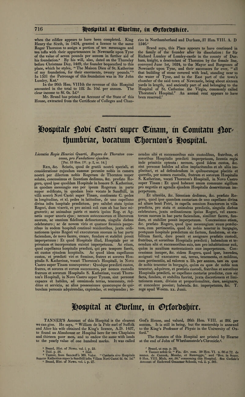 when the edifice appears to have been completed. King Henry the Sixth, in 1424, granted a licence to the same Roger Thornton to assign a portion of ten messuages and ten tofts with their appurtenances in Newcastle upon Tyne of the value of seven pounds per annum in further aid of his foundation.® By his will, also, dated on the Thursday before Christmas Day, 1429, the founder bequeathed to this place, which he styles, “ The Maison Dieu of St. Katherine of my foundation, for their enorments, twenty pounds.”5 In 1531 the Patronage of this foundation was in Sir John Lumley, Knt.c In the 26th Hen. VUIth the revenue of this Hospital amounted in the total to 121. 3s. 10d. per ahnum. The clear income to 81. Os. 1 d.A Mr. Brand has printed an Account of the State of this House, extracted from the Certificate of Colleges and Chan- ries in Northumberland and Durham,37 Hen. VIII. A. D 1546.® Brand says, this Place appears to have continued in the family of the founder after its dissolution: for Sir Richard Lumley of Lumley-castle in the county of Dur¬ ham, knight, a descendant of Thornton by the female line, conveyed June 1st, 1624, to the Mayor and Burgesses of Newcastle upon Tyne, and their successors for ever, “ all that building of stone covered with lead, standing near to the water of Tyne, and to the East part of the town’s chamber of the said town of Newcastle, being about sixteen yards in length, and anciently part of and belonging to the Hospital of St. Catherine the Virgin, commonly called Thornton’s Hospital.” An annual rent appears to have been reserved/ Hospitale 0obt Castri super Ctnam, tn Comttatu 0or tfjumbrtae, bocatum Cljornton’s Hospital. Licentia Regis Henrici Quarti, Rogero de Thornton con- cessa, pro Fundatione ejusdem. [Pat. 13 Hen. IV. p. 2, m. 14.] Rex, &c. Sciatis, quod de gratifi nostra speciali, et consideratione cujusdam summae pecuniae nobis in camera nostril per dilectum nobis Rogerum de Thornton nuper solutae, concessimus et licentiam dedimus, &c. praefato Ro¬ gero, quod ipse quoddam Hospitale in honore S. Katherinae, in quodam messuagio suo per ipsum Rogerum in parte nuper aedificato, in quodam loco vocato le Sandhill, in villa nostra Novi Castri super Tinam, continente C. pedes in longitudine, et xl. pedes in latitudine, de uno capellano divina infra hospitale praedictum, pro salubri statu ipsius Rogeri, dum vixerit, et pro animd sufi cum ab hac luce mi- graverit; ac animabus patris et matris ipsius Rog. et Ag- netis nuper uxoris ejus; necnon antecessorum et liberorum suorum, ac omnium fidelium defunctorum, singulis diebus celebraturo; ac de novem viris et quatuor foeminis paupe- ribus in eodem hospitali continue residentibus, juxta ordi- nationem ipsius Rogeri vel executorum suorum in hac parte faciendam, de novo facere, creare, fundare et stabiliri possit imperpetuum : Et quod Hospitale illud, Hospitale per se privatum et incorporatum existat imperpetuum. Ac etiam, quod capellanus hospitalis prasdicti, qui pro tempore fuerit, sit custos ejusdem hospitalis. Ac quod idem capellanus custos, et prsedicti viri et foeminae, fratres et sorores Hos¬ pitalis S. Katherinae, vocati Thornton’s Hospitali, in Novo Castro super Tinam nuncupentur: Quodque praedicti custos, fratres, et sorores et eorum successores, per nomen custodis fratrum et sororum Hospitalis S. Katherinae, vocati Thorn¬ ton’s Hospitali, in Novo Castro super Tynam, sint personae capaces et habiles, ad omnimoda terras, tenementa, red- ditus et servicia, ac alias possessiones quascunque de qui- busdam personis adquirendas, capiendas, et recipiendas ; te- nendas sibi et successoribus suis custodibus, fratribus, et sororibus Hospitalis praedicti imperpetuum, licentia regia inde primitus optenta: necnon, quod iidem custos, &c. sint personae habiles ad alios implacitandos et ab aliis im- placitari, et ad defendendum in quibuscunque placitis et querelis, per nomen custodis, fratrum et sororum Hospitalis S. Katherinae, vocati Thornton’s Hospitali, in Novo Castro super Tinam : Et quod habeant unum commune sigillum pro negotiis et agendis ejusdem Hospitalis deserviturum im¬ perpetuum. Et ulterihs, &c. licentiam dedimus, &c. praefato Ro¬ gero, quod ipse quandam cantariam de uno capellano divina ad altare beati Petri, in capella omnium Sanctorum in villa prmdicta, pro statu et animabus praedictis, singulis diebus celebraturo, juxta ordinationem ipsius Rogeri, vel execu¬ torum suorum in hac parte faciendam, similiter facere, fun- dare, et stabilire possit imperpetuum. Concessimus etiam, &c. praefato Rogero, quod ipse messuagium suum praedic¬ tum, cum pertinentiis, quod de nobis tenetur in burgagio, postquam hospitale praedictum sic factum, fundatum, et sta- bilitum fuerit, dare possit et assignare praefatis custodi, fratribus, et sororibus Hospitalis praedicti; habendum et te¬ nendum sibi et successoribus suis, tarn pro inhabitatione sua, quam in auxilium sustentationis suae imperpetuum. Con¬ cessimus insuper, &c. eidem Rogero, quod ipse, haeredes, assignati vel executores sui, terras, tenementa, et redditus, cum pertinentiis, ad valorem x. lib. per annum, tarn ea quae de nobis tenentur in burgagio, quam ea quae de nobis non tenentur, adquirere, et praefatis custodi, fratribus et sororibus Hospitalis praedicti, ac capellano cantariae praedictae, cum sic facta, fundata, et stabilita fuerint, juxta discretionem et limi- tationem suam, divisim et proportionaliter, dare, assignare, et concedere possint; habenda, &c. imperpetuum, &c. T. rege apud Westm. xx. Junii. Hospital at Ctoclme, tn #jrfortisl)trf. TANNER’S Account of this Hospital is the clearest we can give. He says, “ William de la Pole earl of Suffolk and Alice his wife obtained the King’s licence, A.D. 1437, to found an Almshouse or Hospital here for two Chaplains and thirteen poor men, and to endow the same with lands to the yearly value of one hundred marks. It was called a Brand, Hist, of Newc. vol. i. p. 25. b Ibid. p. 26. « Ibid. d Tanner, from Sancroft’s MS. Valor. “ Canfcaria sive Hospitale Sanctae Katherinae super le Sandhill infra Viliam Novi Castri 8/. Os. Id.” e Brand, Hist, of Newc. vol. i. p. 27. God’s House, and valued, 26th Hen. VIII. at 20/. per annum. It is still in being, but the mastership is annexed to the King’s Professor of Physic in the University of Ox¬ ford.” The Statutes of this Hospital are printed by Hearne at the end of John of Whethamstede’s Chronicle.5. f Brand, ut sup. p. 28. e Tanner refers to “Fin. div. com. 20 Hen. VI. n. 66et72. de maner. de Cannok, Merslie, et Ramrugge,” and “Rec. in Scacc. 8 Hen. VIII. Mich. rot. 30.” concerning this Hospital. See Carlisle’s Account of Endowed Grammar Schools, vol. ii. p. 301.