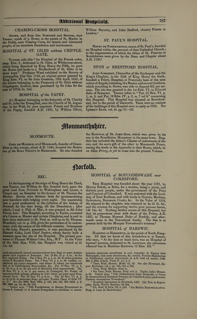 CHARING-CROSS HOSPITAL. Stowe, and from him Newcourt and Stevens, says Tanner, speak of a House in the parish of St. Martin in the Fields, near Charing Cross, for lunatic and distracted people, of an uncertain foundation and continuance. HOSPITAL of ST. GILES without CRIPPLE- GATE. Tanner calls this “An Hospital of the French order, temp. Edw. I., dedicated to St. Giles, in Whitecross-street, which being dissolved by King Henry the Fifth, he gave the House and lands to a Brotherhood of St. Giles to be there kept.” Professor Ward exhibited to the Society of Antiquaries, 21st Oct. 1742, an original patent granted by King Edw. VI. to Sir John Gresham, 12th April, 1550, of the estates belonging to the Fraternity of St. Giles without Cripplegate, London, then purchased by Sir John for the sum of 1276L Os. 1(M. HOSPITAL of the PAPEY. An Hospital belonging to the fraternity of St. Charity and St. John the Evangelist, near the Church of St. Augus¬ tine in the Wall, for poor impotent Priests and Brethren of the Papey, founded A.D. 1430, by William Oliver, William Barneby, and John Stafford, chantry Priests in London.3 ST. PAUL’S HOSPITAL. Henry de Northampton, canon of St. Paul’s, founded an Hospital within the precinct of that Cathedral Church ; to the augmentation of which the tithes of St. Pancras or Kentishtown were given by the Dean and Chapter about A.D. 1120.b SYON or BRENTFORD HOSPITAL. John Somerset, Chancellor of the Exchequer and the King’s Chaplain, in the 25th of King Henry the Sixth, founded a Friery, Hospital, or Fraternity here of the nine orders of Angels, consisting of aMaster and several brethren, which according to Stowe, was able to dispend 40Z. per an¬ num. The site was granted in the 1st Edw. VI. to Edward duke of Somerset. Tanner refers to “ Pat. 25 Hen. VI. p. 1, m. 9. and Pat. 18 Edw. IV. p. 2, m. 7 vel 8.” concerning this Hospital. This Hospital was situated at Brentford- end, but in the parish of Isleworth. There were no vestiges of the buildings of this Hospital even so early as 1635. See Lysons’s Envir. vol. iii. pp. 91—93. 4Honmoutljsl)fn. MONMOUTH. John de Monmue, or of Monmouth, founder of Grace- Dieu in this county, about A.D. 1240, founded the Hospi¬ tal of the Holy Trinity in Monmouth. He also founded the Hospital of St. John there, which was given by his son to the Benedictine Monastery in the same town. Dug- dale has included the father’s Charter of endowment of the one, and the son’s gift of the other to Monmouth Priory, among the deeds in the Appendix to that House, which, ‘as an Alien Priory, is yet to come into the present Volume. Norfolk. BEC. In the beginning of the reign of King Henry the Third, says Tanner, one William de Bee founded here, upon the great road from Norwich to Walsingham and Lynne, a Chapel and an Hospital to the honour of St. Thomas the Martyr. Herein were thirteen beds for accommodating poor travellers with lodging every night. The mastership was a good preferment in the collation of the bishop of Norwich for the time being, till the Dissolution ; after which, 3 and 4 Phil, et Mar., it was granted to Sir John Perrot, knt.c This Hospital, according to Taylor, consisted of a Custos or Master and certain Chaplains, and is said to have been dedicated to St. Paul as well as to St. Thomas. Blomfield, vol. iv. p. 365, gives the particulars of its endow¬ ment, with the names of the different masters. Subsequent to Sir John Perrot’s possession, it was purchased by Sir Edward Coke, Lord Chief Justice, whose family built a mansion upon the site of the Hospital. The present pos¬ sessor is Thomas William Coke, Esq., M.P. In the Valor of the 26th Hen. VIII. this Hospital was valued at 41. 15s. 9 d. quod pracceptor S. Antonii teneatur solvere dom. Regi xx.marc. durante guerra inter Angliam et Franciam. Pat. 13 Ric. II. p. 2, m. . de de¬ fect. regiminis ibidem. Pat. 2 Hen. VI. p. 1, m. 22. de annua pensione rectori S. Benedicti Finke. Pat. 7 Hen. VI. p. 1. m. 19. confirm, ex¬ cambium pro manso elargando, cum abbate S. Albani pro tenementis ibid, et in Childwikehay Stapewalden, &c. Pat. 17 Hen. VI. p. 1, m. 20. et p. 2, m. 32. pro eccl. S. Benedicti Fink approprianda. Pat. 20 Hen. VI. p. 1, m. 5. pro maner. de Poinington, &c. Dorset, ad manutenendum quinque scliolares in Univ. Oxon. qui prius apud Eton, educati fuere. Pat. 27 Hen. VI. p. 3, m. . Pat. 34 Hen. VI. p. 1, m. 14 vel 15. de patronatu Hosp. proepisc. Norwic. Claus. 15 Edw. IV. m. 17.” See also MSS. Harl. 6961. p. 147, 149, 192. MS. 6962. p. 2. MS. 6963. pp. 24, 49, 68, 116. * Tanner says, “ Vide Fundationem et Statuta Fraternitatis in honore S. Caritatis et S. Joannis Evangelista; in subsidium et susten- HOSPITAL of BOYCODESWADE near COKESFORD. This Hospital was founded about the year 1181, by Hervey Beleth, or Belet, for a warden, being a priest, and thirteen poor people, under the government of the Prior and Convent of Cokesford, It was endowed with the Lord- ship of East Rudham, and with lands in Geyton, Marham, Syderstern, Beremere, Croste, &c. In the Valor of 1534, the stipend to the chaplain was returned to be 51. 6s. 8d., and the revenue for supporting twelve poor persons herein, 14^. 13s. Ad. Nothing further occurs of this Hospital, but that its possessions went with those of the Priory, A.D. 1537, to Thomas Howard Duke of Norfolk, and after¬ wards came to the Townshend family. The Site is at present held by the Marquis Townshend’s trustees.11 HOSPITAL of HARDWIC. Hardwic or Herdewyk, in the parish of North Rung- ton. All that we know of this foundation is in Tanner, who says, “ At the dam or bank here, was an Hospital of leprous6 persons, dedicated to St. Laurence, the advowson whereof was in Matthias Harlewin 12 Edw. III.” f tationem pauperum sacerdotum in eccl. Augustini de Pappey infra Bishopsgate, cum carta donatiouum, &c. necnon Nomina Magistrorum et Gardinorum ejusdem fraternitatis ab A.D. 1442 ad annum 1548. MS. in Bibl. Cotton. Vitell. F. xvi. 2. 3. b Tann. Notit. Monast. Midd. viii. 42. See also Newcourt, Re- pert. Ecclesiast. vol. i. pp. 169, 212 et 705. c Tann. Notit. Monast. Norf. iv. d See Tann, Notit. Monast. Norf. xvii. 2. Taylor, Index Monast. p. 52. Tanner says, “ Vide Ordinationem hujus Hospitalis, et Cartas de donationibus in Cartulario Prioratus de Cokesford penes prmlionorab. Carolum vicecomitem Townshend. e Hospitale leprosorum de Herdwick, 1397. Lib. Test, in Registr. princ. Episc. Norvic. Harsvke, fol 234. f Fin. Norf. 12 Edw. III. n. 210. “Jus Mathiae Herlewinin advoc. Hosp. S. Laur. de Hardwicdam.”