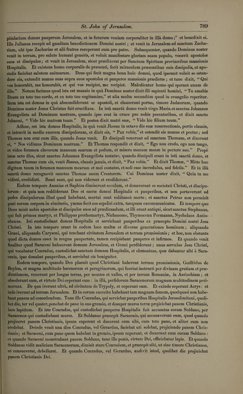 pitalarium domus pauperum Jerusalem, et in futurum veniam corporaliter in ilia domoet benedixit ei. Ille Julianus recepit ad gaudium benedictionem Domini nostri ; et venit in Jerusalem ad sanctum Zacha- riam, ubi ipse Zacharias et aliifratres receperunt eum pro patre. Subsequenter, quando Dominus noster venit in terram, pro salute humani generis, et voluit manifestare gloriam suam populo, vocavit apostolos suos et discipulos; et venit in Jerusalem, sicut praedixerat per Sanctum Spiritum provisoribus mansionis Hospitalis. Et existens homo corporalis de praesenti, fecit miraculum praesentibus suis discipulis, et apo- stolis faciebat salutem animarum. Deus qui fecit magna bona huic domui, quod ipsemet voluit se osten- dere eis, extendit manus suas supra suos apostolos et pauperes mansionis praedictae ; et tunc dixit, “ Qui vos honorabit, me honorabit, et qui vos recipiet, me recipiet. Maledicatur homo qui spernet unum de illis.” Notumfacimus quod ista est mansio in qua Dominus noster dixit illi sapienti homini, “ Tu amabis Deum ex toto tuo corde, et ex toto tuo cogitamine,” et alia multa secundum quod in evangelio reperitur. Item ista est domus in qua abscondiderunt se apostoli, et clauserunt portas, timore Judaeorum, quando Dominus noster Jesus Christus fuit crucifixus. In ista sancta domo venit virgo Maria et sanctus Johannes Evangelista ad Dominum nostrum, quando ipse erat in cruce pro nobis peccatoribus, et dixit sancto Johauni, “ Vide hie matrem tuam.” Et postea dixit matri suae, “ Vide hie filium tuum.” Adhuc, est ista domus Hospitalis, in qua venit Jhesus in octavo die suae resurrectionis, portis clausis, et intravit in medio suorum discipulorum, et dixit eis, “ Pax vobis,” et ostendit eis manus et pectus; sed Thomas non erat cum illis, quando Jesus venit. Et discipuli venerunt ad sanctum Thomam, et dixerunt ei, “ Nos vidimus Dominum nostrum.” Et Thomas respondit et dixit, “ Ego non credo, ego non tango, et video foramen clavorum manuum suarum et pedum, et misero manum meam in pectore suo.” Prope istos octo dies, sicut sanctus Johannes Evangelista testatur, quando discipuli erant in ista sancta domo, et sanctus Thomas cum eis, venit Jhesus, clausis januis, et dixit, “ Pax vobis.” Et dixit Thomae, “ Mitte hue digitum tuum in foramen manuum mearum et mei costatus, etnoli esse incredulus, sed fidelis.” Et in ilia sancta domo recognovit sanctus Thomas suum Creatorem. Cui Dominus noster dixit, “ Quia tu me vidisti, credidisti. Beati sunt, qui non viderunt et crediderunt.” Eodem tempore Ananias et Saphira dimiserunt seculum, et donaverunt se societati Christi, et discipu¬ lorum : et quia non reddiderunt Deo et sacrae domui Hospitalis et pauperibus, et non portaverunt ad pedes discipulorum illud quod habebant, mortui sunt subitanea morte; et sanctus Petrus non permisit poni eorum corpora in cimiterio, ymmo fecit eos sepeliri extra, tanquam excommunicatos. Et tempore quo Deus misit nobis apostolos et discipulos suos ad praedicandum, et illi erant antiqui, sicut sanctus Stephanus, qui fuit primus martyr, et Philippus prothomartyr, Nichauome, Thymocenn Permanan, Nycholaus Antio- chenus. Isti custodiebant domus Hospitalis et serviebant pauperibus ex praecepto Domini nostri Jesu Christi. In isto tempore erant in eodem loco multge et diversae generationes hominum; aliquando Graeci, aliquando Caryseni, qui tenebant civitatem Jerusalem et terram promissionis ; et hoc, non obstante quod dicta domus esset in magna paupertate, tamen recipiebant pauperes et infirmos. Et quando venit finaliter quod Saraceni habuerunt domum Jerusalem, et Graeci perdiderunt; unus servulus Jesu Christi, qui vocabatur Conradus, custodiebat sanctam domum Hospitalis, et elemosinas, quae dabantur sibi a Sara- cenis, ipse donabat pauperibus, et serviebat eis benigniter. Eodem tempore, quando Deo placuit quod Christiani haberent terram promissionis, Godfridus de Boylon, et magna multitudo barenorum et peregrinorum, qui fuerint instructi per divinam gratiam et prae- dicationem, venerunt per longas terras, per montes et valles, et per terram Romaniae, in Antiochiam ; et obsederunt earn, et virtute Dei ceperunt earn : in ilia, perfidorum Saracenorum magnam multitudinem peri- merunt. De qua iverunt ultra, ad civitatem de Trypoly, et ceperunt earn. Et exinde ceperunt Acrys: et inde iverunt ad terram Jerusalem. Et in eorum exercitu habebant tam magnam famem, quod quasi non habe¬ bant panem ad comedendum. Tunc ille Conradus, qui serviebat pauperibus Hospitalis Jerosolimitani, quoli- bet die, ter vel quater,poiiebat de pane in suo gremio, et desuper muros terrae projiciebat panem Christianis, loco lapidum. Et iste Conradus, qui custodiebat pauperes Hospitalis fuit accusatus coram Soldano, per Saracenos qui custodiebant muros. Et Soldanus praecepit Saracenis, qui accusaverunt eum, quod quando projiceret panem Christianis, ipsum caperent et ducerent eum sibi, cum toto pane, et aliter eum non credebat. Deinde venit una dies Conradus, vel Gerardus, faciebat uti solebat, projiciendo panem Chris¬ tianis; et Saraceni, cum pane quern habebat in gremio, ipsum ceperunt, et duxerunt eum coram Soldano : et quando Saraceni monstrabant panem Soldano, tunc ille panis, virtute Dei, efficiebatur lapis. Et quando Soldanus vidit maliciam Saracenorum, dimisit stare Conradum, et praecepit sibi, ut sine timore Christianos, ut consueverat, debellaret. Et quando Conradus, vel Gerardus, audivit istud, quolibet die projiciebat panem Christianis Dei.