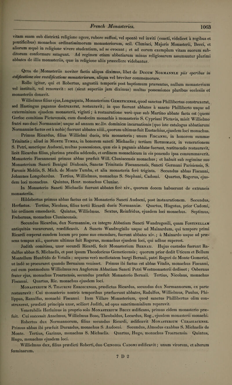 vitam suam sub districts religione agere, rubore suffusi, vel spontb vel inviti (coacti, videlicet a regibus et pontificibus) monachos ordinatissimorum monasteriorum, scil. Cluniaci, Majoris Monasterii, Becci, et aliorum *quc in religione vivere studentium, ad se evocant; et ad eorum exemplum vitam suorum sub- ditorum conformare satagunt. Ad regimen etiam abbatiarum minus religiosarum assumuntur plurimi abbates de illis monasteriis, quae in religione aliis praecellere videbantur. Quia de Monasteriis noviter factis aliqua diximus, libet de Ducum Normannia; pits operibus in (idificatione sive reoedificatione monasteriorum, aliqua vel breviter commemorare. Rollo qui Robertus, angustia temporis post baptismum praeventus, nullum monasterium vel instituit, vel renovavit: set (sicut superius jam diximus) inultas possessiones pluribus ecclesiis et monasteriis donavit. Willielmus filius ejus,Longaspata, Monasterium Cjemeticense, quod sanctus Phillibertus construxerat, sed Hastingus paganus destruxerat, restauravit; in quo fuerunt abbates a sancto Philliberto usque ad exterminium ejusdem monasterii, viginti; a restauratione verb quae sub Martino abbate facta est (quern Gerloc comitissa Pictavensis, cum duodecim monachis a monasterio S. Cypriani Pictavis, misit Willielmo fratri suoduci Normanniaj) usque ad annum Mc.liv. dominicae incarnationis (quo iste catalogus abbatiarum Normannisefactus est a nobis) fuerunt abbates xiiii., quorum ultimusfuit Eustachius,ejusdem loci monachus. Primus Ricardus, filius Willielmi ducis, tria monasteria; unum Fiscanni, in honorem summae Trinitatis; aliud in Monte Tumba, in honorem sancti Michaelis; tertiam Rothomagi, in venerationem S. Petri, sanctique Audoeni, multas possessiones, quae eis a paganis ablatac fuerant, restituendo restauravit, licet Ricardus filius, plurima praedia addendo, etordinem monachicum in eis ponendo ipsa consummaverit. Monasterio Fiscannensi primus abbas praefuit Will. Cluniacensis monachus; et habuit sub regimine suo Monasterium Sancti Benigni Diuhonis, Sanctae Trinitatis Fiscannensis, Sancti Germani Parisiensis, S. Faronis Meldis, S. Mich, de Monte Tumba, et alia monasteria fere triginta. Secundus abbas Fiscanni, Johannes Longobardus. Tertius, Willielmus, monachus S. Stephani, Cadomi. Quartus, Rogerus, ejus¬ dem loci monachus. Quintus, Henr. monachus Cluniac. In Monasterio Sancti Michaelis fuerunt abbates ferb xiv., quorum decern habuerunt de extraneis monasteriis. Hildebertus primus abbas factus est in Monasterio Sancti Audoeni, post instaurationem. Secundus, Herfastus. Tertius, Nicolaus, filius tertii Ricardi ducis Normanniae. Quartus, Hisgotus, prior Cadomi, hie ordinem emendavit. Quintus, Willielmus. Sextus, Reinfridus, ejusdem loci monachus. Septimus, Frehernus, monachus Cluniacensis. Secundus Ricardus, dux Normanniae, ex integro Abbatiam Sancti Wandregesili, quam Fontinellam antiquitiis vocaverunt, reaedificavit. A Sancto Wandregisilo usque ad Mainardum, qui tempore primi Ricardi cceperat eundem locum pro posse suo emendare, fuerunt abbates xiv.; a Mainardo usque ad prae- sens tempus xii., quorum ultimus fuit Rogerus, monachus ejusdem loci, qui adhuc superest. Judith comitissa, uxor secundi Ricardi, fecit Monasterium Bernaii. Hujus custodes fuerunt Ra- dulfus abbas S. Michaelis, et post ipsum Theodoricus Gemeticensis; quorum prior dedit Uticum et Bellum Montellum Hunfrido de Vetulis ; sequens verb medietatem burgi Bernaii, patri Rogeri de Monte Gomerici, ut inde se procuraret quando Bernaium venisset. Primus ibi factus est abbas Vitalis, monachus Fiscanni, cui cum postmodum Willielmus rex Anglorum Abbatiam Sancti Petri Westmonasterii dedisset; Osbernus frater ejus, monachus Troarnensis, secundus praefuit Monasterio Bernaii. Tertius, Nicolaus, monachus Fiscanni. Quartus, Ric. monachus ejusdem loci. Monasterium S. Tiiaurini Ebroicensis, praedictus Ricardus, secundus dux Normannorum, ex parte restauravit: Cui monasterio nostris temporibus praefuerunt abbates, Radulfus, Willielmus, Paulus, Phi- lippus, Ranulfus, monachi Fiscanni. Item Villare Monasterium, quod sanctus Phillibertus olim con¬ struxerat, praedicti principis uxor, scilicet Judith, ad opus sanctimonialium reparavit. Venerabilis Herluinus in proprio solo Monasterium Becci aedificans, primus eidem monasterio prae¬ fuit. Cui successit Anselmus, Willielmus Boso, Theobaldus, Lecardus, Rog., ejusdem monasterii monachi. Robertus dux Normannorum, filius secundus Ricardi, aedificavit Monasterium Cerasiacense. Primus abbas ibi praefuit Durandus, monachus S. Audoeni. Secundus, Almodus exabbas S. Michaelis de Monte. Tertius, Garinus, monachus S. Michaelis. Quartus, Hugo, monachus Troarnensis. Quintus, Hugo, monachus ejusdem loci. Willielmus dux, filius praedicti Roberti,duo Cienobia Cadomi aedificavit; unum virorum, et alterum foeminarum. 7 D 2