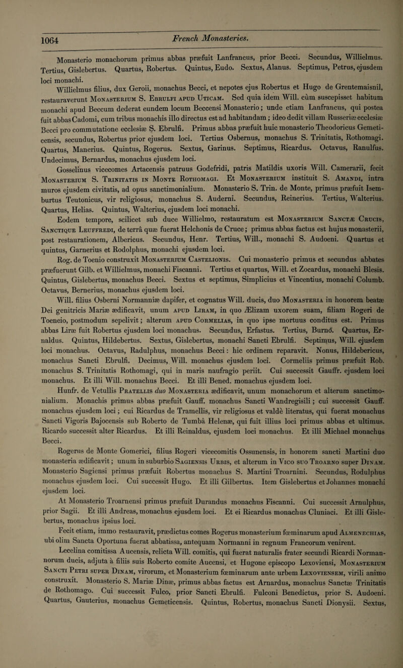 Monasterio monachorum primus abbas praefuit Lanfrancus, prior Becci. Secundus, Willielmus. Tertius, Gislebertus. Quartus, Robertus. Quintus, Eudo. Sextus, Alanus. Septimus, Petrus, ejusdem loci monachi. Willielmus filius, dux Geroii, monachus Becci, et nepotes ejus Robertus et Hugo de Grentemaisnil, restauraverunt Monasterium S. Ebrulfi apud Uticam. Sed quia idem Will, cum suscepisset habitum monachi apud Beccum dederat eundem locum Beccensi Monasterio; unde etiam Lanfrancus, qui postea fuit abbas Cadomi, cum tribus monachis illo directus est ad habitandam; ideo dedit villam Russeriee ecclesiae Becci pro commutatione ecclesiae S. Ebrulfi. Primus abbas praefuit huic monasterio Theodoricus Gemeti- censis, secundus, Robertus prior ejusdem loci. Tertius Osbernus, monachus S. Trinitatis, Rothomagi. Quartus, Manerius. Quintus, Rogerus. Sextus, Garinus. Septimus, Ricardus. Octavus, Ranulfus. Undecimus, Bernardus, monachus ejusdem loci. Gosselinus vicecomes Artacensis patruus Godefridi, patris Matildis uxoris Will. Camerarii, fecit Monasterium S. Trinitatis in Monte Rothomagi. Et Monasterium instituit S. Amandi, intra muros ejusdem civitatis, ad opus sanctimonialium. Monasterio S. Trin. de Monte, primus praefuit Isem- burtus Teutonicus, vir religiosus, monachus S. Auderni. Secundus, Reinerius. Tertius, Walterius. Quartus, Helias. Quintus, Walterius, ejusdem loci monachi. Eodem tempore, scilicet sub duce Willielmo, restauratum est Monasterium Sancti Crucis, Sanctique Leuffredi, de terra quae fuerat Helchonis de Cruce; primus abbas factus est hujus monasterii, post restaurationem, Albericus. Secundus, Henr. Tertius, Will., monachi S. Audoeni. Quartus et quintus, Garnerius et Rodolphus, monachi ejusdem loci. Rog. de Toenio construxit Monasterium Castelionis. Cui monasterio primus et secundus abbates praefuerunt Gilb. et Willielmus, monachi Fiscanni. Tertius et quartus, Will, et Zocardus, monachi Blesis. Quintus, Gislebertus, monachus Becci. Sextus et Septimus, Simplicius et Vincentius, monachi Columb. Octavus, Bernerius, monachus ejusdem loci. Will, filius Osberni Normanniae dapifer, et cognatus Will, ducis, duo Monasteria in honorem beatae Dei genitricis Mariae aedificavit, unum apud Liram, in quo iElizam uxorem suam, filiam Rogeri de Toeneio, postmodum sepelivit; alterum apud Cormelias, in quo ipse mortuus conditus est. Primus abbas Lirae fuit Robertus ejusdem loci monachus. Secundus, Erfastus. Tertius, Burnd. Quartus, Er- naldus. Quintus, Hildebertus. Sextus, Gislebertus, monachi Sancti Ebrulfi. Septimus, Will, ejusdem loci monachus. Octavus, Radulphus, monachus Becci: hie ordinem reparavit. Nonus, Hildebericus, monachus Sancti Ebrulfi. Decimus, Will, monachus ejusdem loci. Cormeliis primus praefuit Rob. monachus S. Trinitatis Rothomagi, qui in maris naufragio periit. Cui successit Gauffr. ejusdem loci monachus. Et illi Will, monachus Becci. Et illi Bened. monachus ejusdem loci. Hunfr. de Vetullis Pratellis duo Monasteria aedificavit, unum monachorum et alterum sanctimo¬ nialium. Monachis primus abbas praefuit GaufF. monachus Sancti Wandregisili; cui successit GaufF. monachus ejusdem loci; cui Ricardus de Tramellis, vir religiosus et valde literatus, qui fuerat monachus Sancti Vigoris Bajocensis sub Roberto de Tumba Helenae, qui fuit illius loci primus abbas et ultimus. Ricardo successit alter Ricardus. Et illi Reinaldus, ejusdem loci monachus. Et illi Michael monachus Becci. Rogerus de Monte Gomerici, filius Rogeri vicecomitis Ossunensis, in honorem sancti Martini duo monasteria aedificavit; unum in suburbio Sagiensis Urbis, et alterum in Vico suo Troarno super Dinam. Monasterio Sagiensi primus pra3fuit Robertus monachus S. Martini Troarnini. Secundus, Rodulphus monachus ejusdem loci. Cui successit Hugo. Et illi Gilbertus. Item Gislebertus et Johannes monachi ejusdem loci. At Monasterio Troarnensi primus praefuit Durandus monachus Fiscanni. Cui successit Arnulphus, prior Sagii. Et illi Andreas, monachus ejusdem loci. Et ei Ricardus monachus Cluniaci. Et illi Gisle¬ bertus, monachus ipsius loci. Fecit etiam, immo restauravit, praedictus comes Rogerus monasterium foeminarum apud Almenechias, ubi olim Sancta Oportuna fuerat abbatissa, antequam Normanni in regnum Francorum venirent. Lecelina comitissa Aucensis, relicta Will, comitis, qui fuerat naturalis frater secundi Ricardi Norman- norum ducis, adjuta a filiis suis Roberto comite Aucensi, et Hugone episcopo Lexoviensi, Monasterium Sancti Petri super Dinam, virorum, et Monasterium foeminarum ante urbem Lexoviensem, virili animo construxit. Monasterio S. Mariae Dinae, primus abbas factus est Arnardus, monachus Sanctae Trinitatis de Rothomago. Cui successit Fulco, prior Sancti Ebrulfi. Fulconi Benedictus, prior S. Audoeni. Quaitus, Gauterius, monachus Gemeticensis. Quintus, Robertus, monachus Sancti Dionysii. Sextus,