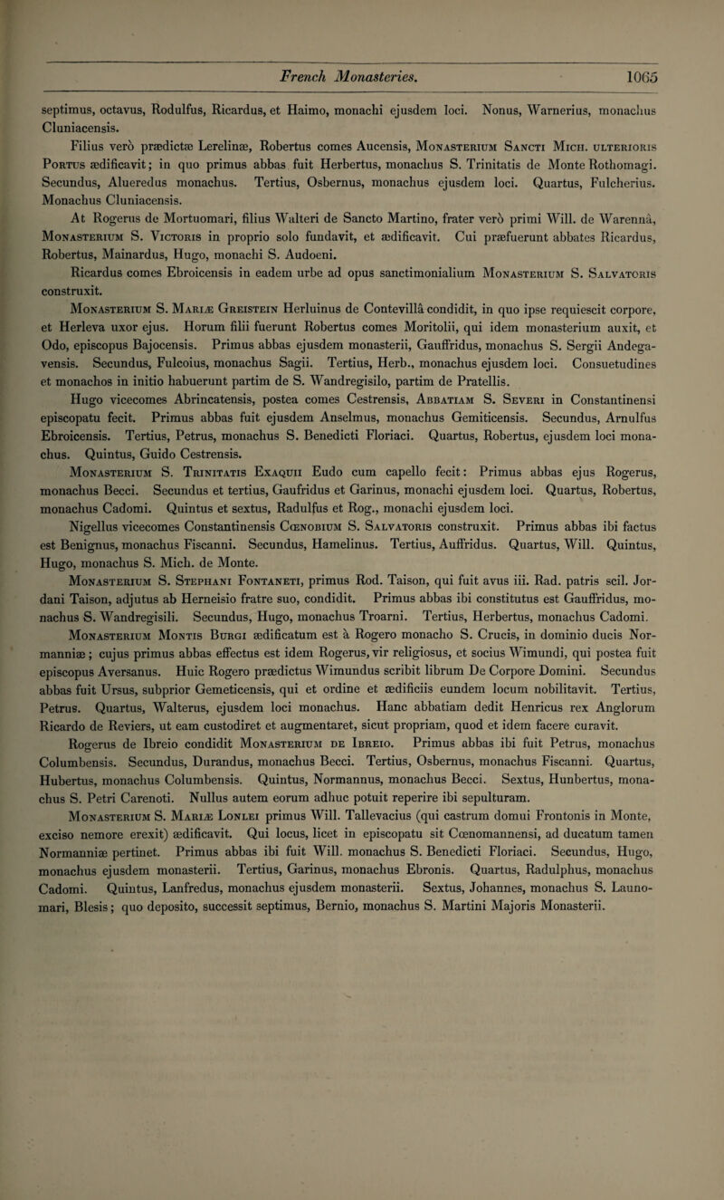 septimus, octavus, Rodulfus, Ricardus, et Haimo, monachi ejusdem loci. Nonas, Warnerius, monachus Cluniacensis. Filius vero praedictae Lerelinae, Robertus comes Aucensis, Monasterium Sancti Mich, ulterioiiis Portus aedificavit; in quo primus abbas fuit Herbertus, monachus S. Trinitatis de Monte Rothomagi. Secundus, Alueredus monachus. Tertius, Osbernus, monachus ejusdem loci. Quartus, Fulcherius. Monachus Cluniacensis. At Rogerus de Mortuomari, filius Walteri de Sancto Martino, frater verb primi Will, de Warenna, Monasterium S. Victoris in proprio solo fundavit, et aedificavit. Cui praefuerunt abbates Ricardus, Robertus, Mainardus, Hugo, monachi S. Audoeni. Ricardus comes Ebroicensis in eadem urbe ad opus sanctimonialium Monasterium S. Salvatoris construxit. Monasterium S. Marine Greistein Herluinus de Contevilla condidit, in quo ipse requiescit corpore, et Herleva uxor ejus. Horum filii fuerunt Robertus comes Moritolii, qui idem monasterium auxit, et Odo, episcopus Bajocensis. Primus abbas ejusdem monasterii, Gauffridus, monachus S. Sergii Andega- vensis. Secundus, Fulcoius, monachus Sagii. Tertius, Herb., monachus ejusdem loci. Consuetudines et monachos in initio habuerunt partim de S. Wandregisilo, partim de Pratellis. Hugo vicecomes Abrincatensis, postea comes Cestrensis, Abbatiam S. Severi in Constantinensi episcopatu fecit. Primus abbas fuit ejusdem Anselmus, monachus Gemiticensis. Secundus, Arnulfus Ebroicensis. Tertius, Petrus, monachus S. Benedicti Floriaci. Quartus, Robertus, ejusdem loci mona¬ chus. Quintus, Guido Cestrensis. Monasterium S. Trinitatis Exaquii Eudo cum capello fecit: Primus abbas ejus Rogerus, monachus Becci. Secundus et tertius, Gaufridus et Garinus, monachi ejusdem loci. Quartus, Robertus, monachus Cadomi. Quintus et sextus, Radulfus et Rog., monachi ejusdem loci. Nigellus vicecomes Constantinensis Ccenobium S. Salvatoris construxit. Primus abbas ibi factus est Benignus, monachus Fiscanni. Secundus, Hamelinus. Tertius, Auffridus. Quartus, Will. Quintus, Hugo, monachus S. Mich, de Monte. Monasterium S. Stephani Fontaneti, primus Rod. Taison, qui fuit avus iii. Rad. patris scil. Jor- dani Taison, adjutus ab Herneisio fratre suo, condidit. Primus abbas ibi constitutus est Gauffridus, mo¬ nachus S. Wandregisili. Secundus, Hugo, monachus Troarni. Tertius, Herbertus, monachus Cadomi. Monasterium Montis Burgi aedificatum est a Rogero monacho S. Crucis, in dominio ducis Nor- manniae; cujus primus abbas effectus est idem Rogerus, vir religiosus, et socius Wimundi, qui postea fuit episcopus Aversanus. Huic Rogero praedictus Wimundus scribit librum De Corpore Domini. Secundus abbas fuit Ursus, subprior Gemeticensis, qui et ordine et aedificiis eundem locum nobilitavit. Tertius, Petrus. Quartus, Walterus, ejusdem loci monachus. Hanc abbatiam dedit Henricus rex Anglorum Ricardo de Reviers, ut earn custodiret et augmentaret, sicut propriam, quod et idem facere curavit. Rogerus de Ibreio condidit Monasterium de Ibreio. Primus abbas ibi fuit Petrus, monachus Columbensis. Secundus, Durandus, monachus Becci. Tertius, Osbernus, monachus Fiscanni. Quartus, Hubertus, monachus Columbensis. Quintus, Normannus, monachus Becci. Sextus, Hunbertus, mona¬ chus S. Petri Carenoti. Nullus autem eorum adliuc potuit reperire ibi sepulturam. Monasterium S. Marge Lonlei primus Will. Tallevacius (qui castrum domui Frontonis in Monte, exciso nemore erexit) aedificavit. Qui locus, licet in episcopatu sit Coenomannensi, ad ducatum tamen Normanniae pertinet. Primus abbas ibi fuit Will, monachus S. Benedicti Floriaci. Secundus, Hugo, monachus ejusdem monasterii. Tertius, Garinus, monachus Ebronis. Quartus, Radulphus, monachus Cadomi. Quintus, Lanfredus, monachus ejusdem monasterii. Sextus, Johannes, monachus S. Launo- mari, Blesis; quo deposito, successit septimus, Bernio, monachus S. Martini Majoris Monasterii.