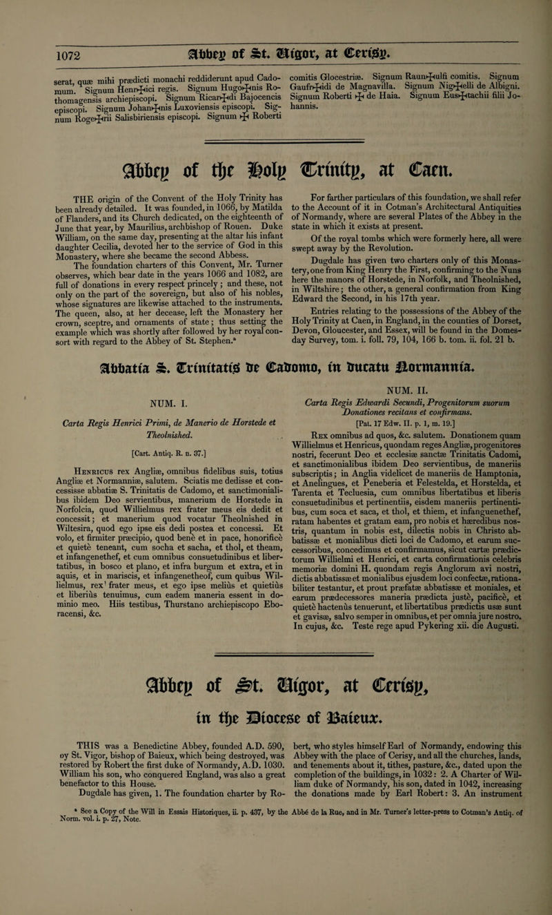 serat, quae mihi prsedicti monachi reddiderunt apud Cado- mum. Signum Henr^ici regis. Signum Hugotjmis Ro- thomagensis archiepiscopi. Signum Ricarhjtdi Bajocencis episcopi. Signum Johamjmis Luxoviensis episcopi. Sig¬ num Roge^rii Salisbiriensis episcopi. Signum ^ Roberti comitis Glocestriae. Signum Raum^mlfi comitis. Signum Gaufr^idi de Magnavilla. Signum Nig^elli de Albigni. Signum Roberti de Haia. Signum Eus^tachii filii Jo- hannis. gbbfg of tlje ms Cnrntg, at Caen. THE origin of the Convent of the Holy Trinity has been already detailed. It was founded, in 1066, by Matilda of Flanders, and its Church dedicated, on the eighteenth of June that year, by Maurilius, archbishop of Rouen. Duke William, on the same day, presenting at the altar his infant daughter Cecilia, devoted her to the service of God in this Monastery, where she became the second Abbess. The foundation charters of this Convent, Mr. Turner observes, which bear date in the years 1066 and 1082, are full of donations in every respect princely ; and these, not only on the part of the sovereign, but also of his nobles, whose signatures are likewise attached to the instruments. The queen, also, at her decease, left the Monastery her crown, sceptre, and ornaments of state; thus setting the example which was shortly after followed by her royal con¬ sort with regard to the Abbey of St. Stephen.* For farther particulars of this foundation, we shall refer to the Account of it in Cotman’s Architectural Antiquities of Normandy, where are several Plates of the Abbey in the state in which it exists at present. Of the royal tombs which were formerly here, all were swept away by the Revolution. Dugdale has given two charters only of this Monas¬ tery, one from King Henry the First, confirming to the Nuns here the manors of Horstede, in Norfolk, and Theolnished, in Wiltshire; the other, a general confirmation from King Edward the Second, in his 17th year. Entries relating to the possessions of the Abbey of the Holy Trinity at Caen, in England, in the counties of Dorset, Devon, Gloucester, and Essex, will be found in the Domes¬ day Survey, tom. i. foil. 79, 104, 166 b. tom. ii. fol. 21 b. awiatta S. CftmtattS Ire ©a&omo, tw Uucatu ilonnanma. NUM. I. Carta Regis Henrici Primi, de Manerio de Horstede et Theolnished. [Cart. Antiq. R. n. 37.] Henricus rex Angliae, omnibus fidelibus suis, totius Angliae et Normanniae, salutem. Sciatis me dedisse et con- cessisse abbatise S. Trinitatis de Cadomo, et sanctimoniali- bus ibidem Deo servientibus, manerium de Horstede in Norfolcia, quod Willielmus rex frater meus eis dedit et concessit; et manerium quod vocatur Theolnished in Wiltesira, quod ego ipse eis dedi postea et concessi. Et volo, et firmiter praecipio, quod bene et in pace, honorifice et quiete teneant, cum socha et sacha, et thol, et theam, et infangenethef, et cum omnibus consuetudinibus et liber- tatibus, in bosco et piano, et infra burgum et extra, et in aquis, et in mariscis, et infangenetheof, cum quibus Wil¬ lielmus, rex1 frater meus, et ego ipse melius et quietius et liberihs tenuimus, cum eadem maneria essent in do- minio meo. Hiis testibus, Thurstano archiepiscopo Ebo- racensi, &c. NUM. II. Carta Regis Edwardi Secundi, Progenitorum suorum Donationes recitans et confirmaiis. [Pal. 17 Edw. II. p. 1, m. 19.] Rex omnibus ad quos, &c. salutem. Donationem quam Willielmus et Henricus, quondam reges Angliae, progenitores nostri, fecerunt Deo et ecclesiae sanctse Trinitatis Cadomi, et sanctimonialibus ibidem Deo servientibus, de maneriis subscriptis; in Anglia videlicet de maneriis de Hamptonia, et Anelingues, et Peneberia et Felestelda, et Horstelda, et Tarenta et Tecluesia, cum omnibus libertatibus et liberis consuetudinibus et pertinentiis, eisdem maneriis pertinenti- bus, cum soca et saca, et thol, et thiem, et infanguenethef, ratam habentes et gratam earn, pro nobis et haeredibus nos- tris, quantum in nobis est, dilectis nobis in Christo ab- batissae et monialibus dicti loci de Cadomo, et earum suc- cessoribus, concedimus et confirmamus, sicut cartae praedic- torum Willielmi et Henrici, et carta confirmationis Celebris memoriae domini H. quondam regis Anglorum avi nostri, dictis abbatissaeet monialibus ejusdem loci confectae,rationa- biliter testantur, et prout praefatae abbatissae et moniales, et earum praedecessores maneria praedicta juste, pacific^, et quiets hactenus tenuerunt, et libertatibus praedictis usae sunt et gavisae, salvo semper in omnibus, et per omnia jure nostro. In cujus, &c. Teste rege apud Pykering xii. die Augusti. Sbbfg of Jst. 2dtffor, at Cmsg, tu tljc 33iocrse of 13ateux. THIS was a Benedictine Abbey, founded A.D. 590, bert, who styles himself Earl of Normandy, endowing this oy St. Vigor, bishop of Baieux, which being destroyed, was Abbey with the place of Cerisy, and all the churches, lands, restored by Robert the first duke of Normandy, A.D. 1030. and tenements about it, tithes, pasture, &c., dated upon the William his son, who conquered England, was also a great completion of the buildings, in 1032: 2. A Charter of Wil- benefactor to this House. liam duke of Normandy, his son, dated in 1042, increasing Dugdale has given, 1. The foundation charter by Ro- the donations made by Earl Robert: 3. An instrument * See a Copy of the Will in Essais Historiques, ii. p. 437, by the Abb6 de la Rue, and in Mr. Turner’s letter-press to Cotman’s Antiq. of Norm. vol. i. p. 27, Note.