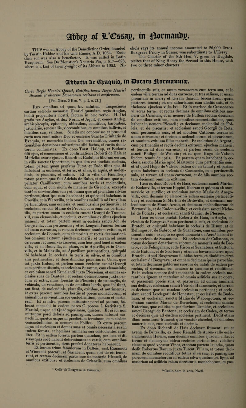 abbry of fL’Cssay, m 0onnanby. THIS was an Abbey of the Benedictine Order, founded by Turstin Halduc and his wife Emma, A.D. 1064. Eudo their son was also a benefactor. It was called in Latin Exaqueum. See Du Monstier’s Neustria Pia, p. 617—623, where is a List of twenty-eight of its Abbats to 1662. Ni¬ chols says its annual income amounted to 26,000 livres. Boxgrave Priory in Sussex was subordinate to L’Essay. The Charter of the 8th Hen. V. given by Dugdale, recites that of King Henry the Second to this House, with two or three minor charters. SUitatta trc ffirariuto, tit Qucattt llotmannur. Carta Regis Henrici Quinti, Ratificationem Regis Henrici Secundi et aliorum Donatorum recitans et confirmans. [Pat. Norm. 3 Hen. V. p. 2, n. 21.] Rex omnibus ad quos, &c. salutem. Inspeximus cartam Celebris memoriae Henrici quondam regis Angliae, incliti progenitoris nostri, factam in haec verba. H. Dei gratia rex Angliae, et dux Norm, et Aquit. et comes Andeg. archiepiscopis, episcopis, abbatibus, comitibus, baronibus, justiciariis, senescallis, vicecomitibus, et omnibus ballivis, et fidelibus suis, salutem. Sciatis me concessisse et praesenti carta mea confirmasse Deo et ecclesiae Sanctae Trinitatis de Exaquio, et monachis ibidem Deo servientibus, omnes ra- tionabiles donationes subscriptas sibi factas, et cartis dona¬ torum confirmatas. Ex dono Turst. Haldup, et Eudonis filii ejus, et concessione et confirmatione Roberti de Haia et Muriellae uxoris ejus, etRicardi etRadulphi filiorum eorum, in villa sanctae Opportunae, in qua sita est praefata ecclesia, totam partem quam praefatus Turst. et Eudo filius ejus ibi habebant in ecclesiis, et terris, et silvis, in aquis, et molen- dinis, in piscariis, et salinis. Et in villa de Famillerijs totam partem quae fuit Adelais de Balto, et silvam quae ap- pellatur Canilliacum, cum omnibus terris et molendinis, cum aqua, et cum molta de manerio de Cirenciis, exceptis tanthm servientibus suis; et omnia quae ad praefatam silvam pertinent, sicut ipsi earn habebant; etquicquid habebant in Orevilla,et inWarevilla,et in omnibus mainillis adOrevillam pertinentibus, cum ecclesia, et omnibus aliis pertinentiis; et ecclesiam sanctae Mari® de Probail, cum omnibus pertinen¬ tiis, et partem suam in ecclesia sancti Georgii de Tumme- vill, cum elemosinis, et decimis, et omnibus exitibus ejusdem manerii: et totam partem suam in ecclesia sancti Joh. de Turgisvilla, cum pertinentiis; et ad Longam Famem terram adunam carrucam,et rectam decimam omnium exituum, et ecclesiam de Conneis, cum elemosinis et rectis decimationi- bus omnium exituum ejusdem manerii: et terram ad unam carrucam; et unum vavassorem,cum hoc quod tenet in eadem villa, et in Bosevilla, in piano, et in Apavilla, et in Oson- villa, et in Mainvilla, ad Apavillam pertinentibus, quicquid ibi habebant, in ecclesia, in terris, in silvis, et in omnibus aliis pertinentiis; et duas dimidias piscarias in Unna, quae est juxta Hulum, et partem suam ecclesiae sancti Georgii cum pertinentiis suis, et ecclesiam Susannae, cum elemosinis; et ecclesiam sancti Ermelandi juxta Plesseiam, et omnes ec- clesias suas de Banteis: et rectam decimationem juxta par- cum et extra, illius forest® de Plesseio; de pannagiis, de vehiculo, de venatione, et de omnibus lucris, quae ibi hunt, aut fient, de molendinis, piscariis, exitibus, et nutrimentis; et extra parcum omnibus bestiis et porcis monachorum, et animalibus servientium eos custodientium, pastum et pastu- ram. Et si infra parcum mittuntur porci ad pastum, ha- beant monachi in eodem parco C. porcos a festivitate S. Martini, usque ad Quadragesimam, quietos. Et si ibi non mittuntur porci deforis ad pannagium, tamen habeant mo¬ nachi L. quietos usque ad praedictum terminum, cum eisdein consuetudinibus in nemore de Folilea. Et extra parcum ligna ad ecclesiam et domus suas et omnia necessaria sua in eadem foresta, et homines animalia sua custodientes simi¬ liter. Et in eadem foresta partem quandam, per loca et di¬ visas quas inde habent determinatas in cartis, cum omnibus terris et pertinentiis, sicut praefati donatores habuerunt. Et terram trium famulorum in Balteis; scil. Ranamoti etWimundi porcarii, et Sarraceni, quam ipsi de eis tenue- runt, et rectam decimam partis suae de manerio Plesseii, de omnibus exitibus : et ecclesiam de Crienciis, cum omnibus pertinentiis suis, et unum vavassorem cum terra sua, et in eadem villa terram ad duas carrucas, et tres salinas, et unam piscariam in mari; et terram duarum bercariarum, quam pastores tenent; et sex suburbanos cum alodiis suis, et de theloneo ejusdem villae lxs. Et in marisco de Cressoneres vi. acra? terr®; et rectas decimas de omnibus exitibus ma¬ nerii de Crienciis, et in nemore de Fulleia rectam decimam de omnibus exitibus, cum omnibus consuetudinibus, quas habent in nemore Plesseii; et decimam molendini de Fol- leia, et de piscariis : et ecclesiam sancti Georgii de Rota, cum pertinentiis suis, et ad montem Cathonis terram ad unam carrucam; et decimam molendinorum et piscariarum, et omnium exituum illius manerii. Et ecclesiam de Argenti, cum pertinentiis et rectis decimis exituum ejusdem manerii; et terram ad duas carrucas, et partem suam de ecclesia sancti Philippi deWalesia; et ea qu® Hugo de Valseio ibidem tenuit de ipsis. Et partem quam habebant in ec¬ clesia sanct® Mari® apud Martrume cum pertinentiis suis ; et id quod Hugo de Valseio ibidem de eis tenuit; et partem quam habebant in ecclesia de Coesneriis, cum pertinentiis suis, et terram ad unam carrucam, et de hiis omnibus rec¬ tam decimam omnium exituum. Item ex dono Roberti de Haia, ecclesiam sancti Martini deEudonvilla, et terram Pippini, liberam et quietam ab omni servicio et auxilio; et ecclesiam sanct® Mari® de Ansgo- villa, cum decimis et elemosinis eidem ecclesi® pertinenti¬ bus ; et ecclesiam S. Martini de Britevilla, et decimam mo¬ lendinorum de Monte Acuto, et decimam molendinorum de Bertanvilla, et de Eudonis-villa; et ecclesiam sancti Nicho- lai de Foliata; et ecclesiam sancti Quirini de Plesseio. Item ex dono pr®fati Roberti de Haia, in Anglia, ec¬ clesiam de Boxgrava,* cum pertinentiis suis, et ecclesiam de Brotebi, et quicquid habebant in ecclesiis de Risum, et de Bellinges, et de Subroc, et de Suanatone, cum omnibus per¬ tinentiis suis; excepto eo quod monachi de Acrab habent in ipsa ecclesia de Suanatone. Et ecclesiam de Callatona, et totam decimam denariorum suorum de maneriis suis de Bro¬ tebi, et de Felingeham, et de Rison et Suanatona, et Suttona, et de Hatona, et de Scortona; et unam bovariam ten-® apud Brotebi. Apud Boxgravam ii. hidas terr®, et dimidiam circa ecclesiam da Boxgrava; et omnem decimam ipsius parochi®, et totam decimam gablorum suorum de natali de eadem pa- rochia, et decimam sui nemoris in passone et venditione. Et in eodem nemore dedit monachis in eadem ecclesia mo- rantibus ignem et materiam ad omnia ®difieia sua et opera, et passonem porcis suis, et pasturam ad omnia animalia sua dedit, et ecclesiam sancti Petri de Haunconete, et terram et decimam qu® ad eandem ecclesiam pertinent; et eccle¬ siam sancti Leodegarii de Honestan, et ecclesiam de Bude- ham, et ecclesiam sanct® Mari® de Waborgotona, et ec¬ clesiam sanct® Mari® de Berneham, et ecclesiam sanct® Katerin®, qu® est sita super fluvium Tamisi®, et ecclesiam sancti Georgii de Bantona, et ecclesiam de Cadea, et terras et decimas qu® ad easdem ecclesias pertinent. Dedit etiam illam mensuram frumenti qu® vocatur cherchet, de omnibus maneriis suis, cum ecclesiis et decimis. Ex dono Richardi de Haia decimam frumenti sui et aven® de Britevilla, ex dono Renaldi de Aurea-valle eccle¬ siam sanct® Helen®, cum decimis omnibus ejusdem vill®, et terras et elemosynas eidem ecclesi® pertinentes; videlicet clausum quod vocatur Vinea, et totam partem laund®, quam dedit Robertus Banum juxta Turcuti Viliam, et totam deci¬ mam de omnibus redditibus totius silv® su®, et pannagium porcorum monachorum in eadem silva quietum,et ligna ad materiam ad ®dificia etiam necessaria monachorum, et pas- b Castle-A ere in com. Norff.