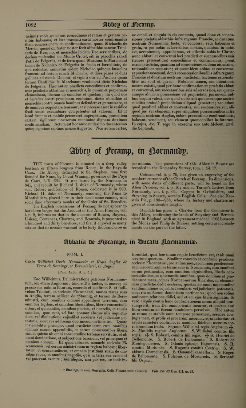 acimus vobis,quod nos concedimus et ratam et gratam pe- nitus habemus, et hac praesenti carta nostra confirmamus illam concessionem et confirmationem, quam Michaelis de Mereio, quondam frater noster fecit abbathiae sanctae Trini- tatis de Exaquio, et monachis ibidem Deo servient.ibus, de decima molendini de Monte Crotel, siti in parochia sancti Petri de Felgeriis, et de terra quam Martinus le Marchaant tenuit de Nicholao de Felgeriis in feodo et hgereditate, de qua reddebat annuatim eidem Nicholao quinque bussellos frumenti ad festum sancti Michaelis, et duos panes et duas gallinas ad natale Domini; etviginti ova ad Pascha: quam terram Gaufridus le Marchaant vendiderat dicto Nicholao de Felgeriis. Haec autem praedicta concedimus et confirma¬ mus praedictis abbathiae et monachis, in puram et perpetuam elemosinam, liberam ab omnibus et quietam ; ita quod nos et haeredes nostri praedictam ecclesiam dictis abbathiae et monachis contra onmes homines defendere et garantizare, et de omnibus acquietare tenemur, et si necesse esset in residico feodi nostri excambiare competenter ad valorem. Et ut istud firmum et stabile perseveret imperpetuum, praesentem cartam sigillorum nostrorum munimine dignam duximus confirmandam. Actum est hoc anno millesimo ducentesimo quinquagesimo septimo mense Augusto. Nos autem cartas, ac omnia et singula in eis contenta, quoad dona et conces- siones praefatae abbathiae infra regnum Franciae, ac ducatum nostrum Normanniae, facta, et concessa, rata habentes et grata, ea pro nobis et haeredibus nostris, quantum in nobis est, acceptamus, approbamus, et dilectis nobis in Christo nunc abbati et conventui loci praedicti et successoribus suis (tenore praesentium) concedimus et confirmamus, prout cartae praedictae, quantum ad concessiones et dona cismarina, rationabiliter testantur; et prout idem abbas et conventus, et praedecessores sui, donis et concessionibus illis infra regnum Franciae et ducatum nostrum praedictum hactenus rationabi¬ liter usi sunt et gavisi. Nolumus tamen, nec intentionis nostrae existit, quod per hanc confirmationem praefatis abbati et conventui, aut successoribus suis adversus nos, seu quem- cunque alium in possessione vel proprietate, jus novum nul¬ lum acquiri valeat; nec quod nobis aut quibuscunque nostris subditis proinde praejudicium aliquod generetur; nec etiam quod praedicti abbas et conventus, seu successores sui, ali¬ quod jus vel clameum super aliquibus possessionibus infra regnum nostrum Angliae, colore praesentibus confirmationis, habeant, vendicent, seu clament quomodolibet in futurum. In cujus, &c. T. rege in exercitu suo ante Meleun, xxvi. die Septemb. 90bbn> of Jfffantp, ut THE town of Fecamp is situated in a deep valley- fourteen or fifteen leagues from Rouen, in the Pays de Caux. Its Abbey, dedicated to St. Stephen, was first founded for Nuns, by Count Waning, governor of the Pays de Caux, A.D. 664. It was burnt by, the Normans in 841, and rebuilt by Richard I. duke of Normandy, whose son, Robert archbishop of Rouen, dedicated it in 990. Richard II. duke of Normandy, removing the Nuns to Montivilliers, placed here in their stead some canons, and some time afterwards monks of the Order of St. Benedict. The English possessions of Fecamp do not appear to have been large: but the Account of the Alien Priories, vol. i. p. 9, informs us that in the dioceses of Rouen, Bayeux, Lisieux, Coutances, Chartres, and Beauvais, it presented to a hundred and thirty benefices, and that it enjoyed so many estates that its income was said to be forty thousand crowns ot dftdratu|)c, * NUM. I. Carta Willielmi Duds Norm amnia et Regis Anglian de Terra de Staniuge, et Bereministri, in Anglia. £Cart. Antiq. S. n. 1.] Ego Willielmus, Dei miseratione patronus Normanno- rum, rex etiam Anglorum; timore Dei tactus, et amore; et praecavens mihi in futurum, concedo et confirmo S. et indi- viduae Trinitati, et ecclesiae Fiscannensi, omnes terras suas in Anglia, terram scilicet de “Stannig, et terram de Bere¬ ministri, cum omnibus omnino appendiciis terrarum, cum omnibus legibus, et omnibus libertatibus, liberis consuetudi- nibus, et quietantiis, omnibus placitis, et querelis, et causis omnibus, quae sunt, vel fore possunt absque ulla inquietu- dine, vel diminutione cujuslibet secularis vel judiciariae po- testatis, sicut res ad fiscum dominicum pertinentes. Quare inviolabiliter praecipio, quod praedictae terrae cum omnibus omnino earum appenditiis, et earum possessoribus liberae sint et quietae ab omni consuetudine terrenae servitutis, et ab onmi dominatione, et subjectione baronum, vel principum et omnium aliorum. Et quod abbas et monachi ecclesiae Fi- scannensis, vel eorum ministri omnem regiam habeant liber- tatem, et consuetudinem, et omnem justitiam suam de om¬ nibus rebus, et omnibus negotiis, quae in terra sua evenient vel poterunt evenire ; nec aliquis, nisi per eos, se inde in- per annum. The possessions of this Abbey in Sussex are recorded in the Domesday Survey, tom. i. fob 17. Cotman, vol. ii. p. 79, has given an engraving of the southern entrance of the Church of Fecamp. Its dimensions, with some dates of different parts, will be found in the Alien Priories, vol. i. p. 10; and in Turner’s Letters from Normandy, vol. i. p. 64. Cogges in Oxfordshire, and Steyning in Sussex, were its English Cells. See also Neu- stria Pia, p. 193—258, where its history and charters are given at considerable length. Dugdale has given a Charter from the Conqueror to this Abbey, confirming the lands of Steyning and Beremi¬ nistri in England, with an agreement made in 1103 between the Monks and Philip de Braiosa, settling certain encroach¬ ments on the part of the latter. in Sucatu llormamtte* tromittat, quia hoc totum regale beneficium est, et ab omni servitute quietum. Similiter concedo et confirmo praedictae ecclesiae Fiscannensi, pro anima mea, et omnium praedecesso- rum meorum, omnes terras suas in Normannia, cum omnibus earum pertinentiis, cum omnibus dignitatibus, liberis con- suetudinibus, et quietantiis omnibus, quas dominus et pre¬ decessor meus, comes Normannorum Ricardus, in elemosi¬ nam praedictae dedit ecclesiae, quietas ab omni inquietudine vel diminutione cujuslibet secularis vel judiciariae potestatis, sicut res ad fiscum dominicum pertinentes; quod non solum multorum relatione didici, sed etiam ejus literis sigillatis. Si vero aliquis contra hanc confirmationem meam aliquid prae- sumpserit, iram Dei omnipotentis incurrat, et coactus auri libra centum ad fiscum dominicum persolvat. Hoc autem ut ratum et stabile omni tempore permaneat, assensu con- jugis meae, et prolis et procerum meorum, regia autoritate et crucis caractere confirmo, et manibus fidelium meorum cor- roborandum trado. Signum Willielmi regis Anglorum S. Matildis reginae Anglorum. S. Willielmi comitis filii regis. ►£< S. Roberti, comitis filii regis. S. Henrici de Bellomonte. S. Roberti de Bellomonte. S. Roberti de Montegomerico. S. Odonis episcopi Bajocensis. S. R. comitis Moritoniae. S. Hugonis comitis Cestriae. S. W. abbatis Cormeliensis. S. Osmundi cancellarii. S. Rogeri de Bellomonte. S. Fulconis de Mosteriolo. S. Bernardi filii Ospacii. * Stanings, in com. Susscxise, Celia Fiscannensis Ccenobii Vide Pat. 52 Hen. III. m.23.