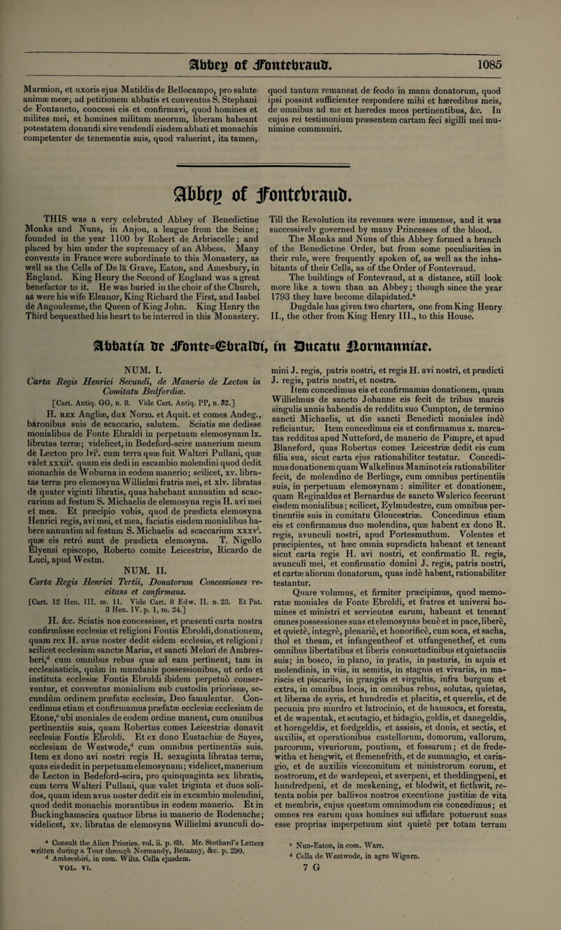 Marmion, et uxorisejus Matildisde Bellocampo, pro salute anim® me®; ad petitionem abbatis et conventus S. Stephani de Fontaneto, concessi eis et confirmavi, quod homines et milites mei, et homines militum meorum, liberam habeant potestatem donandi sivevendendi eisdemabbati et monachis competenter de tenementis suis, quod valuerint, itatamen, quod tantum remaneat de feodo in manu donatorum, quod ipsi possint sufficienter respondere mihi et haeredibus meis, de omnibus ad me et haeredes meos pertinentibus, &c. In cujus rei testimonium praesentem cartam feci sigilli mei mu- nimine communiri. of jfontcbrauti. THIS was a very celebrated Abbey of Benedictine Monks and Nuns, in Anjou, a league from the Seine; founded in the year 1100 by Robert de Arbriscelle; and placed by him under the supremacy of an Abbess. Many convents in France were subordinate to this Monastery, as well as the Cells of De la Grave, Eaton, and Amesbury, in England. King Henry the Second of England was a great benefactor to it. He was buried in the choir of the Church, as were his wife Eleanor, King Richard the First, and Isabel de Angoulesme,the Queen of King John. King Henry the Third bequeathed his heart to be interred in this Monastery. &ttbatta trr JTonte=@liraHrt, NUM. I. Carta Regis Henrici Secundi, de Manerio de Lecton in Cowitatu Bedfordice. [Cart. Antiq. GG, n. 8. Vide Cart. Antiq. PP, n. 52.] H. rex Angliae, dux Norm, et Aquit. et comes Andeg., baronibus suis de scaccario, salutem. Sciatis me dedisse monialibus de Fonte Ebraldi in perpetuaro elemosynam lx. libratas terr®; videlicet, in Bedeford-scire manerium meum de Lecton pro lvi1. cum terra qu® fuit Walteri Pullani, qu® valet xxxiis. quam eis dedi in escambio molendini quod dedit monachis de Woburna in eodem manerio; scilicet, xv. libra¬ tas terr® pro elemosyna Willielmi fratris mei, et xlv. libratas de quater viginti libratis, quas habebant annuatim ad scac- carium ad festum S. Michaelis de elemosyna regis H. avi mei et mea. Et praecipio vobis, quod de praedicta elemosyna Henrici regis, avi mei, et mea, faciatis eisdem monialibus ha¬ bere annuatim ad festum S. Michaelis ad scaccarium xxxv1. quae eis retro sunt de praedicta elemosyna. T. Nigello Elyensi episcopo, Roberto comite Leicestriae, Ricardo de Luci, apud Westm. NUM. II. Carta Regis Henrici Tertii, Donatorum Concessiones re- citans et confirmans. [Cart. 12 Hen. III. m. 11. Vide Cart. 8 Edw. II. n. 23. Et Pat. 3 Hen. IV. p. 1, ni. 24.] H. <fec. Sciatis nos concessisse, et praesenti carta nostra confirmasse ecclesiae et religioni Fontis Ebroldi,donationem, quam rex H. avus noster dedit eidem ecclesiae, et religioni ; scilicet ecclesiam sanct® Mari®, et sancti Melori de Ambres- beri,d cum omnibus rebus qu® ad earn pertinent, tarn in ecclesiasticis, quam in mundanis possessionibus, ut ordo et instituta ecclesi® Fontis Ebroldi ibidem perpetuo conser- ventur, et conventus monialium sub custodia prioriss®, se¬ cundum ordinem pr®fat® ecclesi®, Deo famulentur. Con- cedimus etiam et confirmamus pr®fat® ecclesi® ecclesiam de Etone,c ubi moniales de eodem ordine manent, cum omnibus pertinentiis suis, quam Robertus comes Leicestri® donavit ecclesi® Fontis Ebroldi. Et ex dono Eustachi® de Sayes, ecclesiam de Westwode,d cum omnibus pertinentiis suis. Item ex dono avi nostri regis H. sexaginta libratas terr®, quas eisdeditin perpetuamelemosynam; videlicet,manerium de Lecton in Bedeford-scira, pro quinquaginta sex libratis, cum terra Walteri Pullani, qu® valet triginta et duos soli- dos, quam idem avus noster dedit eis in excambio molendini, quod dedit monachis morantibus in eodem manerio. Et in Buckinghamscira quatuor libras in manerio de Rodenache; videlicet, xv. libratas de elemosyna Willielmi avunculi do- * Consult the Alien Priories, vol. ii. p. 69. Mr. Stothard’s Letters written during a Tour through Normandy, Britanny, &c. p. 290. d Ambresbiri, in com. Wilts. Celia ejusdem. YOL. VJ. Till the Revolution its revenues were immense, and it was successively governed by many Princesses of the blood. The Monks and Nuns of this Abbey formed a branch of the Benedictine Order, but from some peculiarities in their rule, were frequently spoken of, as well as the inha¬ bitants of their Cells, as of the Order of Fontevraud. The buildings of Fontevraud, at a distance, still look more like a town than an Abbey; though since the year 1793 they have become dilapidated.11 Dugdale has given two charters, one from King Henry II., the other from King Henry III., to this House. in 23ucattt ilormanntar* mini J. regis, patris nostri, et regis H. avi nostri, et pr®dicti J. regis, patris nostri, et nostra. Item concedimus eis et confirmamus donationem, quam Willielmus de sancto Johanne eis fecit de tribus marcis singulis annis habendis de redditu suo Cumpton, de termino sancti Michaelis, ut die sancti Benedicti moniales inde reficiantur. Item concedimus eis et confirmamus x. marca- tas redditus apud Nutteford, de manerio de Pimpre, et apud Blaneford, quas Robertus comes Leicestri® dedit eis cum filia sua, sicut carta ejus rationabiliter testatur. Concedi¬ mus donationem quam Walkelinus Maminot eis rationabiliter fecit, de molendino de Berlinge, cum omnibus pertinentiis suis, in perpetuam elemosynam: similiter et donationem, quam Reginaldus et Bernardus de sancto Walerico fecerunt eisdem monialibus; scilicet, Eylmudestre, cum omnibus per¬ tinentiis suis in comitatu Gloucestri®. Concedimus etiam eis et confirmamus duo molendina, qu® habent ex dono R. regis, avunculi nostri, apud Portesmuthum. Volentes et pr®cipientes, ut h®c omnia supradicta habeant et teneant sicut carta regis H. avi nostri, et confirmatio R. regis, avunculi mei, et confirmatio domini J. regis, patris nostri, et cart® aliorum donatorum, quas inde habent, rationabiliter testantur. Quare volumus, et firmiter pr®cipimus, quod memo- rat® moniales de Fonte Ebroldi, et fratres et universi ho¬ mines et ministri et servientes earum, habeant et teneant omnespossessiones suas etelemosynas beneet in pace,libere, et quiete, integre, plenarie, et honorifice, cum soca, et sacha, thol et theam, et infangentheof et utfangenethef, et cum omnibus libertatibus et liberis consuetudinibus etquietanciis suis; in bosco, in piano, in pratis, in pasturis, in aquis et molendinis, in viis, in semitis, in stagnis et vivariis, in ma- riscis et piscariis, in grangiis et virgultis, infra burgum et extra, in omnibus locis, in omnibus rebus, solutas, quietas, et liberas de syris, et hundredis et placitis, et querelis, et de pecunia pro murdro et latrocinio, et de hamsoca, et foresta, et de wapentak, et scutagio, et hidagio, geldis, et danegeldis, et horngeldis, et fordgeldis, et assisis, et donis, et sectis, et auxiliis, et operationibus castellorum, domorum, vallorum, parcorum, vivariorum, pontium, etfossarum; et de frede- witlia et hengwit, et flemenefrith, et de summagio, et caria- gio, et de auxiliis vicecomitum et ministrorum eorum, et nostrorum, et de wardepeni, et averpeni, et theddingpeni, et hundredpeni, et de meskening, et blodwit, et ficthwit, re- tenta nobis per ballivos nostros executione justiti® de vita et membris, cujus questum omnimodum eis concedimus; et omnes res earum quas homines sui affidare potuerunt suas esse proprias imperpetuum sint quiet£ per totam terram c Nun-Eaton, in com. Warr. d Celia de Westwode, in agro Wigorn. 7 G
