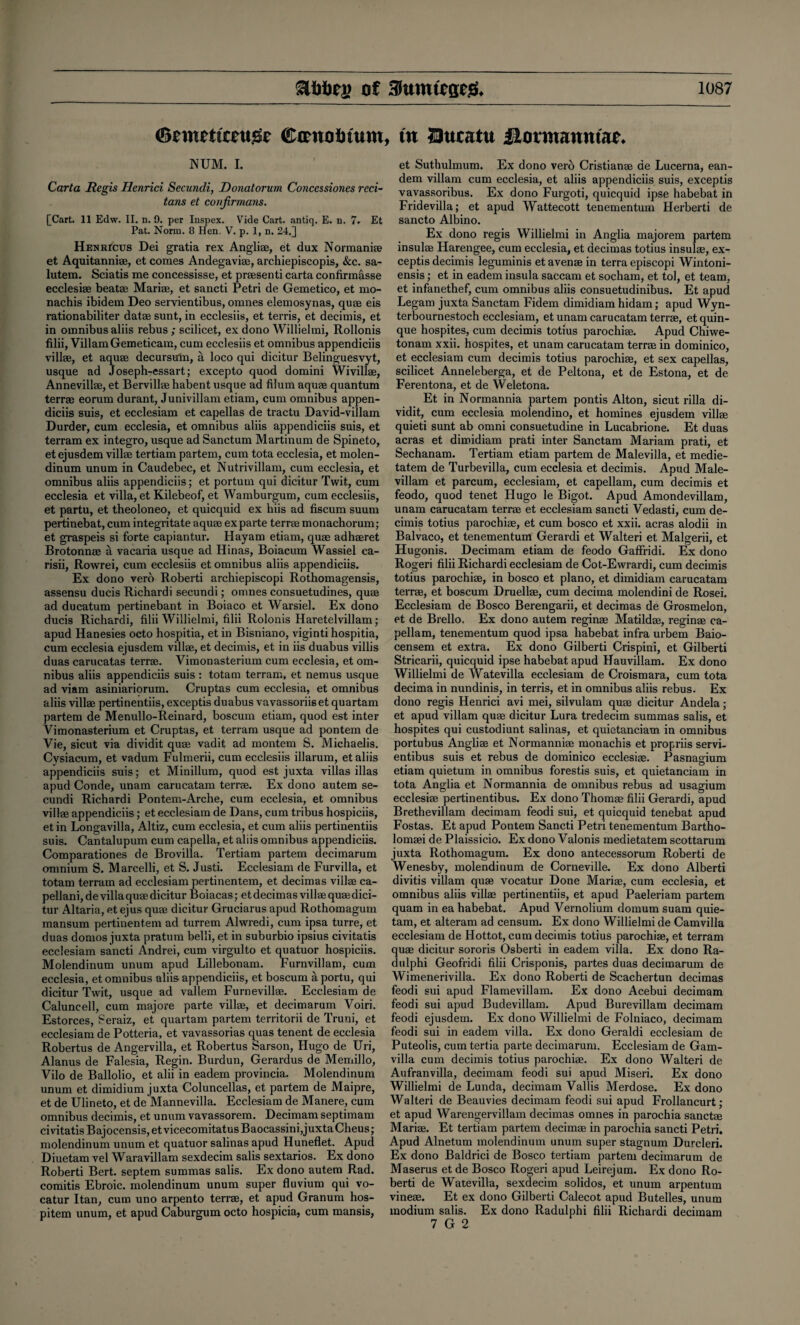 Sewettoujete Cmtoinum NUM. I. Carta Regis Henrici Secundi, Donatorum Concessiones reci- tans et coufirmans. [Cart. 11 Edw. II. n. 9. per Inspex. Vide Cart, antiq, E. n. 7. Et Pat. Norm. 8 Hen. V. p. 1, n. 24.] Henricus Dei gratia rex Angliae, et dux Normanite et Aquitanniae, et comes Andegaviae, archiepiscopis, Sec. sa- lutem. Sciatis me concessisse, et praesenti carta confirmasse ecclesiae beatae Mariae, et sancti Petri de Gemetico, et mo- nachis ibidem Deo servientibus, omnes elemosynas, quae eis rationabiliter datae sunt, in ecclesiis, et terris, et decimis, et in omnibus aliis rebus ; scilicet, ex dono Willielmi, Rollonis filii, ViliamGemeticam, cum ecclesiis et omnibus appendiciis villae, et aquae decursum, a loco qui dicitur Belinguesvyt, usque ad Joseph-essart; excepto quod domini Wivillae, Annevillae, et Bervillae habent usque ad filum aquae quantum terrae eorum durant, Junivillam etiam, cum omnibus appen¬ diciis suis, et ecclesiam et capellas de tractu David-villam Durder, cum ecclesia, et omnibus aliis appendiciis suis, et terram ex integro, usque ad Sanctum Martinum de Spineto, et ejusdem villae tertiam partem, cum tota ecclesia, et molen- dinum unum in Caudebec, et Nutrivillam, cum ecclesia, et omnibus aliis appendiciis; et portum qui dicitur Twit, cum ecclesia et villa, et Kilebeof, et Wamburgum, cum ecclesiis, et partu, et theoloneo, et quicquid ex hiis ad fiscum suum pertinebat, cum integritate aquae ex parte terrae monachorum; et graspeis si forte capiantur. Hayam etiam, quae adhaeret Brotonnae a vacaria usque ad Hinas, Boiacum Wassiel ca- risii, Rowrei, cum ecclesiis et omnibus aliis appendiciis. Ex dono verb Roberti archiepiscopi Rothomagensis, assensu ducis Richardi secundi; omnes consuetudines, quae ad ducatum pertinebant in Boiaco et Warsiel. Ex dono ducis Richardi, filii Willielmi, filii Rolonis Haretelvillam; apud Hanesies octo hospitia, et in Bisniano, viginti hospitia, cum ecclesia ejusdem villae, et decimis, et in iis duabus villis duas carucatas terrae. Vimonasterium cum ecclesia, et om¬ nibus aliis appendiciis suis : totam terram, et nemus usque ad viam asiniariorum. Cruptas cum ecclesia, et omnibus aliis villae pertinentiis, exceptis duabus vavassoriiset quartam partem de Menullo-Reinard, boscum etiam, quod est inter Vimonasterium et Cruptas, et terram usque ad pontem de Vie, sicut via dividit quae vadit ad montem S. Michaelis. Cysiacum, et vadum Fulmerii, cum ecclesiis illarum, et aliis appendiciis suis; et Minillum, quod est juxta villas illas apud Conde, unam carucatam terrae. Ex dono autem se¬ cundi Richardi Pontem-Arche, cum ecclesia, et omnibus villae appendiciis; et ecclesiam de Dans, cum tribus hospiciis, etin Longavilla, Altiz, cum ecclesia, et cum aliis pertinentiis suis. Cantalupum cum capella, et aliis omnibus appendiciis. Comparationes de Brovilla. Tertiam partem decimarum omnium S. Marcelli, et S. Justi. Ecclesiam de Furvilla, et totam terram ad ecclesiam pertinentem, et decimas villae ca- pellani, de villa quae dicitur Boiacas; et decimas villae quae dici¬ tur Altaria, etejus quae dicitur Gruciarus apud Rothomagum mansum pertinentem ad turrem Alwredi, cum ipsa turre, et duas domos juxta pratum belli, et in suburbio ipsius civitatis ecclesiam sancti Andrei, cum virgulto et quatuor hospiciis. Molendinum unum apud Lillebonam. Furnvillam, cum ecclesia, et omnibus aliis appendiciis, et boscum aportu, qui dicitur Twit, usque ad vallem Furnevillae. Ecclesiam de Caluncell, cum majore parte villae, et decimarum Voiri. Estorces, Seraiz, et quartam partem territorii de Truni, et ecclesiam de Potteria, et vavassorias quas tenent de ecclesia Robertus de Angervilla, et Robertus Sarson, Hugo de Uri, Alanus de Falesia, Regin. Burdun, Gerardus de Memillo, Vilo de Ballolio, et alii in eadem provincia. Molendinum unum et dimidium juxta Coluncellas, et partem de Maipre, et de Ulineto, et de Mannevilla. Ecclesiam de Manere, cum omnibus decimis, et unum vavassorem. Decimam septimam civitatis Bajocensis, et vicecomitatus Baocassini,juxta Cheus; molendinum unum et quatuor salinas apud Huneflet. Apud Diuetam vel Waravillam sexdecim salis sextarios. Ex dono Roberti Bert, septem summas salis. Ex dono autem Rad. comitis Ebroic. molendinum unum super fluvium qui vo- catur Itan, cum uno arpento terrae, et apud Granum hos- pitem unum, et apud Caburgum octo hospicia, cum mansis, , tit Qucatu Hormaimtae. et Suthulmum. Ex dono verb Cristianae de Lucerna, ean- dem villam cum ecclesia, et aliis appendiciis suis, exceptis vavassoribus. Ex dono Furgoti, quicquid ipse habebat in Fridevilla; et apud Wattecott tenementum Herberti de sancto Albino. Ex dono regis Willielmi in Anglia majorem partem insulae Harengee, cum ecclesia, et decimas totius insulae, ex¬ ceptis decimis leguminis etavenae in terra episcopi Wintoni- ensis; et in eadem insula saccam et socham, et tol, et team, et infanethef, cum omnibus aliis consuetudinibus. Et apud Legam juxta Sanctam Fidem dimidiam hidam; apud Wyn- terbournestoch ecclesiam, et unam carucatam terrae, et quin- que hospites, cum decimis totius parochiae. Apud Chiwe- tonam xxii. hospites, et unam carucatam terrae in dominico, et ecclesiam cum decimis totius parochiae, et sex capellas, scilicet Anneleberga, et de Peltona, et de Estona, et de Ferentona, et de Weletona. Et in Normannia partem pontis Alton, sicut rilla di¬ vidit, cum ecclesia molendino, et homines ejusdem villae quieti sunt ab omni consuetudine in Lucabrione. Et duas acras et dimidiam prati inter Sanctam Mariam prati, et Sechanam. Tertiam etiam partem de Malevilla, et medie- tatem de Turbevilla, cum ecclesia et decimis. Apud Male- villam et parcum, ecclesiam, et capellam, cum decimis et feodo, quod tenet Hugo le Bigot. Apud Amondevillam, unam carucatam terrae et ecclesiam sancti Vedasti, cum de¬ cimis totius parochiae, et cum bosco et xxii. acras alodii in Balvaco, et tenementum Gerardi et Walteri et Malgerii, et Hugonis. Decimam etiam de feodo Gaffridi. Ex dono Roger! filii Richardi ecclesiam de Cot-Ewrardi, cum decimis totius parochiae, in bosco et piano, et dimidiam carucatam terrae, et boscum Druellae, cum decima molendini de Rosei. Ecclesiam de Bosco Berengarii, et decimas de Grosmelon, et de Brello, Ex dono autem reginae Matildae, reginae ca¬ pellam, tenementum quod ipsa habebat infra urbem Baio- censem et extra. Ex dono Gilberti Crispini, et Gilberti Stricarii, quicquid ipse habebat apud Hauvillam. Ex dono Willielmi de Watevilla ecclesiam de Croismara, cum tota decima in nundinis, in terris, et in omnibus aliis rebus. Ex dono regis Henrici avi mei, silvulam quae dicitur Andela; et apud villam quae dicitur Lura tredecim summas salis, et hospites qui custodiunt salinas, et quietanciam in omnibus portubus Angliae et Normanniae monachis et propriis servi¬ entibus suis et rebus de dominico ecclesiae. Pasnagium etiam quietum in omnibus forestis suis, et quietanciam in tota Anglia et Normannia de omnibus rebus ad usagium ecclesiae pertinentibus. Ex dono Thomas filii Gerardi, apud Brethevillam decimam feodi sui, et quicquid tenebat apud Fostas. Et apud Pontem Sancti Petri tenementum Bartho- lomaei de Plaissicio. Ex dono Valonis medietatem scottarum juxta Rothomagum. Ex dono antecessorum Roberti de Wenesby, molendinum de Corneville. Ex dono Alberti divitis villam quae vocatur Done Mariae, cum ecclesia, et omnibus aliis villae pertinentiis, et apud Paeleriam partem quam in ea habebat. Apud Vernolium domum suam quie- tam, et alteram ad censum. Ex dono Willielmi de Camvilla ecclesiam de Hottot, cum decimis totius parochiae, et terram quae dicitur sororis Osberti in eadem villa. Ex dono Ra- dulphi Geofridi filii Crisponis, partes duas decimarum de Wimenerivilla. Ex dono Roberti de Scachertun decimas feodi sui apud Flamevillam. Ex dono Acebui decimam feodi sui apud Budevillam. Apud Burevillam decimam feodi ejusdem. Ex dono Willielmi de Folniaco, decimam feodi sui in eadem villa. Ex dono Geraldi ecclesiam de Puteolis, cum tertia parte decimarum. Ecclesiam de Gam- villa cum decimis totius parochiae. Ex dono Walteri de Aufranvilla, decimam feodi sui apud Miseri. Ex dono Willielmi de Lunda, decimam Vallis Merdose. Ex dono Walteri de Beauvies decimam feodi sui apud Frollancurt; et apud Warengervillam decimas omnes in parochia sanctae Mariae. Et tertiam partem decimae in parochia sancti Petri. Apud Alnetum molendinum unum super stagnum Durcleri. Ex dono Baldrici de Bosco tertiam partem decimarum de Maserus et de Bosco Rogeri apud Leirejum. Ex dono Ro¬ berti de Watevilla, sexdecim solidos, et unum arpentum vineae. Et ex dono Gilberti Calecot apud Butelles, unum modium salis. Ex dono Radulphi filii Richardi decimam 7 G 2