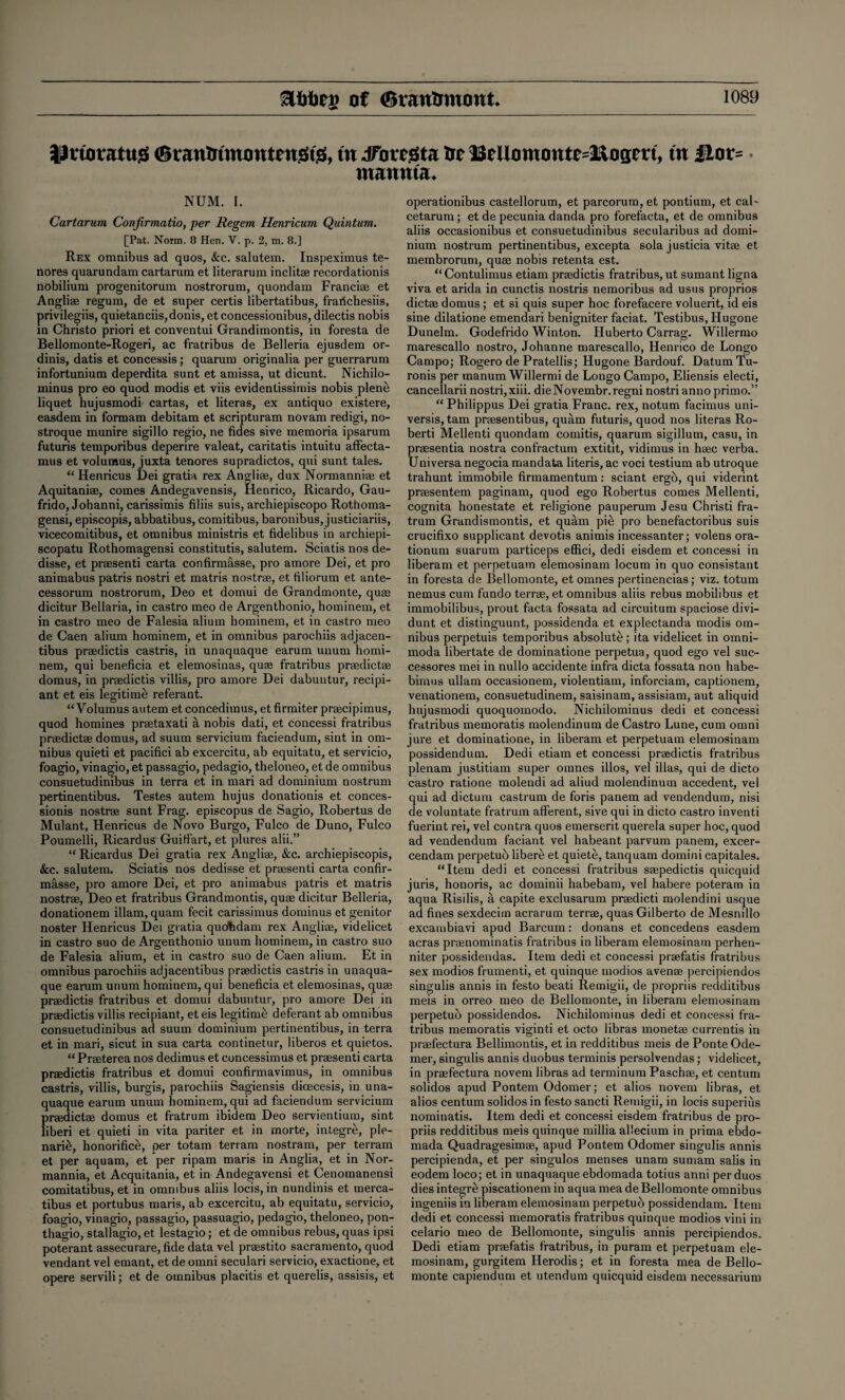 Efctoeg of (BranUmont* Jlrtoratug 0raummoutengt& in Jriregta tie Bellommtte=2&ogert, tit 2Hor= • ntaunta* NUM. I. Cartarum Conjirmatio, per Regem Henricum Quintum. [Pat. Norm. 8 Hen. V. p. 2, m. 8.] Rex omnibus ad quos, &c. salutem. Inspeximus te- nores quarundam cartarum et literarum inclitse recordationis nobilium progenitorum nostrorum, quondam Francige et Angliae regum, de et super certis libertatibus, frailchesiis, privilegiis, quietanciis,donis, et concessionibus, dilectis nobis in Christo priori et conventui Grandimontis, in foresta de Bellomonte-Rogeri, ac fratribus de Belleria ejusdem or- dinis, datis et concessis; quarum originalia per guerrarum infortunium deperdita sunt et amissa, ut dicunt. Nichilo- minus pro eo quod modis et viis evidentissimis nobis plene liquet hujusmodi cartas, et literas, ex antiquo existere, easdem in formam debitam et scripturam novam redigi, no- stroque munire sigillo regio, ne tides sive memoria ipsarum futuris temporibus deperire valeat, caritatis intuitu affecta- mus et volumus, juxta tenores supradictos, qui sunt tales. “ Henricus Dei gratia rex Angliae, dux Normanniee et Aquitaniae, comes Andegavensis, Henrico, Ricardo, Gau- frido, Johanni, carissimis filiis suis, archiepiscopo Rothoma- gensi, episcopis, abbatibus, comitibus, baronibus, justiciariis, vicecomitibus, et omnibus ministris et fidelibus in archiepi- scopatu Rothomagensi constitutis, salutem. Sciatis nos de- disse, et praesenti carta confirmfisse, pro amore Dei, et pro animabus patris nostri et matris nostrae, et filiorum et ante- cessorum nostrorum, Deo et domui de Grandmonte, quae dicitur Bellaria, in castro meo de Argentbonio, hominem, et in castro meo de Falesia alium hominem, et in castro meo de Caen alium hominem, et in omnibus parochiis adjacen- tibus praedictis castris, in unaquaque earum uiium homi¬ nem, qui beneficia et elemosinas, quae fratribus praedictae domus, in praedictis villis, pro amore Dei dabuntur, recipi- ant et eis legitime referant. “Volumus autem et concedimus, et firmiter praecipimus, quod homines praetaxati a nobis dati, et concessi fratribus praedictae domus, ad suum servicium faciendum, sint in om¬ nibus quieti et pacifici ab excercitu, ab equitatu, et servicio, foagio, vinagio, et passagio, pedagio, theloneo, et de omnibus consuetudinibus in terra et in mari ad dominium nostrum pertinentibus. Testes autem hujus donationis et conces- sionis nostrae sunt Frag, episcopus de Sagio, Robertus de Mulant, Henricus de Novo Burgo, Fulco de Duno, Fulco Poumelli, Ricardus GuiHfart, et plures alii.” “ Ricardus Dei gratia rex Angliae, &c. archiepiscopis, &c. salutem. Sciatis nos dedisse et praesenti carta confir- masse, pro amore Dei, et pro animabus patris et matris nostrae, Deo et fratribus Grandmontis, quae dicitur Belleria, donationem illam, quam fecit carissimus dominus et genitor noster Henricus Dei gratia quohdam rex Angliae, videlicet in castro suo de Argenthonio unum hominem, in castro suo de Falesia alium, et in castro suo de Caen alium. Et in omnibus parochiis adjacentibus praedictis castris in unaqua¬ que earum unum hominem, qui beneficia et elemosinas, quae praedictis fratribus et domui dabuntur, pro amore Dei in praedictis villis recipiant, et eis legitime deferant ab omnibus consuetudinibus ad suum dominium pertinentibus, in terra et in mari, sicut in sua carta continetur, liberos et quietos. “ Praeterea nos dedimus et concessimus et praesenti carta praedictis fratribus et domui confirmavimus, in omnibus castris, villis, burgis, parochiis Sagiensis dioecesis, in una¬ quaque earum unum hominem, qui ad faciendum servicium praedictae domus et fratrum ibidem Deo servientium, sint liberi et quieti in vita pariter et in morte, integre, ple- narie, honorifice, per totam terram nostram, per terram et per aquam, et per ripam maris in Anglia, et in Nor- mannia, et Acquitania, et in Andegavensi et Cenomanensi comitatibus, et in omnibus aliis locis, in nundinis et rnerca- tibus et portubus maris, ab excercitu, ab equitatu, servicio, foagio, vinagio, passagio, passuagio, pedagio, theloneo, pon- thagio, stallagio, et lestagio; et de omnibus rebus, quas ipsi poterant assecurare, fide data vel praestito Sacramento, quod vendant vel emant, et de omni seculari servicio, exactione, et opere servili; et de omnibus placitis et querelis, assisis, et operationibus castellorum, et parcorum, et pontium, et cal- cetarum; et de pecunia danda pro forefacta, et de omnibus aliis occasionibus et consuetudinibus secularibus ad domi¬ nium nostrum pertinentibus, excepta sola justicia vitse et membrorum, quae nobis retenta est. “Contulimus etiam praedictis fratribus, ut sumant ligna viva et arida in cunctis nostris nemoribus ad usus proprios dictae domus; et si quis super hoc forefacere voluerit, id eis sine dilatione emendari benigniter faciat. Testibus, Hugone Dunelm. Godefrido Winton. Huberto Carrag. Willermo marescallo nostro, Johanne marescallo, Henrico de Longo Campo; Rogero de Pratellis; Hugone Bardouf. Datum Tu- ronis per manum Willermi de Longo Campo, Eliensis electi, cancellarii nostri, xiii. dieNovembr.regni nostri anno primo.” “ Philippus Dei gratia Franc, rex, notum facimus uni- versis, tam preesentibus, quam futuris, quod nos literas Ro- berti Mellenti quondam comitis, quarum sigillum, casu, in praesentia nostra confractum extitit, vidimus in haec verba. Uni versa negocia mandata literis, ac voci testium ab utroque trahunt immobile firmamentum: sciant ergo, qui viderint praesentem paginam, quod ego Robertus comes Mellenti, cognita honestate et religione pauperum Jesu Christi fra¬ trum Grandismontis, et quam pie pro benefactoribus suis crucifixo supplicant devotis animis incessanter; volens ora- tionum suarum particeps effici, dedi eisdem et concessi in liberam et perpetuam elemosinam locum in quo consistant in foresta de Bellomonte, et omnes pertinencias; viz. totum nemus cum fundo terrae, et omnibus aliis rebus mobilibus et immobilibus, prout facta fossata ad circuitum spaciose divi- dunt et distinguunt, possidenda et explectanda modis om¬ nibus perpetuis temporibus absolute; ita videlicet in omni- moda libertate de dominatione perpetua, quod ego vel suc- cessores mei in nullo accidente infra dicta fossata non habe- bimus ullam occasionem, violentiam, inforciam, captionem, venationem, consuetudinem, saisinain, assisiam, aut aliquid hujusmodi quoquomodo. Nichilominus dedi et concessi fratribus memoratis molendinum de Castro Lune, cum omni jure et dominatione, in liberam et perpetuam elemosinam possidendum. Dedi etiam et concessi praedictis fratribus plenam justitiam super omnes illos, vel illas, qui de dicto castro ratione molendi ad aliud molendinum accedent, vel qui ad dictum castrum de foris panem ad vendendum, nisi de voluntate fratrum afferent, sive qui in dicto castro inventi fuerint rei, vel contra quos emerserit querela super hoc, quod ad vendendum faciant vel habeant parvum panem, excer- cendam perpetuo libere et quiete, tanquam domini capitales. “Item dedi et concessi fratribus saepedictis quicquid juris, honoris, ac dominii habebarn, vel habere poteram in aqua Risilis, a capite exclusarum praedicti molendini usque ad fines sexdecim acrarum terrae, quasGilberto de Mesnillo excambiavi apud Barcum: donans et concedens easdem acras prsenominatis fratribus in liberam elemosinam perhen- niter possidendas. Item dedi et concessi prsefatis fratribus sex modios frumenti, et quinque modios avenge percipiendos singulis annis in festo beati Remigii, de propriis redditibus meis in orreo meo de Bellomonte, in liberam elemosinam perpetuo possidendos. Nichilominus dedi et concessi fra¬ tribus memoratis viginti et octo libras monetae currentis in praefectura Bellimontis, et in redditibus meis de Ponte Ode- mer, singulis annis duobus tenninis persolvendas; videlicet, in praefectura novem libras ad terminum Paschge, et centum solidos apud Pontem Odomer; et alios novem libras, et alios centum solidos in festo sancti Remigii, in locis superius nominatis. Item dedi et concessi eisdem fratribus de pro¬ priis redditibus meis quinque millia allecium in prima ebdo- mada Quadragesimae, apud Pontem Odomer singulis annis percipienda, et per singulos menses unam sumam salis in eodem loco; et in unaquaque ebdomada totius anni per duos dies integrti piscationem in aqua mea de Bellomonte omnibus ingeniis in liberam elemosinam perpetuo possidendam. Item dedi et concessi memoratis fratribus quinque modios vini in celario meo de Bellomonte, singulis annis percipiendos. Dedi etiam praefatis fratribus, in puram et perpetuam ele¬ mosinam, gurgitem Herodis; et in foresta mea de Bello¬ monte capiendum et utendum quicquid eisdem necessarium