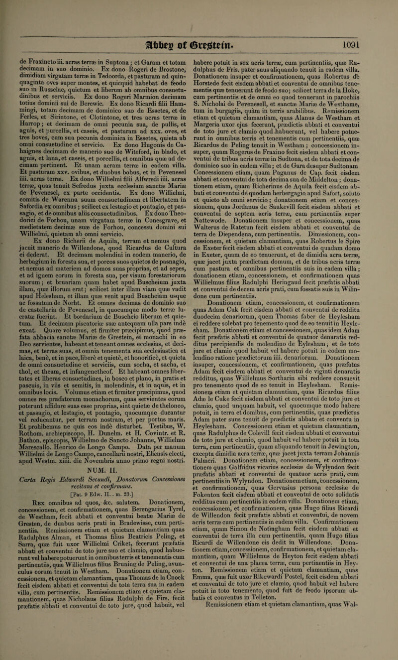 de Fraxinetoiii. acras terr® in Suptona; et Garam et totam decimam in suo dominio. Ex dono Rogeri de Brostone, dimidiam virgatam terrae in Tedoorda, et pasturam ad quin- quaginta oves super montes, et quicquid habebat de feodo suo in Russelac, quietum et liberum ab omnibus consuetu- dinibus et serviciis. Ex dono Rogeri Marmion decimam totius dominii sui de Berewic. Ex dono Ricardi filii Ham¬ mings totam decimam de dominico suo de Essetes, et de Ferles, et Sirintone, et Clotintone, et tres acras terrae in Harrop; et decimam de omni pecunia sua, de pullis, et agnis, et purcellis, et caseis, et pasturam ad xxx. oves, et tres boves, cum sua pecunia dominica in Essetes, quieta ab omni consuetudine et servicio. Ex dono Hugonis de Ca- haignes decimam de manerio suo de Witeford, in blado, et agnis, et lana, et caseis, et porcellis, et omnibus quae ad de¬ cimam pertinent. Et unam acram terrae in eadem villa. Et pasturam xxv. ovibus, et duobus bobus, et in Pevenesel iiii. acras terrae. Ex dono Willielmi filii Alfwredi iiii. acras terrae, quas tenuit Sefredus juxta ecclesiam sanctae Mariae de Pevenesel, ex parte occidentis. Ex dono Willielmi, comitis de Warenna suam consuetudinem et libertatem in Safordia ex omnibus ; scilicet ex lestagio et pontagio, et pas- sagio, et de omnibus aliis consuetudinibus. Ex dono Theo- dorici de Forhou, unam virgatam terrae in Conesgrave, et medietatem decimae suae de Forhou, concessu domini sui Willielmi, quietam ab omni servicio. Ex dono Richerii de Aquila, terram et nemus quod jacuit manerio de Willendone, quod Ricardus de Cultura ei dederat. Et decimam molendini in eodem manerio, de herbagium in foresta sua, et porcos suos quietos de pasnagio, et nemus ad materiem ad domos suas proprias, et ad sepes, et ad ignem eorum in foresta sua, per visum forestariorum suorum; et bruariam quam habet apud Buscheium juxta illam, quae illorum erat; scilicet inter illam viam quae vadit apud Helesham, et illam quae venit apud Buscheiam usque ac fossatumde Norht. Et omnes decimas de dominio suo de castellaria de Pevenesel, in quocumque modo terrae lu- cratae fuerint. Et bordarium de Buscheio liberum et quie¬ tum. Et decimam piscatoriae suae antequam ulla pars inde exeat. Quare volumus, et firmiter praecipimus, quod prae- fata abbacia sanctae Mariae de Grestein, et monachi in eo Deo servientes, habeant etteneant omnes ecclesias, et deci¬ mas, et terras suas, et omnia tenementa sua ecclesiastica et laica, bene, et in pace,liberti et quiete, et honorifice, et quieta de omni consuetudine et serviciis, cum socha, et sacha, et thol, et theam, et infangenetheof. Et habeant omnes liber- tates et liberas consuetudines, in bosco et piano, in pratis et pascuis, in viis et semitis, in molendinis, et in aquis, et in omnibus locis. Volumus etiam et firmiter praecipimus, quod omnes res praefatorum monachorum, quas servientes eorum poterunt affidare suas esse proprias, sint quiet® detheloneo, et passagio, et lestagio, et pontagio, quocumque ducantur vel reducantur, per terram nostram, et per portus maris. Et prohibemus ne quis eos inde disturbet. Testibus, W. Rothom. archiepiscopo, H. Dunelm. et H. Covintr. et R. Bathon. episcopis, Willielmo de Sancto Johanne, Willielmo Marescallo. Henrico de Longo Campo. Data per manum Willielmi de Longo Campo, cancellarii nostri, Eliensis electi, apud Westm. xiiii. die Novembris anno primo regni nostri. NUM. II. Carta Regis Edwardi Secundi, Donatorum Concessiones recitans et con firmans. [Pat. 9 Edw. II.. m. 23.] Rex omnibus ad quos, &c. salutem. Donationem, concessionem, et confirmationem, quas Berengarius Tyrel, de Westham, fecit abbati et conventui beat® Mari® de Gresten, de duabus acris prati in Bradewisse, cum perti- nentiis. Remissionem etiam et quietam clamantiam quas Radulphus Alman, et Thomas filius Beatricis Peling, et Sarra, qu® fuit uxor Willielmi Criket, fecerunt pr®fatis abbati et conventui de toto jure suo et clamio, quod habue- runt vel haberepotuerunt in omnibus terris et tenementis cum pertinentiis, qu® Willielmus filius Bruningde Peling, avun¬ culus eorum tenuit in Westham. Donationem etiam, con¬ cessionem, et quietam clamantiam, quas Thomas de la Cnock fecit eisdem abbati et conventui de tota terra sua in eadem villa, cum pertinentiis. Remissionem etiam et quietam cla- mantionem, quas Nicholaus filius Radulphi de Firs, fecit pr®fatis abbati et conventui de toto jure, quod habuit, vel habere potuit in sex acris terr®, cum pertinentiis, qu® Ra¬ dulphus de Fris. pater suus aliquando tenuit in eadem villa. Donationem insuper et confirmationem, quas Robertus de Horstede fecit eisdem abbati et conventui de omnibus tene¬ mentis qu® tenuerunt de feodo suo; scilicet terra de la Hoke, cum pertinentiis et de omni eo quod tenuerunt in parochiis S. Nicholai de Pevenesell, et sanct® Mari® de Westhame, turn in burgagiis, quam in terris arabilibus. Remissionem etiam et quietam clamantiam, quas Alanus de Westham et Margeria uxor ejus fecerunt, pr®dictis abbati et conventui de toto jure et clamio quod habuerunt, vel habere potue¬ runt in omnibus terris et tenementis cum pertinentiis, qu® Ricardus de Peling tenuit in Westham ; concessionem in¬ super, quam Rogerusde Fraxino fecit eisdem abbati et con¬ ventui de tribus acris terr® in Sudtona, et de tota decima de dominico suo in eadem villa; et de Garadesuper Sudtonam Concessionem etiam, quam Paganus de Cap. fecit eisdem abbati et conventui de tota decima sua de Middelton ; dona¬ tionem etiam, quam Richerinus de Aquila fecit eisdem ab¬ bati et conventui de quodam herbergagio apud Safort, soluto et quieto ab omni servicio; donationem etiam et conces¬ sionem, quas Jordanus de Saukevill fecit eisdem abbati et conventui de septem acris terr®, cum pertinentiis super Nattewode. Donationem insuper et concessionem, quas Walterus de Ratetun fecit eisdem abbati et conventui de terra de Diependena, cum pertinentiis. Dimissionem, con¬ cessionem, et quietam clamantiam, quas Robertus le Spire de Exeter fecit eisdem abbati et conventui de quadam dorno in Exeter, quam de eo tenuerunt, et de dimidia acra terr®, qu® jacet juxta pr®dictam domum, et de tribus acris terr® cum pastura et omnibus pertinentiis suis in eadem villa; donationem etiam, concessionem, et confirmationem quas Willielmus filius Radulphi Heringaud fecit pr®fatis abbati et conventui de decern acris prati, cum fossatis suis in Wilin- done cum pertinentiis. Donationem etiam, concessionem, et confirmationem quas Adam Cuk fecit eisdem abbati et conventui de redditu duodecim denariorum, quern Thomas faber de Heylesham ei reddere solebat pro tenemento quod de eo tenuit in Heyle¬ sham. Donationem etiam et concessionem, quas idem Adam fecit pr®fatis abbati et conventui de quatuor denaratis red- ditus percipiendis de molendino de Eylesham; et de toto jure et clamio quod habuit vel habere potuit in eodem mo¬ lendino ratione pr®dictorum iiii. denariorum. Donationem insuper, concessionem, et confirmationem, quas pr®fatus Adam fecit eisdem abbati et conventui de viginti denaratis redditus, quas Willielmus Sortharin sibi reddere consuevit pro tenemento quod de eo tenuit in Heylesham. Remis¬ sionem etiam et quietam clamantiam, quas Ricardus filius Ad® le Cuke fecit eisdem abbati et conventui de toto jure et clamio, quod unquam habuit, vel quocumque modo habere potuit, in terra et domibus, cum pertinentiis, quas pr®dictus Adam pater suus tenuit de pr®dictis abbate et conventu in Heylesham. Concessionem etiam et quietam clamantiam, quas Radulphus de Colevill fecit eisdem abbati et conventui de toto jure et clamio, quod habuit vel habere potuit in tota terra, cum pertinentiis, quam aliquando tenuit in Jewington, excepta dimidia acra terr®, qu® jacet juxta terram Johannis Palmeri. Donationem etiam, concessionem, et confirma¬ tionem quas Galfridus vicarius ecclesi® de Wylyndon fecit pr®fatis abbati et conventui de quatuor acris prati, cum pertinentiis in Wylyndon. Donationemetiam, concessionem, et confirmationem, quas Gervasius persona ecclesi® de Fokenton fecit eisdem abbati et conventui de octo solidatis redditus cum pertinentiis in eadem villa. Donationem etiam, concessionem, et confirmationem, quas Hugo filius Ricardi de Willendon fecit pr®fatis abbati et conventui, de novem acris terr® cum pertinentiis in eadem villa. Confirmationem etiam, quam Simon de Notingham fecit eisdem abbati et conventui de terra ilia cum pertinentiis, quam Hugo filius Ricardi de Willendone eis dedit in Willendone. Dona¬ tionem etiam,concessionem, confirmationem, et quietam cla¬ mantiam, quam Willielmus de Heyton fecit eisdem abbati et conventui de una placea terr®, cum pertinentiis in Hey¬ ton. Remissionem etiam et quietam clamantiam, quas Emma, qu® fuit uxor Rikewardi Postel, fecit eisdem abbati et conventui de toto jure et clamio, quod habuit vel habere potuit in toto tenemento, quod fait de feodo ipsorum ab- batis et conventus in Telleton. Remissionem etiam et quietam clamantiam, quas Wal-