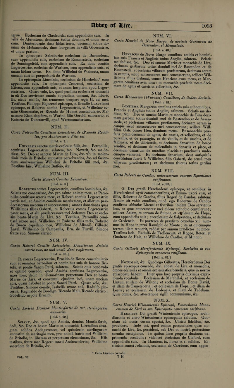 terrae. Ecclesiam de Chedeorda, cum appendiciis suis. In villa de Alurintona, decimam totius dominii, et unum rusti- cura. Duntesburnie duas hidas terrae, decimam totius do¬ minii de Hebamstede, duos burgenses in villa Gloecestrim, et unum pratum. In episcopatu Salesburiae ecclesiam de Bastendena, cum appendiciis suis, ecclesiam de Essamesteda, ecclesiam de Sunningefeld, cum appendiciis suis. Ex dono comitis Legercestriae, ecclesias de Warham, cum appendiciis suis, et unam hidam terrae. Ex dono Willielmi de Waimuta, unam unciam auri in praepositura de Warham. In episcopatu Lincolniae, ecclesiam de Hinchelai,* cum appendiciis suis. In episcopatu Cestrensi, ecclesiam de Ettona, cum appendiciis suis, et unum hospitem apud Leger- cestriam. Quare volo, &c. quod praedicta ecclesia et monachi in e& Deo servientes omnia supradicta teneant, &c. libere, &c. sicut melius, &c. tenuerunt tempore regis H. avi mei. Testibus, Philippo Bajocensi episcopo, et Ernulfo Luxoviensi episcopo, et Roberto comite Legercestriae, et Willielmo co¬ mite Gloecestriae, et Ricardo de Humet constabulario, Ma- nassero Riset dapifero, et Warino filio Geroldi camerario, et Roberto de Dunstanvill, apud Westmonasterium. NUM. II. Carta Petronillce Comitissae Leicestrice, de xl\annui Reddi- tus, pro A nniversario Filii sui. [Ibid. n. 7.] Universis sanctae matris ecclesiae filiis, Sec. Petronilla, comitissa Legercestriae, salutem, &c. Noverit, &c. me de- disse, &c. Deo et sanctae Mariae de Lira, &c. xls. in molen- dinis meis de Britolio annuatim persolvendos, &c. ad facien¬ dum anniversarium Willielmi de Britolio filii mei, &c. Testibus hiis, Willielmo Buffeio, &c. NUM. III. Carta Roberti Comitis Leicestrice. [Ibid. n. 8.] Robertus comes Legercestriae, omnibus hominibus, &c. Sciatis me concessisse, &c. pro salute animae meae, et Petro¬ nilla; comitissae uxoris meae, et Roberti comitis Legercestriae patris mei, et Amiciae comitissae matris meae, et aliorum prae- decessorum meorum et successorum ; omnes donationes quas Willielmus filius Osberti, et Robertus comes Legercestriae pater meus, et alii praedecessores mei dederunt Deo et eccle¬ siae beatae Mariae de Lira, &c. Testibus, Petronilla comi¬ tissa uxore mea, Willielmo et Roberto filiis meis, Roberto de Bosco capellano meo, Willielmo de Albania, Gilberto Lavel, Willielmo de Campaniis, Ern. de Turvill, Simone fratre suo, Simone clerico. NUM. IV. Carta Roberti Comitis Leicestrice, Donationem Amicice uxoris suce, de una uncia Auri conjirmans. [Ibid. n. 23.] R. comes Legercestriae, Ernaldo de Bosco constabulario suo, et omnibus baronibus et hominibus suis de honore Bri- tolii, et pontis Sancti Petri, salutem. Sciatis quia bene volo et optime concedo, quod Amicia comitissa Legercestriae, uxor mea, dedit in elemosinam perpetuam Deo et beatas Mariae de Lira, et conventui ejusdem loci, unam unciam auri, quam habebat in ponte Sancti Petri. Quare volo, &c. Testibus, Simone comite, Isabella uxore sua, Radulfo pin- cernfi, Reginaldo de Bordign. Ricardo Mall. Ricardo clerico ; Godefrido nepote Ernaldi. NUM. V. Carta Amiciae Dominos Montis-fortis de xvs. sterlingorum annuatim. [Ibid. n. 29.] Sciant, &c. quod ego Amicia, domina Montis-fortis, dedi, &c. Deo et beatas Marias et monachis Lirensibus sexa- ginta solidos Andegavenses, vel quindecim sterlingorum annuatim de maritagio meo, pro anima fratris mei Willielmi de Britolio, in liberam et perpetuam elemosinam, &c. Hiis testibus, fratre meo Rogero sancti Andreae electo ; Willielmo sacerdote de Britolio, &c. NUM. VI. Carta Henrici de Novo Burgo, de decimis Garbarum de Bastendon, et Essanstede. [Ibid. n. 43.J Henricus de Novo Burgo omnibus amicis et homini¬ bus suis Francis et Anglicis totius Angliae, salutem. Sciatis me dedisse, &c. Deo et sanctae Marise et monachis de Lira, decimam garbarum totius dominii mei de Bastendon et de Essanstede, et ecclesias villarum prsefatarum, decimam acram in campis, sicut antecessores mei concesserunt, scilicet Wil¬ lielmus filius Osberni, comes Henricus avus meus, et Mar- gareta comitissa avia mea: et monachis praefatis totam deci¬ mam de agnis et caseis et velleribus, &c. NUM. VII. Carta Margaretce (Warwici) Comitissae, de iisdem decimis. [Ibid. n. 81.] Comitissa Margareta omnibus amicis suis et hominibus, Francis et Anglicis totius Anglise, salutem. Sciatis me de¬ disse, &c. Deo et sanctae Mariae et monachis de Lira deci¬ mam garbam totius dominii mei de Bastendon et de Assan- stede, et ecclesiam villarum praefatarum, decimam acram in campis sicut antecessores mei concesserunt; scilicet Will, filius Osb. comes Hen. dominus meus. Et monachis prae¬ fatis totam decimam de agnis, de caseis, et velleribus, et de purcellis, et de pasnagio, et de vitulis, et de ruschis, et de faldravis, et de chiricsetis, et decimum denarium de bosco vendito, et decimam de molendinis in denariis et pisce, et decimum denarium de omnibus placitis et purchaciis unde- cunque venerint. Et decimum denarium, sicut antiquitus constitutum fuerit a Willielmo filio Osberti, de censfi mea villarum praedictarum; et decimum fructus totius gardini mei. NUM. VIII. Carta Roberti de Candos, antecessorum suorum Dgnationes conjirmans. [Ibid, a.83.] G. Dei gratia Herefordensi episcopo, et omnibus in Herefordensi syrfi commanentibus, et Emmae uxori suae, et filiis, Robertus de Candos, filius Rogeri de Candos, salutem. Notum sit vobis omnibus, quod ego Robertus de Candos confirmo abbatiae Lirensi et fratribus ibidem Deo servienti- bus, ea quae antecessores' mei eidem ccenobio contulerunt; scilicet Aclam, et terram de Sutone, et efclesiam de Hopa, cum appendiciis suis; et ecclesiam de Salpertona, et decimam de Credenele. Et praeterea de praedicto coenobio xii. num- mos in Hopa in terra Ranulphi de Monte ; ita ut quicumque terram illam tenuerit, reddat per annum praedictos nummos. Testibus istis, Radulfo de Frollencurt, et Rogeo, Boteri, et Gualtero de Haia, et Willielmo de Caaflor, et Minnun. NUM. IX. Carta Gilberti Herefordensis Episcopi, Ecclesias in suo Episcopatu concessas ratijicans. [Ibid. n. 87.] Notum sit, &c. Quod ego Gilbertus, Herefordensis Dei gratia episcopus concedo, &c. abbati de Lira et monachis, omnes ecclesias et omnia ecclesiastica beneficia, quas in nostro episcopatu habent. Inter quas hsec propriis duximus expri- menda vocabulis. Ecclesiam de Merchelai, et ecclesiam de Lintun, et illam de Wilton; et ecclesiam de Fonte David, et illam de Tameteberia ; et ecclesiam de Hopa ; et illam de Leena; et ecclesiam de Ledeneia, et illam de Tedeham. Quae omnia, &c. attestatione sigilli communimus, &c. NUM. X. Carta Henrici Wintoniensis Episcopi, Possessiones Mona- c/iorum de Lira in suo Episcopatu concessas ratijicans. Henricus Dei gratis Wintoniensis episcopus, archi- diaconis et clero Wintoniensis episcopatus salutem. Quo- niam ad nostri curam spectat, &c. Christi fidelibus, &c. providere. Inde est, quod omnes possessiones quas mo¬ nachi de Lira, &c. possident, sub Dei et nostra protectione tuendas suscipimus. In quibus hasc propriis duximus ex- primenda vocabulis; videlicet ecclesiam de Claford, cum appendiciis suis. In Hamtona ix. libras et v. solidos. Ec¬ clesiam sancti Johannis, ecclesiam de Carebroc, cum appen- VOL. VI. * Celia Lirensis coenobii. 7 H