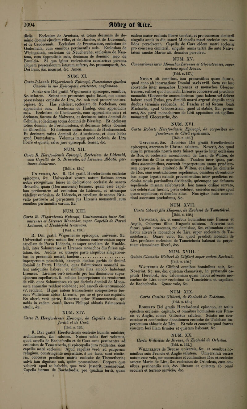 X / 1094 &&&££ Of 3Lttt. diciis. Ecclesiam de Arretona, et totam decimam de do- minio domini ejusdem villas, et de Baselee, et de Luvecumb, et de Caudecumb. Ecclesiam de Frescawatre, ecclesiam de Godeshella, cum omnibus pertinentiis suis. Ecclesiam de Wipingaham, ecclesiam de Neucherche, ecclesiam de Neu- tona, cum appendiciis suis, decimam de dominio meo de Brunleia. Si qua igitur ecclesiastica secularisve persona aliquam possessionum istarum auferre, &c. praesumpserit, &c. Dei iram, &c. incurrat, &c. Amen. NUM. XI. Carta Johannis Wigorniensis Episcopi, Possessiones ejusdem Ceenobii in suo Episcopalu existentes, confirmans. Johannes Dei gratia Wigornensis episcopus, omnibus, &c. salutem. Sciant tam praesentes quam futuri, nos omnes possessiones ecclesiae de Lira, &c. sub mea protectione sus- cepisse, &c. Has videlicet, ecclesiam de Fecheham, cum appendiciis suis. Ecclesiam de Hanleg. cum appendiciis suis. Ecclesiam de Chedeworda, cum appendiciis suis ; et decimam. forestae de Maiverna, et decimam totius dominii de Cohulla, et decimam totius dominii de Bisseleg. Et decimam totius dominii de Fortelmestona, et decimam totius dominii de Eldresfeld. Et decimam totius dominii de Hechamestod. Et decimam totius dominii de Aluerintona, et duas hidas apud Duntesburn. Volumus itaque quod ecclesia de Lira libert; etquiete, salvo jure episcopali, teneat, &c. NUM. XII. Carta R. Herejordensis Episcopi, Ecclesiam de Lideneia, cum Capella de S. Briavello, ad Lirensem Abbath. per- tinere declarans. [Ibid. n. 124.] Universis, &c. R. Dei gratis Herefordensis ecclesiae episcopus, &c. Universitati vestrae notum facimus coram nobis recognitum fuisse in dedicatione ecclesiae de sancto Briavello, quam (Deo annuente) fecimus, ipsam esse capel- lam pertinentem ad ecclesiam de Lideneia, et utramque videlicet ecclesiam de Lideneia, et capellam de sancto Bria¬ vello pertinere ad perpetuum jus Lirensis monasterii, cum omnibus pertinentiis earum, &c. NUM. XIII. Carta R. Wigorniensis Episcopi, Controversiam inter Sal- murenses et Lirenses Monachos, super Capellis de Parva Lideneia, et Hualdefeld terminans. [Ibid. n. 125.] R. Dei gratiai Wigornensis episcopus, universis, &c. Universitati vestrae notum fieri volumus controversiam super capellam de Parva Lideneia, et super capellam de Hualde¬ feld, inter Salmurenses et Lirenses monachos diu fuisse agi- tatam, &c. Auditis ex utraque parte aliquibus allegationi- bus in praesentifi nostra, tandem... imperpetuum possidebit, exceptis duabus garbis de decima dominii de Parva Lideneia, quas Salmurenses monachi so- lent antiquitus habere; et similiter illas amodh habebunt Lirenses. Lirenses vero monachi pro hac dimissione supra- dictarum capellarum, ii. solidos imperpetuum eis remiserunt de viiis. quos Salmurenses eis pro decimis dominii de Monu- meta annuatim reddere solebant; sed amodo eis tantummodo vis. reddent. Hujus autem transactionis compositores fue- runt Willielmus abbas Lirensis, pro se et pro suo capitulo. Ex altera verb parte, Robertus prior Monumetensis, qui nobis in eadem causa literas Philippi abbatis Salmurensis attulit, &c. NUM. XIV. Carta R. Herefordensis Episcopi, de Capellis de Rache¬ fordia et de Cura. [Ibid. n. 12G.] R. Dei gratia Herefordensis ecclesiae humilis minister, archidiaconis, &c. salutem. Notum vobis fieri volumus, quod capella de Rachefordia et de Cura sunt pertinentes ad ecclesiam de Temeteberia, ei episcopalia jura reddentes, sicut capellae matri ecclesiae. Apud capellas verb, ad pauperum refugium, constringente necessitate, a me facta sunt cimite- ria, concessu praedictae matris ecclesiae de Themetberia; salva tam dignitate sufi, qufim possessione. Corpora quae voluerit apud se habebit, quae verb jusserit, remanebunt. Capella iterum de Rachafordia, pro quadam terra, quam eadem mater ecclesia libere tenebat, et pro concessu cimiterii singulis annis in die sancti Michaelis matri ecclesiae tres so¬ lidos persolveret. Capella de Cura eidem matri ecclesiae pro concessu cimiterii, singulis annis tertifi die ante Nativi- tatem sanctae Mariae xii. denarios persolvet. NUM. XV. Conventiones inter Monachos Lirenses et Glocestrenses, super decimis apud Ewias. [Ibid. ii. 127.] Notum sit omnibus, tam praesentibus quam futuris, quod anno ab incarnatione Domini M.clxxviii. facta est haec conventio inter monachos Lirenses et monachos Gloeces- trenses, scilicet quod monachi Lirenses concesserunt praedictis monachis Gloecestriae omnes decimas quas habent vel debent habere apud Ewias, pro dimidifi marca argenti singulis annis duobus terminis reddenda, ad Pascha et ad festum beati Michaelis, apud Gloecestriam, quod ut stabile, &c. perma- neat, &c. parti monachorum de Lirfi appositum est sigillum monasterii Gloecestriae, &c. NUM. XVI. Carta Roberti Herefordensis Episcopi, de corporibus de¬ functor um de Clivd sepeliendis. [Ibid. n. 128.] Universis, &c. Robertus Dei gratia Herefordensis episcopus, aeternam in Christo salutem. Noverit, &c. quod cum in praesentia nostra mota fuisset quaestio inter ecclesiam de Ros, et ecclesiam monachorum de Lira, de Wilton, de corporibus de Cliva sepeliendis. Tandem inter ipsas, par- tibus assentientibus, convenit imperpetuum unum praedicto- rum corporum in cimiterio de Wilton, et alium ]in cimiterio de Ros, sine contradictione sepeliantur, omnibus obventioni- bus atque legatis exinde provenientibus inter praedictas ec- clesias aequis portionibus dividendis, quicunque pro defuncto sepeliendo missam celebraverit, hoc tamen ordine servato, ubi celebraturi fuerint, prius celebret sacerdos ecclesiae apud quam sepelietur, et demum alius. Nos igitur huic conven¬ tion! assensum praebuimus, &c. NUM. XVII. Carta Osberti jilii Hugonis, de Ecclesia de Tametbiria. [Ibid. n. 129.] Universis, &c. et omnibus hominibus suis Francis et Anglis, Osbertus filius Hugonis salutem. Noverint tam futuri quam praesentes, me demisisse, &c. calumniam quam habui adversus monachos de Lira super ecclesiam de Ta- meteberia. Quare volo, &c. quod praedicti monachi de Lira praefatam ecclesiam de Tameteberia habeant in perpe- tuam elemosinam libere, &c. NUM. XVIII. ’ Quieta Clamatio Walteri de Clifford super eadem Ecclesia. [Ibid. n. 130.] Walterus de Clifford omnibus hominibus suis, &c* Noverint, &c. me, &c. quietam clamavisse, in praesentia ca- pituli Hereford., &c. calumniam quam habui adversus mo¬ nachos de Lira super ecclesiam de Tametebiria et capellam de Rachefordia. Quare volo, &c. NUM. XIX. Carta Comitis Gilberti, de Ecclesia de Tedeham. [Ibid. n. 131.j Roberto Dei gratia Herefordensi episcopo, et totius ejusdem ecclesiae capitulo, et omnibus hominibus suis Fran¬ cis et Anglis, comes Gilbertus salutem. Sciatis me con- cessisse et confirmasse donationem ecclesiae de Tedeham im¬ perpetuum abbaciae de Lira. Et volo et concedo quod fratres ejusdem loci illam firmiter et quietam habeant, &c. NUM. XX. Carta Willielmi de Breuse, de Ecclesia de Orleslua. [Ibid. n. 132.] Willielmus de Breuse universis, &c. et omnibus ho¬ minibus suis Francis et Anglis salutem. Universitati vestrae notum esse volo, me concessisse et confirmfisse Deo et ecclesiae sanctae Mariae de Lira, &c. ecclesiam de Orlesleua, cum om¬ nibus pertinentiis suis, &c. liberam et quietam ab omni seculari et terreno servicio, &c.