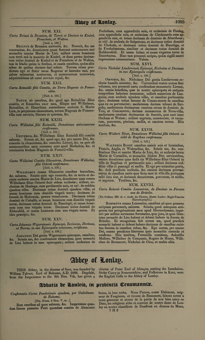 NUM. XXI. Carta Briani de Bromton, de Terris et Decimis in Kinled, Frenchote, et Walton. [Ibid. n. 133.] Brianus de Bromton universis, &c. Noverit, &c. me concessisse, &c. donationem quam fecerunt antecessores mei monachis sanctse Marise de Liri, sQilicet unum hominem cum terra sua in manerio de Kinled, et duas partes decima- rum totius dominii de Kinled et de Frenchote et de Walton, tam in bladis quam in fcetibus, et caseis omnibus, quam aliis rebus de quibus decimee dari solent. Terram etiam prae- dictam ego et frater meus Rogerus et hasredes mei, pro salute animarum nostrarum, et antecessorum nostrorum, adquietabimus ab omni servicio regali, &c. NUM. XXII. Carta Reinaldi filii Comitis, de Terra Hugonis de Pomer- villa. [Ibid. d. 134.] Notum sit omnibus, &c. quod ego Reinaldus filius comitis, et Emmelina uxor mea, filiique mei Willielmus, Reinaldus, et Hamelinus concedimus ecclesiae S. Mariae Lirae, in perpetuam elemosinam, terram Hugonis de Pomere- villa cum servicio, liberam et quietam, &c. NUM. XXIII. Carta Willielmi filii Rainaldi, Donationes antecessorum confirmans. [Ibid. n. 135.] Universis, &c. Willielmus filius Rainaldi filii comitis salutem. Notum sit, &c. quod ego, &c. pro amore Dei, &c. concedo in elemosinam, &c. coenobio Lirensi, &c. ea quae ab antecessoribus meis concessa sunt apud Merkeleia, &c. et nominatim feodum Hugonis de Pomerii-villa. NUM. XXIV. Carta Willielmi Comitis Glocestrice, Donationes Willielmi, filii Osberti confirmans. [Ibid. n. 136.] Willielmus comes Glocestriae omnibus baronibus, &c. salutem. Sciatis quia ego concedo, &c. in terris et de- cimis ecclesiae sanctae Mariae de Lira, donationes quas comes Willielmus filius Osberti fecit eidem ecclesiae; scilicet, ec- clesiam de Hanlega, cum pertinentiis suis, et xxs. de redditu ejusdem villae. Decimam totius dominii ejusdem villae, et unum hominem cum dimidih virgata terrae; decimam de foresta de Malvernia, printer venationera. Decimam totius dominii de Cuhulla, et unum hominem cum dimidia virgata terrae, decimam totius dominii de Bisselega, et unum homi¬ nem cum una virgata terrae. Decimam totius dominii de Eldresfeld, et unum hominem cum una virgata terrae. Et ideo praecipio, &c. NUM. XXV. . Carta Johannis Wigorniensis Episcopi, Ecclesias, Decimas, et Terras, in suo Episcopatu concessas, ratificans. [Ibid. n. 138.] Johannes Dei gratia Wigornensis episcopus, omnibus, &c. Sciatis me, &c. confirmasse elemosinas, quas monachi de Lira habent in meo episcopatu; scilicet ecclesiam de Fecheham, cum appendiciis suis, et ecclesiam de Hanleg, cum appendiciis suis, et ecclesiam de Chedeuurda cum ap¬ pendiciis suis, et totam decimam de dominio de Alverthone; et viii5. de ecclesia de Salpertone, et decimam totius dominii de Chohula, et decimam totius dominii de Bisselega, et de Forthelmetona, similiter et decimam totius dominii de Helderesfeld. Et unam hidam et unam virgatam terrae in Danteburna. Haec tam praesenti scripto, quam sigilli nostri impressione communimus. Valete. NUM. XXVI. Carta Nicholai Landavensis Episcopi, Ecclesias et Decimas in suo Episcopatu confirmans. [Ibid. n. 139.] Omnibus, &c. Nicholaus Dei gratia Landavensis ec¬ clesiae humilis minister, &c. Universitati vestrae notum fieri volumus, nos praesenti carta confirmasse monasterio Lirensi, &c. omnia beneficia, quae in nostro episcopatu ab antiquis temporibus habuisse noscuntur, scilicet manerium de Lan- guian, cum ecclesia ejusdem villae, et omnibus pertinentiis ejus; decimam totius forestae de Crasso-monte de omnibus quae ex ea pervenerint; medietatem decimae telonei de Stri- golio, medietatem decimarum omnium rerum de dominio de Troi, et Concauvern; decimae nummorum de Nova-villa, medietatem omnium decimarum de forestis, quae sunt inter Oscham et Waiam; scilicet segetum, nummorum, et vacca- rum, porcorum, piscium, mellis, et omnium rerum. Hiis testibus, &c. NUM. XXVII. Carta Walteri Bloet, Donationes Willielmi filii Osberti in villa de Ragthan confirmans. [Ibid. n. 143.] Walterus Bloet omnibus amicis suis et hominibus, Francis, Anglis, et Walensibus, &c. Sciatis me, &c. con¬ firmasse Deo et sanctae Mariae de Lira, &c. et ecclesiae beatae Mariae de Cormeliis, et monachis ibidem Deo servientibus, omnes donationes quas dedit eis Willielmus filius Osberti in villa de Ragthan et pertinentiis suis ; scilicet decimam red- ditus villas et pannagii et mellis. Et ego pro animabus patris, &c. dedi praedictis ecclesiis, &c. omnem decimam proveni- entem de omnibus sartis quae facta sunt in villa ilia postquam mihi data sint, et decimam denariorum, porcorum, et mellis, et segetum. Testibus, &c. NUM. XXVIII. Carta Roberti Comitis Leicestrice, de Decimis in Foresta sua de Britolio. [Ex Collect. MS. cl. v. Andr. du Chesne, illustr. Ludov. Regis Francis) Historiograpiii.] Robertus comes Leicestriae, omnibus ad quos praesens scriptum pervenerit, salutem. Sciatis, quod antequam arri- perem iter peregrinationis meae apud Hierosolymam, inqui- sivi per milites servientes forestarios, quae jura, et quas liber- tates monachi de Lira habent et debent habere in foresta de Britolio. Et recognitum fuit coram me, quod praedicti monachi habent et debent habere decimam de omnibus exiti- bus forestae in omnibus rebus, &c. Ego autem, pro amore Dei, omnes praedictas libertates ipsis monachis concedo et confirmo. Hiis testibus, Petronilla comitissa, Anketillo Mallore, Willielmo de Campania, Rogero de Hume, Willi- elmo de Bermecort, Nicholao de Gloz, et multis aliis. of SLonlag. THIS Abbey, in the diocese of Sees, was founded by William Talvast, Earl of Belesme, A.D. 1026. Dugdale, from the Inspeximus to the 8th Hen. Vth, has given a mnutiu tre 3ltmino, tu Confirmatio Carice Fundationis ejusdem, per Gulielmum de Belesmo. [Pat. Norm. 8 Hen. V, m. .] Rex omnibus ad quos salutem, &c. Inspeximus quas- dam literas patentes Petri quondam comitis de Alenconio charter of Peter Earl of Alencon, reciting the foundation. Stoke Curcyin Somersetshire, and Folkstone in Kent, were the English Cells to the Abbey of Lonlay. probmcta Cents wamutE* factas, in haec verba. Nous Pierres, conte Dalencon, seig¬ neur de Fougieres, et viconte de Beaumont, faisons saveir a toutz preseens et avenir de la partie de noz bien amez en Dieu, les religieux abbe et convent de nostre dame de Lon¬ lay en nostre chatellerie de Danfront en diocese du Mans, 7 H 2