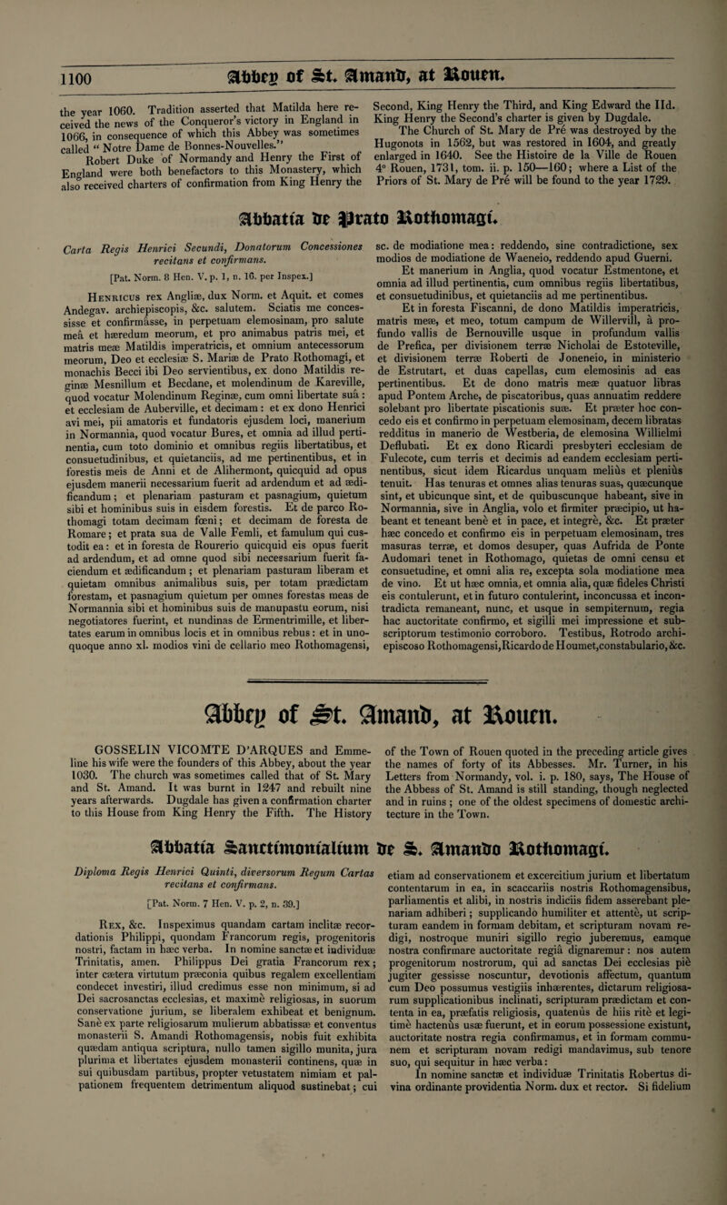 abbri) of &t. atmanb, at Mount. the year 1060. Tradition asserted that Matilda here re¬ ceived the news of the Conqueror’s victory in England in 1066, in consequence of which this Abbey was sometimes called “ Notre Dame de Bonnes-Nouvelles.” Robert Duke of Normandy and Henry the First of England were both benefactors to this Monastery, which also received charters of confirmation from King Henry the Second, King Henry the Third, and King Edward the lid. King Henry the Second’s charter is given by Dugdale. The Church of St. Mary de Pre was destroyed by the Hugonots in 1562, but was restored in 1604, and greatly enlarged in 1640. See the Histoire de la Ville de Rouen 4° Rouen, 1731, tom. ii. p. 150—160; where a List of the Priors of St. Mary de Pre will be found to the year 1729. Slbbatta He Prato MotUomagt. Carta Regis Henrici Secundi, Donatorum Concessiones recitans et conjirmans. [Pat. Norm. 8 Hen. V. p. 1, n. 1G. per Jnspex.] Henricus rex Anglim, dux Norm, et Aquit. et comes Andegav. archiepiscopis, &c. salutem. Sciatis me conces- sisse et confirmhsse, in perpetuam elemosinam, pro salute meii et hmredum meorum, et pro animabus patris mei, et matris mem Matildis imperatricis, et omnium antecessorum meorum, Deo et ecclesim S. Marim de Prato Rothomagi, et monachis Becci ibi Deo servientibus, ex dono Matildis re- ginse Mesnillum et Becdane, et molendinum de Kareville, quod vocatur Molendinum Reginae, cum omni libertate sua: et ecclesiam de Auberville, et decimam: et ex dono Henrici avi mei, pii amatoris et fundatoris ejusdem loci, manerium in Normannia, quod vocatur Bures, et omnia ad illud perti- nentia, cum toto dominio et omnibus regiis libertatibus, et consuetudinibus, et quietanciis, ad me pertinentibus, et in forestis meis de Anni et de Alihermont, quicquid ad opus ejusdem manerii necessarium fuerit ad ardendum et ad rndi- ficandum; et plenariam pasturam et pasnagium, quietum sibi et hominibus suis in eisdem forestis. Et de parco Ro¬ thomagi totam decimam foeni; et decimam de foresta de Romare; et prata sua de Valle Femli, et famulum qui cus- todit ea: et in foresta de Rourerio quicquid eis opus fuerit ad ardendum, et ad omne quod sibi necessarium fuerit fa¬ ciendum et mdificandum ; et plenariam pasturam liberam et quietam omnibus animalibus suis, per totam praedictam forestam, et pasnagium quietum per omnes forestas meas de Normannia sibi et hominibus suis de manupastu eorum, nisi negotiatores fuerint, et nundinas de Ermentrimille, et liber— tates earum in omnibus locis et in omnibus rebus: et in uno- quoque anno xl. modios vini de cellario meo Rothomagensi, sc. de modiatione mea: reddendo, sine contradictione, sex modios de modiatione de Waeneio, reddendo apud Guerni. Et manerium in Anglia, quod vocatur Estmentone, et omnia ad illud pertinentia, cum omnibus regiis libertatibus, et consuetudinibus, et quietanciis ad me pertinentibus. Et in foresta Fiscanni, de dono Matildis imperatricis, matris mem, et meo, totum campum de Willervill, a pro- fundo vallis de Bernouville usque in profundum vallis de Prefica, per divisionem terrm Nicholai de Estoteville, et divisionem terrae Roberti de Joneneio, in ministerio de Estrutart, et duas capellas, cum elemosinis ad eas pertinentibus. Et de dono matris mem quatuor libras apud Pontem Arche, de piscatoribus, quas annuatim reddere solebant pro libertate piscationis sum. Et prseter hoc con- cedo eis et confirmo in perpetuam elemosinam, decern libratas redditus in manerio de Westberia, de elemosina Willielmi Deflubati. Et ex dono Ricardi presbyteri ecclesiam de Fulecote, cum terris et decimis ad eandem ecclesiam perti¬ nentibus, sicut idem Ricardus unquam melius et plenius tenuit. Has tenuras et omnes alias tenuras suas, qumcunque sint, et ubicunque sint, et de quibuscunque habeant, sive in Normannia, sive in Anglia, volo et firmiter prmcipio, ut ha¬ beant et teneant bene et in pace, et integre, &c. Et prmter hmc concedo et confirmo eis in perpetuam elemosinam, tres masuras terrm, et domos desuper, quas Aufrida de Ponte Audomari tenet in Rothomago, quietas de omni censu et consuetudine, et omni alia re, excepta sola modiatione mea de vino. Et ut hmc omnia, et omnia alia, qum fideles Christi eis contulerunt, etin futuro contulerint, inconcussa et incon- tradicta remaneant, nunc, et usque in sempiternum, regia hac auctoritate confirmo, et sigilli mei impressione et sub- scriptorum testimonio corroboro. Testibus, Rotrodo archi- episcoso Rothomagensi,RicardodeHoumet,constabulario, &c. Sbfcrjtj of SmaitU, at ftottcn. GOSSELIN VICOMTE D’ARQUES and Emme¬ line his wife were the founders of this Abbey, about the year 1030. The church was sometimes called that of St. Mary and St. Amand. It was burnt in 1247 and rebuilt nine years afterwards. Dugdale has given a confirmation charter to this House from King Henry the Fifth. The History of the Town of Rouen quoted in the preceding article gives the names of forty of its Abbesses. Mr. Turner, in his Letters from Normandy, vol. i. p. 180, says, The House of the Abbess of St. Amand is still standing, though neglected and in ruins ; one of the oldest specimens of domestic archi¬ tecture in the Town. Slbbatta sancttmomaltum be &. &manbo Motiiomagt. Diploma Regis Henrici Quinti, diversorum Regum Cartas recitans et conjirmans. [Pat. Norm. 7 Hen. V. p. 2, n. 39.] Rex, &c. Inspeximus quandam cartam inclitm recor- dationis Philippi, quondam Francorum regis, progenitoris nostri, factam in hmc verba. In nomine sanctmet individum Trinitatis, amen. Philippus Dei gratia Francorum rex; inter cmtera virtutum prmconia quibus regalem excellentiam condecet investiri, illud credimus esse non minimum, si ad Dei sacrosanctas ecclesias, et maxime religiosas, in suorum conservatione jurium, se liberalem exhibeat et benignum. San& ex parte religiosarum mulierum abbatissm et conventus monasterii S. Amandi Rothomagensis, nobis fuit exhibita queedam antiqua scriptura, nullo tamen sigillo munita, jura plurima et liberates ejusdem monasterii continens, qum in sui quibusdam partibus, propter vetustatem nimiam et pal- pationem frequentem detrimentum aliquod sustinebat; cui etiam ad conservationem et excercitium jurium et libertatum contentarum in ea, in scaccariis nostris Rothomagensibus, parliamentis et alibi, in nostris indiciis fidem asserebant ple¬ nariam adhiberi; supplicando humiliter et attente, ut scrip- turam eandem in formam debitam, et scripturam novam re- digi, nostroque muniri sigillo regio juberemus, eamque nostra confirmare auctoritate regia dignaremur: nos autem progenitorum nostrorum, qui ad sanctas Dei ecclesias pi£ jugiter gessisse noscuntur, devotionis affectum, quantum cum Deo possumus vestigiis inhmrentes, dictarum religiosa¬ rum supplicationibus inclinati, scripturam praedictam et con- tenta in ea, prmfatis religiosis, quatenus de hiis rit£ et legi¬ time hactenus usm fuerunt, et in eorum possessione existunt, auctoritate nostra regia confirmamus, et in formam commu- nem et scripturam novam redigi mandavimus, sub tenore suo, qui sequitur in hmc verba: In nomine sanctm et individum Trinitatis Robertus di- vina ordinante providentia Norm, dux et rector. Si fidelium