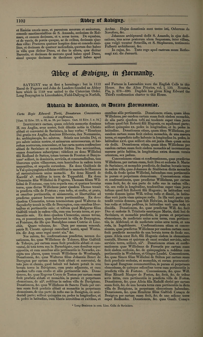 et Emiciae uxoris meae, et parentum meorum et amicorum, concedo sanctimonialibus de S. Amando, ecclesiam de Rol- mare, et omnem decimam, et v. acras terrse. De equabus, et de vaccis, de porcis quoque, ac de ovibus, decimam ejus- dem vilke: Prseterea quatuor hospites dono et concedo simi¬ liter, et decimam de quatuor molendinis, quorum duo habeo in villa quae dicitur Dunu, et duo in altera, quae dicitur Barentin, et decimam de mercato quod habeo apud Dunu, simul quoque decimam de theoloneo quod habeo apud Archas. Hujus donationis sunt testes isti, Osbernus de Novoforo, &c. Jshannes archipraesul dedit S. Amando, in ejus dedi¬ cation, tres acras pratorum ulera Sequanam, inter villam, quae vulgb vocatur Sotavilla, et S. Stephanum, testimonio Eulberti archidiaconi, &c. In cujus, &c. Teste rege apud castrum suum Rotho- magi xxi. die Januarii. abbey of-£>atotgng, tn Domtanby. S A VIGNY was at first a hermitage: but in 1112 and Furness in Lancashire were the English Cells to this Raoul de Fugeres and John de Landere founded an Abbey House. See the Alien Priories, vol. i. 150. Neustria here which in 1148 was united to the Cistercian Order. Pia, p. 676—690. Dugdale has given King Edward the Long Benyngton in Lincolnshire, Field-Dallyng in Norfolk, Third’s confirmation charter to this House. SUjtiatia tie Sabmtaco, in Eucattt ftormanntae. Carta Regis Edwardi Tertii, Donatorum Concessiones recitans et conjirmans. [Cart. 12 Edw. III. n. 33, m. 10. per Inspex. Cart. 12 Edw. I. n. 34.] Inspeximus cartam, quam Celebris memoriae dominus H. rex Angliae, avus noster, fecit dilectis nobis in Christo abbati et conventui de Saviniaco, in haec verba: “ Henricus Dei gratia rex Angliae, dominus Hiberniae, dux Normanniae, &c. archiepiscopis, &c. salutem. Sciatis nos intuitu Dei, et pro salute animae nostrae, et animarum antecessorum, et hae- redum nostrorum, concessisse, et hac carta nostra confirmasse abbati de Saviniaco et monachis ibidem Deo servientibus, omnes donationes subscriptas; videlicet ex dono Willielmi filii Rodland de Sutton, totam terram de Froxton et Benyn- tonea scilicet, in dominicis, serviciis, et consuetudinibus, tam liberorum quam villanorum, cum hominibus in eadem terra manentibus, et sequelis eorundem. Ex dono Guidonis de la Val quinquaginta solidatas redditus in manerio deHammes ad sustentationem unius monachi. Ex dono Ricardi de Kaerdif xls. redditus in terra de Teppesfeld. Ex dono Clemenciae filise Willielmi de Fugeres, Thomam filium Wil¬ lielmi de Fotstune, cum tota sequela sua; et quatuor bovatas terra:, quas dictus Willielmus pater ejusdem Thomse tenuit in prsedicta villa de Fotstun; cum tofto, et crofto, et prato, et omnibus pertinentiis, et aisiamentis, et libertatibus ad prsedictas quatuor bovatas terrae pertinentibus. Ex dono ejusdem Clementiae, totum tenementum quod Walterus de Suynderby tenuit in villa de Benyngton, cum omnibus liber¬ tatibus et pertinentiis suis; et toftum quod Malgerus filius Galfridi tenuit in eadem villa, cum una bovata terra:, et per¬ tinentiis suis. Ex dono ejusdem dementia:, omnes terras, res, et possessiones, quas habuerunt in villa de Benyngton, et Fotstune, die illo quo Ranulphus comes Cestrise et Line, obiit. Quare volumus, &c. Data per manum venerab. patris R. Cicestr. episcopi cancellarii nostri, apud Westm. xix. die Aug. anno regni nostri xix.” &c. Nos autem, &c. confirmationes prsedictas, necnon do- nationem, &c. quas Willielmus de Tolneye, filius Galfridi de Tolneye, per cartam suam fecit prsedictis abbati et con¬ ventui, de tota terra sua in Barnebigate, cum domibus super appositis, et cum omnibus aliis pertinentiis in Newarke, ex- cepta una placea, quam tenuit Willielmus de Westburgh. Donationem, &c. quas Walterus filius Johannis Benet de Buvygton per cartam suam fecit abbati et conventui, de toto jure et clamio, quod habuit vel habere potuit in una bovata terrse in Buvigtone, cum prato adjacente, et cum quodam tofto cum crofto et aliis pertinentiis suis. Dona¬ tionem, &c. quas Rogerus Cosyn de Toston per cartam suam fecit praefatis abbati et monachis, in puram et perpetuam elemosinam, de xiid. redditus in eadem villa de Buvigtone. Donationem, &c. quas Willielmus de Sancto Paulo per car¬ tam suam fecit praefatis abbati et monachis in perpetuam elemosinam, de una parte de tofto suo in Benigton, ex occi¬ dental! parte; scilicet quinquies xx. pedes in longitudine, et lx. pedes in latitudine, cum liberis introitibus et exitibus, et omnibus aliis pertinentiis. Donationem etiam, quam idem Willielmus, per eandem cartam suam fecit eisdem monachis, de alia parte ejusdem tofti sui tendente super viam juxta toftum quod fuit Roberti filii Hugonis, ex aquilonari parte; scilicet quinquies xx. pedes in longitudine, et lx. pedes in latitudine. Donationem etiam, quam idem Willielmus, per eandem cartam suam fecit eisdem monachis, de una masura terrae, et supradicto tofto habente in longitudine lx. pedes, in latitudine xxvi. quae scilicet sita est juxta illam quam antea eis dedit. Donationem etiam, quam idem Willielmus per eandem cartam suam fecit eisdem monachis ad incrementum masurae prius habitae, in longitudine extra domum versus orientem, sex pedum. Concessionem etiam et confirmationem, quas praedictus Willielmus, per cartam suam, fecit Deo et ecclesiae S. Mariae de Saviniaco, et monachis praedictis, de duabus bovatis terrae in eadem villa, quas Johannes de Stubbeton dictis monachis dedit, de feodo ipsius Willielmi, habendum cum pertinentiis in puram et perpetuam elemosinam. Concessionem etiam et confirmationem, quas praedictus Willielmus, per cartam suam fecit, &c. de una parte de tofto suo in eadem villa; viz. sex rodis in longitudine, tendentibus super viam juxta toftum quod fuit Roberti filii Hugonis; in latitudine verb versus domum ipsius Will, tribus rodis et dimid., in latitu¬ dine verb juxta viam quinque rodis. In ilia verb parte quae tendit versus domum, quae fuit Helwisae, in longitudine tri¬ bus rodis et tribus pedibus, in latitudine verb una roda et dimidia. Donationem, &c. quas praedictus Will. &c. fecit Deo et ecslesiae S. Trinitatis sanctajque Mariae, dicti loci de Saviniaco, et monachis praedictis, in puram et perpetuam elemosinam, de medietate unius acrae terrae, cum pertinen¬ tiis, in Aldelond, et de medietate unius acrae terrse, et una roda, in Ingefelmere. Confirmationem etiam et conces¬ sionem, quas praedictus Willielmus per eandem cartam suam fecit praedictis monachis de una bovata terrae de feodo suo, quam Alicia uxor Rob. filii Hugonis eisdem in elemosinam contulit, liberam et quietam ab omni seculari servicio, salvo servicio terrae, scilicet, xiid. Donationem etiam et confir¬ mationem quas Willielmus de Ferrariis per cartam suam fecit eisdem ecclesiae, &c. de quinquaginta s. redditus cum pertinentiis in Wodeham, et Ginges Laudri. Concessionem, &c. quas Simon filius Willielmi de Stilton per cartam suam fecit praedictis ecclesiae, et monachis, et eorum procuratori- bus apud Bungtone commorantibus, in puram et perpetuam elemosinam, de quinque selionibus terrae cum pertinentiis in praedicta villa de Fostone. Concessionem, &c. quas Will, filius Ricardi Mauger de Foston, &c. fecit, &c. de tribus acris terrae, cum pertinentiis in praedicta villa de Foston. Donationem, &c. quas Alicia filia Radulfi clerici per cartam suam fecit, &c. de una bovata terrae cum pertinentiis in dicta villa de Benigtone, in perpetuam elemosinam habendam. Donationem, &c. quas Henricus filius Galfridi Conayn de Benigton per cartam suam fecit, &c. de uno selione teme super Redlandes. Donationem, &c. quas Gaufr. Conayn * Long-Beninton in com. Line. Celia de Saviniaco.