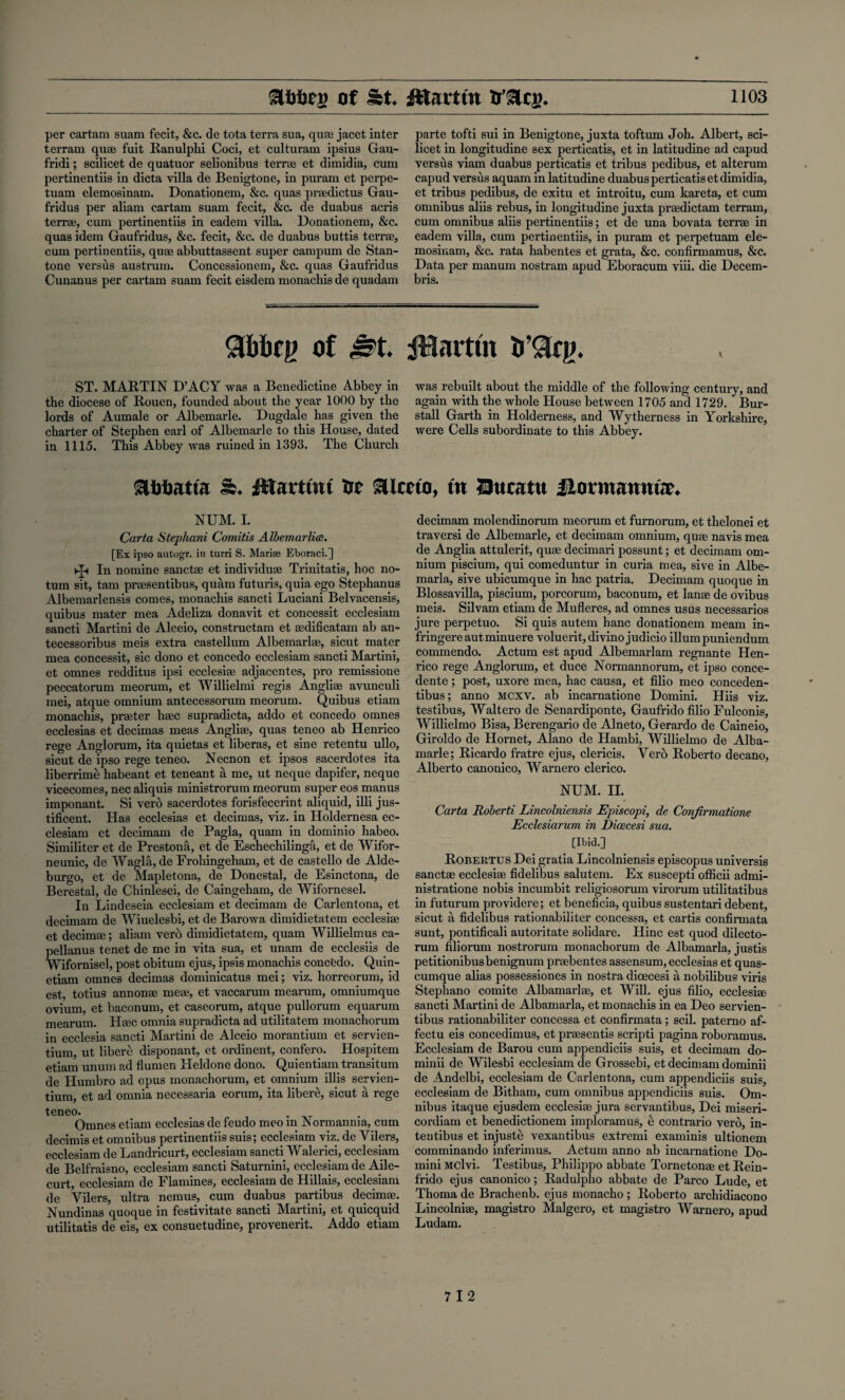 per cartam suam fecit, &c. de tota terra sua, quae jacet inter terrain quae fuit Ranulphi Coci, et culturam ipsius Gau- fridi; scilicet de quatuor selionibus terrae et dimidia, cum pertinentiis in dicta villa de Benigtone, in puram et perpe- tuam elemosinam. Donationem, &c. quas praedictus Gau- fridus per aliam cartam suam fecit, &c. de duabus acris terrae, cum pertinentiis in eadem villa. Donationem, &c. quas idem Gaufridus, &c. fecit, &c. de duabus buttis terrae, cum pei’tinentiis, quae abbuttassent super campum de Stan- tone versus austrum. Concessionem, &c. quas Gaufridus Cunanus per cartam suam fecit eisdem monachis de quadam parte tofti sui in Benigtone, juxta toftum Joh. Albert, sci¬ licet in longitudine sex perticatis, et in latitudine ad capud versus viam duabus perticatis et tribus pedibus, et alterum capud versus aquam in latitudine duabus perticatis et dimidia, et tribus pedibus, de exitu et introitu, cum kareta, et cum omnibus aliis rebus, in longitudine juxta praedictam terram, cum omnibus aliis pertinentiis; et de una bovata terrae in eadem villa, cum pertinentiis, in puram et perpetuam ele¬ mosinam, &c. rata habentes et grata, &c. confirmamus, &c. Data per manum nostram apud Eboracum viii. die Decem- bris. Slbbfp of J?t. iHarttn h’Qqi. ST. MARTIN D’ACY was a Benedictine Abbey in the diocese of Rouen, founded about the year 1000 by the lords of Aumale or Albemarle. Dugdale has given the charter of Stephen earl of Albemarle to this House, dated in 1115. This Abbey was ruined in 1393. The Church was rebuilt about the middle of the following century, and again with the whole House between 1705 and 1729. Bur- stall Garth in Holderness, and Wytherness in Yorkshire, were Cells subordinate to this Abbey. Ss. fttartuu tie Sllccto, ttt Bucntit ilormauma. NUM. I. Carta Stephani Comitis Albemarlicc. [Ex ipso autogx. in turri S. Marias Eboraci.] In nomine sanctae et individum Trinitatis, hoc no- tum sit, tarn pracsentibus, quam futuris, quia ego Stephanus Albemarlensis comes, monachis sancti Luciani Belvacensis, quibus mater mea Adeliza donavit et concessit ecclesiam sancti Martini de Alceio, constructam et asdificatam ab an- tecessoribus meis extra castellum Albemarlse, sicut mater mea concessit, sic dono et concedo ecclesiam sancti Martini, et ninnp.s redditus ipsi ecclesise adjacentes, pro remissione peccatorum meorum, et Willielmi regis Angliae avunculi mei, atque omnium antecessorum meorum. Quibus etiam monachis, praeter lime supradicta, addo et concedo omnes ecclesias et decimas meas Anglise, quas teneo ab Henrico rege Anglorum, ita quietas et liberas, et sine retentu ullo, sicut de ipso rege teneo. Necnon et ipsos sacerdotes ita liberrime habeant et teneant a me, ut neque dapifer, neque vicecomes, nec aliquis ministrorum meorum super eos manus imponant. Si verb sacerdotes forisfecerint aliquid, illi jus- tificent. Has ecclesias et decimas, viz. in Holdernesa ec¬ clesiam et decimam de Pagla, quam in dominio habeo. Similiter et de Prestona, et de Eschechilinga, et de Wifor- neunic, de Wagla, de Frohingeham, et de castello de Alde- burgo, et de Mapletona, de Donestal, de Esinctona, de Berestal, de Chinlesei, de Caingeham, de Wifornesel. In Lindeseia ecclesiam et decimam de Carlentona, et decimam de Wiuelesbi, et de Barowa dimidietatem ecclesias et decimal; aliam verb dimidietatem, quam Willielmus ca- pellanus tenet de me in vita sua, et unam de ecclesiis de Wifornisel, post obitum ejus, ipsis monachis concfedo. Quin- etiam omnes decimas dominicatus mei; viz. horreorum, id est, totius annonae meae, et vaccarum mearum, omniumque ovium, et baconum, et caseorum, atque pullorum equarum mearum. Haec omnia supradicta ad utilitatem monachorum in ecclesia sancti Martini de Alceio morantium et servien- tium, ut libere disponant, et ordinent, confero. Hospitem etiam unum ad flumen Heldone dono. Quientiam transitum de Humbro ad opus monachorum, et omnium illis servien- tium, et ad omnia necessaria eorum, ita libere, sicut a rege teneo. Omnes etiam ecclesias de feudo meo m Normannia, cum decimis et omnibus pertinentiis suis; ecclesiam viz. de Yilers, ecclesiam de Landricurt, ecclesiam sancti Waleripi, ecclesiam de Belfraisno, ecclesiam sancti Saturnini, ecclesiam de Aile- curt, ecclesiam de Flamines, ecclesiam de Hillais, ecclesiam de Vilers, ultra nemus, cum duabus partibus decimae. Nundinas quoque in festivitate sancti Martini, et quicquid utilitatis de eis, ex consuetudine, provenerit. Addo etiam decimam molendinorum meorum et furnorum, et thelonei et traversi de Albemarle, et decimam omnium, quae navis mea de Anglia attulerit, quae decimari possunt; et decimam om¬ nium piscium, qui comeduntur in curia mea, sive in Albe- marla, sive ubicumque in hac patria. Decimam quoque in Blossavilla, piscium, porcorum, baconum, et lanae de ovibus meis. Silvam etiam de Mufleres, ad omnes usus necessarios jure perpetuo. Si quis autem hanc donationem meam in- fringereautminuere voluerit, divino judicio ilium puniendum commendo. Actum est apud Albemarlam regnante Hen¬ rico rege Anglorum, et duce Normannorum, et ipso conce- dente; post, uxore mea, hac causa, et filio meo conceden- tibus; anno MCXV. ab incarnatione Domini. Hiis viz. testibus, Waltero de Senardiponte, Gaufrido filio Fulconis, Willielmo Bisa, Berengario de Alneto, Gerardo de Caineio, Giroldo de Hornet, Alano de Hambi, Willielmo de Alba- marle; Ricardo fratre ejus, clericis. Verb Roberto decano, Alberto canonico, Warnero clerico. NUM. H. Carta Roberti Lincolniensis Episcopi, de Conjirmatione Ecclesiarum in Dicecesi sua. [Ibid.] Robertus Dei gratia Lincolniensis episcopus universis sanctae ecclesiae fidelibus salutem. Ex suscepti officii admi- nistratione nobis incumbit religiosorum virorum utilitatibus in futurum providere; et beneficia, quibus sustentari debent, sicut a fidelibus rationabiliter concessa, et cartis confirmata sunt, pontificali autoritate solidare. Hinc est quod dilecto- rum filiorum nostrorum monachorum de Albamarla, justis petitionibusbenignum praebentes assensum, ecclesias et quas- cumque alias possessiones in nostra dicecesi a nobilibus viris Stephano comite Albamarlae, et Will, ejus filio, ecclesiae sancti Martini de Albamarla, et monachis in ea Deo servien- tibus rationabiliter concessa et confirmata; scil. paterno af- fectu eis concedimus, et praesentis scripti pagina roboramus. Ecclesiam de Barou cum appendiciis suis, et decimam do- minii de Wilesbi ecclesiam de Grossebi, et decimam dominii de Andelbi, ecclesiam de Carlentona, cum appendiciis suis, ecclesiam de Bitham, cum omnibus appendiciis suis. Om¬ nibus itaque ejusdem ecclesiae jura servantibus, Dei miseri- cordiam et benedictionem imploramus, e contrario vero, in- tentibus et injuste vexautibus extremi examinis ultionem comminando inferimus. Actum anno ab incarnatione Do¬ mini MClvi. Testibus, Philippo abbate Tornetonae et Rein- frido ejus canonico; Radulpho abbate de Parco Lude, et Thoma de Brachenb. ejus monacho ; Roberto archidiacono Lincolniae, magistro Malgero, et magistro Warnero, apud Ludam.