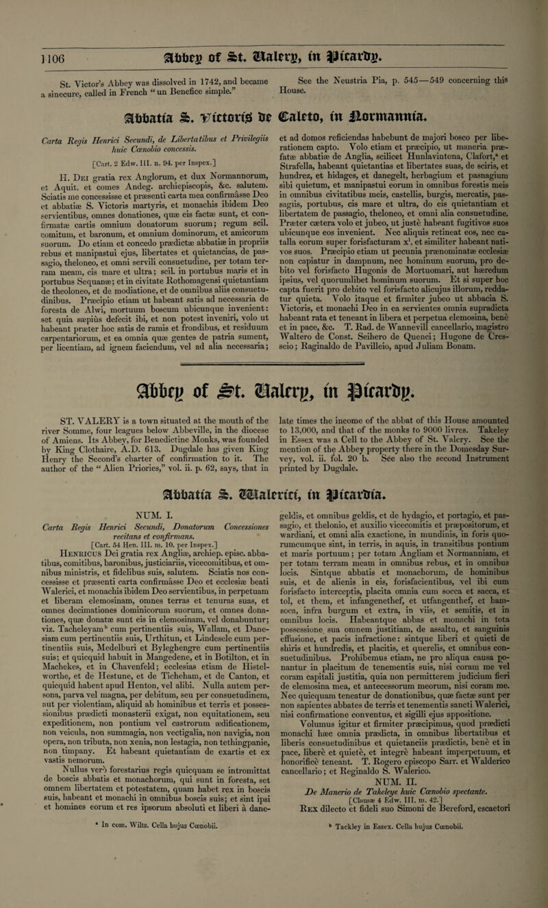 ] 106 SU)fjc;> of St. JKalers, tn ^tearing. St. Victor’s Abbey was dissolved in 1742, and became See the Neustria Pia, p. 545—549 concerning this a sinecure, called in French “ un Benefice simple.” House. airtatta a. victor# Or ffialeto, tn fiorntannta. Carta. Regis Henrici Secundt, de Liberia tibus et Privilegiis hide Ccenobio concessis. [Cart. 2 Edw. III. n. 94. per Inspex.] H. Dei gratia rex Anglorum, et dux Normannorum, et Aquit. et comes Andeg. archiepiscopis, &c. salutem. Sciatis me concessisse et prasenti carta mea confirmasse Deo et abbati® S. Victoris martyris, et monachis ibidem Deo servientibus, omnes donationes, qu® eis fact® sunt, et con- firmat® cartis omnium donatorum suorum; regum scil. comitum, et baronum, et omnium dominorum, et amicorum suorum. Do etiam et concedo pr®dict® abbati® in propriis rebus et manipastui ejus, libertates et quietancias, de pas- sagio, theloneo, et omni servili consuetudine, per totam ter- ram meam, eis mare et ultra; scil. in portubus maris et in portubus Sequan®; etin civitate Rothomagensi quietantiam de theoloneo, et de modiatione, et de omnibus aliis consuetu- dinibus. Pr®cipio etiam ut habeant satis ad necessaria de foresta de Ahvi, mortuum boscum ubicunque invenient: set quia s®pius defecit ibi, et non potest inveniri, volo ut habeant prater hoc satis de ramis et frondibus, et residuum carpentariorum, et ea omnia qu® gentes de patria sument, per licentiam, ad ignem faciendum, vel ad alia necessaria; et ad domos reficiendas habebunt de majori bosco per libe- rationem capto. Volo etiam et pracipio, ut maneria pra- fat® abbati® de Anglia, scilicet Hunlavintona, Clafort/ et Strafella, habeant quietantias et libertates suas, de sciris, et hundrez, et liidages, et danegelt, herbagium et pasnagium sibi quietum, et manipastui eorum in omnibus forestis meis in omnibus civitatibus meis, castellis, burgis, mercatis, pas- sagiis, portubus, cis mare et ultra, do eis quietantiam et libertatem de passagio, theloneo, et omni alia consuetudine. Prater c®tera volo et jubeo, ut juste habeant fugitivos suos ubicunque eos invenient. Nec aliquis retineat eos, nec ca- talla eorum super forisfacturam x1. et similiter habeant nati- vos suos. Pracipio etiam ut pecunia pranominat® ecclesi® non capiatur in dampnum, nec hominum suorum, pro de- bito vel forisfacto Hugonis de Mortuomari, aut h®redum ipsius, vel quorumlibet hominum suorum. Et si super hoc capta fuerit pro debito vel forisfacto alicujus illorum, redda- tur quieta. Volo itaque et firmiter jubeo ut abbacia S. Victoris, et monachi Deo in ea servientes omnia supradicta habeant rata et teneant in libera et perpetua elemosina, bene et in pace, &c. T. Rad. de Wannevill cancellario, magistro Waltero de Const. Seihero de Quenci; Hugone de Cres- seio; Raginaldo de Pavilleio, apud Juliam Bonam. <3hbc|j of Sst, SMrrg, tn ptrarfcg. ST. VALERY is a town situated at the mouth of the river Somme, four leagues below' Abbeville, in the diocese of Amiens. Its Abbey, for Benedictine Monks, was founded by King Clothaire, A.D. 613. Dugdale has given King Henry the Second’s charter of confirmation to it. The author of the “ Alien Priories,” vol. ii. p. 62, says, that in lat.e times the income of the abbat of this House amounted to 13,000, and that of the monks to 9000 livres. Takeley in Essex was a Cell to the Abbey of St. Valery. See the mention of the Abbey property there in the Domesday Sur¬ vey, vol. ii. fol. 20 b. See also the second Instrument printed by Dugdale. lb* SKHaimct, tn IJtxarlrta* NUM. I. Carta Regis Henrici Secundi, Donatorum Concessiones recitans et confirmans. [Cart. 54 Hen. III. m. 10. per Inspex.] Henricus Dei gratia rex Angli®, archiep. episc. abba- tibus, comitibus, baronibus, justiciariis, vicecomitibus, et om¬ nibus ministris, et fidelibus suis, salutem. Sciatis nos con¬ cessisse et prasenti carta confirmasse Deo et ecclesi® beati Walerici, et monachis ibidem Deo servientibus, in perpetuam et liberam elemosinam, omnes terras et tenuras suas, et omnes decimationes dominicorum suorum, et omnes dona¬ tiones, qu® donat® sunt eis in elemosinam, vel donabuntur; viz. Tacheleyamb cum pertinentiis suis, Wallam, et Dane- siam cum pertinentiis suis, Urthitun, et Lindesele cum per¬ tinentiis suis, Medelburi et Byleghengre cum pertinentiis suis; et quicquid habuit in Mangedene, et in Botilton, et in Machekes, et in Chavenfeld; ecclesias etiam de Histel- w’orthe, et de Hestune, et de Ticheham, et de Canton, et quicquid habent apud Henton, vel alibi. Nulla autem per¬ sona, parva vel magna, per debitum, seu per consuetudinem, aut per violentiam, aliquid ab hominibus et terris et posses- sionibus pradicti monasterii exigat, non equitationem, seu expeditionem, non pontium vel castrorum ®dificationem, non veicula, non summagia, non vectigalia, non navigia, non opera, non tributa, non xenia, non lestagia, non tetliingpanie, non timpany. Et habeant quietantiam de exartis et ex vastis nemorum. Nullus verb forestarius regis quicquam se intromittat de boscis abbatis et monachorum, qui sunt in foresta, set omnem libertatem et potestatem, quam habet rex in boscis suis, habeant et monachi in omnibus boscis suis; et sint ipsi et homines eorum et res ipsorum absoluti et liberi a dane- geldis, et omnibus geldis, et de hydagio, et portagio, et pas¬ sagio, et thelonio, et auxilio vicecomitis et prapositorum, et wardiani, et omni alia exactione, in mundinis, in foris quo- rumcumque sint, in terris, in aquis, in transitibus pontium et maris portuum; per totam Angliam et Normanniam, et per totam terrain meam in omnibus rebus, et in omnibus locis. Sintque abbatis et monachorum, de hominibus suis, et de alienis in eis, forisfacientibus, vel ibi cum forisfacto interceptis, placita omnia cum socca et sacca, et tol, et them, et infangenethef, et utfangenthef, et ham- soca, infra burgum et extra, in viis, et semitis, et in omnibus locis. Habeantque abbas et monachi in tota possessione. sua omnem justitiam, de assaltu, et sanguinis effusione, et pacis infractione: sintque liberi et quieti de shiris et hundredis, et placitis, et querelis, et omnibus con- suetudinibus. Prohibemus etiam, ne pro aliqua causa po- nantur in placitum de tenements suis, nisi coram me vel coram capitali justitia, quia non permitterem judicium fieri de elemosina mea, et antecessorum meorum, nisi coram me. Nec quicquam teneatur de donationibus, qu® fact® sunt per non sapientes abbates de terris et tenementis sancti Walerici, nisi confirmatione conventus, et sigilli ejus appositione. Volumus igitur et firmiter pracipimus, quod pradicti monachi h®c omnia pradicta, in omnibus libertatibus et liberis consuetudinibus et quietanciis pradictis, bene et in pace, libere et quieti, et integre habeant imperpetuum, et honorifice teneant. T. Rogero episcopo Sarr. et Walderico cancellario; et Rcginaldo S. Walerico. NUM. II. De Manerio de Takeleye huic Ccenobio spectante. [Clauss 4 Edw. III. m. 42.] Rex dilecto et fideli suo Simoni de Bereford, escaetori