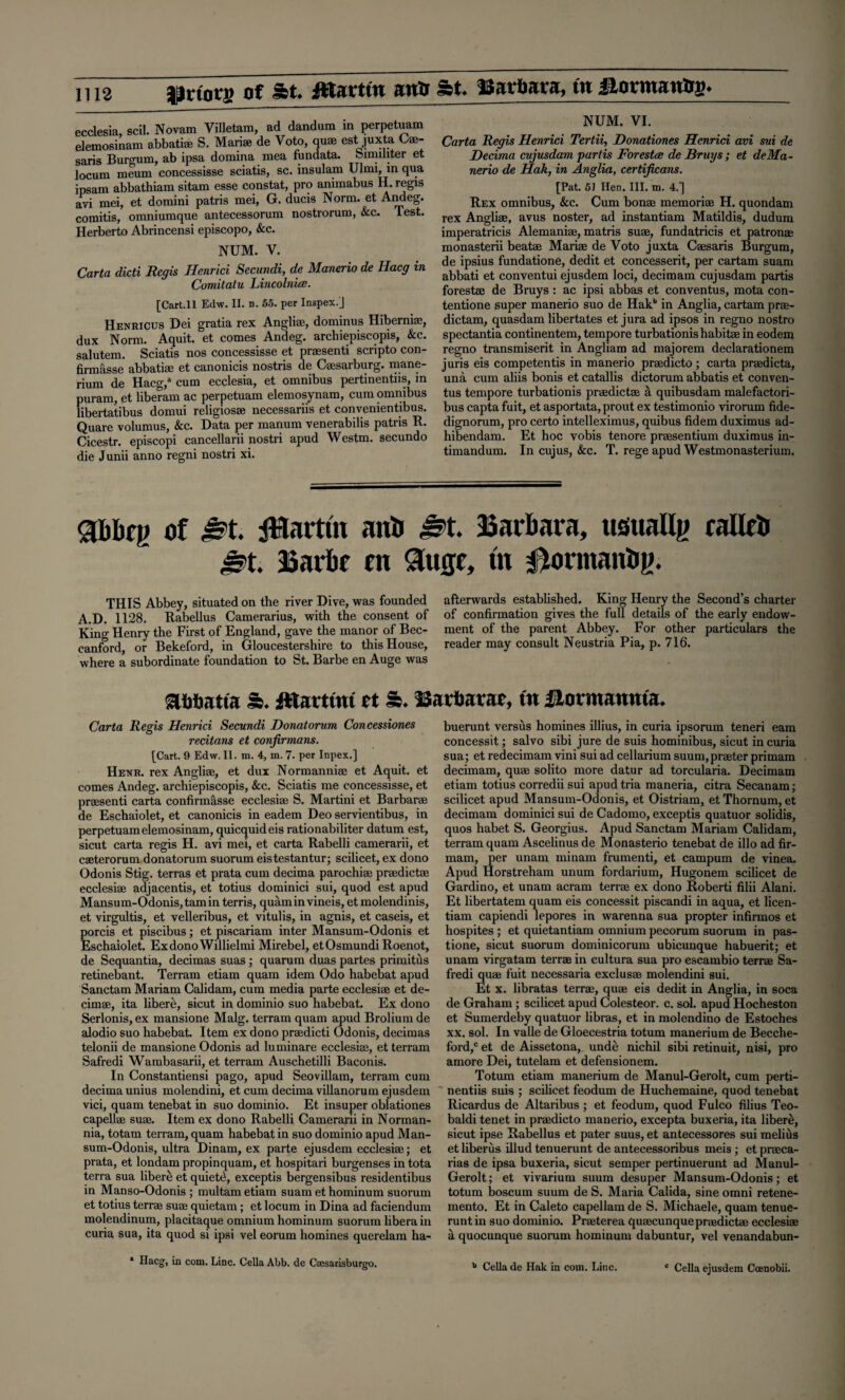 ecclesia, scil. Novam Yilletam, ad dandum in perpetuam elemosinam abbatiae S. Marise de Voto, quae est juxta Cae- saris Burgum, ab ipsa domina mea fundata. oimiliter et locum meum concessisse sciatis, sc. insulam Ulmi, in qua ipsam abbathiam sitam esse constat, pro animabus H. regis avi mei, et domini patris mei, G. ducis Norm, et Andeg. comitis, omniumque antecessorum nostrorum, &c. Test. Herberto Abrincensi episcopo, &c. NUM. V. Carta dicti Regis Henrici Secundi, de Manerio de Hacg in Comitatu Lincolnice. [Cart. 11 Edw. II. n. 55. per Inspex.j Henricus Dei gratia rex Angliae, dominus Hibernia;, dux Norm. Aquit. et comes Andeg. archiepiscopis, &c. salutem. Sciatis nos concessisse et praesenti scripto con- firmasse abbatiae et canonicis nostris de Caesarburg. mane- rium de Hacg,a cum ecclesia, et omnibus pertinentns, in puram, et liberam ac perpetuam elemosynam, cum omnibus libertatibus domui religiosae necessariis et convenientibus. Quare volumus, &c. Data per manum venerabilis patris R. Cicestr. episcopi cancellarii nostri apud Westm. secundo die Junii anno regni nostri xi. NUM. VI. Carta Regis Henrici Tertii, Donationes Henrici avi sui de Decima cujusdam partis Forestce de Bruys ; et de Ma¬ nerio de Hah, in Anglia, certificans. [Pat. 51 Hen. III. m. 4.] Rex omnibus, &c. Cum bonae memoriae H. quondam rex Angliae, avus noster, ad instantiam Matildis, dudum imperatricis Alemaniae, matris suae, fundatricis et patronae monasterii beatae Mariae de Voto juxta Caesaris Burgum, de ipsius fundatione, dedit et concesserit, per cartam suam abbati et conventui ejusdem loci, decimam cujusdam partis forestae de Bruys: ac ipsi abbas et conventus, mota con- tentione super manerio suo de Hakb in Anglia, cartam prae- dictam, quasdam libertates et jura ad ipsos in regno nostro spectantia continentem, tempore turbationishabitae in eodem regno transmiserit in Angliam ad majorem declarationem juris eis competentis in manerio praedicto ; carta praedicta, una cum aliis bonis et catallis dictorum abbatis et conven¬ tus tempore turbationis praedictae a quibusdam malefactori- bus capta fuit, et asportata,prout ex testimonio virorum fide- dignorum, pro certo intelleximus, quibus fidem duximus ad- hibendam. Et hoc vobis tenore praesentium duximus in- timandum. In cujus, &c. T. rege apud Westmonasterium. abbfp of M JHarttn an* M Barbara, usuallg callcb Mi Barbr rn 9u0r, m 0ormanbg. THIS Abbey, situated on the river Dive, was founded A.D. 1128. Rabellus Camerarius, with the consent of King Henry the First of England, gave the manor of Bec- eanford, or Bekeford, in Gloucestershire to this House, where a subordinate foundation to St. Barbe en Auge was afterwards established. King Henry the Second’s charter of confirmation gives the full details of the early endow¬ ment of the parent Abbey. For other particulars the reader may consult Neustria Pia, p. 716. OTMbatta a. fttartim et &. Barbara?, in Jlormanma. Carta Regis Henrici Secundi Donatorum Concessiones recitans et conjirmans. [Cart. 9 Edw. II. m. 4, m. 7. per Inpex.] Henr. rex Angliae, et dux Normanniae et Aquit. et comes Andeg. archiepiscopis, &c. Sciatis me concessisse, et praesenti carta confirmasse ecclesiae S. Martini et Barbarae de Eschaiolet, et canonicis in eadem Deo servientibus, in perpetuam elemosinam, quicquideis rationabiliter datum est, sicut carta regis H. avi mei, et carta Rabelli camerarii, et caeterorum donatorum suorum eistestantur; scilicet, ex dono Odonis Stig. terras et prata cum decima parochiae pradictae ecclesiae adjacentis, et totius dominici sui, quod est apud Mansum-Odonis,tamin terris, quaminvineis, et molendinis, et virgultis, et velleribus, et vitulis, in agnis, et caseis, et porcis et piscibus; et piscariam inter Mansum-Odonis et Eschaiolet. ExdonoWillielmi Mirebel, etOsmundi Roenot, de Sequantia, decimas suas ; quarum duas partes primitus retinebant. Terram etiam quam idem Odo habebat apud Sanctam Mariam Calidam, cum media parte ecclesiae et de- cimae, ita libere, sicut in dominio suo habebat. Ex dono Serlonis, ex mansione Malg. terram quam apud Brolium de alodio suo habebat. Item ex dono pradicti Odonis, decimas telonii de mansione Odonis ad luminare ecclesiae, et terram Safredi Wambasarii, et terram Auschetilli Baconis. In Constantiensi pago, apud Seovillam, terram cum decima unius molendini, et cum decima villanorum ejusdem vici, quam tenebat in suo dominio. Et insuper oblationes capellae suae. Item ex dono Rabelli Camerarii in Norman- nia, totam terram, quam habebat in suo dominio apud Man¬ sum-Odonis, ultra Dinam, ex parte ejusdem ecclesia;; et prata, et londam propinquam, et hospitari burgenses in tota terra sua libere et quiett!, exceptis bergensibus residentibus in Manso-Odonis ; multam etiam suam et hominum suorum et totius terra suae quietam; et locum in Dina ad faciendum molendinum, placitaque omnium hominum suorum libera in curia sua, ita quod si ipsi vel eorum homines querelam ha- * Hacg, in com. Line. Celia Abb. de Csesacisburgo. buerunt versus homines illius, in curia ipsorum teneri earn concessit; salvo sibi jure de suis hominibus, sicut in curia sua; et redecimam vini sui ad cellarium suum, prater primam decimam, quae solito more datur ad torcularia. Decimam etiam totius corredii sui apudtria maneria, citra Secanam; scilicet apud Mansum-Odonis, et Oistriam, et Thornum, et decimam dominici sui de Cadomo, exceptis quatuor solidis, quos habet S. Georgius. Apud Sanctam Mariam Calidam, terram quam Ascelinus de Monasterio tenebat de illo ad fir- mam, per unam minam frumenti, et campum de vinea. Apud Horstreham unum fordarium, Hugonem scilicet de Gardino, et unam acram terra ex dono Roberti filii Alani. Et libertatem quam eis concessit piscandi in aqua, et licen- tiam capiendi lepores in warenna sua propter infirmos et hospites ; et quietantiam omnium pecorum suorum in pas- tione, sicut suorum dominicorum ubicunque habuerit; et unam virgatam terrae in cultura sua pro escambio terra Sa¬ fredi quae fuit neeessaria exclusae molendini sui. Et x. libratas terra, quae eis dedit in Anglia, in soca de Graham; scilicet apud Colesteor. c. sol. apud Hocheston et Sumerdeby quatuor libras, et in molendino de Estoches xx. sol. In valle de Gloecestria totum manerium de Becche- ford,c et de Aissetona, unde nichil sibi retinuit, nisi, pro amore Dei, tutelam et defensionem. Totum etiam manerium de Manul-Gerolt, cum perti- nentiis suis ; scilicet feodum de Huchemaine, quod tenebat Ricardus de Altaribus ; et feodum, quod Fulco filius Teo- baldi tenet in praedicto manerio, excepta buxeria, ita libere;, sicut ipse Rabellus et pater suus, et antecessores sui melius et liberus illud tenuerunt de antecessoribus meis ; et praca- rias de ipsa buxeria, sicut semper pertinuerunt ad Manul- Gerolt ; et vivarium suum desuper Mansum-Odonis; et totum boscum suum de S. Maria Calida, sine omni retene- mento. Et in Caleto capellam de S. Michaele, quam tenue¬ runt in suo dominio. Praterea quaecunque pradictae ecclesiae a quocunque suorum hominum dabuntur, vel venandabun- b Celia de Hak in com. Line. c Celia ejusdem Coenobii.